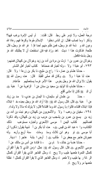 ‫٥٩٤‬                                                                     ‫اﻵﺣﺎد‬
                                                                       ‫اﻟ ﺜﺎ /‬
‫ﺩﺭﺟﺔ ﺍﻟﻌﻤﻞ، ﻭﻻ ﺗﺆﻣﺮ ﻋﻠﻰ ﺭﺟﻠﲔ ﻗﺎﻝ: ﻗﻠﺖ: ﱂ ﺃﻭ ﻟﻴﺲ ﺍﻹﻣﺮﺓ ﻳﺮﻏﺐ ﻓﻴﻬﺎ؟‬
‫ﻭﺫﻛﺮ‪‬ﺎ ﻭﻣﺎ ﺗﺼﺎﺏ ﻓﻘﺎﻝ: ﺇﻥ ﺍﻟﻨﺎﺱ ﺩﺧﻠﻮﺍ ﰲ ﺍﻹﺳﻼﻡ ﻃﻮﻋ‪‬ﺎ ﻭﻛﺮﻫ‪‬ﺎ ﻓﻬﻢ ﺭﻋﺎﺓ ﺍﷲ‬
‫ﻭﻋﻮﻥ ﺍﷲ ﻭﰲ ﺫﻣﺔ ﺍﷲ ﻋﺰ ﻭﺟﻞ، ﻓﻤﻦ ﻇﻠﻢ ﻣﻨﻬﻢ ﺃﺣﺪ‪‬ﺍ ﻓﺈﳕﺎ ﳜﻔﺮ ﺍﷲ ﻋﺰ ﻭﺟﻞ، ﻗﺎﻝ‬
‫ﻃﻠﺤﺔ: ﻓﺬﻛﺮﺕ ﻫﺬﺍ ﺍﳊﺪﻳﺚ ‪‬ﺎﻫﺪ ﻭﺯﺍﺩ ﻓﻴﻪ ﻓﺈﻥ ﺍﺳﺘﻄﻌﺖ ﺃﻥ ﻻ ﻳﻄﻠﺒﻚ ﺍﷲ ﻋﺰ‬
                                                              ‫ﻭﺟﻞ ﺑﺬﻣﺘﻪ ﻓﺎﻓﻌﻞ.‬
 ‫ﻭﺧﻮﻻﻥ ﺑﻦ ﻋﻤﺮﻭ ﺑﻦ ﺍﳊﺎﺭﺙ ﺑﻦ ﻣﺮﺓ ﺑﻦ ﺃﺩﺩ ﺑﻦ ﺯﻳﺪ ﻭﺧﻮﻻﻥ ﻣﻦ ﻛﻬﻼﻥ ﻓﻤﻨﻬﻢ:‬
        ‫٣٩٧- ﺃﺑﻮ ﻋﻨﺒﺔ ﺍﳋﻮﻻﱐ، ﻭﻟﻪ ﺃﺧﺒﺎﺭ ﻗﺪ ﺿﻤﻨﺎﻫﺎ ﰲ ﻛﺘﺎﺏ ﺃﺧﺒﺎﺭ ﺃﻫﻞ ﺍﻟﺸﺎﻡ.‬
‫- ﺣﺪﺛﻨﺎ ﻫﺸﺎﻡ ﺑﻦ ﻋﻤﺎﺭ، ﻧﺎ ﺍﳉﺮﺍﺡ ﺑﻦ ﻣﻠﻴﺢ، ﻧﺎ ﺑﻜﺮ ﺑﻦ ﺯﺭﻋﺔ ﺍﳋﻮﻻﱐ ﻗﺎﻝ:‬
‫ﲰﻌﺖ ﺃﺑﺎ ﻋﻨﺒﺔ ﺍﳋﻮﻻﱐ ‪ ‬ﻭﻛﺎﻥ ﻗﺪ ﺻﻠﻰ ﺍﻟﻘﺒﻠﺘﲔ ﻗﺎﻝ: ﲰﻌﺖ ﺭﺳﻮﻝ ﺍﷲ ‪‬‬
        ‫ﻳﻘﻮﻝ: ))ﻻ ﻳﺰﺍﻝ ﺍﷲ ﻋﺰ ﻭﺟﻞ ﻳﻐﺮﺱ ﰲ ﻫﺬﺍ ﺍﻷﻣﺮ ﻏﺮﺳ‪‬ﺎ ﻳﺴﺘﻌﻤﻠﻬﻢ ﰲ ﻃﺎﻋﺘﻪ((.‬
‫- ﺣﺪﺛﻨﺎ ﻫﺸﺎﻡ، ﺛﻨﺎ ﺍﻟﻮﻟﻴﺪ ﺑﻦ ﺳﻌﻴﺪ ﺑﻦ ﺳﻨﺎﻥ ﻋﻦ ﺃﰊ ﺍﻟﺰﺍﻫﺮﻳﺔ ﻋﻦ ﺃﰊ ﻋﻨﺒﺔ ‪‬‬
                                                 ‫ﺃﻥ ﺍﻟﻨﱯ ‪ ‬ﻛﺎﻥ ﺇﺫﺍ ﻣﺸﻰ ﺃﻗﻠﻊ.‬
‫- ﺣﺪﺛﲏ ﳛﲕ ﺑﻦ ﻋﺜﻤﺎﻥ ﺃﺑﻮ ﺳﻠﻴﻤﺎﻥ، ﻧﺎ ﺍﻟﻴﻤﺎﻥ ﺑﻦ ﻋﺪﻱ، ﻧﺎ ﳏﻤﺪ ﺑﻦ ﺯﻳﺎﺩ‬
‫ﻋﻦ ﺃﰊ ﻋﻨﺒﺔ ‪ ‬ﻗﺎﻝ: ﻗﺎﻝ ﺭﺳﻮﻝ ﺍﷲ ‪)) :‬ﺇﺫﺍ ﺃﺭﺍﺩ ﺍﷲ ﻋﺰ ﻭﺟﻞ ﺑﻌﺒﺪﻩ ﺧﲑ‪‬ﺍ ﺍﺑﺘﻼﻩ‬
  ‫ﻓﺈﺫﺍ ﺍﺑﺘﻼﻩ ﺍﻗﺘﻨﺎﻩ، ﻗﺎﻟﻮﺍ: ﻳﺎ ﺭﺳﻮﻝ ﺍﷲ ﻭﻣﺎ ﺍﻗﺘﻨﺎﻩ؟ ﻗﺎﻝ: ﻻ ﻳﺘﺮﻙ ﻟﻪ ﻣﺎﻻ ﻭﻻ ﻭﻟﺪ‪‬ﺍ((.‬
‫٤٩٧- ﺳﻔﻴﺎﻥ ﺑﻦ ﻭﻫﺐ ﺍﳋﻮﻻﱐ ﻭﺍﻷﺷﻌﺮﻳﻮﻥ ﻣﻦ ﻛﻬﻼﻥ، ﻭﻫﻮ ﻧﺒﺖ ﺑﻦ ﺃﺩﺩ ﺑﻦ‬
‫ﺯﻳﺪ ﺑﻦ ﳘﻴﺴﻊ ﺑﻦ ﻋﻤﺮﻭ ﺑﻦ ﻳﺸﺠﺐ ﺑﻦ ﻋﺮﻳﺐ ﺑﻦ ﺯﻳﺪ ﺑﻦ ﻛﻬﻼﻥ، ﻭﻗﺪ ﺫﻛﺮﻧﺎ‬
‫ﻓﻀﺎﺋﻠﻬﻢ ﰲ ﻛﺘﺎﺏ ﺍﻟﻴﻤﻦ ﺃﰊ ﻣﻮﺳﻰ ﺍﻷﺷﻌﺮﻱ ﻭﺃﺧﺒﺎﺭﻩ ﻣﺴﺘﻮﻋﺐ ﰲ ﺫﻟﻚ‬
‫ﺍﻟﻜﺘﺎﺏ، ﻭﺍﲰﻪ ﻋﺒﺪ ﺍﷲ ﺑﻦ ﻗﻴﺲ ‪ ،‬ﲰﻌﺖ ﺃﺑﺎ ﺑﻜﺮ ﺑﻦ ﺃﰊ ﺷﻴﺒﺔ ﻳﻘﻮﻝ: ﺫﻛﺮﻭﺍ ﺃﻥ‬
‫ﺃﺑﺎ ﻣﻮﺳﻰ ‪ ‬ﺗﻮﰲ ﻭﻫﻮ ﺍﺑﻦ ﺛﻼﺙ ﻭﺳﺘﲔ ﻭﻣﺎﺕ ﰲ ﺳﻨﺔ ﺃﺭﺑﻊ ﻭﺃﺭﺑﻌﲔ ﻭﻟﻪ‬
   ‫ﻫﺠﺮﺗﺎﻥ ﻫﺎﺟﺮ ﻣﻊ ﺟﻌﻔﺮ ﺑﻦ ﺃﰊ ﻃﺎﻟﺐ ‪ ‬ﺇﱃ ﺃﺭﺽ ﺍﳊﺒﺸﺔ ﰒ ﻫﺎﺟﺮ ﺇﱃ ﺍﳌﺪﻳﻨﺔ.‬
‫- ﺣﺪﺛﻨﺎ ﻫﺪﺑﺔ ﺑﻦ ﺧﺎﻟﺪ، ﻧﺎ ﳘﺎﻡ ﺑﻦ ﳛﲕ، ﻧﺎ ﻗﺘﺎﺩﺓ ﻋﻦ ﺃﻧﺲ ﺑﻦ ﻣﺎﻟﻚ ﻋﻦ ﺃﰊ‬
‫ﻣﻮﺳﻰ ﺍﻷﺷﻌﺮﻱ ‪ ‬ﻗﺎﻝ: ﻗﺎﻝ ﺭﺳﻮﻝ ﺍﷲ ‪)) :‬ﻣﺜﻞ ﺍﳌﺆﻣﻦ ﺍﻟﺬﻱ ﻻ ﻳﻘﺮﺃ ﺍﻟﻘﺮﺁﻥ‬
‫ﻛﻤﺜﻞ ﺍﻟﺘﻤﺮﺓ ﻃﻌﻤﻬﺎ ﻃﻴﺐ ﻭﻻ ﺭﻳﺢ ﳍﺎ، ﻭﻣﺜﻞ ﺍﻟﻔﺎﺟﺮ ﺍﻟﺬﻱ ﻳﻘﺮﺃ ﺍﻟﻘﺮﺁﻥ ﻛﻤﺜﻞ‬
‫ﺍﻟﺮﳛﺎﻧﺔ ﺭﳛﻬﺎ ﻃﻴﺐ ﻭﻻ ﻃﻌﻢ ﳍﺎ، ﻭﻣﺜﻞ ﺍﻟﻔﺎﺟﺮ ﺍﻟﺬﻱ ﻻ ﻳﻘﺮﺃ ﺍﻟﻘﺮﺁﻥ ﻛﻤﺜﻞ ﺍﳊﻨﻈﻠﺔ‬
                                                        ‫ﻃﻌﻤﻬﺎ ﻣﺮ ﻭﻻ ﺭﻳﺢ ﳍﺎ((.‬
 