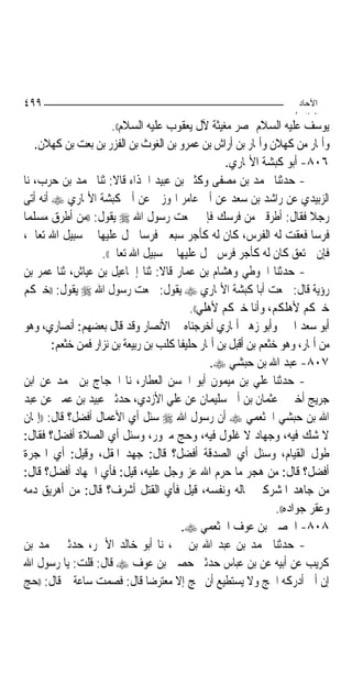 ‫٩٩٤‬                                                                   ‫اﻵﺣﺎد‬
                                                                     ‫اﻟ ﺜﺎ /‬
                       ‫ﻳﻮﺳﻒ ﻋﻠﻴﻪ ﺍﻟﺴﻼﻡ ﲟﺼﺮ ﻣﻐﻴﺜﺔ ﻵﻝ ﻳﻌﻘﻮﺏ ﻋﻠﻴﻪ ﺍﻟﺴﻼﻡ((.‬
    ‫ﻭﺃﳕﺎﺭ ﻣﻦ ﻛﻬﻼﻥ ﻭﺃﳕﺎﺭ ﺑﻦ ﺃﺭﺍﺵ ﺑﻦ ﻋﻤﺮﻭ ﺑﻦ ﺍﻟﻐﻮﺙ ﺑﻦ ﺍﻟﻔﺰﺭ ﺑﻦ ﺑﻌﺖ ﺑﻦ ﻛﻬﻼﻥ.‬
                                                     ‫٦٠٨- ﺃﺑﻮ ﻛﺒﺸﺔ ﺍﻷﳕﺎﺭﻱ.‬
‫- ﺣﺪﺛﻨﺎ ﳏﻤﺪ ﺑﻦ ﻣﺼﻔﻰ ﻭﻛﺜﲑ ﺑﻦ ﻋﺒﻴﺪ ﺍﳊﺬﺍﺀ ﻗﺎﻻ: ﺛﻨﺎ ﳏﻤﺪ ﺑﻦ ﺣﺮﺏ، ﻧﺎ‬
‫ﺍﻟﺰﺑﻴﺪﻱ ﻋﻦ ﺭﺍﺷﺪ ﺑﻦ ﺳﻌﺪ ﻋﻦ ﺃﰊ ﻋﺎﻣﺮ ﺍﳍﻮﺯﱐ ﻋﻦ ﺃﰊ ﻛﺒﺸﺔ ﺍﻷﳕﺎﺭﻱ ‪ ‬ﺃﻧﻪ ﺃﺗﻰ‬
‫ﺭﺟﻼ ﻓﻘﺎﻝ: ﺃﻃﺮﻗﲏ ﻣﻦ ﻓﺮﺳﻚ ﻓﺈﱐ ﲰﻌﺖ ﺭﺳﻮﻝ ﺍﷲ ‪ ‬ﻳﻘﻮﻝ: ))ﻣﻦ ﺃﻃﺮﻕ ﻣﺴﻠﻤ‪‬ﺎ‬
‫ﻓﺮﺳ‪‬ﺎ ﻓﻌﻘﺖ ﻟﻪ ﺍﻟﻔﺮﺱ، ﻛﺎﻥ ﻟﻪ ﻛﺄﺟﺮ ﺳﺒﻌﲔ ﻓﺮﺳ‪‬ﺎ ﲪﻞ ﻋﻠﻴﻬﺎ ﰲ ﺳﺒﻴﻞ ﺍﷲ ﺗﻌﺎﱃ،‬
                    ‫ﻓﺈﻥ ﱂ ﺗﻌﻖ ﻛﺎﻥ ﻟﻪ ﻛﺄﺟﺮ ﻓﺮﺱ ﲪﻞ ﻋﻠﻴﻬﺎ ﰲ ﺳﺒﻴﻞ ﺍﷲ ﺗﻌﺎﱃ((.‬
‫- ﺣﺪﺛﻨﺎ ﺍﳊﻮﻃﻲ ﻭﻫﺸﺎﻡ ﺑﻦ ﻋﻤﺎﺭ ﻗﺎﻻ: ﺛﻨﺎ ﺇﲰﺎﻋﻴﻞ ﺑﻦ ﻋﻴﺎﺵ، ﺛﻨﺎ ﻋﻤﺮ ﺑﻦ‬
‫ﺭﺅﻳﺔ ﻗﺎﻝ: ﲰﻌﺖ ﺃﺑﺎ ﻛﺒﺸﺔ ﺍﻷﳕﺎﺭﻱ ‪ ‬ﻳﻘﻮﻝ: ﲰﻌﺖ ﺭﺳﻮﻝ ﺍﷲ ‪ ‬ﻳﻘﻮﻝ: ))ﺧﲑﻛﻢ‬
                                            ‫ﺧﲑﻛﻢ ﻷﻫﻠﻜﻢ، ﻭﺃﻧﺎ ﺧﲑﻛﻢ ﻷﻫﻠﻲ((.‬
‫ﺃﺑﻮ ﺳﻌﺪ ﺍﳋﲑ ﻭﺃﺑﻮ ﺯﻫﲑ ﺃﳕﺎﺭﻱ ﺃﺧﺮﺟﻨﺎﻩ ﰲ ﺍﻷﻧﺼﺎﺭ ﻭﻗﺪ ﻗﺎﻝ ﺑﻌﻀﻬﻢ: ﺃﻧﺼﺎﺭﻱ، ﻭﻫﻮ‬
        ‫ﻣﻦ ﺃﳕﺎﺭ، ﻭﻫﻮ ﺧﺜﻌﻢ ﺑﻦ ﺃﻗﺒﻞ ﺑﻦ ﺃﳕﺎﺭ ﺣﻠﻴﻔﹰﺎ ﻛﻠﺐ ﺑﻦ ﺭﺑﻴﻌﺔ ﺑﻦ ﻧﺰﺍﺭ ﻓﻤﻦ ﺧﺜﻌﻢ:‬
                                                  ‫٧٠٨- ﻋﺒﺪ ﺍﷲ ﺑﻦ ﺣﺒﺸﻲ ‪.‬‬
‫- ﺣﺪﺛﻨﺎ ﻋﻠﻲ ﺑﻦ ﻣﻴﻤﻮﻥ ﺃﺑﻮ ﺍﳊﺴﻦ ﺍﻟﻌﻄﺎﺭ، ﻧﺎ ﺍﳊﺠﺎﺝ ﺑﻦ ﳏﻤﺪ ﻋﻦ ﺍﺑﻦ‬
‫ﺟﺮﻳﺞ ﺃﺧﱪﱐ ﻋﺜﻤﺎﻥ ﺑﻦ ﺃﰊ ﺳﻠﻴﻤﺎﻥ ﻋﻦ ﻋﻠﻲ ﺍﻷﺯﺩﻱ، ﺣﺪﺛﲏ ﻋﺒﻴﺪ ﺑﻦ ﻋﻤﲑ ﻋﻦ ﻋﺒﺪ‬
‫ﺍﷲ ﺑﻦ ﺣﺒﺸﻲ ﺍﳋﺜﻌﻤﻲ ‪ ‬ﺃﻥ ﺭﺳﻮﻝ ﺍﷲ ‪ ‬ﺳﺌﻞ ﺃﻱ ﺍﻷﻋﻤﺎﻝ ﺃﻓﻀﻞ؟ ﻗﺎﻝ: ))ﺇﳝﺎﻥ‬
‫ﻻ ﺷﻚ ﻓﻴﻪ، ﻭﺟﻬﺎﺩ ﻻ ﻏﻠﻮﻝ ﻓﻴﻪ، ﻭﺣﺞ ﻣﱪﻭﺭ، ﻭﺳﺌﻞ ﺃﻱ ﺍﻟﺼﻼﺓ ﺃﻓﻀﻞ؟ ﻓﻘﺎﻝ:‬
‫ﻃﻮﻝ ﺍﻟﻘﻴﺎﻡ، ﻭﺳﺌﻞ ﺃﻱ ﺍﻟﺼﺪﻗﺔ ﺃﻓﻀﻞ؟ ﻗﺎﻝ: ﺟﻬﺪ ﺍﳌﻘﻞ، ﻭﻗﻴﻞ: ﺃﻱ ﺍﳍﺠﺮﺓ‬
‫ﺃﻓﻀﻞ؟ ﻗﺎﻝ: ﻣﻦ ﻫﺠﺮ ﻣﺎ ﺣﺮﻡ ﺍﷲ ﻋﺰ ﻭﺟﻞ ﻋﻠﻴﻪ، ﻗﻴﻞ: ﻓﺄﻱ ﺍﳉﻬﺎﺩ ﺃﻓﻀﻞ؟ ﻗﺎﻝ:‬
‫ﻣﻦ ﺟﺎﻫﺪ ﺍﳌﺸﺮﻛﲔ ﲟﺎﻟﻪ ﻭﻧﻔﺴﻪ، ﻗﻴﻞ ﻓﺄﻱ ﺍﻟﻘﺘﻞ ﺃﺷﺮﻑ؟ ﻗﺎﻝ: ﻣﻦ ﺃﻫﺮﻳﻖ ﺩﻣﻪ‬
                                                                  ‫ﻭﻋﻘﺮ ﺟﻮﺍﺩﻩ((.‬
                                         ‫٨٠٨- ﺍﳊﺼﲔ ﺑﻦ ﻋﻮﻑ ﺍﳋﺜﻌﻤﻲ ‪.‬‬
‫- ﺣﺪﺛﻨﺎ ﳏﻤﺪ ﺑﻦ ﻋﺒﺪ ﺍﷲ ﺑﻦ ﳕﲑ، ﻧﺎ ﺃﺑﻮ ﺧﺎﻟﺪ ﺍﻷﲪﺮ، ﺣﺪﺛﲏ ﳏﻤﺪ ﺑﻦ‬
‫ﻛﺮﻳﺐ ﻋﻦ ﺃﺑﻴﻪ ﻋﻦ ﺑﻦ ﻋﺒﺎﺱ ﺣﺪﺛﲏ ﺣﺼﲔ ﺑﻦ ﻋﻮﻑ ‪ ‬ﻗﺎﻝ: ﻗﻠﺖ: ﻳﺎ ﺭﺳﻮﻝ ﺍﷲ‬
‫ﺇﻥ ﺃﰊ ﺃﺩﺭﻛﻪ ﺍﳊﺞ ﻭﻻ ﻳﺴﺘﻄﻴﻊ ﺃﻥ ﳛﺞ ﺇﻻ ﻣﻌﺘﺮﺿ‪‬ﺎ ﻗﺎﻝ: ﻓﺼﻤﺖ ﺳﺎﻋﺔ ﰒ ﻗﺎﻝ: ))ﺣﺞ‬
 