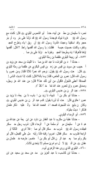 ‫/ اﻵﺣﺎد‬                                                                ‫٨١٥‬
    ‫اﻟ ﺜﺎﻧ‬
‫ﻧﺼﺮ، ﻧﺎ ﺳﻠﻴﻤﺎﻥ ﺑﻦ ﻣﻄﲑ ﻋﻦ ﺃﺑﻴﻪ، ﺣﺪﺛﲏ ﺃﺑﻮ ﺍﻟﺸﻤﻮﺱ ﺍﻟﺒﻠﻮﻱ ‪ ‬ﻗﺎﻝ: ﻛﻨﺖ ﻣﻊ‬
‫ﺭﺳﻮﻝ ﺍﷲ ‪ ‬ﰲ ﻏﺰﻭﺓ ﺗﺒﻮﻙ ﻓﻮﺟﺪﻧﺎ ﺭﺳﻮﻝ ﺍﷲ ‪ ‬ﻗﺪ ﻧﺰﻟﻨﺎ ﻋﻠﻰ ﺑﺌﺮ ﲦﻮﺩ ﺃﻭ ﺑﺌﺮ‬
‫ﺣﺠﺮ ﻭﻗﺪ ﺍﺳﺘﻘﻴﻨﺎ ﻭﻋﺠﻨﺎ، ﻓﺄﻣﺮﻧﺎ ﺭﺳﻮﻝ ﺍﷲ ‪ ‬ﺃﻥ ‪‬ﺮﻳﻖ ﺍﳌﻴﺎﻩ ﻭﻧﻄﺮﺡ ﺍﻟﻌﺠﲔ‬
‫ﻭﻧﻨﻔﺮ، ﻭﻛﻨﺖ ﺣﺴﻴﺖ ﺣﻴﺴﺔ ﱄ ﻓﻘﻠﺖ: ﻳﺎ ﺭﺳﻮﻝ ﺍﷲ ﺃﻟﻘﻤﻬﺎ ﺭﺍﺣﻠﱵ؟ ﻗﺎﻝ: ﺃﻟﻘﻤﻬﺎ‬
                 ‫ﺇﻳﺎﻫﺎ ﻓﺄﻫﺮﻗﻨﺎ ﺍﳌﻴﺎﻩ ﻭﻃﺮﺣﻨﺎ ﺍﻟﻌﺠﲔ ﻭﻧﻔﺮﻧﺎ ﺣﱴ ﻧﺰﻟﻨﺎ ﻋﻠﻰ ﺑﺌﺮ ﺻﺎﱀ.‬
                                 ‫٧٥٨- ﺃﺑﻮ ﺭﺑﻴﻌﺔ ﺍﻟﺒﻠﻮﻱ ﻋﻠﻘﻤﺔ ﺑﻦ ﺭﻣﺜﺔ ﺍﻟﺒﻠﻮﻱ.‬
‫- ﺣﺪﺛﻨﺎ ﺃﲪﺪ ﺑﻦ ﺍﻟﻔﺮﺍﺕ، ﻧﺎ ﻋﺒﺪ ﺍﷲ ﺑﻦ ﺻﺎﱀ، ﻧﺎ ﺍﻟﻠﻴﺚ ﺑﻦ ﺳﻌﺪ ﻋﻦ ﻳﺰﻳﺪ ﺑﻦ‬
‫ﺃﰊ ﺣﺒﻴﺐ ﻋﻦ ﺳﻮﻳﺪ ﺑﻦ ﻗﻴﺲ ﻋﻦ ﺯﻫﲑ ﺑﻦ ﻗﻴﺲ ﺍﻟﺒﻜﺮﻱ ﻋﻦ ﻋﻠﻘﻤﺔ ﺑﻦ ﺭﻣﺜﺔ ﺍﻟﺒﻠﻮﻱ‬
‫‪ ‬ﻗﺎﻝ: ﲰﻌﺖ ﺭﺳﻮﻝ ﺍﷲ ‪ ‬ﻳﻘﻮﻝ: ))ﺭﺣﻢ ﺍﷲ ﻋﻤﺮًﺍ ﺛﻼﺛﹰﺎ ﻗﻠﻨﺎ: ﻭﻣﻦ ﻋﻤﺮﻭ ﻳﺎ‬
‫ﺭﺳﻮﻝ ﺍﷲ، ﻗﺎﻝ: ﻋﻤﺮﻭ ﺑﻦ ﺍﻟﻌﺎﺹ، ﻗﻠﻨﺎ: ﻭﻣﺎ ﺑﺎﻟﻪ؟ ﻗﺎﻝ: ﻛﻨﺖ ﺇﺫﺍ ﻧﺪﺑﺖ ﺍﻟﻨﺎﺱ ﺇﱃ‬
‫ﺍﻟﺼﺪﻗﺔ ﺃﻋﻄﻲ ﻓﺄﺟﺰﻝ ﻓﺄﻗﻮﻝ ﻣﻦ ﺃﻳﻦ ﻟﻚ ﻫﺬﺍ؟ ﻗﺎﻝ: ﻣﻦ ﻋﻨﺪ ﺍﷲ ﻋﺰ ﻭﺟﻞ،‬
                            ‫ﻭﺻﺪﻕ ﻋﻤﺮﻭ ﻭﺇﻥ ﻟﻌﻤﺮﻭ ﻋﻨﺪ ﺍﷲ ﺗﻌﺎﱃ ﺧﲑًﺍ ﻛﺜﲑًﺍ((.‬
                                       ‫٨٥٨- ﻋﺒﺪ ﺍﻟﺮﲪﻦ ﺑﻦ ﻋﺪﻳﺲ ﺍﻟﺒﻠﻮﻱ ‪.‬‬
‫- ﺣﺪﺛﻨﺎ ﺃﺑﻮ ﺑﻜﺮ ﺑﻦ ﺃﰊ ﺷﻴﺒﺔ، ﻧﺎ ﺯﻳﺪ ﺑﻦ ﺍﳊﺒﺎﺏ، ﻧﺎ ﺑﻦ ﳍﻴﻌﺔ، ﻧﺎ ﻳﺰﻳﺪ ﺑﻦ‬
‫ﻋﻤﺮﻭ ﺍﳌﻌﺎﻓﺮﻱ ﻗﺎﻝ: ﲰﻌﺖ ﺃﺑﺎ ﺛﻮﺭﺓ ﻳﻘﻮﻝ: ﻗﺪﻡ ﻋﺒﺪ ﺍﻟﺮﲪﻦ ﺑﻦ ﻋﺪﻳﺲ ﺍﻟﺒﻠﻮﻱ ‪‬‬
‫ﻭﻛﺎﻥ ﳑﻦ ﺑﺎﻳﻊ ﲢﺖ ﺍﻟﺸﺠﺮﺓ، ﻓﺼﻌﺪ ﺍﳌﻨﱪ ﻓﺤﻤﺪ ﺍﷲ ﺗﻌﺎﱃ ﻭﺃﺛﲎ ﻋﻠﻴﻪ ﰒ ﺫﻛﺮ ﻋﺜﻤﺎﻥ‬
                                                          ‫ﻓﺬﻛﺮ ﺍﳊﺪﻳﺚ ﺑﻄﻮﻟﻪ.‬
                                                    ‫٩٥٨- ﺃﺑﻮ ﺍﻟﺮﻣﺪﺍﺀ ﺍﻟﺒﻠﻮﻱ.‬
‫- ﺣﺪﺛﻨﺎ ﻋﻘﺒﺔ ﺑﻦ ﻣﻜﺮﻡ، ﻧﺎ ﻋﺒﺪ ﺍﻟﻐﻔﺎﺭ ﺑﻦ ﺩﺍﻭﺩ ﻋﻦ ﺍﺑﻦ ﳍﻴﻌﺔ ﻋﻦ ﻋﺒﺪﺍﷲ ﺑﻦ‬
‫ﻫﺒﲑﺓ ﻋﻦ ﺃﰊ ﺳﻠﻴﻤﺎﻥ ﻣﻮﱃ ﺃﻡ ﺳﻠﻤﺔ ﻋﻦ ﺃﰊ ﺍﻟﺮﻣﺪﺍﺀ ﻗﺎﻝ: ﺷﺮﺏ ﺭﺟﻞ ﺣﱴ ﺳﻜﺮ‬
‫ﻓﺠﻠﺪﻩ ﺭﺳﻮﻝ ﺍﷲ ‪ ‬ﰒ ﺷﺮﺏ ﺣﱴ ﺳﻜﺮ ﻗﺎﻝ ﺃﺑﻮ ﺻﺎﱀ: ﻓﻼ ﺃﺩﺭﻱ ﰲ ﺍﻟﺜﺎﻟﺜﺔ ﺃﻭ ﰲ‬
‫ﺍﻟﺮﺍﺑﻌﺔ ﻓﺸﺮﺏ ﺣﱴ ﺳﻜﺮ ﻓﻘﺎﻝ: ﺍﺿﺮﺑﻮﺍ ﺭﻗﺒﺘﻪ ﻓﺄﻧﺎ ﺭﺃﻳﺘﻪ ﳛﻤﻞ ﻋﻠﻰ ﺍﻟﻔﺤﻞ، ﻗﺎﻝ ﺃﺑﻮ‬
‫ﺑﻜﺮ ﻭﺃﺑﻮ ﺻﺎﱀ ﻳﻌﲏ ﻋﺒﺪ ﺍﻟﺮﲪﻦ ﻗﺎﻝ ﺃﺑﻮ ﺑﻜﺮ ﺑﻦ ﺃﰊ ﻋﺎﺻﻢ: ﻋﺎﺭﺿﻪ ﺧﱪ ﻋﺜﻤﺎﻥ ﺑﻦ‬
                  ‫ﻋﻔﺎﻥ ‪ ‬ﻋﻦ ﺍﻟﻨﱯ ‪ ‬ﻻ ﳛﻞ ﺩﻡ ﺍﻣﺮﺉ ﻣﺴﻠﻢ ﺇﻻ ﺑﺈﺣﺪﻯ ﺛﻼﺙ.‬
                                    ‫٠٦٨- ﺍﻟﺒﻠﻮﻱ ﺍﻟﺬﻱ ﺭﻭﻯ ﻋﻨﻪ ﺍﻟﺰﻫﺮﻱ ﺃﺑﻮﻩ.‬
‫- ﺣﺪﺛﻨﺎ ﺍﺑﻦ ﻛﺎﺳﺐ، ﻧﺎ ﻋﺒﺪ ﺍﻟﻌﺰﻳﺰ ﺑﻦ ﳏﻤﺪ ﻋﻦ ﺳﻌﺪ ﺑﻦ ﺳﻌﻴﺪ ﻋﻦ ﺍﺑﻦ‬
 