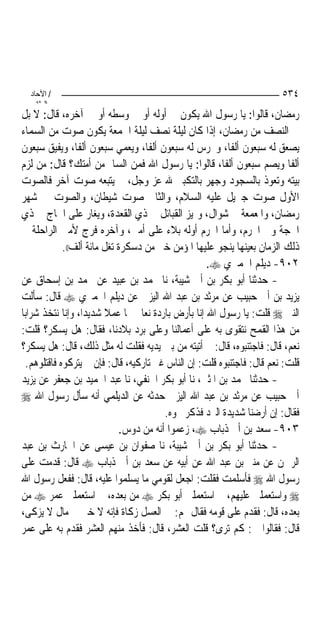 ‫/ اﻵﺣﺎد‬                                                               ‫٤٣٥‬
    ‫اﻟ ﺜﺎﻧ‬
‫ﺭﻣﻀﺎﻥ، ﻗﺎﻟﻮﺍ: ﻳﺎ ﺭﺳﻮﻝ ﺍﷲ ﻳﻜﻮﻥ ﰲ ﺃﻭﻟﻪ ﺃﻭ ﰲ ﻭﺳﻄﻪ ﺃﻭ ﰲ ﺁﺧﺮﻩ، ﻗﺎﻝ: ﻻ ﺑﻞ‬
‫ﰲ ﺍﻟﻨﺼﻒ ﻣﻦ ﺭﻣﻀﺎﻥ، ﺇﺫﺍ ﻛﺎﻥ ﻟﻴﻠﺔ ﻧﺼﻒ ﻟﻴﻠﺔ ﺍﳉﻤﻌﺔ ﻳﻜﻮﻥ ﺻﻮﺕ ﻣﻦ ﺍﻟﺴﻤﺎﺀ‬
‫ﻳﺼﻌﻖ ﻟﻪ ﺳﺒﻌﻮﻥ ﺃﻟﻔﹰﺎ، ﻭﳜﺮﺱ ﻟﻪ ﺳﺒﻌﻮﻥ ﺃﻟﻔﹰﺎ، ﻭﻳﻌﻤﻲ ﺳﺒﻌﻮﻥ ﺃﻟﻔﹰﺎ، ﻭﻳﻔﻴﻖ ﺳﺒﻌﻮﻥ‬
‫ﺃﻟﻔﺎ ﻭﻳﺼﻢ ﺳﺒﻌﻮﻥ ﺃﻟﻔﹰﺎ، ﻗﺎﻟﻮﺍ: ﻳﺎ ﺭﺳﻮﻝ ﺍﷲ ﻓﻤﻦ ﺍﻟﺴﺎﱂ ﻣﻦ ﺃﻣﺘﻚ؟ ﻗﺎﻝ: ﻣﻦ ﻟﺰﻡ‬
‫ﺑﻴﺘﻪ ﻭﺗﻌﻮﺫ ﺑﺎﻟﺴﺠﻮﺩ ﻭﺟﻬﺮ ﺑﺎﻟﺘﻜﺒﲑ ﷲ ﻋﺰ ﻭﺟﻞ، ﰒ ﻳﺘﺒﻌﻪ ﺻﻮﺕ ﺁﺧﺮ ﻓﺎﻟﺼﻮﺕ‬
‫ﺍﻷﻭﻝ ﺻﻮﺕ ﺟﱪﻳﻞ ﻋﻠﻴﻪ ﺍﻟﺴﻼﻡ، ﻭﺍﻟﺜﺎﱐ ﺻﻮﺕ ﺷﻴﻄﺎﻥ، ﻭﺍﻟﺼﻮﺕ ﰲ ﺷﻬﺮ‬
‫ﺭﻣﻀﺎﻥ، ﻭﺍﳌﻌﻤﻌﺔ ﰲ ﺷﻮﺍﻝ، ﻭﲤﻴﺰ ﺍﻟﻘﺒﺎﺋﻞ ﰲ ﺫﻱ ﺍﻟﻘﻌﺪﺓ، ﻭﻳﻐﺎﺭ ﻋﻠﻰ ﺍﳊﺎﺝ ﰲ ﺫﻱ‬
‫ﺍﳊﺠﺔ ﻭﰲ ﺍﶈﺮﻡ، ﻭﺃﻣﺎ ﺍﶈﺮﻡ ﺃﻭﻟﻪ ﺑﻼﺀ ﻋﻠﻰ ﺃﻣﱵ، ﻭﺁﺧﺮﻩ ﻓﺮﺝ ﻷﻣﱵ ﺍﻟﺮﺍﺣﻠﺔ ﰲ‬
             ‫ﺫﻟﻚ ﺍﻟﺰﻣﺎﻥ ﺑﻌﻴﻨﻬﺎ ﻳﻨﺠﻮ ﻋﻠﻴﻬﺎ ﺍﳌﺆﻣﻦ ﺧﲑ ﻣﻦ ﺩﺳﻜﺮﺓ ﺗﻐﻞ ﻣﺎﺋﺔ ﺃﻟﻒ((.‬
                                                    ‫٢٠٩- ﺩﻳﻠﻢ ﺍﳊﻤﲑﻱ ‪.‬‬
‫- ﺣﺪﺛﻨﺎ ﺃﺑﻮ ﺑﻜﺮ ﺑﻦ ﺃﰊ ﺷﻴﺒﺔ، ﻧﺎ ﳏﻤﺪ ﺑﻦ ﻋﺒﻴﺪ ﻋﻦ ﳏﻤﺪ ﺑﻦ ﺇﺳﺤﺎﻕ ﻋﻦ‬
‫ﻳﺰﻳﺪ ﺑﻦ ﺃﰊ ﺣﺒﻴﺐ ﻋﻦ ﻣﺮﺛﺪ ﺑﻦ ﻋﺒﺪ ﺍﷲ ﺍﻟﻴﺰﱐ ﻋﻦ ﺩﻳﻠﻢ ﺍﳊﻤﲑﻱ ‪ ‬ﻗﺎﻝ: ﺳﺄﻟﺖ‬
‫ﺍﻟﻨﱯ ‪ ‬ﻗﻠﺖ: ﻳﺎ ﺭﺳﻮﻝ ﺍﷲ ﺇﻧﺎ ﺑﺄﺭﺽ ﺑﺎﺭﺩﺓ ﻧﻌﺎﰿ ‪‬ﺎ ﻋﻤﻼ ﺷﺪﻳﺪ‪‬ﺍ، ﻭﺇﻧﺎ ﻧﺘﺨﺬ ﺷﺮﺍﺑ‪‬ﺎ‬
                         ‫ﹰ‬
‫ﻣﻦ ﻫﺬﺍ ﺍﻟﻘﻤﺢ ﻧﺘﻘﻮﻯ ﺑﻪ ﻋﻠﻰ ﺃﻋﻤﺎﻟﻨﺎ ﻭﻋﻠﻰ ﺑﺮﺩ ﺑﻼﺩﻧﺎ، ﻓﻘﺎﻝ: ﻫﻞ ﻳﺴﻜﺮ؟ ﻗﻠﺖ:‬
‫ﻧﻌﻢ، ﻗﺎﻝ: ﻓﺎﺟﺘﻨﺒﻮﻩ، ﻗﺎﻝ: ﰒ ﺃﺗﻴﺘﻪ ﻣﻦ ﺑﲔ ﻳﺪﻳﻪ ﻓﻘﻠﺖ ﻟﻪ ﻣﺜﻞ ﺫﻟﻚ، ﻗﺎﻝ: ﻫﻞ ﻳﺴﻜﺮ؟‬
  ‫ﻗﻠﺖ: ﻧﻌﻢ ﻗﺎﻝ: ﻓﺎﺟﺘﻨﺒﻮﻩ ﻗﻠﺖ: ﺇﻥ ﺍﻟﻨﺎﺱ ﻏﲑ ﺗﺎﺭﻛﻴﻪ، ﻗﺎﻝ: ﻓﺈﻥ ﱂ ﻳﺘﺮﻛﻮﻩ ﻓﺎﻗﺘﻠﻮﻫﻢ.‬
‫- ﺣﺪﺛﻨﺎ ﳏﻤﺪ ﺑﻦ ﺍﳌﺜﲎ، ﻧﺎ ﺃﺑﻮ ﺑﻜﺮ ﺍﳊﻨﻔﻲ، ﻧﺎ ﻋﺒﺪ ﺍﳊﻤﻴﺪ ﺑﻦ ﺟﻌﻔﺮ ﻋﻦ ﻳﺰﻳﺪ‬
‫ﺃﰊ ﺣﺒﻴﺐ ﻋﻦ ﻣﺮﺛﺪ ﺑﻦ ﻋﺒﺪ ﺍﷲ ﺍﻟﻴﺰﱐ ﺣﺪﺛﻪ ﻋﻦ ﺍﻟﺪﻳﻠﻤﻲ ﺃﻧﻪ ﺳﺄﻝ ﺭﺳﻮﻝ ﺍﷲ ‪‬‬
                                        ‫ﻓﻘﺎﻝ: ﺇﻥ ﺃﺭﺿﻨﺎ ﺷﺪﻳﺪﺓ ﺍﻟﱪﺩ ﻓﺬﻛﺮ ﳓﻮﻩ.‬
                             ‫٣٠٩- ﺳﻌﺪ ﺑﻦ ﺃﰊ ﺫﺑﺎﺏ ‪ ،‬ﺯﻋﻤﻮﺍ ﺃﻧﻪ ﻣﻦ ﺩﻭﺱ.‬
‫- ﺣﺪﺛﻨﺎ ﺃﺑﻮ ﺑﻜﺮ ﺑﻦ ﺃﰊ ﺷﻴﺒﺔ، ﻧﺎ ﺻﻔﻮﺍﻥ ﺑﻦ ﻋﻴﺴﻰ ﻋﻦ ﺍﳊﺎﺭﺙ ﺑﻦ ﻋﺒﺪ‬
‫ﺍﻟﺮﲪﻦ ﻋﻦ ﻣﻨﲑ ﺑﻦ ﻋﺒﺪ ﺍﷲ ﻋﻦ ﺃﺑﻴﻪ ﻋﻦ ﺳﻌﺪ ﺑﻦ ﺃﰊ ﺫﺑﺎﺏ ‪ ‬ﻗﺎﻝ: ﻗﺪﻣﺖ ﻋﻠﻰ‬
‫ﺭﺳﻮﻝ ﺍﷲ ‪ ‬ﻓﺄﺳﻠﻤﺖ ﻓﻘﻠﺖ: ﺍﺟﻌﻞ ﻟﻘﻮﻣﻲ ﻣﺎ ﻳﺴﻠﻤﻮﺍ ﻋﻠﻴﻪ، ﻗﺎﻝ: ﻓﻔﻌﻞ ﺭﺳﻮﻝ ﺍﷲ‬
‫‪ ‬ﻭﺍﺳﺘﻌﻤﻠﲏ ﻋﻠﻴﻬﻢ، ﰒ ﺍﺳﺘﻌﻤﻠﲏ ﺃﺑﻮ ﺑﻜﺮ ‪ ‬ﻣﻦ ﺑﻌﺪﻩ، ﰒ ﺍﺳﺘﻌﻤﻠﲏ ﻋﻤﺮ ‪ ‬ﻣﻦ‬
‫ﺑﻌﺪﻩ، ﻗﺎﻝ: ﻓﻘﺪﻡ ﻋﻠﻰ ﻗﻮﻣﻪ ﻓﻘﺎﻝ ﳍﻢ: ﰲ ﺍﻟﻌﺴﻞ ﺯﻛﺎﺓ ﻓﺈﻧﻪ ﻻ ﺧﲑ ﰲ ﻣﺎﻝ ﻻ ﻳﺰﻛﻰ،‬
‫ﻗﺎﻝ: ﻓﻘﺎﻟﻮﺍ ﱄ: ﻛﻢ ﺗﺮﻯ؟ ﻗﻠﺖ ﺍﻟﻌﺸﺮ، ﻗﺎﻝ: ﻓﺄﺧﺬ ﻣﻨﻬﻢ ﺍﻟﻌﺸﺮ ﻓﻘﺪﻡ ﺑﻪ ﻋﻠﻰ ﻋﻤﺮ‬
 