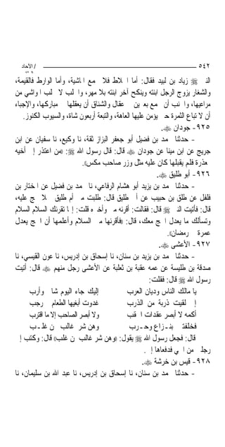 ‫/ اﻵﺣﺎد‬                                                                ‫٢٤٥‬
    ‫اﻟ ﺜﺎﻧ‬
‫ﺍﻟﻨﱯ ‪ ‬ﺯﻳﺎﺩ ﺑﻦ ﻟﺒﻴﺪ ﻓﻘﺎﻝ: ﺃﻣﺎ ﺍﳋﻼﻁ ﻓﻼ ﲡﻤﻊ ﺍﳌﺎﺷﻴﺔ، ﻭﺃﻣﺎ ﺍﻟﻮﺍﺭﻁ ﻓﺎﻟﻘﻴﻤﺔ،‬
‫ﻭﺍﻟﺸﻐﺎﺭ ﻳﺰﻭﺝ ﺍﻟﺮﺟﻞ ﺍﺑﻨﺘﻪ ﻭﻳﻨﻜﺢ ﺁﺧﺮ ﺍﺑﻨﺘﻪ ﺑﻼ ﻣﻬﺮ، ﻭﺍﳉﻠﺐ ﻻ ﳚﻠﺐ ﺍﳌﻮﺍﺷﻲ ﻣﻦ‬
‫ﻣﺮﺍﻋﻴﻬﺎ، ﻭﺍﳉﻨﺐ ﺃﻥ ﳚﻤﻊ ﺑﻌﲑﻳﻦ ﰲ ﻋﻘﺎﻝ ﻭﺍﻟﺸﻨﺎﻕ ﺃﻥ ﻳﻌﻘﻠﻬﺎ ﰲ ﻣﺒﺎﺭﻛﻬﺎ، ﻭﺍﻹﺟﺒﺎﺀ‬
    ‫ﺃﻥ ﻻ ﺗﺒﺎﻉ ﺍﻟﺜﻤﺮﺓ ﺣﱴ ﻳﺆﻣﻦ ﻋﻠﻴﻬﺎ ﺍﻟﻌﺎﻫﺔ، ﻭﺍﻟﺘﺒﻌﺔ ﺃﺭﺑﻌﻮﻥ ﺷﺎﺓ، ﻭﺍﻟﺴﻴﻮﺏ ﺍﻟﻜﻨﻮﺯ.‬
                                                            ‫٥٢٩- ﺟﻮﺩﺍﻥ ‪.‬‬
‫- ﺣﺪﺛﻨﺎ ﳏﻤﺪ ﺑﻦ ﻓﻀﻴﻞ ﺃﺑﻮ ﺟﻌﻔﺮ ﺍﻟﺒﺰﺍﺯ ﺛﻘﺔ، ﻧﺎ ﻭﻛﻴﻊ، ﻧﺎ ﺳﻔﻴﺎﻥ ﻋﻦ ﺍﺑﻦ‬
‫ﺟﺮﻳﺞ ﻋﻦ ﺍﺑﻦ ﻣﻴﻨﺎ ﻋﻦ ﺟﻮﺩﺍﻥ ‪ ‬ﻗﺎﻝ: ﻗﺎﻝ ﺭﺳﻮﻝ ﺍﷲ ‪)) :‬ﻣﻦ ﺍﻋﺘﺬﺭ ﺇﱃ ﺃﺧﻴﻪ‬
                          ‫ﲟﻌﺬﺭﺓ ﻓﻠﻢ ﻳﻘﺒﻠﻬﺎ ﻛﺎﻥ ﻋﻠﻴﻪ ﻣﺜﻞ ﻭﺯﺭ ﺻﺎﺣﺐ ﻣﻜﺲ((.‬
                                                          ‫٦٢٩- ﺃﺑﻮ ﻃﻠﻴﻖ ‪.‬‬
‫- ﺣﺪﺛﻨﺎ ﳏﻤﺪ ﺑﻦ ﻳﺰﻳﺪ ﺃﺑﻮ ﻫﺸﺎﻡ ﺍﻟﺮﻓﺎﻋﻲ، ﻧﺎ ﳏﻤﺪ ﺑﻦ ﻓﻀﻴﻞ ﻋﻦ ﺍﳌﺨﺘﺎﺭ ﺑﻦ‬
‫ﻓﻠﻔﻞ ﻋﻦ ﻃﻠﻖ ﺑﻦ ﺣﺒﻴﺐ ﻋﻦ ﺃﰊ ﻃﻠﻴﻖ ﻗﺎﻝ: ﻃﻠﺒﺖ ﻣﲏ ﺃﻡ ﻃﻠﻴﻖ ﲨﻼ ﲢﺞ ﻋﻠﻴﻪ،‬
‫ﻗﺎﻝ: ﻓﺄﺗﻴﺖ ﺍﻟﻨﱯ ‪ ‬ﻗﺎﻝ: ﻓﻘﺎﻟﺖ: ﺃﻗﺮﺋﻪ ﻣﲏ ﻭﺃﺧﱪﻩ ﻗﻠﺖ: ﺇ‪‬ﺎ ﺗﻘﺮﺋﻚ ﺍﻟﺴﻼﻡ ﺍﻟﺴﻼﻡ‬
‫ﻭﺗﺴﺄﻟﻚ ﻣﺎ ﻳﻌﺪﻝ ﺍﳊﺞ ﻣﻌﻚ، ﻗﺎﻝ: ))ﻓﺄﻗﺮﺋﻬﺎ ﻣﲏ ﺍﻟﺴﻼﻡ ﻭﺃﻋﻠﻤﻬﺎ ﺃﻥ ﺍﳊﺞ ﻳﻌﺪﻝ‬
                                                              ‫ﻋﻤﺮﺓ ﰲ ﺭﻣﻀﺎﻥ((.‬
                                                           ‫٧٢٩- ﺍﻷﻋﺸﻰ ‪.‬‬
‫- ﺣﺪﺛﻨﺎ ﳏﻤﺪ ﺑﻦ ﻳﺰﻳﺪ ﺑﻦ ﺳﻨﺎﻥ، ﻧﺎ ﺇﺳﺤﺎﻕ ﺑﻦ ﺇﺩﺭﻳﺲ، ﻧﺎ ﻋﻮﻥ ﺍﻟﻘﻴﺴﻲ، ﻧﺎ‬
‫ﺻﺪﻗﺔ ﺑﻦ ﻃﻠﻴﺴﺔ ﻋﻦ ﻋﻤﻪ ﻋﻘﺒﺔ ﺑﻦ ﺛﻌﻠﺒﺔ ﻋﻦ ﺍﻷﻋﺸﻰ ﺭﺟﻞ ﻣﻨﻬﻢ ‪ ‬ﻗﺎﻝ: ﺃﺗﻴﺖ‬
                                                       ‫ﺭﺳﻮﻝ ﺍﷲ ‪ ‬ﻗﺎﻝ: ﻓﻘﻠﺖ:‬
      ‫ﺇﻟﻴﻚ ﺟﺎﺀ ﺍﻟﻴﻮﻡ ﺷﺎﱐ ﻭﺃﺭﺏ‬                ‫ﻳﺎ ﻣﺎﻟﻚ ﺍﻟﻨﺎﺱ ﻭﺩﻳﺎﻥ ﺍﻟﻌﺮﺏ‬
      ‫ﻏﺪﻭﺕ ﺃﺑﻐﻴﻬﺎ ﺍﻟﻄﻌﺎﻡ ﰲ ﺭﺟﺐ‬               ‫ﺇﱐ ﻟﻘﻴﺖ ﺫﺭﺑﺔ ﻣﻦ ﺍﻟﺬﺭﺏ‬
      ‫ﻭﻻ ﺃﺑﺼﺮ ﺍﻟﺼﺎﺣﺐ ﺇﻻ ﻣﺎ ﺍﻗﺘﺮﺏ‬             ‫ﺃﻛﻤﻪ ﻻ ﺃﺑﺼﺮ ﻋﻘﺪﺍﺕ ﺍﳊﻘﺐ‬
      ‫ﻭﻫﻦ ﺷﺮ ﻏﺎﻟﺐ ﳌﻦ ﻏﻠـﺐ‬                     ‫ﻓﺨﻠﻔﺘﲏ ﺑﻨـﺰﺍﻉ ﻭﺣـﺮﺏ‬
‫ﻗﺎﻝ: ﻓﺠﻌﻞ ﺭﺳﻮﻝ ﺍﷲ ‪ ‬ﻳﻘﻮﻝ: ))ﻭﻫﻦ ﺷﺮ ﻏﺎﻟﺐ ﳌﻦ ﻏﻠﺐ(( ﻗﺎﻝ: ﻭﻛﺘﺐ ﺇﱃ‬
                                                     ‫ﺭﺟﻠﲔ ﻣﻦ ﺍﳊﻲ ﻓﺪﻓﻌﺎﻫﺎ ﺇﱄ.‬
                                                    ‫٨٢٩- ﻗﻴﺲ ﺑﻦ ﺧﺮﺷﺔ ‪.‬‬
‫- ﺣﺪﺛﻨﺎ ﳏﻤﺪ ﺑﻦ ﺳﻨﺎﻥ، ﻧﺎ ﺇﺳﺤﺎﻕ ﺑﻦ ﺇﺩﺭﻳﺲ، ﻧﺎ ﻋﺒﺪ ﺍﷲ ﺑﻦ ﺳﻠﻴﻤﺎﻥ، ﻧﺎ‬
 