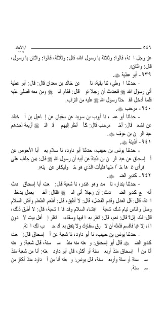 ‫/ اﻵﺣﺎد‬                                                               ‫٦٤٥‬
    ‫اﻟ ﺜﺎﻧ‬
‫ﻋﺰ ﻭﺟﻞ ﺍﳉﻨﺔ، ﻗﺎﻟﻮﺍ: ﻭﺛﻼﺛﺔ ﻳﺎ ﺭﺳﻮﻝ ﺍﷲ، ﻗﺎﻝ: ﻭﺛﻼﺛﺔ، ﻗﺎﻟﻮﺍ: ﻭﺍﺛﻨﺎﻥ ﻳﺎ ﺭﺳﻮﻝ،‬
                                                               ‫ﻗﺎﻝ: ﻭﺍﺛﻨﺎﻥ((.‬
                                                      ‫٩٣٩- ﺃﺑﻮ ﻋﻄﻴﺔ ‪.‬‬
‫- ﺣﺪﺛﻨﺎ ﺍﳊﻮﻃﻲ، ﺛﻨﺎ ﺑﻘﻴﺔ، ﻧﺎ ﲜﲑ ﻋﻦ ﺧﺎﻟﺪ ﺑﻦ ﻣﻌﺪﺍﻥ ﻗﺎﻝ: ﻗﺎﻝ: ﺃﺑﻮ ﻋﻄﻴﺔ‬
‫ﺃﺗﻰ ﺭﺳﻮﻝ ﺍﷲ ‪ ‬ﻓﺤﺪﺙ ﺃﻥ ﺭﺟﻼ ﺗﻮﰲ ﻗﺎﻝ: ﻓﻘﺎﻡ ﺍﻟﻨﱯ ‪ ‬ﻭﻣﻦ ﻣﻌﻪ ﻓﺼﻠﻰ ﻋﻠﻴﻪ‬
                              ‫ﻓﻠﻤﺎ ﺃﺩﺧﻞ ﺍﻟﻘﱪ ﺣﺜﺎ ﺭﺳﻮﻝ ﺍﷲ ‪ ‬ﻋﻠﻴﻪ ﻣﻦ ﺍﻟﺘﺮﺍﺏ.‬
                                                        ‫٠٤٩- ﻣﺮﺣﺐ ‪.‬‬
‫- ﺣﺪﺛﻨﺎ ﺃﺑﻮ ﻋﻤﲑ، ﻧﺎ ﺃﻳﻮﺏ ﺑﻦ ﺳﻮﻳﺪ ﻋﻦ ﺳﻔﻴﺎﻥ ﻋﻦ ﺇﲰﺎﻋﻴﻞ ﺑﻦ ﺃﰊ ﺧﺎﻟﺪ‬
‫ﻋﻦ ﺍﻟﺸﻌﱯ ﻗﺎﻝ: ﺃﺧﱪﱐ ﻣﺮﺣﺐ ﻗﺎﻝ: ﻛﺄﱐ ﺃﻧﻈﺮ ﺇﻟﻴﻬﻢ ﰲ ﻗﱪ ﺍﻟﻨﱯ ‪ ‬ﺃﺭﺑﻌﺔ ﺃﺣﺪﻫﻢ‬
                                                   ‫ﻋﺒﺪ ﺍﻟﺮﲪﻦ ﺑﻦ ﻋﻮﻑ ‪.‬‬
                                                          ‫١٤٩- ﺃﺫﻳﻨﺔ ‪.‬‬
‫- ﺣﺪﺛﻨﺎ ﻳﻮﻧﺲ ﺑﻦ ﺣﺒﻴﺐ، ﺣﺪﺛﻨﺎ ﺃﺑﻮ ﺩﺍﻭﺩ، ﻧﺎ ﺳﻼﻡ ﻳﻌﲏ ﺃﺑﺎ ﺍﻷﺣﻮﺹ ﻋﻦ‬
‫ﺃﰊ ﺇﺳﺤﺎﻕ ﻋﻦ ﻋﺒﺪ ﺍﻟﺮﲪﻦ ﺑﻦ ﺃﺫﻳﻨﺔ ﻋﻦ ﺃﺑﻴﻪ ﺃﻥ ﺭﺳﻮﻝ ﺍﷲ ‪ ‬ﻗﺎﻝ: ))ﻣﻦ ﺣﻠﻒ ﻋﻠﻰ‬
              ‫ﳝﲔ ﻓﺮﺃﻯ ﻏﲑﻫﺎ ﺧﲑًﺍ ﻣﻨﻬﺎ ﻓﻠﻴﺄﺕ ﺍﻟﺬﻱ ﻫﻮ ﺧﲑ ﻭﻟﻴﻜﻔﺮ ﻋﻦ ﳝﻴﻨﻪ((.‬
                                                   ‫٢٤٩- ﻛﺪﻳﺮ ﺍﻟﻀﱯ ‪.‬‬
‫- ﺣﺪﺛﻨﺎ ﺑﻨﺪﺍﺭ، ﻧﺎ ﳏﻤﺪ ﻭﻫﻮ ﻏﻨﺪﺭ، ﻧﺎ ﺷﻌﺒﺔ ﻗﺎﻝ: ﲰﻌﺖ ﺃﺑﺎ ﺇﺳﺤﺎﻕ ﳛﺪﺙ‬
‫ﺃﻧﻪ ﲰﻊ ﻛﺪﻳﺮ ﺍﻟﻀﱯ ﳛﺪﺙ: ﺃﻥ ﺭﺟﻼ ﺃﺗﻰ ﺍﻟﻨﱯ ‪ ‬ﻓﻘﺎﻝ: ﺃﺧﱪﱐ ﺑﻌﻤﻞ ﻳﺪﺧﻠﲏ‬
                                        ‫ﹰ‬
‫ﺍﳉﻨﺔ، ﻗﺎﻝ: ﻗﻞ ﺍﻟﻌﺪﻝ ﻭﻗﺪﻡ ﺍﻟﻔﻀﻞ، ﻗﺎﻝ: ﻻ ﺃﻃﻴﻖ، ﻗﺎﻝ: ﺃﻃﻌﻢ ﺍﻟﻄﻌﺎﻡ ﻭﺃﻓﺶ ﺍﻟﺴﻼﻡ‬
‫ﻭﺻﻞ ﻭﺍﻟﻨﺎﺱ ﻧﻴﺎﻡ ﺷﻚ ﺷﻌﺒﺔ ﰲ ﺇﻓﺸﺎﺀ ﺍﻟﺴﻼﻡ ﻭﻗﺪ ﻗﺎﳍﺎ ﺷﻌﺒﺔ، ﻗﺎﻝ: ﻻ ﺃﻃﻴﻖ ﺫﻟﻚ،‬
‫ﻗﺎﻝ: ﻟﻚ ﺇﺑﻞ؟ ﻗﺎﻝ: ﻧﻌﻢ، ﻗﺎﻝ: ﺍﻧﻈﺮ ﺑﻌﲑ‪‬ﺍ ﻓﻴﻬﺎ ﻭﺳﻘﺎﺀ، ﰒ ﺍﻧﻈﺮ ﺇﱃ ﺃﻫﻞ ﺑﻴﺖ ﻻ ﳚﺪﻭﻥ‬
       ‫ﺍﳌﺎﺀ ﺇﻻ ﻏﺒ‪‬ﺎ ﻓﺎﻗﺴﻢ ﻓﻠﻌﻠﻪ ﺃﻥ ﻻ ﳜﺮﻕ ﺳﻘﺎﺅﻙ ﻭﻻ ﻳﻨﻔﻖ ﺑﻌﲑﻙ ﺣﱴ ﲡﺐ ﻟﻚ ﺍﳉﻨﺔ.‬
‫- ﺣﺪﺛﻨﺎ ﻳﻮﻧﺲ ﺑﻦ ﺣﺒﻴﺐ، ﻧﺎ ﺃﺑﻮ ﺩﺍﻭﺩ، ﻧﺎ ﺷﻌﺒﺔ ﻋﻦ ﺃﰊ ﺇﺳﺤﺎﻕ ﻗﺎﻝ: ﲰﻌﺖ‬
‫ﻛﺪﻳﺮ ﺍﻟﻀﱯ ‪ ‬ﻗﺎﻝ ﺃﺑﻮ ﺇﺳﺤﺎﻕ: ﻭﲰﻌﺘﻪ ﻣﻨﻪ ﻣﻨﺬ ﲬﺴﲔ ﺳﻨﺔ، ﻗﺎﻝ ﺷﻌﺒﺔ: ﻭﲰﻌﺘﻪ‬
‫ﺃﻧﺎ ﻣﻦ ﺃﰊ ﺇﺳﺤﺎﻕ ﻣﻨﺬ ﺃﺭﺑﻌﲔ ﺳﻨﺔ ﺃﻭ ﺃﻛﺜﺮ، ﻗﺎﻝ ﺃﺑﻮ ﺩﺍﻭﺩ ﲰﻌﺘﻪ: ﺃﻧﺎ ﻣﻦ ﺷﻌﺒﺔ ﻣﻨﺬ‬
‫ﲬﺴﲔ ﺳﻨﺔ ﺃﻭ ﺳﺘﺔ ﻭﺃﺭﺑﻌﲔ ﺳﻨﺔ، ﻗﺎﻝ ﻳﻮﻧﺲ: ﻭﲰﻌﺘﻪ ﺃﻧﺎ ﻣﻦ ﺃﰊ ﺩﺍﻭﺩ ﻣﻨﺬ ﺃﻛﺜﺮ ﻣﻦ‬
                                                                ‫ﲬﺴﲔ ﺳﻨﺔ.‬
 