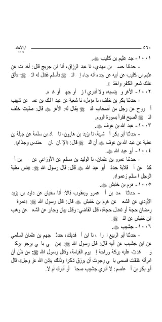 ‫/ اﻵﺣﺎد‬                                                               ‫٠٦٥‬
    ‫اﻟ ﺜﺎﻧ‬
                                          ‫١٠٠١- ﺟﺪ ﻋﺜﻴﻢ ﺑﻦ ﻛﻠﻴﺐ ‪.‬‬
‫- ﺣﺪﺛﻨﺎ ﺣﺴﲔ ﺑﻦ ﻣﻬﺪﻱ، ﻧﺎ ﻋﺒﺪ ﺍﻟﺮﺯﺍﻕ، ﺃﻧﺎ ﺍﺑﻦ ﺟﺮﻳﺞ ﻗﺎﻝ: ﺃﺧﱪﺕ ﻋﻦ‬
‫ﻋﺜﻴﻢ ﺑﻦ ﻛﻠﻴﺐ ﻋﻦ ﺃﺑﻴﻪ ﻋﻦ ﺟﺪﻩ ﺃﻧﻪ ﺟﺎﺀ ﺇﱃ ﺍﻟﻨﱯ ‪ ‬ﻓﺄﺳﻠﻢ ﻓﻘﺎﻝ ﻟﻪ ﺍﻟﻨﱯ ‪)) :‬ﺃﻟﻖ‬
                                                    ‫ﻋﻨﻚ ﺷﻌﺮ ﺍﻟﻜﻔﺮ ﻭﺍﺧﺘﱳ((.‬
                   ‫٢٠٠١- ﺍﻷﻏﺮ ﻭﱂ ﻳﻨﺴﺒﻪ، ﻭﻻ ﺃﺩﺭﻱ ﺍﳌﺰﱐ ﺃﻭ ﺟﻬﲏ ﺃﻭ ﻏﲑﻩ.‬
‫- ﺣﺪﺛﻨﺎ ﺑﻜﺮ ﺑﻦ ﺧﻠﻒ، ﻧﺎ ﻣﺆﻣﻞ، ﻧﺎ ﺷﻌﺒﺔ ﻋﻦ ﻋﺒﺪ ﺍﳌﻠﻚ ﺑﻦ ﻋﻤﲑ ﻋﻦ ﺷﺒﻴﺐ‬
‫ﺃﰊ ﺭﻭﺡ ﻋﻦ ﺭﺟﻞ ﻣﻦ ﺃﺻﺤﺎﺏ ﺍﻟﻨﱯ ‪ ‬ﻳﻘﺎﻝ ﻟﻪ: ﺍﻷﻏﺮ ‪ ‬ﻗﺎﻝ: ﺻﻠﻴﺖ ﺧﻠﻒ‬
                                             ‫ﺍﻟﻨﱯ ‪ ‬ﺍﻟﺼﺒﺢ ﻓﻘﺮﺃ ﺑﺴﻮﺭﺓ ﺍﻟﺮﻭﻡ.‬
                                             ‫٣٠٠١- ﻋﺒﺪ ﺍﷲ ﺑﻦ ﻋﻮﻑ ‪.‬‬
‫- ﺣﺪﺛﻨﺎ ﺃﺑﻮ ﺑﻜﺮ ﺃﰊ ﺷﻴﺒﺔ، ﻧﺎ ﻳﺰﻳﺪ ﺑﻦ ﻫﺎﺭﻭﻥ، ﻧﺎ ﲪﺎﺩ ﺑﻦ ﺳﻠﻤﺔ ﻋﻦ ﺟﺒﻠﺔ ﺑﻦ‬
  ‫ﻋﻄﻴﺔ ﻋﻦ ﻋﺒﺪ ﺍﷲ ﺑﻦ ﻋﻮﻑ ‪ ‬ﺃﻥ ﺍﻟﻨﱯ ‪ ‬ﻗﺎﻝ: ))ﺍﻹﳝﺎﻥ ﳝﺎﻥ ﰲ ﺣﻨﺪﺱ ﻭﺟﺬﺍﻡ((.‬
                                                   ‫٤٠٠١- ﺃﺑﻮ ﻋﺒﺪ ﺍﷲ ‪.‬‬
‫- ﺣﺪﺛﻨﺎ ﻋﻤﺮﻭ ﺑﻦ ﻋﺜﻤﺎﻥ، ﻧﺎ ﺍﻟﻮﻟﻴﺪ ﺑﻦ ﻣﺴﻠﻢ ﻋﻦ ﺍﻷﻭﺯﺍﻋﻲ ﻋﻦ ﳛﲕ ﺑﻦ ﺃﰊ‬
‫ﻛﺜﲑ ﻋﻦ ﺃﰊ ﻗﻼﺑﺔ ﺣﺪﺛﲏ ﺃﺑﻮ ﻋﺒﺪ ﺍﷲ ‪ ‬ﻗﺎﻝ: ﻗﺎﻝ ﺭﺳﻮﻝ ﺍﷲ ‪)) :‬ﺑﺌﺲ ﻣﻄﻴﺔ‬
                                                         ‫ﺍﻟﺮﺟﻞ ﺍﳌﺴﻠﻢ ﺯﻋﻤﻮﺍ((.‬
                                                ‫٥٠٠١- ﻫﺮﻡ ﺑﻦ ﺧﻨﺒﺶ ‪.‬‬
‫- ﺣﺪﺛﻨﺎ ﳏﻤﺪ ﺑﻦ ﺃﰊ ﻋﻤﺮﻭ ﻭﻳﻌﻘﻮﺏ ﻗﺎﻻ: ﺃﻧﺎ ﺳﻔﻴﺎﻥ ﻋﻦ ﺩﺍﻭﺩ ﺑﻦ ﻳﺰﻳﺪ‬
‫ﺍﻷﻭﺩﻱ ﻋﻦ ﺍﻟﺸﻌﱯ ﻋﻦ ﻫﺮﻡ ﺑﻦ ﺧﻨﺒﺶ ‪ ‬ﻗﺎﻝ: ﻗﺎﻝ ﺭﺳﻮﻝ ﺍﷲ ‪)) :‬ﻋﻤﺮﺓ ﰲ‬
‫ﺭﻣﻀﺎﻥ ﺣﺠﺔ ﺃﻭ ﺗﻌﺪﻝ ﺣﺠﺔ((، ﻗﺎﻝ ﺍﻟﻘﺎﺿﻲ: ﻭﻗﺎﻝ ﺑﻴﺎﻥ ﻭﺟﺎﺑﺮ ﻋﻦ ﺍﻟﺸﻌﱯ ﻋﻦ ﻭﻫﺐ‬
                                                       ‫ﺍﺑﻦ ﺧﻨﺒﺶ ﻋﻦ ﺍﻟﻨﱯ ‪.‬‬
                                                        ‫٦٠٠١- ﺟﺸﻴﺐ ‪.‬‬
‫- ﺣﺪﺛﻨﺎ ﺃﺑﻮ ﺍﻟﺮﺑﻴﻊ ﺍﳊﺮﺍﱐ، ﻧﺎ ﺍﺑﻦ ﺃﰊ ﻓﺪﻳﻚ، ﺣﺪﺛﲏ ﺟﻬﻢ ﺑﻦ ﻋﺜﻤﺎﻥ ﺍﻟﺴﻠﻤﻲ‬
‫ﻋﻦ ﺍﺑﻦ ﺟﺸﻴﺐ ﻋﻦ ﺃﺑﻴﻪ ﻗﺎﻝ: ﻗﺎﻝ ﺭﺳﻮﻝ ﺍﷲ ‪)) :‬ﻣﻦ ﲰﻰ ﺑﺎﲰﻲ ﻳﺮﺟﻮ ﺑﺮﻛﱵ‬
‫ﻭﳝﲏ ﻏﺪﺕ ﻋﻠﻴﻪ ﺑﺮﻛﺔ ﻭﺭﺍﺣﺔ ﺇﱃ ﻳﻮﻡ ﺍﻟﻘﻴﺎﻣﺔ، ﻭﻗﺎﻝ ﺭﺳﻮﻝ ﺍﷲ ‪ :‬ﻣﻦ ﻇﻦ ﺃﻥ‬
‫ﺍﻣﺮﺃﺗﻪ ﻏﻠﻘﺖ ﻓﺴﻤﻰ ﺑﺎﲰﻲ ﺭﺟﻮﺕ ﺃﻥ ﻳﺮﺯﻕ ﺫﻛﺮﺍ ﻭﺫﻟﻚ ﺑﺈﺫﻥ ﺍﷲ ﻋﺰ ﻭﺟﻞ((، ﻗﺎﻝ‬
                   ‫ﺃﺑﻮ ﺑﻜﺮ ﺑﻦ ﺃﰊ ﻋﺎﺻﻢ: ﻻ ﺃﺩﺭﻱ ﺟﺸﻴﺐ ﺻﺤﺎﰊ ﺃﻭ ﺃﺩﺭﻙ ﺃﻡ ﻻ.‬
 