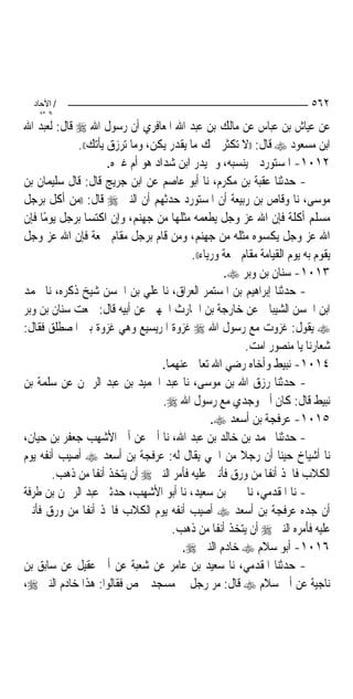 ‫/ اﻵﺣﺎد‬                                                                 ‫٢٦٥‬
    ‫اﻟ ﺜﺎﻧ‬
‫ﻋﻦ ﻋﻴﺎﺵ ﺑﻦ ﻋﺒﺎﺱ ﻋﻦ ﻣﺎﻟﻚ ﺑﻦ ﻋﺒﺪ ﺍﷲ ﺍﳌﻌﺎﻓﺮﻱ ﺃﻥ ﺭﺳﻮﻝ ﺍﷲ ‪ ‬ﻗﺎﻝ: ﻟﻌﺒﺪ ﺍﷲ‬
             ‫ﺍﺑﻦ ﻣﺴﻌﻮﺩ ‪ ‬ﻗﺎﻝ: ))ﻻ ﺗﻜﺜﺮ ﳘﻚ ﻣﺎ ﻳﻘﺪﺭ ﻳﻜﻦ، ﻭﻣﺎ ﺗﺮﺯﻕ ﻳﺄﺗﻚ((.‬
                      ‫٢١٠١- ﺍﳌﺴﺘﻮﺭﺩ ﱂ ﻳﻨﺴﺒﻪ، ﻭﱂ ﻳﺪﺭ ﺍﺑﻦ ﺷﺪﺍﺩ ﻫﻮ ﺃﻡ ﻏﲑﻩ.‬
‫- ﺣﺪﺛﻨﺎ ﻋﻘﺒﺔ ﺑﻦ ﻣﻜﺮﻡ، ﻧﺎ ﺃﺑﻮ ﻋﺎﺻﻢ ﻋﻦ ﺍﺑﻦ ﺟﺮﻳﺞ ﻗﺎﻝ: ﻗﺎﻝ ﺳﻠﻴﻤﺎﻥ ﺑﻦ‬
‫ﻣﻮﺳﻰ، ﻧﺎ ﻭﻗﺎﺹ ﺑﻦ ﺭﺑﻴﻌﺔ ﺃﻥ ﺍﳌﺴﺘﻮﺭﺩ ﺣﺪﺛﻬﻢ ﺃﻥ ﺍﻟﻨﱯ ‪ ‬ﻗﺎﻝ: ))ﻣﻦ ﺃﻛﻞ ﺑﺮﺟﻞ‬
‫ﻣﺴﻠﻢ ﺃﻛﻠﺔ ﻓﺈﻥ ﺍﷲ ﻋﺰ ﻭﺟﻞ ﻳﻄﻌﻤﻪ ﻣﺜﻠﻬﺎ ﻣﻦ ﺟﻬﻨﻢ، ﻭﺇﻥ ﺍﻛﺘﺴﺎ ﺑﺮﺟﻞ ﻳﻮﻣًﺎ ﻓﺈﻥ‬
‫ﺍﷲ ﻋﺰ ﻭﺟﻞ ﻳﻜﺴﻮﻩ ﻣﺜﻠﻪ ﻣﻦ ﺟﻬﻨﻢ، ﻭﻣﻦ ﻗﺎﻡ ﺑﺮﺟﻞ ﻣﻘﺎﻡ ﲰﻌﺔ ﻓﺈﻥ ﺍﷲ ﻋﺰ ﻭﺟﻞ‬
                                          ‫ﻳﻘﻮﻡ ﺑﻪ ﻳﻮﻡ ﺍﻟﻘﻴﺎﻣﺔ ﻣﻘﺎﻡ ﲰﻌﺔ ﻭﺭﻳﺎﺀ((.‬
                                                   ‫٣١٠١- ﺳﻨﺎﻥ ﺑﻦ ﻭﺑﺮ ‪.‬‬
‫- ﺣﺪﺛﻨﺎ ﺇﺑﺮﺍﻫﻴﻢ ﺑﻦ ﺍﳌﺴﺘﻤﺮ ﺍﻟﻌﺮﺍﻕ، ﻧﺎ ﻋﻠﻲ ﺑﻦ ﺍﳊﺴﻦ ﺷﻴﺦ ﺫﻛﺮﻩ، ﻧﺎ ﳏﻤﺪ‬
‫ﺍﺑﻦ ﺍﳊﺴﻦ ﺍﻟﺸﻴﺒﺎﱐ ﻋﻦ ﺧﺎﺭﺟﺔ ﺑﻦ ﺍﳊﺎﺭﺙ ﺍﳉﻬﲏ ﻋﻦ ﺃﺑﻴﻪ ﻗﺎﻝ: ﲰﻌﺖ ﺳﻨﺎﻥ ﺑﻦ ﻭﺑﺮ‬
‫‪ ‬ﻳﻘﻮﻝ: ﻏﺰﻭﺕ ﻣﻊ ﺭﺳﻮﻝ ﺍﷲ ‪ ‬ﻏﺰﻭﺓ ﺍﳌﺮﻳﺴﻴﻊ ﻭﻫﻲ ﻏﺰﻭﺓ ﺑﲏ ﺍﳌﺼﻄﻠﻖ ﻓﻘﺎﻝ:‬
                                                         ‫ﺷﻌﺎﺭﻧﺎ ﻳﺎ ﻣﻨﺼﻮﺭ ﺍﻣﺖ.‬
                                   ‫٤١٠١- ﻧﺒﻴﻂ ﻭﺃﺧﺎﻩ ﺭﺿﻲ ﺍﷲ ﺗﻌﺎﱃ ﻋﻨﻬﻤﺎ.‬
‫- ﺣﺪﺛﻨﺎ ﺭﺯﻕ ﺍﷲ ﺑﻦ ﻣﻮﺳﻰ، ﻧﺎ ﻋﺒﺪ ﺍﳊﻤﻴﺪ ﺑﻦ ﻋﺒﺪ ﺍﻟﺮﲪﻦ ﻋﻦ ﺳﻠﻤﺔ ﺑﻦ‬
                                   ‫ﻧﺒﻴﻂ ﻗﺎﻝ: ﻛﺎﻥ ﺃﰊ ﻭﺟﺪﻱ ﻣﻊ ﺭﺳﻮﻝ ﺍﷲ ‪.‬‬
                                                ‫٥١٠١- ﻋﺮﻓﺠﺔ ﺑﻦ ﺃﺳﻌﺪ ‪.‬‬
‫- ﺣﺪﺛﻨﺎ ﳏﻤﺪ ﺑﻦ ﺧﺎﻟﺪ ﺑﻦ ﻋﺒﺪ ﺍﷲ، ﻧﺎ ﺃﰊ ﻋﻦ ﺃﰊ ﺍﻷﺷﻬﺐ ﺟﻌﻔﺮ ﺑﻦ ﺣﻴﺎﻥ،‬
‫ﻧﺎ ﺃﺷﻴﺎﺥ ﺣﻴﻨﺎ ﺃﻥ ﺭﺟﻼ ﻣﻦ ﺍﳊﻲ ﻳﻘﺎﻝ ﻟﻪ: ﻋﺮﻓﺠﺔ ﺑﻦ ﺃﺳﻌﺪ ‪ ‬ﺃﺻﻴﺐ ﺃﻧﻔﻪ ﻳﻮﻡ‬
                                                       ‫ﹰ‬
        ‫ﺍﻟﻜﻼﺏ ﻓﺎﲣﺬ ﺃﻧﻔﹰﺎ ﻣﻦ ﻭﺭﻕ ﻓﺄﻧﱳ ﻋﻠﻴﻪ ﻓﺄﻣﺮ ﺍﻟﻨﱯ ‪ ‬ﺃﻥ ﻳﺘﺨﺬ ﺃﻧﻔﹰﺎ ﻣﻦ ﺫﻫﺐ.‬
‫- ﻧﺎ ﺍﳌﻘﺪﻣﻲ، ﻧﺎ ﳛﲕ ﺑﻦ ﺳﻌﻴﺪ، ﻧﺎ ﺃﺑﻮ ﺍﻷﺷﻬﺐ، ﺣﺪﺛﲏ ﻋﺒﺪ ﺍﻟﺮﲪﻦ ﺑﻦ ﻃﺮﻓﺔ‬
‫ﺃﻥ ﺟﺪﻩ ﻋﺮﻓﺠﺔ ﺑﻦ ﺃﺳﻌﺪ ‪ ‬ﺃﺻﻴﺐ ﺃﻧﻔﻪ ﻳﻮﻡ ﺍﻟﻜﻼﺏ ﻓﺎﲣﺬ ﺃﻧﻔﹰﺎ ﻣﻦ ﻭﺭﻕ ﻓﺄﻧﱳ‬
                                     ‫ﻋﻠﻴﻪ ﻓﺄﻣﺮﻩ ﺍﻟﻨﱯ ‪ ‬ﺃﻥ ﻳﺘﺨﺬ ﺃﻧﻔﹰﺎ ﻣﻦ ﺫﻫﺐ.‬
                                        ‫٦١٠١- ﺃﺑﻮ ﺳﻼﻡ ‪ ‬ﺧﺎﺩﻡ ﺍﻟﻨﱯ ‪.‬‬
‫- ﺣﺪﺛﻨﺎ ﺍﳌﻘﺪﻣﻲ، ﻧﺎ ﺳﻌﻴﺪ ﺑﻦ ﻋﺎﻣﺮ ﻋﻦ ﺷﻌﺒﺔ ﻋﻦ ﺃﰊ ﻋﻘﻴﻞ ﻋﻦ ﺳﺎﺑﻖ ﺑﻦ‬
‫ﻧﺎﺟﻴﺔ ﻋﻦ ﺃﰊ ﺳﻼﻡ ‪ ‬ﻗﺎﻝ: ﻣﺮ ﺭﺟﻞ ﰲ ﻣﺴﺠﺪ ﲪﺺ ﻓﻘﺎﻟﻮﺍ: ﻫﺬﺍ ﺧﺎﺩﻡ ﺍﻟﻨﱯ ‪،‬‬
 