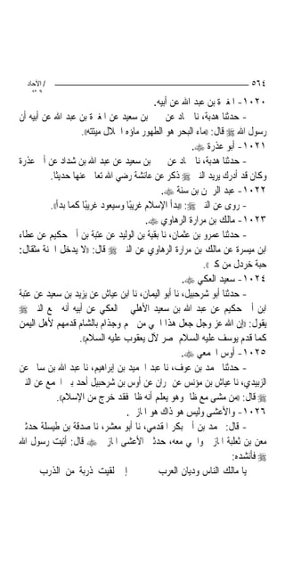 ‫/ اﻵﺣﺎد‬                                                               ‫٤٦٥‬
    ‫اﻟ ﺜﺎﻧ‬
                                            ‫٠٢٠١- ﺍﳌﻐﲑﺓ ﺑﻦ ﻋﺒﺪ ﺍﷲ ﻋﻦ ﺃﺑﻴﻪ.‬
‫- ﺣﺪﺛﻨﺎ ﻫﺪﺑﺔ، ﻧﺎ ﲪﺎﺩ ﻋﻦ ﳛﲕ ﺑﻦ ﺳﻌﻴﺪ ﻋﻦ ﺍﳌﻐﲑﺓ ﺑﻦ ﻋﺒﺪ ﺍﷲ ﻋﻦ ﺃﺑﻴﻪ ﺃﻥ‬
                     ‫ﺭﺳﻮﻝ ﺍﷲ ‪ ‬ﻗﺎﻝ: ))ﻣﺎﺀ ﺍﻟﺒﺤﺮ ﻫﻮ ﺍﻟﻄﻬﻮﺭ ﻣﺎﺅﻩ ﺍﳊﻼﻝ ﻣﻴﺘﺘﻪ((.‬
                                                        ‫١٢٠١- ﺃﺑﻮ ﻋﺬﺭﺓ ‪.‬‬
‫- ﺣﺪﺛﻨﺎ ﻫﺪﺑﺔ، ﻧﺎ ﲪﺎﺩ ﻋﻦ ﳛﲕ ﺑﻦ ﺳﻌﻴﺪ ﻋﻦ ﻋﺒﺪ ﺍﷲ ﺑﻦ ﺷﺪﺍﺩ ﻋﻦ ﺃﰊ ﻋﺬﺭﺓ‬
          ‫ﻭﻛﺎﻥ ﻗﺪ ﺃﺩﺭﻙ ﻳﺮﻳﺪ ﺍﻟﻨﱯ ‪ ‬ﺫﻛﺮ ﻋﻦ ﻋﺎﺋﺸﺔ ﺭﺿﻲ ﺍﷲ ﺗﻌﺎﱃ ﻋﻨﻬﺎ ﺣﺪﻳﺜﹰﺎ.‬
                                              ‫٢٢٠١- ﻋﺒﺪ ﺍﻟﺮﲪﻦ ﺑﻦ ﺳﻨﺔ ‪.‬‬
          ‫- ﺭﻭﻯ ﻋﻦ ﺍﻟﻨﱯ ‪)) :‬ﺑﺪﺃ ﺍﻹﺳﻼﻡ ﻏﺮﻳﺒًﺎ ﻭﺳﻴﻌﻮﺩ ﻏﺮﻳﺒًﺎ ﻛﻤﺎ ﺑﺪﺃ((.‬
                                          ‫٣٢٠١- ﻣﺎﻟﻚ ﺑﻦ ﻣﺮﺍﺭﺓ ﺍﻟﺮﻫﺎﻭﻱ ‪.‬‬
‫- ﺣﺪﺛﻨﺎ ﻋﻤﺮﻭ ﺑﻦ ﻋﺜﻤﺎﻥ، ﻧﺎ ﺑﻘﻴﺔ ﺑﻦ ﺍﻟﻮﻟﻴﺪ ﻋﻦ ﻋﺘﺒﺔ ﺑﻦ ﺃﰊ ﺣﻜﻴﻢ ﻋﻦ ﻋﻄﺎﺀ‬
‫ﺍﺑﻦ ﻣﻴﺴﺮﺓ ﻋﻦ ﻣﺎﻟﻚ ﺑﻦ ﻣﺮﺍﺭﺓ ﺍﻟﺮﻫﺎﻭﻱ ﻋﻦ ﺍﻟﻨﱯ ‪ ‬ﻗﺎﻝ: ))ﻻ ﻳﺪﺧﻞ ﺍﳉﻨﺔ ﻣﺜﻘﺎﻝ:‬
                                                           ‫ﺣﺒﺔ ﺧﺮﺩﻝ ﻣﻦ ﻛﱪ((.‬
                                                     ‫٤٢٠١- ﺳﻌﻴﺪ ﺍﻟﻌﻜﻲ ‪.‬‬
‫- ﺣﺪﺛﻨﺎ ﺃﺑﻮ ﺷﺮﺣﺒﻴﻞ، ﻧﺎ ﺃﺑﻮ ﺍﻟﻴﻤﺎﻥ، ﻧﺎ ﺍﺑﻦ ﻋﻴﺎﺵ ﻋﻦ ﻳﺰﻳﺪ ﺑﻦ ﺳﻌﻴﺪ ﻋﻦ ﻋﺘﺒﺔ‬
‫ﺍﺑﻦ ﺃﰊ ﺣﻜﻴﻢ ﻋﻦ ﻋﺒﺪ ﺍﷲ ﺑﻦ ﺳﻌﻴﺪ ﺍﻷﻫﻠﻲ ﰒ ﺍﻟﻌﻜﻲ ﻋﻦ ﺃﺑﻴﻪ ﺃﻧﻪ ﲰﻊ ﺍﻟﻨﱯ ‪‬‬
‫ﻳﻘﻮﻝ: ))ﺇﻥ ﺍﷲ ﻋﺰ ﻭﺟﻞ ﺟﻌﻞ ﻫﺬﺍ ﺍﳊﻲ ﻣﻦ ﳋﻢ ﻭﺟﺬﺍﻡ ﺑﺎﻟﺸﺎﻡ ﻗﺪﻣﻬﻢ ﻷﻫﻞ ﺍﻟﻴﻤﻦ‬
                    ‫ﻛﻤﺎ ﻗﺪﻡ ﻳﻮﺳﻒ ﻋﻠﻴﻪ ﺍﻟﺴﻼﻡ ﲟﺼﺮ ﻵﻝ ﻳﻌﻘﻮﺏ ﻋﻠﻴﻪ ﺍﻟﺴﻼﻡ((.‬
                                                     ‫٥٢٠١- ﺃﻭﺱ ﺍ‪‬ﻤﻌﻲ ‪.‬‬
‫- ﺣﺪﺛﻨﺎ ﳏﻤﺪ ﺑﻦ ﻋﻮﻑ، ﻧﺎ ﻋﺒﺪ ﺍﳊﻤﻴﺪ ﺑﻦ ﺇﺑﺮﺍﻫﻴﻢ، ﻧﺎ ﻋﺒﺪ ﺍﷲ ﺑﻦ ﺳﺎﱂ ﻋﻦ‬
‫ﺍﻟﺰﺑﻴﺪﻱ، ﻧﺎ ﻋﻴﺎﺵ ﺑﻦ ﻣﺆﻧﺲ ﻋﻦ ﳕﺮﺍﻥ ﻋﻦ ﺃﻭﺱ ﺑﻦ ﺷﺮﺣﺒﻴﻞ ﺃﺣﺪ ﺑﲏ ﺍ‪‬ﻤﻊ ﻋﻦ ﺍﻟﻨﱯ‬
             ‫‪ ‬ﻗﺎﻝ: ))ﻣﻦ ﻣﺸﻰ ﻣﻊ ﻇﺎﱂ ﻭﻫﻮ ﻳﻌﻠﻢ ﺃﻧﻪ ﻇﺎﱂ ﻓﻘﺪ ﺧﺮﺝ ﻣﻦ ﺍﻹﺳﻼﻡ((.‬
                                   ‫٦٢٠١- ﻭﺍﻷﻋﺸﻰ ﻭﻟﻴﺲ ﻫﻮ ﺫﺍﻙ ﻫﻮ ﺍﳌﺎﺯﱐ.‬
‫- ﻗﺎﻝ: ﳏﻤﺪ ﺑﻦ ﺃﰊ ﺑﻜﺮ ﺍﳌﻘﺪﻣﻲ، ﻧﺎ ﺃﺑﻮ ﻣﻌﺸﺮ، ﻧﺎ ﺻﺪﻗﺔ ﺑﻦ ﻃﻴﺴﻠﺔ ﺣﺪﺛﲏ‬
‫ﻣﻌﻦ ﺑﻦ ﺛﻌﻠﺒﺔ ﺍﳌﺎﺯﱐ ﻭﺍﳊﻲ ﻣﻌﻪ، ﺣﺪﺛﲏ ﺍﻷﻋﺸﻰ ﺍﳌﺎﺯﱐ ‪ ‬ﻗﺎﻝ: ﺃﺗﻴﺖ ﺭﺳﻮﻝ ﺍﷲ‬
                                                                    ‫‪ ‬ﻓﺄﻧﺸﺪﻩ:‬
       ‫ﺇﱐ ﻟﻘﻴﺖ ﺫﺭﺑﺔ ﻣﻦ ﺍﻟﺬﺭﺏ‬                 ‫ﻳﺎ ﻣﺎﻟﻚ ﺍﻟﻨﺎﺱ ﻭﺩﻳﺎﻥ ﺍﻟﻌﺮﺏ‬
 