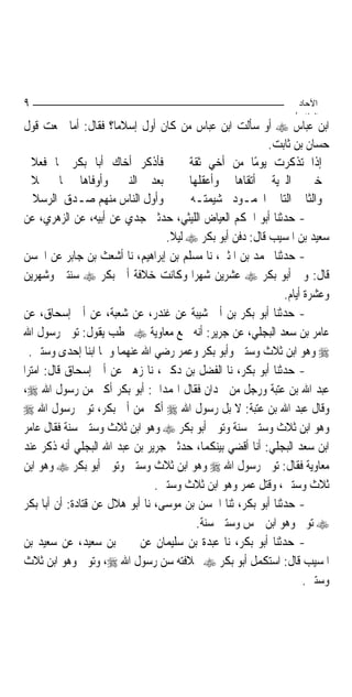 ‫٩‬                                                                ‫اﻵﺣﺎد‬
                                                                ‫اﻟ ﺜﺎ /‬
‫ﺍﺑﻦ ﻋﺒﺎﺱ ‪ ‬ﺃﻭ ﺳﺄﻟﺖ ﺍﺑﻦ ﻋﺒﺎﺱ ﻣﻦ ﻛﺎﻥ ﺃﻭﻝ ﺇﺳﻼﻣ‪‬ﺎ؟ ﻓﻘﺎﻝ: ﺃﻣﺎ ﲰﻌﺖ ﻗﻮﻝ‬
                                                          ‫ﺣﺴﺎﻥ ﺑﻦ ﺛﺎﺑﺖ.‬
   ‫ﻓﺄﺫﻛﺮ ﺃﺧﺎﻙ ﺃﺑﺎ ﺑﻜﺮ ﲟﺎ ﻓﻌﻼ‬           ‫ﺇﺫﺍ ﺗﺬﻛﺮﺕ ﻳﻮﻣًﺎ ﻣﻦ ﺃﺧﻲ ﺛﻘﺔ‬
   ‫ﺑﻌﺪ ﺍﻟﻨﱯ ﻭﺃﻭﻓﺎﻫﺎ ﲟﺎ ﲪﻼ‬              ‫ﺧﲑ ﺍﻟﱪﻳﺔ ﺃﺗﻘﺎﻫﺎ ﻭﺃﻋﻘﻠﻬﺎ‬
   ‫ﻭﺃﻭﻝ ﺍﻟﻨﺎﺱ ﻣﻨﻬﻢ ﺻـﺪﻕ ﺍﻟﺮﺳﻼ‬          ‫ﻭﺍﻟﺜﺎﱐ ﺍﻟﺘﺎﱄ ﺍﶈﻤـﻮﺩ ﺷﻴﻤﺘـﻪ‬
‫- ﺣﺪﺛﻨﺎ ﺃﺑﻮ ﺍﳊﻜﻢ ﺍﻟﻌﻴﺎﺽ ﺍﻟﻠﻴﺜﻲ، ﺣﺪﺛﲏ ﺟﺪﻱ ﻋﻦ ﺃﺑﻴﻪ، ﻋﻦ ﺍﻟﺰﻫﺮﻱ، ﻋﻦ‬
                                  ‫ﺳﻌﻴﺪ ﺑﻦ ﺍﳌﺴﻴﺐ ﻗﺎﻝ: ﺩﻓﻦ ﺃﺑﻮ ﺑﻜﺮ ‪ ‬ﻟﻴﻼ.‬
                                   ‫ﹰ‬
‫- ﺣﺪﺛﻨﺎ ﳏﻤﺪ ﺑﻦ ﺍﳌﺜﲎ، ﻧﺎ ﻣﺴﻠﻢ ﺑﻦ ﺇﺑﺮﺍﻫﻴﻢ، ﻧﺎ ﺃﺷﻌﺚ ﺑﻦ ﺟﺎﺑﺮ ﻋﻦ ﺍﳊﺴﻦ‬
‫ﻗﺎﻝ: ﻭﱄ ﺃﺑﻮ ﺑﻜﺮ ‪ ‬ﻋﺸﺮﻳﻦ ﺷﻬﺮ‪‬ﺍ ﻭﻛﺎﻧﺖ ﺧﻼﻓﺔ ﺃﰊ ﺑﻜﺮ ‪ ‬ﺳﻨﺘﲔ ﻭﺷﻬﺮﻳﻦ‬
                                                              ‫ﻭﻋﺸﺮﺓ ﺃﻳﺎﻡ.‬
‫- ﺣﺪﺛﻨﺎ ﺃﺑﻮ ﺑﻜﺮ ﺑﻦ ﺃﰊ ﺷﻴﺒﺔ ﻋﻦ ﻏﻨﺪﺭ، ﻋﻦ ﺷﻌﺒﺔ، ﻋﻦ ﺃﰊ ﺇﺳﺤﺎﻕ، ﻋﻦ‬
‫ﻋﺎﻣﺮ ﺑﻦ ﺳﻌﺪ ﺍﻟﺒﺠﻠﻲ، ﻋﻦ ﺟﺮﻳﺮ: ﺃﻧﻪ ﲰﻊ ﻣﻌﺎﻭﻳﺔ ‪ ‬ﳜﻄﺐ ﻳﻘﻮﻝ: ﺗﻮﰲ ﺭﺳﻮﻝ ﺍﷲ‬
  ‫‪ ‬ﻭﻫﻮ ﺍﺑﻦ ﺛﻼﺙ ﻭﺳﺘﲔ ﻭﺃﺑﻮ ﺑﻜﺮ ﻭﻋﻤﺮ ﺭﺿﻲ ﺍﷲ ﻋﻨﻬﻤﺎ ﻭﳘﺎ ﺍﺑﻨﺎ ﺇﺣﺪﻯ ﻭﺳﺘﲔ.‬
‫- ﺣﺪﺛﻨﺎ ﺃﺑﻮ ﺑﻜﺮ، ﻧﺎ ﺍﻟﻔﻀﻞ ﺑﻦ ﺩﻛﲔ، ﻧﺎ ﺯﻫﲑ ﻋﻦ ﺃﰊ ﺇﺳﺤﺎﻕ ﻗﺎﻝ: ﺍﻣﺘﺮﺍ‬
‫ﻋﺒﺪ ﺍﷲ ﺑﻦ ﻋﺘﺒﺔ ﻭﺭﺟﻞ ﻣﻦ ﳘﺪﺍﻥ ﻓﻘﺎﻝ ﺍﳍﻤﺪﺍﱐ: ﺃﺑﻮ ﺑﻜﺮ ﺃﻛﱪ ﻣﻦ ﺭﺳﻮﻝ ﺍﷲ ‪،‬‬
‫ﻭﻗﺎﻝ ﻋﺒﺪ ﺍﷲ ﺑﻦ ﻋﺘﺒﺔ: ﻻ ﺑﻞ ﺭﺳﻮﻝ ﺍﷲ ‪ ‬ﺃﻛﱪ ﻣﻦ ﺃﰊ ﺑﻜﺮ، ﺗﻮﰲ ﺭﺳﻮﻝ ﺍﷲ ‪‬‬
‫ﻭﻫﻮ ﺍﺑﻦ ﺛﻼﺙ ﻭﺳﺘﲔ ﺳﻨﺔ ﻭﺗﻮﰲ ﺃﺑﻮ ﺑﻜﺮ ‪ ‬ﻭﻫﻮ ﺍﺑﻦ ﺛﻼﺙ ﻭﺳﺘﲔ ﺳﻨﺔ ﻓﻘﺎﻝ ﻋﺎﻣﺮ‬
‫ﺍﺑﻦ ﺳﻌﺪ ﺍﻟﺒﺠﻠﻲ: ﺃﻧﺎ ﺃﻗﻀﻲ ﺑﻴﻨﻜﻤﺎ، ﺣﺪﺛﲏ ﺟﺮﻳﺮ ﺑﻦ ﻋﺒﺪ ﺍﷲ ﺍﻟﺒﺠﻠﻲ ﺃﻧﻪ ﺫﻛﺮ ﻋﻨﺪ‬
‫ﻣﻌﺎﻭﻳﺔ ﻓﻘﺎﻝ: ﺗﻮﰲ ﺭﺳﻮﻝ ﺍﷲ ‪ ‬ﻭﻫﻮ ﺍﺑﻦ ﺛﻼﺙ ﻭﺳﺘﲔ ﻭﺗﻮﰲ ﺃﺑﻮ ﺑﻜﺮ ‪ ‬ﻭﻫﻮ ﺍﺑﻦ‬
                                ‫ﺛﻼﺙ ﻭﺳﺘﲔ، ﻭﻗﺘﻞ ﻋﻤﺮ ﻭﻫﻮ ﺍﺑﻦ ﺛﻼﺙ ﻭﺳﺘﲔ.‬
‫- ﺣﺪﺛﻨﺎ ﺃﺑﻮ ﺑﻜﺮ، ﺛﻨﺎ ﺍﳊﺴﻦ ﺑﻦ ﻣﻮﺳﻰ، ﻧﺎ ﺃﺑﻮ ﻫﻼﻝ ﻋﻦ ﻗﺘﺎﺩﺓ: ﺃﻥ ﺃﺑﺎ ﺑﻜﺮ‬
                                         ‫‪ ‬ﺗﻮﰲ ﻭﻫﻮ ﺍﺑﻦ ﲬﺲ ﻭﺳﺘﲔ ﺳﻨﺔ.‬
‫- ﺣﺪﺛﻨﺎ ﺃﺑﻮ ﺑﻜﺮ، ﻧﺎ ﻋﺒﺪﺓ ﺑﻦ ﺳﻠﻴﻤﺎﻥ ﻋﻦ ﳛﲕ ﺑﻦ ﺳﻌﻴﺪ، ﻋﻦ ﺳﻌﻴﺪ ﺑﻦ‬
‫ﺍﳌﺴﻴﺐ ﻗﺎﻝ: ﺍﺳﺘﻜﻤﻞ ﺃﺑﻮ ﺑﻜﺮ ‪ ‬ﲞﻼﻓﺘﻪ ﺳﻦ ﺭﺳﻮﻝ ﺍﷲ ‪ ،‬ﻭﺗﻮﰲ ﻭﻫﻮ ﺍﺑﻦ ﺛﻼﺙ‬
                                                                    ‫ﻭﺳﺘﲔ.‬
 