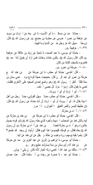 ‫/ اﻵﺣﺎد‬                                                                  ‫٠٧٥‬
    ‫اﻟ ﺜﺎﻧ‬
‫- ﺣﺪﺛﻨﺎ ﳏﻤﺪ ﺑﻦ ﻣﺴﻜﲔ، ﻧﺎ ﺃﺑﻮ ﺍﻷﺳﻮﺩ، ﻧﺎ ﺍﺑﻦ ﳍﻴﻌﺔ ﻋﻦ ﺍﳊﺎﺭﺙ ﺑﻦ ﺳﻮﻳﺪ‬
‫ﻋﻦ ﻋﺮﻓﻄﺔ ﺑﻦ ﻋﻤﺮﻭ ﺍﳊﻀﺮﻣﻲ ﻋﻦ ﻣﻌﺎﻭﻳﺔ ﺑﻦ ﺣﺪﻳﺞ ‪ ‬ﻋﻦ ﺭﺳﻮﻝ ﺍﷲ ‪ ‬ﻗﺎﻝ:‬
                            ‫))ﺭﻭﺣﺔ ﰲ ﺳﺒﻴﻞ ﺍﷲ ﻋﺰ ﻭﺟﻞ ﺧﲑ ﻣﻦ ﺍﻟﺪﻧﻴﺎ ﻭﻣﺎ ﻓﻴﻬﺎ((.‬
                                                            ‫٩٣٠١- ﻋﺮﻓﺠﺔ ‪.‬‬
‫- ﺣﺪﺛﻨﺎ ﺃﺑﻮ ﻣﻮﺳﻰ، ﻧﺎ ﻋﺒﺪ ﺍﻟﺼﻤﺪ، ﻧﺎ ﺷﻌﺒﺔ ﻋﻦ ﺯﻳﺎﺩ ﺑﻦ ﻋﻼﻗﺔ ﻋﻦ ﻋﺮﻓﺠﺔ‬
‫‪ ‬ﻗﺎﻝ: ﻗﺎﻝ ﺭﺳﻮﻝ ﺍﷲ ‪ :‬ﻳﻜﻮﻥ ﻫﻨﺎﺕ ﻭﻫﻨﺎﺕ ﻓﻤﻦ ﺃﺭﺍﺩ ﺃﻥ ﻳﻔﺮﻕ ﺃﻣﺔ ﳏﻤﺪ ‪‬‬
                                                   ‫ﻓﺎﺿﺮﺑﻮﻩ ﺑﺎﻟﺴﻴﻒ ﻛﺎﺋﻨ‪‬ﺎ ﻣﻦ ﻛﺎﻥ.‬
                                                   ‫٠٤٠١- ﺣﺮﻣﻠﺔ ﺑﻦ ﻋﻤﺮﻭ ‪.‬‬
‫- ﻗﺎﻝ ﺍﳌﻘﺪﻣﻲ: ﺣﺪﺛﻨﺎ ﺃﺑﻮ ﻣﻌﺸﺮ، ﻧﺎ ﺍﺑﻦ ﺣﺮﻣﻠﺔ ﻋﻦ ﳛﲕ ﺑﻦ ﻫﻨﺪ ﺃﻧﻪ ﲰﻊ‬
‫ﺣﺮﻣﻠﺔ ﺑﻦ ﻋﻤﺮﻭ ﺃﺑﻮ ﻋﺒﺪ ﺍﻟﺮﲪﻦ ﻗﺎﻝ: ﺣﺠﺠﺖ ﺣﺠﺔ ﺍﻟﻮﺩﺍﻉ ﻣﺮﺩ ﰲ ﻋﻤﻲ ﺳﻨﺎﻥ ﺑﻦ‬
‫ﺳﻨﺔ ﻓﻜﺄﱐ ﺃﻧﻈﺮ ﺇﱃ ﺭﺳﻮﻝ ﺍﷲ ‪ ‬ﻭﻫﻮ ﻭﺍﺿﻊ ﺇﺣﺪﻯ ﺃﺻﺒﻌﻴﻪ ﻋﻠﻰ ﺍﻷﺧﺮﻯ ﻓﻘﻠﺖ:‬
                                ‫ﻟﻌﻤﻲ ﻣﺎ ﻳﻘﻮﻝ ﻗﺎﻝ: ﺍﺭﻣﻮﺍ ﺍﳉﻤﺮﺓ ﲟﺜﻞ ﺣﺼﻰ ﺍﳋﺬﻑ.‬
                                             ‫١٤٠١- ﺃﺑﻮ ﺍﳊﺎﺭﺙ ﺃﻭ ﺃﺑﻮ ﺍﳊﻮﻳﺮﺙ.‬
‫- ﻗﺎﻝ ﺍﳌﻘﺪﻣﻲ: ﺣﺪﺛﻨﺎ ﺃﺑﻮ ﻣﻌﺸﺮ، ﺣﺪﺛﲏ ﺳﻬﻞ ﺍﻟﻘﺮﺷﻲ، ﺣﺪﺛﲏ ﺭﺟﻞ ﻣﻦ ﺃﻫﻞ‬
‫ﺍﳌﺪﻳﻨﺔ ﻳﻘﺎﻝ ﻟﻪ: ﺃﺑﻮ ﺍﳊﻮﻳﺮﺙ ﺃﻭ ﺃﺑﻮ ﺍﳊﺎﺭﺙ ﺃﻥ ﺃﺑﺎﻩ ﺣﺪﺛﻪ ﻋﻦ ﺭﺳﻮﻝ ﺍﷲ ‪ ‬ﻗﺎﻝ:‬
                           ‫))ﺇﻥ ﺧﻠﻴﻂ ﺍﻟﺒﺴﺮ ﻭﺍﻟﺘﻤﺮ ﺍﻟﻌﺘﻴﻖ ﳘﺎ ﺃﺧﻮﺍﻥ ﻭﳘﺎ ﺍﳋﻤﺮ((.‬
                                                        ‫٢٤٠١- ﺃﲰﺎﺀ ﺑﻦ ﺣﺎﺭﺛﺔ.‬
‫- ﻗﺎﻝ ﺍﳌﻘﺪﻣﻲ: ﺣﺪﺛﻨﺎ ﺃﺑﻮ ﻣﻌﺸﺮ، ﻧﺎ ﺍﺑﻦ ﺣﺮﻣﻠﺔ ﻋﻦ ﳛﲕ ﺑﻦ ﻫﻨﺪ ﺑﻦ ﺣﺎﺭﺛﺔ ﻋﻦ‬
‫ﺃﺑﻴﻪ ﻭﻛﺎﻥ ﻫﻨﺪ ﻣﻦ ﺃﺻﺤﺎﺏ ﺍﳊﺪﻳﺒﻴﺔ ﻭﺃﺧﻮﻩ ﺍﻟﺬﻱ ﺑﻌﺜﻪ ﺭﺳﻮﻝ ﺍﷲ ‪ ‬ﻳﺄﻣﺮ ﻗﻮﻣﻪ ﺑﺼﻴﺎﻡ‬
‫ﻋﺎﺷﻮﺭﺍﺀ ﻭﻫﻮ ﺃﲰﺎﺀ ﺑﻦ ﺣﺎﺭﺛﺔ ﻓﺤﺪﺛﲏ ﳛﲕ ﺑﻦ ﻫﻨﺪ ﻋﻦ ﺃﲰﺎﺀ ﺑﻦ ﺣﺎﺭﺛﺔ ‪ ‬ﺃﻥ ﺭﺳﻮﻝ‬
‫ﺍﷲ ‪ ‬ﺑﻌﺜﻪ ﻓﻘﺎﻝ: ﻣﺮ ﻗﻮﻣﻚ ﻓﻠﻴﺼﻮﻣﻮﺍ ﻫﺬﺍ ﺍﻟﻴﻮﻡ ﻓﻘﺎﻝ: ﺃﺭﺃﻳﺖ ﺇﻥ ﻭﺟﺪﰎ ﻗﺪ ﻃﻤﻌﻮﺍ؟‬
          ‫ﻗﺎﻝ: ﻳﺘﻤﻮﺍ ﺑﻘﻴﺔ ﻳﻮﻣﻬﻢ، ﺭﻭﺍﻩ ﻭﻫﻴﺐ ﺑﻦ ﺧﺎﻟﺪ ﻭﱂ ﻳﻘﻞ ﻋﻦ ﺍﺑﻦ ﻫﻨﺪ ﻋﻦ ﺃﺑﻴﻪ.‬
‫- ﺣﺪﺛﻨﺎ ﺃﺑﻮ ﻣﻮﺳﻰ، ﻧﺎ ﺇﺑﺮﺍﻫﻴﻢ ﺑﻦ ﺍﻟﻮﺯﻳﺮ ﻋﻦ ﻋﺒﺪ ﺍﻟﻌﺰﻳﺰ ﺑﻦ ﳏﻤﺪ ﻋﻦ ﺣﺮﻣﻠﺔ‬
                   ‫ﻋﻦ ﳛﲕ ﺑﻦ ﻫﻨﺪ ﺃﻧﻪ ﺭﺃﻯ ﺳﻨﺎﻥ ﺑﻦ ﺳﻨﺔ ﻳﺴﺘﺮﺷﺪ ﻣﻄﻴﻊ ﻭﻫﻮ ﳏﺮﻡ.‬
       ‫٣٤٠١- ﻣﺎﻟﻚ ﺑﻦ ﻋﺒﺪ ﺍﷲ ﺍﳋﺜﻌﻤﻲ، ﻭﻟﻪ ﺃﺧﺒﺎﺭ ﻷﻧﻪ ﻛﺎﻥ ﳑﻦ ﻳﻠﻲ ﺍﳉﻴﻮﺵ.‬
‫- ﺣﺪﺛﻨﺎ ﺃﺑﻮ ﻋﻤﲑ، ﻧﺎ ﺿﻤﺮﺓ ﻋﻦ ﺭﺟﺎﺀ ﺑﻦ ﺃﰊ ﺳﻠﻤﺔ ﻗﺎﻝ: ﲰﻌﺖ ﺣﺴﺎﻥ‬
 