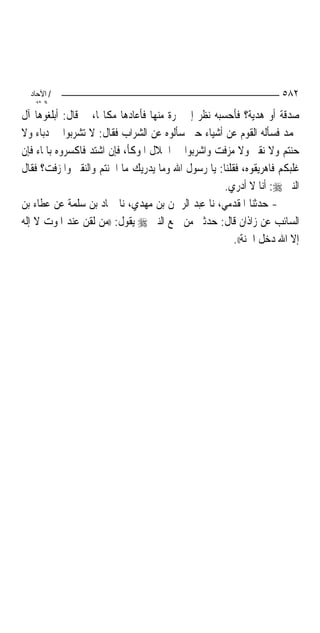 ‫/ اﻵﺣﺎد‬                                                          ‫٢٨٥‬
    ‫اﻟ ﺜﺎﻧ‬
‫ﺻﺪﻗﺔ ﺃﻭ ﻫﺪﻳﺔ؟ ﻓﺄﺣﺴﺒﻪ ﻧﻈﺮ ﺇﱃ ﲦﺮﺓ ﻣﻨﻬﺎ ﻓﺄﻋﺎﺩﻫﺎ ﻣﻜﺎ‪‬ﺎ، ﰒ ﻗﺎﻝ: ﺃﺑﻠﻐﻮﻫﺎ ﺁﻝ‬
‫ﳏﻤﺪ ﻓﺴﺄﻟﻪ ﺍﻟﻘﻮﻡ ﻋﻦ ﺃﺷﻴﺎﺀ ﺣﱴ ﺳﺄﻟﻮﻩ ﻋﻦ ﺍﻟﺸﺮﺍﺏ ﻓﻘﺎﻝ: ﻻ ﺗﺸﺮﺑﻮﺍ ﰲ ﺩﺑﺎﺀ ﻭﻻ‬
‫ﺣﻨﺘﻢ ﻭﻻ ﻧﻘﲑ ﻭﻻ ﻣﺰﻓﺖ ﻭﺍﺷﺮﺑﻮﺍ ﰲ ﺍﳉﻼﻝ ﺍﳌﻮﻛﺄ، ﻓﺈﻥ ﺍﺷﺘﺪ ﻓﺎﻛﺴﺮﻭﻩ ﺑﺎﳌﺎﺀ ﻓﺈﻥ‬
‫ﻏﻠﺒﻜﻢ ﻓﺎﻫﺮﻳﻘﻮﻩ، ﻓﻘﻠﻨﺎ: ﻳﺎ ﺭﺳﻮﻝ ﺍﷲ ﻭﻣﺎ ﻳﺪﺭﻳﻚ ﻣﺎ ﺍﳊﻨﺘﻢ ﻭﺍﻟﻨﻘﲑ ﻭﺍﳌﺰﻓﺖ؟ ﻓﻘﺎﻝ‬
                                                    ‫ﺍﻟﻨﱯ ‪ :‬ﺃﻧﺎ ﻻ ﺃﺩﺭﻱ.‬
‫- ﺣﺪﺛﻨﺎ ﺍﳌﻘﺪﻣﻲ، ﻧﺎ ﻋﺒﺪ ﺍﻟﺮﲪﻦ ﺑﻦ ﻣﻬﺪﻱ، ﻧﺎ ﲪﺎﺩ ﺑﻦ ﺳﻠﻤﺔ ﻋﻦ ﻋﻄﺎﺀ ﺑﻦ‬
‫ﺍﻟﺴﺎﺋﺐ ﻋﻦ ﺯﺍﺫﺍﻥ ﻗﺎﻝ: ﺣﺪﺛﲏ ﻣﻦ ﲰﻊ ﺍﻟﻨﱯ ‪ ‬ﻳﻘﻮﻝ: ))ﻣﻦ ﻟﻘﻦ ﻋﻨﺪ ﺍﳌﻮﺕ ﻻ ﺇﻟﻪ‬
                                                       ‫ﺇﻻ ﺍﷲ ﺩﺧﻞ ﺍﳉﻨﺔ((.‬
 