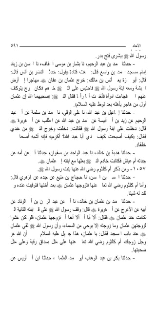 ‫١٩٥‬                                                                      ‫اﻵﺣﺎد‬
                                                                        ‫اﻟ ﺜﺎ /‬
                                                   ‫ﺭﺳﻮﻝ ﺍﷲ ‪ ‬ﺑﺒﺸﺮﻯ ﻓﺘﺢ ﺑﺪﺭ.‬
‫- ﺣﺪﺛﻨﺎ ﳏﻤﺪ ﺑﻦ ﻋﺒﺪ ﺍﻟﺮﺣﻴﻢ، ﻧﺎ ﺑﺸﺎﺭ ﺑﻦ ﻣﻮﺳﻰ ﺍﳋﻔﺎﻑ، ﻧﺎ ﺍﳊﺴﻦ ﺑﻦ ﺯﻳﺎﺩ‬
‫ﺇﻣﺎﻡ ﻣﺴﺠﺪ ﳏﻤﺪ ﺑﻦ ﻭﺍﺳﻊ ﻗﺎﻝ: ﲰﻌﺖ ﻗﺘﺎﺩﺓ ﻳﻘﻮﻝ: ﺣﺪﺛﲏ ﺍﻟﻨﻀﺮ ﺑﻦ ﺃﻧﺲ ﻗﺎﻝ:‬
‫ﻗﺎﻝ: ﺃﺑﻮ ﲪﺰﺓ ﻳﻌﲏ ﺃﻧﺲ ﺑﻦ ﻣﺎﻟﻚ: ﺧﺮﺝ ﻋﺜﻤﺎﻥ ﺑﻦ ﻋﻔﺎﻥ ‪ ‬ﻣﻬﺎﺟﺮ‪‬ﺍ ﺇﱃ ﺃﺭﺽ‬
‫ﺍﳊﺒﺸﺔ ﻭﻣﻌﻪ ﺍﺑﻨﺔ ﺭﺳﻮﻝ ﺍﷲ ‪ ‬ﻓﺎﺣﺘﺒﺲ ﻋﻠﻰ ﺍﻟﻨﱯ ‪ ‬ﺧﱪﻫﻢ ﻓﻜﺎﻥ ﳜﺮﺝ ﻳﺘﻮﻛﻒ‬
‫ﻋﻨﻬﻢ ﺍﳋﱪ ﻓﺠﺎﺀﺕ ﺍﻣﺮﺃﺓ ﻓﺄﺧﱪﺕ ﺃ‪‬ﺎ ﺭﺃ‪‬ﺎ ﻓﻘﺎﻝ ﺍﻟﻨﱯ ‪)) :‬ﺻﺤﺒﻬﻤﺎ ﺍﷲ ﺇﻥ ﻋﺜﻤﺎﻥ‬
                                      ‫ﺃﻭﻝ ﻣﻦ ﻫﺎﺟﺮ ﺑﺄﻫﻠﻪ ﺑﻌﺪ ﻟﻮﻁ ﻋﻠﻴﻪ ﺍﻟﺴﻼﻡ((.‬
‫- ﺣﺪﺛﻨﺎ ﺇﲰﺎﻋﻴﻞ ﺑﻦ ﻋﺒﺪ ﺍﷲ، ﻧﺎ ﻋﻠﻲ ﺍﻟﺮﻗﻲ، ﻧﺎ ﳏﻤﺪ ﺑﻦ ﺳﻠﻤﺔ ﻋﻦ ﺃﰊ ﻋﺒﺪ‬
‫ﺍﻟﺮﺣﻴﻢ ﻋﻦ ﺯﻳﺪ ﺑﻦ ﺃﰊ ﺃﻧﻴﺴﺔ ﻋﻦ ﳏﻤﺪ ﺑﻦ ﻋﺒﺪ ﺍﷲ ﻋﻦ ﺍﳌﻄﻠﺐ ﻋﻦ ﺃﰊ ﻫﺮﻳﺮﺓ ‪‬‬
‫ﻗﺎﻝ: ﺩﺧﻠﺖ ﻋﻠﻰ ﺍﺑﻨﺔ ﺭﺳﻮﻝ ﺍﷲ ‪ ‬ﻓﻘﺎﻟﺖ: ﺩﺧﻠﺖ ﻭﺧﺮﺝ ﺍﻟﻨﱯ ‪ ‬ﻣﻦ ﻋﻨﺪﻱ‬
‫ﻓﻘﺎﻝ: ))ﻛﻴﻒ ﺃﺻﺒﺤﺖ ﻛﻴﻒ ﲡﺪﻱ ﺃﺑﺎ ﻋﺒﺪ ﺍﷲ؟ ﺃﻛﺮﻣﻴﻪ ﻓﺈﻧﻪ ﺃﺷﺒﻪ ﺃﺻﺤﺎﰊ ﰊ‬
                                                                          ‫ﺧﻠﻘﹰﺎ((.‬
‫- ﺣﺪﺛﻨﺎ ﻫﺪﺑﺔ ﺑﻦ ﺧﺎﻟﺪ، ﻧﺎ ﻋﺒﺪ ﺍﻟﻮﺍﺣﺪ ﺑﻦ ﺻﻔﻮﺍﻥ، ﺣﺪﺛﻨﺎ ﺃﰊ ﻋﻦ ﺃﻣﻪ ﻋﻦ‬
                   ‫ﺟﺪﺗﻪ ﺃﻡ ﻋﻴﺎﺵ ﻓﻜﺎﻧﺖ ﺧﺎﺩﻡ ﺍﻟﻨﱯ ‪ ‬ﺑﻌﺜﻬﺎ ﻣﻊ ﺍﺑﻨﺘﻪ ﺇﱃ ﻋﺜﻤﺎﻥ ‪.‬‬
                   ‫٧٥٠١- ﻭﻣﻦ ﺫﻛﺮ ﺃﻡ ﻛﻠﺜﻮﻡ ﺭﺿﻲ ﺍﷲ ﻋﻨﻬﺎ ﺑﻨﺖ ﺭﺳﻮﻝ ﺍﷲ ‪.‬‬
‫- ﺣﺪﺛﻨﺎ ﺍﳊﺴﲔ ﺑﻦ ﺍﳊﺴﻦ، ﻧﺎ ﺣﺠﺎﺝ ﺑﻦ ﻣﻨﻴﻊ ﻋﻦ ﺟﺪﻩ ﻋﻦ ﺍﻟﺰﻫﺮﻱ ﻗﺎﻝ:‬
‫ﻭﺃﻣﺎ ﺃﻡ ﻛﻠﺜﻮﻡ ﺭﺿﻲ ﺍﷲ ﺗﻌﺎﱃ ﻋﻨﻬﺎ ﻓﺘﺰﻭﺟﻬﺎ ﻋﺜﻤﺎﻥ ‪ ‬ﺑﻌﺪ ﺃﺧﺘﻬﺎ ﻓﺘﻮﻓﻴﺖ ﻋﻨﺪﻩ ﻭﱂ‬
                                                                    ‫ﺗﻠﺪ ﻟﻪ ﺷﻴﺌﹰﺎ.‬
‫- ﺣﺪﺛﻨﺎ ﳏﻤﺪ ﺑﻦ ﻋﺜﻤﺎﻥ ﺑﻦ ﺧﺎﻟﺪ، ﻧﺎ ﺃﰊ ﻋﻦ ﻋﺒﺪ ﺍﻟﺮﲪﻦ ﺑﻦ ﺃﰊ ﺍﻟﺰﻧﺎﺩ ﻋﻦ‬
‫ﺃﺑﻴﻪ ﻋﻦ ﺍﻷﻋﺮﺝ ﻋﻦ ﺃﰊ ﻫﺮﻳﺮﺓ ‪ ‬ﻗﺎﻝ: ﻭﻗﻒ ﺭﺳﻮﻝ ﺍﷲ ‪ ‬ﻋﻠﻰ ﻗﱪ ﺍﺑﻨﺘﻪ ﺍﻟﺜﺎﻧﻴﺔ ﺍﻟﱵ‬
‫ﻛﺎﻧﺖ ﻋﻨﺪ ﻋﺜﻤﺎﻥ ‪ ‬ﻓﻘﺎﻝ: ﺃﻻ ﺃﺑ‪‬ﺎ ﺃﱘ ﺃﻻ ﺃﺧ‪‬ﺎ ﺃﱘ ﺗﺰﻭﺟﻬﺎ ﻋﺜﻤﺎﻥ، ﻓﻠﻮ ﻛﻦ ﻋﺸﺮ‪‬ﺍ‬
‫ﻟﺰﻭﺟﺘﻬﻦ ﻋﺜﻤﺎﻥ ﻭﻣﺎ ﺯﻭﺟﺘﻪ ﺇﻻ ﺑﻮﺣﻲ ﻣﻦ ﺍﻟﺴﻤﺎﺀ، ﻭﺃﻥ ﺭﺳﻮﻝ ﺍﷲ ‪ ‬ﻟﻘﻲ ﻋﺜﻤﺎﻥ‬
‫‪ ‬ﻋﻨﺪ ﺑﺎﺏ ﺍﳌﺴﺠﺪ ﻓﻘﺎﻝ: ﻳﺎ ﻋﺜﻤﺎﻥ، ﻫﺬﺍ ﺟﱪﻳﻞ ﻋﻠﻴﻪ ﺍﻟﺴﻼﻡ ﳜﱪﱐ ﺃﻥ ﺍﷲ ﻋﺰ‬
‫ﻭﺟﻞ ﺯﻭﺟﻚ ﺃﻡ ﻛﻠﺜﻮﻡ ﺭﺿﻲ ﺍﷲ ﺗﻌﺎﱃ ﻋﻨﻬﺎ ﻋﻠﻰ ﻣﺜﻞ ﺻﺪﺍﻕ ﺭﻗﻴﺔ ﻭﻋﻠﻰ ﻣﺜﻞ‬
                                                                        ‫ﺻﺤﺒﺘﻬﺎ.‬
‫- ﺣﺪﺛﻨﺎ ﺑﻜﺮ ﺑﻦ ﻋﺒﺪ ﺍﻟﻮﻫﺎﺏ ﺃﺑﻮ ﳏﻤﺪ ﺍﻟﻌﺜﻤﺎﱐ، ﺣﺪﺛﻨﺎ ﺍﺑﻦ ﺃﰊ ﺃﻭﻳﺲ ﻋﻦ‬
 