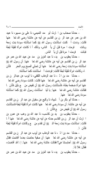 ‫١٠٦‬                                                                   ‫اﻵﺣﺎد‬
                                                                     ‫اﻟ ﺜﺎ /‬
‫- ﺣﺪﺛﻨﺎ ﺻﺤﺎﺏ ﺑﻦ ﺍﳊﺎﺭﺙ ﺃﺑﻮ ﳏﻤﺪ ﺍﻟﺘﻤﻴﻤﻲ، ﻧﺎ ﻋﻠﻲ ﺑﻦ ﻣﺴﻬﺮ، ﻧﺎ ﻋﺒﻴﺪ‬
‫ﺍﷲ ﺑﻦ ﻋﻤﺮ ﻋﻦ ﻋﺒﺪ ﺍﻟﺮﲪﻦ ﺑﻦ ﺍﻟﻘﺎﺳﻢ ﻋﻦ ﺃﺑﻴﻪ ﻋﻦ ﻋﺎﺋﺸﺔ ﺭﺿﻲ ﺍﷲ ﺗﻌﺎﱃ ﻋﻨﻬﺎ‬
‫ﻗﺎﻟﺖ: ﻭﺩﺩﺕ ﺃﱐ ﻛﻨﺖ ﺍﺳﺘﺄﺫﻧﺖ ﺭﺳﻮﻝ ﺍﷲ ‪ ‬ﻛﻤﺎ ﺍﺳﺘﺄﺫﻧﺘﻪ ﺳﻮﺩﺓ ﺑﻨﺖ ﺯﻣﻌﺔ‬
‫ﻭﺑﺎﺗﺖ ﲟﲎ ﻓﺮﻣﺖ ﺍﳉﻤﺮﺓ ﻗﺒﻞ ﺃﻥ ﻳﺄﰐ ﺍﻟﻨﺎﺱ، ﻭﺫﻟﻚ ﺃ‪‬ﺎ ﻛﺎﻧﺖ ﺍﻣﺮﺃﺓ ﺛﻘﻴﻠﺔ ﺛﺒﻄﺔ‬
                                      ‫ﻓﺒﺎﺗﺖ ﲟﲎ ﻓﺮﻣﺖ ﺍﳉﻤﺮﺓ ﻗﺒﻞ ﺃﻥ ﻳﺄﰐ ﺍﻟﻨﺎﺱ.‬
‫- ﺣﺪﺛﻨﺎ ﻳﻌﻘﻮﺏ ﺑﻦ ﲪﻴﺪ، ﻧﺎ ﻋﺒﺪ ﺍﻟﻌﺰﻳﺰ ﺑﻦ ﳏﻤﺪ ﻋﻦ ﻋﺒﻴﺪ ﺍﷲ ﺑﻦ ﻋﻤﺮ ﻋﻦ‬
‫ﻋﺒﺪ ﺍﻟﺮﲪﻦ ﺑﻦ ﺍﻟﻘﺎﺳﻢ ﻋﻦ ﺃﺑﻴﻪ ﻋﻦ ﻋﺎﺋﺸﺔ ﺭﺿﻲ ﺍﷲ ﺗﻌﺎﱃ ﻋﻨﻬﺎ: ﺃﻥ ﺭﺳﻮﻝ ﺍﷲ ‪‬‬
‫ﺍﺳﺘﺄﺫﻧﺘﻪ ﺳﻮﺩﺓ ﺑﻨﺖ ﺯﻣﻌﺔ ﺭﺿﻲ ﺍﷲ ﺗﻌﺎﱃ ﻋﻨﻬﺎ ﺃﻥ ﺗﺼﻠﻲ ﺍﻟﺼﺒﺢ ﻳﻮﻡ ﺍﻟﻨﺤﺮ ﲟﲎ ﻓﺄﺫﻥ‬
              ‫ﳍﺎ، ﻭﻛﺎﻧﺖ ﺍﻣﺮﺃﺓ ﺛﻘﻴﻠﺔ ﺛﺒﻄﺔ ﻗﺎﻟﺖ: ﻓﻮﺩﺩﺕ ﺃﱐ ﺍﺳﺘﺄﺫﻧﺖ ﻛﻤﺎ ﺍﺳﺘﺄﺫﻧﺘﻪ.‬
‫- ﺣﺪﺛﻨﺎ ﳏﻤﺪ ﺑﻦ ﺍﳌﺜﲎ، ﻧﺎ ﻋﺒﺪ ﺍﻟﻮﻫﺎﺏ ﺍﻟﺜﻘﻔﻲ، ﻧﺎ ﺃﻳﻮﺏ ﻋﻦ ﻋﺒﺪﺍﻟﺮﲪﻦ ﺑﻦ‬
‫ﺍﻟﻘﺎﺳﻢ ﻋﻦ ﺃﺑﻴﻪ ﻋﻦ ﻋﺎﺋﺸﺔ ﺭﺿﻲ ﺍﷲ ﺗﻌﺎﱃ ﻋﻨﻬﺎ ﻗﺎﻟﺖ: ﻛﺎﻧﺖ ﺳﻮﺩﺓ ﺭﺿﻲ ﺍﷲ ﺗﻌﺎﱃ‬
‫ﻋﻨﻬﺎ ﺍﻣﺮﺃﺓ ﺿﺨﻤﺔ ﺑﻄﻨﺔ، ﻓﺄﺳﺘﺄﺫﻧﺖ ﺭﺳﻮﻝ ﺍﷲ ‪ ‬ﺃﻥ ﺗﻔﻴﺾ ﻣﻦ ﲨﻊ ﺑﻠﻴﻞ ﻓﺄﺫﻥ ﳍﺎ‬
‫ﻓﻘﺎﻟﺖ ﻋﺎﺋﺸﺔ ﺭﺿﻲ ﺍﷲ ﺗﻌﺎﱃ ﻋﻨﻬﺎ: ﻳﺎ ﻟﻴﺘﲏ ﺍﺳﺘﺄﺫﻧﺖ ﺭﺳﻮﻝ ﺍﷲ ‪ ‬ﻛﻤﺎ ﺍﺳﺘﺄﺫﻧﺘﻪ‬
                                                     ‫ﺳﻮﺩﺓ ﺭﺿﻲ ﺍﷲ ﺗﻌﺎﱃ ﻋﻨﻬﺎ.‬
‫- ﺣﺪﺛﻨﺎ ﺃﺑﻮ ﺑﻜﺮ ﺑﻦ ﺃﰊ ﺷﻴﺒﺔ، ﻧﺎ ﻭﻛﻴﻊ ﻋﻦ ﺳﻔﻴﺎﻥ ﻋﻦ ﻋﺒﺪ ﺍﻟﺮﲪﻦ ﺑﻦ ﺍﻟﻘﺎﺳﻢ‬
‫ﻋﻦ ﺃﺑﻴﻪ ﻋﻦ ﻋﺎﺋﺸﺔ: ﺃﻥ ﺳﻮﺩﺓ ﺭﺿﻲ ﺍﷲ ﺗﻌﺎﱃ ﻋﻨﻬﺎ ﻛﺎﻧﺖ ﺍﻣﺮﺃﺓ ﺛﻘﻴﻠﺔ ﺛﺒﻄﺔ ﻓﺎﺳﺘﺄﺫﻧﺖ‬
                                       ‫ﺭﺳﻮﻝ ﺍﷲ ‪ ‬ﺃﻥ ﺗﻔﻴﺾ ﻣﻦ ﲨﻊ ﻓﺄﺫﻥ ﳍﺎ.‬
‫- ﺣﺪﺛﻨﺎ ﻳﻌﻘﻮﺏ ﺑﻦ ﲪﻴﺪ ﺑﻦ ﻛﺎﺳﺐ، ﻧﺎ ﻋﺒﺪ ﺍﷲ ﺑﻦ ﻭﻫﺐ ﻋﻦ ﻋﻤﺮﻭ ﺑﻦ‬
‫ﺍﳊﺎﺭﺙ ﺃﻥ ﻋﺒﺪ ﺍﻟﺮﲪﻦ ﺑﻦ ﺍﻟﻘﺎﺳﻢ ﺣﺪﺛﻪ ﻋﻦ ﺃﺑﻴﻪ ﻋﻦ ﻋﺎﺋﺸﺔ ﺭﺿﻲ ﺍﷲ ﺗﻌﺎﱃ ﻋﻨﻬﺎ ﺃ‪‬ﺎ‬
‫ﻗﺎﻟﺖ: ﺍﺳﺘﺄﺫﻧﺖ ﺳﻮﺩﺓ ﺑﻨﺖ ﺯﻣﻌﺔ ﺍﻟﻨﱯ ‪ ‬ﺃﻥ ﺗﻘﺪﻡ ﻣﻦ ﲨﻊ ﻭﻛﺎﻧﺖ ﺍﻣﺮﺃﺓ ﺛﻘﻴﻠﺔ ﺛﺒﻄﺔ‬
                                                                      ‫ﻓﺄﺫﻥ ﳍﺎ.‬
‫- ﺣﺪﺛﻨﺎ ﳏﻤﺪ ﺑﻦ ﺍﳌﺜﲎ، ﻧﺎ ﻋﺒﺪ ﺍﻟﻮﻫﺎﺏ ﻋﻦ ﺃﻳﻮﺏ ﻋﻦ ﻋﺒﺪ ﺍﻟﺮﲪﻦ ﺑﻦ ﺍﻟﻘﺎﺳﻢ‬
‫ﻋﻦ ﺃﺑﻴﻪ ﻋﻦ ﻋﺎﺋﺸﺔ ﺭﺿﻲ ﺍﷲ ﺗﻌﺎﱃ ﻋﻨﻬﺎ: ﺃﻥ ﺻﻔﻴﺔ ﺣﺎﺿﺖ ﺑﻌﺪﻣﺎ ﺃﻓﺎﺿﺖ ﻓﻘﺎﻝ‬
‫ﺭﺳﻮﻝ ﺍﷲ ‪ :‬ﺃﺣﺎﺑﺴﺘﻨﺎ ﻫﻲ؟ ﻓﻘﺎﻟﺖ ﻋﺎﺋﺸﺔ ﺭﺿﻲ ﺍﷲ ﺗﻌﺎﱃ ﻋﻨﻬﺎ: ﺇ‪‬ﺎ ﻗﺪ ﺃﻓﺎﺿﺖ،‬
                                                                 ‫ﻓﻘﺎﻝ: ﻓﻼ ﺇﺫﺍ.‬
‫- ﺣﺪﺛﻨﺎ ﻳﻌﻘﻮﺏ ﺑﻦ ﲪﻴﺪ، ﻧﺎ ﻋﺒﺪ ﺍﻟﻌﺰﻳﺰ ﺑﻦ ﳏﻤﺪ ﻋﻦ ﻋﺒﻴﺪ ﺍﷲ ﺑﻦ ﻋﻤﺮ ﻋﻦ‬
 