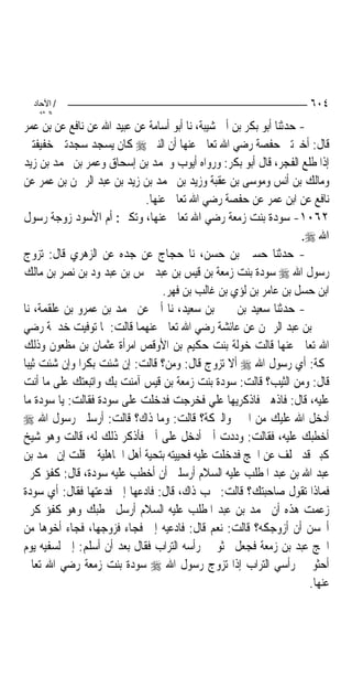 ‫/ اﻵﺣﺎد‬                                                             ‫٤٠٦‬
    ‫اﻟ ﺜﺎﻧ‬
‫- ﺣﺪﺛﻨﺎ ﺃﺑﻮ ﺑﻜﺮ ﺑﻦ ﺃﰊ ﺷﻴﺒﺔ، ﻧﺎ ﺃﺑﻮ ﺃﺳﺎﻣﺔ ﻋﻦ ﻋﺒﻴﺪ ﺍﷲ ﻋﻦ ﻧﺎﻓﻊ ﻋﻦ ﺑﻦ ﻋﻤﺮ‬
‫ﻗﺎﻝ: ﺃﺧﱪﺗﲏ ﺣﻔﺼﺔ ﺭﺿﻲ ﺍﷲ ﺗﻌﺎﱃ ﻋﻨﻬﺎ ﺃﻥ ﺍﻟﻨﱯ ‪ ‬ﻛﺎﻥ ﻳﺴﺠﺪ ﺳﺠﺪﺗﲔ ﺧﻔﻴﻔﺘﲔ‬
‫ﺇﺫﺍ ﻃﻠﻊ ﺍﻟﻔﺠﺮ، ﻗﺎﻝ ﺃﺑﻮ ﺑﻜﺮ: ﻭﺭﻭﺍﻩ ﺃﻳﻮﺏ ﻭﳏﻤﺪ ﺑﻦ ﺇﺳﺤﺎﻕ ﻭﻋﻤﺮ ﺑﻦ ﳏﻤﺪ ﺑﻦ ﺯﻳﺪ‬
‫ﻭﻣﺎﻟﻚ ﺑﻦ ﺃﻧﺲ ﻭﻣﻮﺳﻰ ﺑﻦ ﻋﻘﺒﺔ ﻭﺯﻳﺪ ﺑﻦ ﳏﻤﺪ ﺑﻦ ﺯﻳﺪ ﺑﻦ ﻋﺒﺪ ﺍﻟﺮﲪﻦ ﺑﻦ ﻋﻤﺮ ﻋﻦ‬
                             ‫ﻧﺎﻓﻊ ﻋﻦ ﺍﺑﻦ ﻋﻤﺮ ﻋﻦ ﺣﻔﺼﺔ ﺭﺿﻲ ﺍﷲ ﺗﻌﺎﱃ ﻋﻨﻬﺎ.‬
‫٢٦٠١- ﺳﻮﺩﺓ ﺑﻨﺖ ﺯﻣﻌﺔ ﺭﺿﻲ ﺍﷲ ﺗﻌﺎﱃ ﻋﻨﻬﺎ، ﻭﺗﻜﲎ: ﺃﻡ ﺍﻷﺳﻮﺩ ﺯﻭﺟﺔ ﺭﺳﻮﻝ‬
                                                                    ‫ﺍﷲ ‪.‬‬
‫- ﺣﺪﺛﻨﺎ ﺣﺴﲔ ﺑﻦ ﺣﺴﻦ، ﻧﺎ ﺣﺠﺎﺝ ﻋﻦ ﺟﺪﻩ ﻋﻦ ﺍﻟﺰﻫﺮﻱ ﻗﺎﻝ: ﺗﺰﻭﺝ‬
‫ﺭﺳﻮﻝ ﺍﷲ ‪ ‬ﺳﻮﺩﺓ ﺑﻨﺖ ﺯﻣﻌﺔ ﺑﻦ ﻗﻴﺲ ﺑﻦ ﻋﺒﺪ ﴰﺲ ﺑﻦ ﻋﺒﺪ ﻭﺩ ﺑﻦ ﻧﺼﺮ ﺑﻦ ﻣﺎﻟﻚ‬
                                 ‫ﺍﺑﻦ ﺣﺴﻞ ﺑﻦ ﻋﺎﻣﺮ ﺑﻦ ﻟﺆﻱ ﺑﻦ ﻏﺎﻟﺐ ﺑﻦ ﻓﻬﺮ.‬
‫- ﺣﺪﺛﻨﺎ ﺳﻌﻴﺪ ﺑﻦ ﳛﲕ ﺑﻦ ﺳﻌﻴﺪ، ﻧﺎ ﺃﰊ ﻋﻦ ﳏﻤﺪ ﺑﻦ ﻋﻤﺮﻭ ﺑﻦ ﻋﻠﻘﻤﺔ، ﻧﺎ‬
‫ﳛﲕ ﺑﻦ ﻋﺒﺪ ﺍﻟﺮﲪﻦ ﻋﻦ ﻋﺎﺋﺸﺔ ﺭﺿﻲ ﺍﷲ ﺗﻌﺎﱃ ﻋﻨﻬﻤﺎ ﻗﺎﻟﺖ: ﳌﺎ ﺗﻮﻓﻴﺖ ﺧﺪﳚﺔ ﺭﺿﻲ‬
‫ﺍﷲ ﺗﻌﺎﱃ ﻋﻨﻬﺎ ﻗﺎﻟﺖ ﺧﻮﻟﺔ ﺑﻨﺖ ﺣﻜﻴﻢ ﺑﻦ ﺍﻷﻭﻗﺺ ﺍﻣﺮﺃﺓ ﻋﺜﻤﺎﻥ ﺑﻦ ﻣﻈﻌﻮﻥ ﻭﺫﻟﻚ‬
‫ﲟﻜﺔ: ﺃﻱ ﺭﺳﻮﻝ ﺍﷲ ‪ ‬ﺃﻻ ﺗﺰﻭﺝ ﻗﺎﻝ: ﻭﻣﻦ؟ ﻗﺎﻟﺖ: ﺇﻥ ﺷﺌﺖ ﺑﻜﺮ‪‬ﺍ ﻭﺇﻥ ﺷﺌﺖ ﺛﻴﺒ‪‬ﺎ‬
‫ﻗﺎﻝ: ﻭﻣﻦ ﺍﻟﺜﻴﺐ؟ ﻗﺎﻟﺖ: ﺳﻮﺩﺓ ﺑﻨﺖ ﺯﻣﻌﺔ ﺑﻦ ﻗﻴﺲ ﺁﻣﻨﺖ ﺑﻚ ﻭﺍﺗﺒﻌﺘﻚ ﻋﻠﻰ ﻣﺎ ﺃﻧﺖ‬
‫ﻋﻠﻴﻪ، ﻗﺎﻝ: ﻓﺎﺫﻫﱯ ﻓﺎﺫﻛﺮﻳﻬﺎ ﻋﻠﻲ ﻓﺨﺮﺟﺖ ﻓﺪﺧﻠﺖ ﻋﻠﻰ ﺳﻮﺩﺓ ﻓﻘﺎﻟﺖ: ﻳﺎ ﺳﻮﺩﺓ ﻣﺎ‬
‫ﺃﺩﺧﻞ ﺍﷲ ﻋﻠﻴﻚ ﻣﻦ ﺍﳋﲑ ﻭﺍﻟﱪﻛﺔ؟ ﻗﺎﻟﺖ: ﻭﻣﺎ ﺫﺍﻙ؟ ﻗﺎﻟﺖ: ﺃﺭﺳﻠﲏ ﺭﺳﻮﻝ ﺍﷲ ‪‬‬
‫ﺃﺧﻄﺒﻚ ﻋﻠﻴﻪ، ﻓﻘﺎﻟﺖ: ﻭﺩﺩﺕ ﺃﱐ ﺃﺩﺧﻞ ﻋﻠﻰ ﺃﰊ ﻓﺄﺫﻛﺮ ﺫﻟﻚ ﻟﻪ، ﻗﺎﻟﺖ ﻭﻫﻮ ﺷﻴﺦ‬
‫ﻛﺒﲑ ﻗﺪ ﲣﻠﻒ ﻋﻦ ﺍﳊﺞ ﻓﺪﺧﻠﺖ ﻋﻠﻴﻪ ﻓﺤﻴﻴﺘﻪ ﺑﺘﺤﻴﺔ ﺃﻫﻞ ﺍﳉﺎﻫﻠﻴﺔ ﰒ ﻗﻠﺖ ﺇﻥ ﳏﻤﺪ ﺑﻦ‬
‫ﻋﺒﺪ ﺍﷲ ﺑﻦ ﻋﺒﺪ ﺍﳌﻄﻠﺐ ﻋﻠﻴﻪ ﺍﻟﺴﻼﻡ ﺃﺭﺳﻠﲏ ﺃﻥ ﺃﺧﻄﺐ ﻋﻠﻴﻪ ﺳﻮﺩﺓ، ﻗﺎﻝ: ﻛﻔﺆ ﻛﺮﱘ‬
‫ﻓﻤﺎﺫﺍ ﺗﻘﻮﻝ ﺻﺎﺣﺒﺘﻚ؟ ﻗﺎﻟﺖ: ﲢﺐ ﺫﺍﻙ، ﻗﺎﻝ: ﻓﺎﺩﻋﻬﺎ ﺇﱄ ﻓﺪﻋﺘﻬﺎ ﻓﻘﺎﻝ: ﺃﻱ ﺳﻮﺩﺓ‬
‫ﺯﻋﻤﺖ ﻫﺬﻩ ﺃﻥ ﳏﻤﺪ ﺑﻦ ﻋﺒﺪ ﺍﳌﻄﻠﺐ ﻋﻠﻴﻪ ﺍﻟﺴﻼﻡ ﺃﺭﺳﻞ ﳜﻄﺒﻚ ﻭﻫﻮ ﻛﻔﺆ ﻛﺮﱘ‬
‫ﺃﳛﺴﻦ ﺃﻥ ﺃﺯﻭﺟﻜﻪ؟ ﻗﺎﻟﺖ: ﻧﻌﻢ ﻗﺎﻝ: ﻓﺎﺩﻋﻴﻪ ﺇﱄ ﻓﺠﺎﺀ ﻓﺰﻭﺟﻬﺎ، ﻓﺠﺎﺀ ﺃﺧﻮﻫﺎ ﻣﻦ‬
‫ﺍﳊﺞ ﻋﺒﺪ ﺑﻦ ﺯﻣﻌﺔ ﻓﺠﻌﻞ ﳛﺜﻮ ﰲ ﺭﺃﺳﻪ ﺍﻟﺘﺮﺍﺏ ﻓﻘﺎﻝ ﺑﻌﺪ ﺃﻥ ﺃﺳﻠﻢ: ﺇﱐ ﻟﺴﻔﻴﻪ ﻳﻮﻡ‬
‫ﺃﺣﺜﻮ ﰲ ﺭﺃﺳﻲ ﺍﻟﺘﺮﺍﺏ ﺇﺫﺍ ﺗﺰﻭﺝ ﺭﺳﻮﻝ ﺍﷲ ‪ ‬ﺳﻮﺩﺓ ﺑﻨﺖ ﺯﻣﻌﺔ ﺭﺿﻲ ﺍﷲ ﺗﻌﺎﱃ‬
                                                                      ‫ﻋﻨﻬﺎ.‬
 