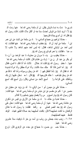 ‫/ اﻵﺣﺎد‬                                                                 ‫٨٠٦‬
    ‫اﻟ ﺜﺎﻧ‬
‫ﺗﺪﺭﻱ ﻣﺎ ﲢﺪﺙ ﺑﻪ ﻧﺴﺎﺀ ﻗﺮﻳﺶ ﻳﻘﻠﻦ: ﺇﻥ ﺃﻡ ﺳﻠﻤﺔ ﺭﺿﻲ ﺍﷲ ﺗﻌﺎﱃ ﻋﻨﻬﺎ ﺭﺩﺕ ﺍﻟﻨﱯ‬
‫‪ ‬ﻷ‪‬ﺎ ﺗﺮﻳﺪ ﺷﺎﺑ‪‬ﺎ ﻣﻦ ﻗﺮﻳﺶ ﺃﺣﺪﺙ ﺳﻨ‪‬ﺎ ﻣﻨﻪ ﺃﻭ ﺃﻛﺜﺮ ﻣﺎﻻﹰ، ﻗﺎﻟﺖ: ﻓﺄﺕ ﺭﺳﻮﻝ ﺍﷲ‬
                                            ‫‪ ‬ﻓﻘﻞ ﻟﻪ: ﺇﻥ ﺃﻣﺮﻱ ﺑﻴﺪﻙ ﻓﺘﺰﻭﺟﻬﺎ.‬
‫- ﺣﺪﺛﻨﺎ ﺇﺑﺮﺍﻫﻴﻢ ﺑﻦ ﺣﺠﺎﺝ ﺍﻟﺴﺎﻣﻲ، ﻧﺎ ﲪﺎﺩ ﺑﻦ ﺳﻠﻤﺔ ﻋﻦ ﺛﺎﺑﺖ ﻋﻦ ﺍﺑﻦ ﻋﻤﺮ‬
‫ﺍﺑﻦ ﺃﰊ ﺳﻠﻤﺔ ﻋﻦ ﺃﺑﻴﻪ: ﺃﻥ ﺍﻟﻨﱯ ‪ ‬ﺧﻄﺐ ﺃﻡ ﺳﻠﻤﺔ ﺭﺿﻲ ﺍﷲ ﺗﻌﺎﱃ ﻋﻨﻬﺎ ﻓﻘﺎﻟﺖ: ﺇﻧﻪ‬
‫ﻟﻴﺲ ﺃﺣﺪ ﻣﻦ ﺃﻭﻟﻴﺎﺋﻲ ﺷﺎﻫﺪ، ﻓﻘﺎﻝ: ﺇﻧﻪ ﻟﻴﺲ ﺃﺣﺪ ﻣﻨﻬﻢ ﺷﺎﻫﺪ ﻭﻻ ﻏﺎﺋﺐ ﺇﻻ‬
                              ‫ﺳﲑﺿﺎﱐ، ﻓﻘﺎﻟﺖ: ﻳﺎ ﻋﻤﺮ ﻗﻢ ﻓﺰﻭﺝ ﺭﺳﻮﻝ ﺍﷲ ‪.‬‬
‫- ﺣﺪﺛﻨﺎ ﻳﻌﻘﻮﺏ ﺑﻦ ﲪﻴﺪ، ﻧﺎ ﻣﺮﻭﺍﻥ ﺑﻦ ﻣﻌﺎﻭﻳﺔ، ﻧﺎ ﻋﺒﺪ ﺍﻟﻮﺍﺣﺪ ﺑﻦ ﺃﳝﻦ، ﻧﺎ‬
‫ﺃﺑﻮ ﺑﻜﺮ ﺑﻦ ﻋﺒﺪ ﺍﻟﺮﲪﻦ ﺑﻦ ﺍﳊﺎﺭﺙ ﺑﻦ ﻫﺸﺎﻡ ﻗﺎﻝ: ﻗﺎﻟﺖ ﺃﻡ ﺳﻠﻤﺔ ﺭﺿﻰ ﺍﷲ ﺗﻌﺎﱃ‬
‫ﻋﻨﻬﺎ: ﳌﺎ ﺧﻄﺒﲏ ﺭﺳﻮﻝ ﺍﷲ ‪ ‬ﻗﻠﺖ ﻟﻪ: ﺧﻼﻝ ﰲ ﺛﻼﺙ ﺃﻣﺎ ﺃﻧﺎ ﻓﻜﺒﲑﺓ ﺍﻟﺴﻦ، ﻓﻘﺎﻝ‬
‫ﺍﻟﻨﱯ ‪ :‬ﺃﻣﺎ ﺍﻟﺴﻦ ﻓﺄﻧﺎ ﺃﻛﱪ ﻣﻨﻚ ﺳﻨ‪‬ﺎ، ﻗﺎﻟﺖ: ﻭﺃﻧﺎ ﺍﻣﺮﺃﺓ ﻣﻄﻔﻞ ﻭﺃﻧﺎ ﺍﻣﺮﺃﺓ ﺷﺪﻳﺪﺓ‬
‫ﺍﻟﻐﲑﺓ، ﻓﻘﺎﻝ ﺍﻟﻨﱯ ‪)) :‬ﺃﻣﺎ ﺍﻟﻄﻔﻞ ﻓﻬﻮ ﺇﱃ ﺍﷲ ﻋﺰ ﻭﺟﻞ ﻭﺭﺳﻮﻟﻪ، ﻭﺃﻣﺎ ﺍﻟﻐﲑﺓ ﻓﺄﺩﻋﻮ‬
‫ﺍﷲ ﻋﺰ ﻭﺟﻞ ﻓﻴﺬﻫﺐ ‪‬ﺎ ﻋﻨﻚ ﻓﺘﺰﻭﺟﻬﺎ ﺍﻟﻨﱯ ‪ ‬ﻗﺎﻝ ﳍﺎ ﺣﲔ ﺩﺧﻞ ﻋﻠﻴﻬﺎ: ﺇﻥ ﺑﻚ‬
‫ﻭﺑﺄﻫﻠﻚ ﻋﻠﻲ ﻛﺮﺍﻣﺔ ﻭﺇﱐ ﱂ ﺃﺳﺒﻊ ﻷﺣﺪ ﻣﻦ ﻧﺴﺎﺋﻲ ﻭﻗﺎﻝ: ﻭﺇﻥ ﺃﺳﺒﻊ ﻟﻚ ﺃﺳﺒﻊ‬
                                                                      ‫ﻟﻨﺴﺎﺋﻲ((.‬
‫- ﺣﺪﺛﻨﺎ ﻋﻠﻲ ﺑﻦ ﻣﻴﻤﻮﻥ ﺃﺑﻮ ﺍﳊﺴﻦ ﺍﻟﺮﻗﻲ، ﻧﺎ ﳐﻠﺪ ﺑﻦ ﻳﺰﻳﺪ ﻋﻦ ﺳﻔﻴﺎﻥ ﻋﻦ‬
‫ﻣﻨﺼﻮﺭ ﻋﻦ ﺍﳊﻜﻢ ﻋﻦ ﻣﻘﺴﻢ ﻋﻦ ﺍﺑﻦ ﻋﺒﺎﺱ ﻋﻦ ﺃﻡ ﺳﻠﻤﺔ ﺭﺿﻲ ﺍﷲ ﺗﻌﺎﱃ ﻋﻨﻬﺎ ﻗﺎﻟﺖ:‬
           ‫ﻛﺎﻥ ﺭﺳﻮﻝ ﺍﷲ ‪ ‬ﻳﻮﺗﺮ ﻟﺴﺒﻊ ﻭﲬﺲ ﻭﻻ ﻳﻔﺼﻞ ﺑﻴﻨﻬﻦ ﺑﺘﺴﻠﻴﻢ ﻭﻻ ﻛﻼﻡ.‬
‫- ﺣﺪﺛﻨﺎ ﻫﺪﺑﺔ ﺑﻦ ﺧﺎﻟﺪ، ﻧﺎ ﲪﺎﺩ ﺑﻦ ﺳﻠﻤﺔ ﻋﻦ ﺍﻷﺯﺭﻕ ﺑﻦ ﻗﻴﺲ ﻋﻦ ﺫﻛﻮﺍﻥ‬
‫ﻋﻦ ﻋﺎﺋﺸﺔ ﺭﺿﻲ ﺍﷲ ﺗﻌﺎﱃ ﻋﻨﻬﺎ: ﺃﻥ ﺃﻡ ﺳﻠﻤﺔ ﺭﺿﻲ ﺍﷲ ﺗﻌﺎﱃ ﻋﻨﻬﺎ ﻗﺎﻟﺖ: ﺩﺧﻞ ﻋﻠﻲ‬
‫ﺭﺳﻮﻝ ﺍﷲ ‪ ‬ﺑﻌﺪ ﺍﻟﻌﺼﺮ ﻓﺼﻠﻰ ﰲ ﺑﻴﱵ ﺭﻛﻌﺘﲔ ﻓﻘﻠﺖ: ﻳﺎ ﺭﺳﻮﻝ ﺍﷲ ﻣﺎ ﻫﺎﺗﺎﻥ‬
‫ﺍﻟﺮﻛﻌﺘﺎﻥ ﻣﺎ ﻛﻨﺖ ﺗﺼﻠﻴﻬﻤﺎ؟ ﻗﺎﻝ: ))ﻛﻨﺖ ﺃﺻﻠﻴﻬﻤﺎ ﺑﻌﺪ ﺻﻼﺓ ﺍﻟﻈﻬﺮ ﻓﺠﺎﺀﱐ ﺍﻟﻮﻓﺪ‬
                                                     ‫ﻓﺸﻐﻠﲏ ﻋﻨﻬﻤﺎ ﻓﺼﻠﻴﺘﻬﻤﺎ((.‬
‫٥٦٠١- ﺯﻳﻨﺐ ﺑﻨﺖ ﺟﺤﺶ ﺑﻦ ﺭﻳﺎﺏ ﺑﻦ ﺃﺳﺪ ﺑﻦ ﺧﺰﳝﺔ، ﺗﻮﻓﻴﺖ ﺳﻨﺔ ﻋﺸﺮﻳﻦ‬
                                                           ‫ﺭﺿﻲ ﺍﷲ ﺗﻌﺎﱃ ﻋﻨﻬﺎ.‬
‫- ﺣﺪﺛﻨﺎ ﺣﺴﲔ ﺑﻦ ﺣﺴﻦ، ﻧﺎ ﺣﺠﺎﺝ ﻋﻦ ﺟﺪﻩ ﻋﻦ ﺍﻟﺰﻫﺮﻱ ﻗﺎﻝ: ﺗﺰﻭﺝ‬
 