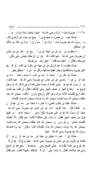 ‫/ اﻵﺣﺎد‬                                                             ‫٢١٦‬
    ‫اﻟ ﺜﺎﻧ‬
  ‫٨٦٠١- ﺟﻮﻳﺮﻳﺔ ﺑﻨﺖ ﺍﳊﺎﺭﺙ ﺭﺿﻲ ﺍﷲ ﺗﻌﺎﱃ ﻋﻨﻬﺎ، ﺗﻮﻓﻴﺖ ﺳﻨﺔ ﺳﺖ ﻭﲬﺴﲔ.‬
‫- ﺣﺪﺛﻨﺎ ﺣﺴﲔ ﺑﻦ ﺣﺴﻦ، ﻧﺎ ﺣﺠﺎﺝ ﺑﻦ ﺃﰊ ﻣﻨﻴﻊ ﻋﻦ ﺟﺪﻩ ﻋﻦ ﺍﻟﺰﻫﺮﻱ ﻗﺎﻝ:‬
‫ﺳﱮ ﺭﺳﻮﻝ ﺍﷲ ‪ ‬ﺟﻮﻳﺮﻳﺔ ﺑﻨﺖ ﺍﳊﺎﺭﺙ ﺑﻦ ﺃﰊ ﺿﺮﺍﺭ ﺑﻦ ﺍﳊﺎﺭﺙ ﺑﻦ ﻋﺎﺋﺬ ﺑﻦ ﻣﺎﻟﻚ‬
                                                                ‫ﺍﺑﻦ ﺍﳌﺼﻄﻠﻖ.‬
‫- ﻧﺎ ﻳﻌﻘﻮﺏ ﺑﻦ ﲪﻴﺪ ﻋﻦ ﺍﺑﻦ ﻋﻴﻴﻨﺔ ﻋﻦ ﺑﻦ ﺃﰊ ﳒﻴﺢ ﻋﻦ ﳎﺎﻫﺪ ﻋﻦ ﺍﺑﻦ ﻋﺒﺎﺱ‬
‫ﺃﻥ ﺟﻮﻳﺮﻳﺔ ﺭﺿﻲ ﺍﷲ ﺗﻌﺎﱃ ﻋﻨﻬﺎ ﻗﺎﻟﺖ ﻟﻠﻨﱯ ‪ :‬ﺇﻥ ﺃﺯﻭﺍﺟﻚ ﻳﻔﺨﺮﻥ ﻋﻠﻲ ﻭﻗﻠﻦ: ﱂ‬
                    ‫ﻳﺘﺰﻭﺟﻚ، ﻓﻘﺎﻝ: ﺃﱂ ﺃﻋﻈﻢ ﺻﺪﺍﻗﻚ ﺃﱂ ﺃﻋﺘﻖ ﺃﺭﺑﻌﲔ ﻣﻦ ﻗﻮﻣﻚ.‬
‫- ﺣﺪﺛﻨﺎ ﻳﻌﻘﻮﺏ، ﻧﺎ ﻋﺒﺪ ﺍﻟﺮﺯﺍﻕ ﻋﻦ ﺍﺑﻦ ﻋﻴﻴﻨﺔ ﻋﻦ ﺯﻛﺮﻳﺎ ﻋﻦ ﺍﻟﺸﻌﱯ ﺃﻥ ﺍﻟﻨﱯ ‪‬‬
     ‫ﺃﻋﺘﻖ ﺟﻮﻳﺮﻳﺔ ﻭﺍﺳﺘﻨﻜﺤﻬﺎ ﻭﺟﻌﻞ ﻋﺘﻘﻬﺎ ﺻﺪﺍﻗﻬﺎ، ﻭﻛﻞ ﺃﺳﲑ ﻣﻦ ﺑﲏ ﺍﳌﺼﻄﻠﻖ ﻳﻌﺘﻖ.‬
‫- ﺣﺪﺛﻨﺎ ﺃﺑﻮ ﺑﻜﺮ ﺑﻦ ﺃﰊ ﺷﻴﺒﺔ، ﻧﺎ ﳏﻤﺪ ﺑﻦ ﺑﺸﺮ، ﻧﺎ ﻣﺴﻌﺮ، ﺣﺪﺛﲏ ﳏﻤﺪ ﺑﻦ‬
‫ﻋﺒﺪ ﺍﻟﺮﲪﻦ ﻋﻦ ﺃﰊ ﺭﺷﺪﻳﻦ ﻋﻦ ﺍﺑﻦ ﻋﺒﺎﺱ ﻋﻦ ﺟﻮﻳﺮﻳﺔ ﺭﺿﻲ ﺍﷲ ﺗﻌﺎﱃ ﻋﻨﻬﺎ ﻗﺎﻟﺖ:‬
‫ﻣﺮ ‪‬ﺎ ﺭﺳﻮﻝ ﺍﷲ ‪ ‬ﺣﲔ ﺻﻠﻰ ﺍﻟﻐﺪﺍﺓ ﺃﻭ ﺑﻌﺪﻣﺎ ﺻﻠﻰ ﺍﻟﻐﺪﺍﺓ ﻭﻫﻲ ﺗﺬﻛﺮ ﺍﷲ ﻋﺰ ﻭﺟﻞ‬
‫ﻓﺮﺟﻊ ﺣﲔ ﺍﺭﺗﻔﺎﻉ ﺍﻟﻨﻬﺎﺭ ﺃﻭ ﻧﺼﻒ ﺍﻟﻨﻬﺎﺭ ﻭﻫﻲ ﻛﺬﻟﻚ، ﻓﻘﺎﻝ: ﻟﻮ ﻗﻠﺖ ﻣﻨﺬ ﻗﻤﺖ‬
‫ﻋﻨﻚ ﺃﺭﺑﻊ ﻛﻠﻤﺎﺕ ﺛﻼﺙ ﻣﺮﺍﺕ ﻭﻫﻮ ﺃﻛﺜﺮ ﻭﺃﺭﺟﺢ ﻭﺃﻭﺯﻥ ﳑﺎ ﻗﻠﺖ: ﺳﺒﺤﺎﻥ ﺍﷲ ﻋﺪﺩ‬
     ‫ﺧﻠﻘﻪ، ﺳﺒﺤﺎﻥ ﺍﷲ ﺭﺿﺎ ﻧﻔﺴﻪ، ﺳﺒﺤﺎﻥ ﺍﷲ ﺯﻧﺔ ﻋﺮﺷﻪ، ﺳﺒﺤﺎﻥ ﺍﷲ ﻣﺪﺍﺩ ﻛﻠﻤﺎﺗﻪ.‬
‫- ﺣﺪﺛﻨﺎ ﻋﻘﺒﺔ ﺑﻦ ﻣﻜﺮﻡ ﺍﻟﻌﻤﻲ، ﻧﺎ ﻏﻨﺪﺭ، ﻧﺎ ﺷﻌﺒﺔ ﻋﻦ ﳏﻤﺪ ﺑﻦ ﻋﺒﺪﺍﻟﺮﲪﻦ‬
‫ﻣﻮﱃ ﻃﻠﺤﺔ ﻗﺎﻝ: ﲰﻌﺖ ﻛﺮﻳﺒ‪‬ﺎ ﳛﺪﺙ ﻋﻦ ﺍﺑﻦ ﻋﺒﺎﺱ ﻋﻦ ﺟﻮﻳﺮﻳﺔ ﺭﺿﻲ ﺍﷲ ﺗﻌﺎﱃ‬
‫ﻋﻨﻬﺎ: ﺃﻥ ﺭﺳﻮﻝ ﺍﷲ ‪ ‬ﻣﺮ ﻋﻠﻰ ﺟﻮﻳﺮﻳﺔ ﺑﺎﻛﺮ‪‬ﺍ ﻭﻫﻲ ﰲ ﺍﳌﺴﺠﺪ ﺗﺪﻋﻮ ﰒ ﻣﺮ ﻋﻠﻴﻬﺎ‬
‫ﻗﺮﻳﺒ‪‬ﺎ ﻣﻦ ﻧﺼﻒ ﺍﻟﻨﻬﺎﺭ ﻓﻘﺎﻝ: ﻣﺎ ﺯﻟﺖ ﻋﻠﻰ ﺣﺎﻟﻚ؟ ﻗﺎﻟﺖ: ﻧﻌﻢ ﻓﻘﺎﻝ: ﺃﻻ ﺃﻋﻠﻤﻚ‬
‫ﻛﻠﻤﺎﺕ ﺗﻌﺪﻟﻦ ‪‬ﻦ ﻭﻟﻮ ﻭﺯﻥ ‪‬ﻦ: ﺳﺒﺤﺎﻥ ﺍﷲ ﻋﺪﺩ ﺧﻠﻘﻪ، ﺳﺒﺤﺎﻥ ﺍﷲ ﺭﺿﺎ ﻧﻔﺴﻪ،‬
‫ﺳﺒﺤﺎﻥ ﺍﷲ ﺯﻧﺔ ﻋﺮﺷﻪ، ﺳﺒﺤﺎﻥ ﺍﷲ ﻣﺪﺍﺩ ﻛﻠﻤﺎﺗﻪ، ﻗﺎﻝ: ﻭﻛﺎﻥ ﺍﲰﻬﺎ ﺑﺮﺓ ﻓﺴﻤﺎﻫﺎ‬
                                   ‫ﺭﺳﻮﻝ ﺍﷲ ‪ ‬ﺟﻮﻳﺮﻳﺔ ﺭﺿﻲ ﺍﷲ ﺗﻌﺎﱃ ﻋﻨﻬﺎ.‬
‫- ﺣﺪﺛﻨﺎ ﺍﺑﻦ ﺃﰊ ﻋﻤﺮ، ﻧﺎ ﺳﻔﻴﺎﻥ ﺑﻦ ﻋﻴﻴﻨﺔ ﻋﻦ ﳏﻤﺪ ﺑﻦ ﻋﺒﺪ ﺍﻟﺮﲪﻦ ﻣﻮﱃ ﺁﻝ‬
‫ﻃﻠﺤﺔ ﻋﻦ ﻛﺮﻳﺐ ﻋﻦ ﺍﺑﻦ ﻋﺒﺎﺱ ﻋﻦ ﺟﻮﻳﺮﻳﺔ ﺭﺿﻲ ﺍﷲ ﺗﻌﺎﱃ ﻋﻨﻬﺎ ﺯﻭﺝ ﺍﻟﻨﱯ ‪ ‬ﺃﻥ ﺍﻟﻨﱯ‬
‫‪ ‬ﺧﺮﺝ ﻣﻦ ﻋﻨﺪﻧﺎ ﺑﻜﺮﺓ ﺣﲔ ﺻﻠﻰ ﺍﻟﺼﺒﺢ ﻭﻫﻲ ﰲ ﻣﺴﺠﺪﻫﺎ ﰒ ﺭﺟﻊ ﺑﻌﺪ ﺃﻥ ﺃﺻﺒﺢ‬
‫ﻭﻫﻲ ﻓﻴﻪ ﺟﺎﻟﺴﺔ، ﻓﻘﺎﻝ: ﻣﺎ ﺯﻟﺖ ﻋﻠﻰ ﺍﳊﺎﻝ ﺍﻟﱵ ﻓﺎﺭﻗﺘﻚ ﻋﻠﻴﻬﺎ؟ ﻗﺎﻟﺖ: ﻧﻌﻢ ﻓﻘﺎﻝ‬
 