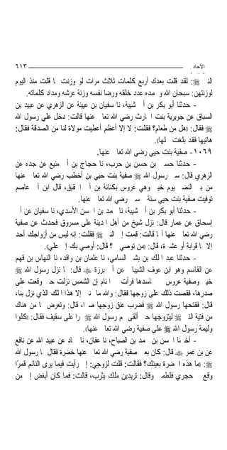 ‫٣١٦‬                                                                  ‫اﻵﺣﺎد‬
                                                                    ‫اﻟ ﺜﺎ /‬
‫ﺍﻟﻨﱯ ‪ :‬ﻟﻘﺪ ﻗﻠﺖ ﺑﻌﺪﻙ ﺃﺭﺑﻊ ﻛﻠﻤﺎﺕ ﺛﻼﺙ ﻣﺮﺍﺕ ﻟﻮ ﻭﺯﻧﺖ ﲟﺎ ﻗﻠﺖ ﻣﻨﺬ ﺍﻟﻴﻮﻡ‬
     ‫ﻟﻮﺯﻧﺘﻬﻦ: ﺳﺒﺤﺎﻥ ﺍﷲ ﻭﲝﻤﺪﻩ ﻋﺪﺩ ﺧﻠﻘﻪ ﻭﺭﺿﺎ ﻧﻔﺴﻪ ﻭﺯﻧﺔ ﻋﺮﺷﻪ ﻭﻣﺪﺍﺩ ﻛﻠﻤﺎﺗﻪ.‬
‫- ﺣﺪﺛﻨﺎ ﺃﺑﻮ ﺑﻜﺮ ﺑﻦ ﺃﰊ ﺷﻴﺒﺔ، ﻧﺎ ﺳﻔﻴﺎﻥ ﺑﻦ ﻋﻴﻴﻨﺔ ﻋﻦ ﺍﻟﺰﻫﺮﻱ ﻋﻦ ﻋﺒﻴﺪ ﺑﻦ‬
‫ﺍﻟﺴﺒﺎﻕ ﻋﻦ ﺟﻮﻳﺮﻳﺔ ﺑﻨﺖ ﺍﳊﺎﺭﺙ ﺭﺿﻲ ﺍﷲ ﺗﻌﺎﱃ ﻋﻨﻬﺎ ﻗﺎﻟﺖ: ﺩﺧﻞ ﻋﻠﻲ ﺭﺳﻮﻝ ﺍﷲ‬
‫‪ ‬ﻓﻘﺎﻝ: ))ﻫﻞ ﻣﻦ ﻃﻌﺎﻡ؟ ﻓﻘﻠﺖ: ﻻ ﺇﻻ ﺃﻋﻈﻢ ﺃﻋﻄﻴﺖ ﻣﻮﻻﺓ ﻟﻨﺎ ﻣﻦ ﺍﻟﺼﺪﻗﺔ ﻓﻘﺎﻝ:‬
                                                      ‫ﻫﺎﺗﻴﻬﺎ ﻓﻘﺪ ﺑﻠﻐﺖ ﳏﻠﻬﺎ((.‬
                                   ‫٩٦٠١- ﺻﻔﻴﺔ ﺑﻨﺖ ﺣﻴﻲ ﺭﺿﻲ ﺍﷲ ﺗﻌﺎﱃ ﻋﻨﻬﺎ.‬
‫- ﺣﺪﺛﻨﺎ ﺣﺴﲔ ﺑﻦ ﺣﺴﻦ ﺑﻦ ﺣﺮﺏ، ﻧﺎ ﺣﺠﺎﺝ ﺑﻦ ﺃﰊ ﻣﻨﻴﻊ ﻋﻦ ﺟﺪﻩ ﻋﻦ‬
‫ﺍﻟﺰﻫﺮﻱ ﻗﺎﻝ: ﺳﱮ ﺭﺳﻮﻝ ﺍﷲ ‪ ‬ﺻﻔﻴﺔ ﺑﻨﺖ ﺣﻴﻲ ﺑﻦ ﺃﺧﻄﺐ ﺭﺿﻲ ﺍﷲ ﺗﻌﺎﱃ ﻋﻨﻬﺎ‬
‫ﻣﻦ ﺑﲏ ﺍﻟﻨﻀﲑ ﻳﻮﻡ ﺧﻴﱪ ﻭﻫﻲ ﻋﺮﻭﺱ ﺑﻜﻨﺎﻧﺔ ﺑﻦ ﺃﰊ ﺍﳊﻘﻴﻖ، ﻗﺎﻝ ﺍﺑﻦ ﺃﰊ ﻋﺎﺻﻢ‬
                          ‫ﺗﻮﻓﻴﺖ ﺻﻔﻴﺔ ﺑﻨﺖ ﺣﻴﻲ ﺳﻨﺔ ﲬﺴﲔ ﺭﺿﻲ ﺍﷲ ﺗﻌﺎﱃ ﻋﻨﻬﺎ.‬
‫- ﺣﺪﺛﻨﺎ ﺃﺑﻮ ﺑﻜﺮ ﺑﻦ ﺃﰊ ﺷﻴﺒﺔ، ﻧﺎ ﳏﻤﺪ ﺑﻦ ﺍﳊﺴﻦ ﺍﻷﺳﺪﻱ، ﻧﺎ ﺳﻔﻴﺎﻥ ﻋﻦ ﺃﰊ‬
‫ﺇﺳﺤﺎﻕ ﻋﻦ ﻋﻤﺎﺭ ﻗﺎﻝ: ﻧﺰﻝ ﺷﻴﺦ ﻣﻦ ﺃﻫﻞ ﺍﳌﺪﻳﻨﺔ ﻋﻠﻰ ﻣﺴﺮﻭﻕ ﻓﺤﺪﺙ ﻋﻦ ﺻﻔﻴﺔ‬
‫ﺭﺿﻲ ﺍﷲ ﺗﻌﺎﱃ ﻋﻨﻬﺎ ﺃ‪‬ﺎ ﻗﺎﻟﺖ: ﻗﻤﺖ ﺇﱃ ﺍﻟﻨﱯ ‪ ‬ﻓﻘﻠﺖ: ﺇﻧﻪ ﻟﻴﺲ ﻣﻦ ﺃﺯﻭﺍﺟﻚ ﺃﺣﺪ‬
             ‫ﺇﻻ ﳍﺎ ﻗﺮﺍﺑﺔ ﺃﻭ ﻋﺸﲑﺓ، ﻗﺎﻝ: ))ﻣﻦ ﺗﻮﺻﻲ ﰊ؟ ﻗﺎﻝ: ﺃﻭﺻﻲ ﺑﻚ ﺇﱃ ﻋﻠﻲ((.‬
‫- ﺣﺪﺛﻨﺎ ﻋﺒﺪ ﺍﳌﻠﻚ ﺑﻦ ﺑﺸﲑ ﺍﻟﺴﺎﻣﻲ، ﻧﺎ ﻋﺜﻤﺎﻥ ﺑﻦ ﻭﺍﻗﺪ، ﻧﺎ ﺍﻟﻨﻬﺎﺱ ﺑﻦ ﻗﻬﻢ‬
‫ﻋﻦ ﺍﻟﻘﺎﺳﻢ ﻭﻫﻮ ﺍﺑﻦ ﻋﻮﻑ ﺍﻟﺸﻴﺒﺎﱐ ﻋﻦ ﺃﰊ ﺑﺮﺯﺓ ‪ ‬ﻗﺎﻝ: ﳌﺎ ﻧﺰﻝ ﺭﺳﻮﻝ ﺍﷲ ‪‬‬
‫ﺧﻴﱪ ﻭﺻﻔﻴﺔ ﻋﺮﻭﺱ ﰲ ﳎﺎﺳﺪﻫﺎ ﻓﺮﺃﺕ ﰲ ﺍﳌﻨﺎﻡ ﺇﻥ ﺍﻟﺸﻤﺲ ﻧﺰﻟﺖ ﺣﱴ ﻭﻗﻌﺖ ﻋﻠﻰ‬
‫ﺻﺪﺭﻫﺎ، ﻓﻘﺼﺖ ﺫﻟﻚ ﻋﻠﻰ ﺯﻭﺟﻬﺎ ﻓﻘﺎﻝ: ﻭﺍﷲ ﻣﺎ ﲤﻨﲔ ﺇﻻ ﻫﺬﺍ ﺍﳌﻠﻚ ﺍﻟﺬﻱ ﻧﺰﻝ ﺑﻨﺎ،‬
‫ﻗﺎﻝ: ﻓﻔﺘﺤﻬﺎ ﺭﺳﻮﻝ ﺍﷲ ‪ ‬ﻓﻀﺮﺏ ﻋﻨﻖ ﺯﻭﺟﻬﺎ ﺻﱪﺍ، ﻗﺎﻝ: ﻭﺗﻌﺮﺽ ﳍﺎ ﻣﻦ ﻫﻨﺎﻙ‬
‫ﻣﻦ ﻓﺘﻴﺔ ﺍﻟﻨﱯ ‪ ‬ﻟﻴﺘﺰﻭﺟﻬﺎ ﺣﱴ ﺃﻟﻘﻰ ﳍﻢ ﺭﺳﻮﻝ ﺍﷲ ‪ ‬ﲤﺮ‪‬ﺍ ﻋﻠﻰ ﺳﻘﻴﻒ ﻓﻘﺎﻝ: ))ﻛﻠﻮﺍ‬
                            ‫ﻭﻟﻴﻤﺔ ﺭﺳﻮﻝ ﺍﷲ ‪ ‬ﻋﻠﻰ ﺻﻔﻴﺔ ﺭﺿﻲ ﺍﷲ ﺗﻌﺎﱃ ﻋﻨﻬﺎ((.‬
‫- ﺃﺧﱪﻧﺎ ﺍﳊﺴﻦ ﺑﻦ ﳏﻤﺪ ﺑﻦ ﺍﻟﺼﺒﺎﺡ، ﻧﺎ ﻋﻔﺎﻥ، ﻧﺎ ﲪﺎﺩ ﻋﻦ ﻋﺒﻴﺪ ﺍﷲ ﻋﻦ ﻧﺎﻓﻊ‬
‫ﻋﻦ ﺑﻦ ﻋﻤﺮ ‪ ‬ﻗﺎﻝ: ﻛﺎﻥ ﺑﻌﲔ ﺻﻔﻴﺔ ﺭﺿﻲ ﺍﷲ ﺗﻌﺎﱃ ﻋﻨﻬﺎ ﺧﻀﺮﺓ ﻓﻘﺎﻝ ﳍﺎ ﺭﺳﻮﻝ ﺍﷲ‬
‫‪)) :‬ﻣﺎ ﻫﺬﻩ ﺍﳋﻀﺮﺓ ﺑﻌﻴﻨﻚ؟ ﻓﻘﺎﻟﺖ: ﻗﻠﺖ ﻟﺰﻭﺟﻲ: ﺇﱐ ﺭﺃﻳﺖ ﻓﻴﻤﺎ ﻳﺮﻯ ﺍﻟﻨﺎﺋﻢ ﻗﻤﺮًﺍ‬
‫ﻭﻗﻊ ﰲ ﺣﺠﺮﻱ ﻓﻠﻄﻤﲏ ﻭﻗﺎﻝ: ﺗﺮﻳﺪﻳﻦ ﻣﻠﻚ ﻳﺜﺮﺏ، ﻗﺎﻟﺖ: ﻓﻤﺎ ﻛﺎﻥ ﺃﺑﻐﺾ ﺇﱄ ﻣﻦ‬
 