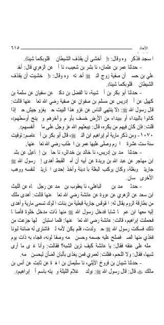 ‫٥١٦‬                                                                   ‫اﻵﺣﺎد‬
                                                                     ‫اﻟ ﺜﺎ /‬
          ‫ﺍﳌﺴﺠﺪ ﻓﺬﻛﺮ ﳓﻮﻩ ﻭﻗﺎﻝ: ))ﺇﱐ ﺃﺧﺸﻰ ﺃﻥ ﻳﻘﺬﻑ ﺍﻟﺸﻴﻄﺎﻥ ﰲ ﻗﻠﻮﺑﻜﻤﺎ ﺷﻴﺌﹰﺎ((.‬
‫- ﺣﺪﺛﻨﺎ ﻋﻤﺮ ﺑﻦ ﻋﺜﻤﺎﻥ، ﻧﺎ ﺑﺸﺮ ﺑﻦ ﺷﻌﻴﺐ، ﻧﺎ ﺃﰊ ﻋﻦ ﺍﻟﺰﻫﺮﻱ ﻗﺎﻝ: ﺃﺧﱪﱐ‬
‫ﻋﻠﻲ ﺑﻦ ﺣﺴﲔ ﺃﻥ ﺻﻔﻴﺔ ﺯﻭﺝ ﺍﻟﻨﱯ ‪ ‬ﺃﺧﱪﺗﻪ ﳓﻮﻩ ﻭﻗﺎﻝ: ))ﺇﱐ ﺧﺸﻴﺖ ﺃﻥ ﻳﻘﺬﻑ‬
                                                    ‫ﺍﻟﺸﻴﻄﺎﻥ ﰲ ﻗﻠﻮﺑﻜﻤﺎ ﺷﻴﺌﹰﺎ((.‬
‫- ﺣﺪﺛﻨﺎ ﺃﺑﻮ ﺑﻜﺮ ﺑﻦ ﺃﰊ ﺷﻴﺒﺔ، ﻧﺎ ﺍﻟﻔﻀﻞ ﺑﻦ ﺩﻛﲔ ﻋﻦ ﺳﻔﻴﺎﻥ ﻋﻦ ﺳﻠﻤﺔ ﺑﻦ‬
‫ﻛﻬﻴﻞ ﻋﻦ ﺃﰊ ﺇﺩﺭﻳﺲ ﻋﻦ ﻣﺴﻠﻢ ﺑﻦ ﺻﻔﻮﺍﻥ ﻋﻦ ﺻﻔﻴﺔ ﺭﺿﻲ ﺍﷲ ﺗﻌﺎﱃ ﻋﻨﻬﺎ ﻗﺎﻟﺖ:‬
‫ﻗﺎﻝ ﺭﺳﻮﻝ ﺍﷲ ‪)) :‬ﻻ ﻳﻨﺘﻬﻲ ﺍﻟﻨﺎﺱ ﻋﻦ ﻏﺰﻭ ﻫﺬﺍ ﺍﻟﺒﻴﺖ ﺣﱴ ﻳﻐﺰﻭ ﺟﻴﺶ ﺣﱴ ﺇﺫﺍ‬
‫ﻛﺎﻧﻮﺍ ﺑﺎﻟﺒﻴﺪﺍﺀ ﺃﻭ ﺑﺒﻴﺪﺍﺀ ﻣﻦ ﺍﻷﺭﺽ ﺧﺴﻒ ﺑﺄﻭﳍﻢ ﻭﺁﺧﺮﻫﻢ ﻭﱂ ﻳﻨﺞ ﺃﻭﺳﻄﻬﻢ((،‬
      ‫ﻗﻠﺖ: ﻓﺈﻥ ﻛﺎﻥ ﻓﻴﻬﻢ ﻣﻦ ﻳﻜﺮﻩ، ﻗﺎﻝ: ))ﻳﺒﻌﺜﻬﻢ ﺍﷲ ﻋﺰ ﻭﺟﻞ ﻋﻠﻰ ﻣﺎ ﰲ ﺃﻧﻔﺴﻬﻢ((.‬
‫٠٧٠١- ﻭﻣﻦ ﺫﻛﺮ ﻣﺎﺭﻳﺔ ﺃﻡ ﺇﺑﺮﺍﻫﻴﻢ ﺍﺑﻦ ﺍﻟﻨﱯ ‪ ،‬ﻗﺎﻝ ﺃﺑﻮ ﺑﻜﺮ ﺑﻦ ﺃﰊ ﻋﺎﺻﻢ: ﺗﻮﻓﻴﺖ‬
           ‫ﺳﻨﺔ ﺳﺖ ﻋﺸﺮﺓ ﰲ ﺍﶈﺮﻡ ﻭﺻﻠﻰ ﻋﻠﻴﻬﺎ ﻋﻤﺮ ﺑﻦ ﺍﳋﻄﺎﺏ ﺭﺿﻲ ﺍﷲ ﺗﻌﺎﱃ ﻋﻨﻬﺎ.‬
‫- ﺣﺪﺛﻨﺎ ﳏﻤﺪ ﺑﻦ ﺇﺩﺭﻳﺲ، ﻧﺎ ﺧﺎﻟﺪ ﺑﻦ ﺧﺪﺍﺵ، ﻧﺎ ﺣﺎﰎ ﺑﻦ ﺇﲰﺎﻋﻴﻞ ﻋﻦ ﺑﺸﲑ‬
‫ﺍﺑﻦ ﻣﻬﺎﺟﺮ ﻋﻦ ﻋﺒﺪ ﺍﷲ ﺑﻦ ﺑﺮﻳﺪﺓ ﻋﻦ ﺃﺑﻴﻪ ﺃﻥ ﺃﻣﲑ ﺍﻟﻘﺒﻂ ﺃﻫﺪﻯ ﺇﱃ ﺭﺳﻮﻝ ﺍﷲ ‪‬‬
‫ﺟﺎﺭﻳﺘﲔ ﻭﺑﻐﻠﺔ، ﻭﻛﺎﻥ ﻳﺮﻛﺐ ﺍﻟﺒﻐﻠﺔ ﺑﺎﳌﺪﻳﻨﺔ ﻭﺃﺧﺬ ﺇﺣﺪﻯ ﺍﳉﺎﺭﻳﺘﲔ ﻟﻨﻔﺴﻪ ﻭﻭﻫﺐ‬
                                                                 ‫ﺍﻷﺧﺮﻯ ﳊﺴﺎﻥ.‬
‫- ﺣﺪﺛﲏ ﳏﻤﺪ ﺑﻦ ﳛﲕ ﺍﻟﺒﺎﻫﻠﻲ، ﻧﺎ ﻳﻌﻘﻮﺏ ﺑﻦ ﳏﻤﺪ ﻋﻦ ﺭﺟﻞ ﲰﺎﻩ ﻋﻦ ﺍﻟﻠﻴﺚ‬
‫ﺍﺑﻦ ﺳﻌﺪ ﻋﻦ ﺍﻟﺰﻫﺮﻱ ﻋﻦ ﻋﺮﻭﺓ ﻋﻦ ﻋﺎﺋﺸﺔ ﺭﺿﻲ ﺍﷲ ﺗﻌﺎﱃ ﻋﻨﻬﺎ ﻗﺎﻟﺖ: ﺃﻫﺪﻯ ﻣﻠﻚ‬
‫ﻣﻦ ﺑﻄﺎﺭﻗﺔ ﺍﻟﺮﻭﻡ ﻳﻘﺎﻝ ﻟﻪ: ﺍﳌﻘﻮﻗﺲ ﺟﺎﺭﻳﺔ ﻗﺒﻄﻴﺔ ﻣﻦ ﺑﻨﺎﺕ ﺍﳌﻠﻮﻙ ﺗﺴﻤﻰ ﻣﺎﺭﻳﺔ ﻭﺃﻫﺪﻯ‬
‫ﺇﻟﻴﻪ ﻣﻌﻬﺎ ﺍﺑﻦ ﻋﻢ ﳍﺎ ﺷﺎﺑ‪‬ﺎ ﻓﺪﺧﻞ ﺭﺳﻮﻝ ﺍﷲ ‪ ‬ﻣﻨﻬﺎ ﺫﺍﺕ ﻣﺪﺧﻞ ﺧﻠﻮﺓ ﻓﺄﺻﺎ‪‬ﺎ‬
‫ﻓﺤﻤﻠﺖ ﺇﺑﺮﺍﻫﻴﻢ، ﻗﺎﻟﺖ: ﻋﺎﺋﺸﺔ ﺭﺿﻲ ﺍﷲ ﺗﻌﺎﱃ ﻋﻨﻬﺎ: ﻓﻠﻤﺎ ﺍﺳﺘﺒﺎﻥ ﲪﻠﻬﺎ ﺟﺰﻋﺖ ﻣﻦ‬
‫ﺫﻟﻚ ﻓﺴﻜﺖ ﺭﺳﻮﻝ ﺍﷲ ‪ ‬ﺣﱴ ﻭﻟﺪﺕ، ﻓﻠﻢ ﻳﻜﻦ ﻷﻣﻪ ﻟﱭ ﻓﺎﺷﺘﺮﻯ ﻟﻪ ﺿﺎﺋﻨﺔ ﻟﺒﻮﻧ‪‬ﺎ‬
‫ﻓﻐﺬﻱ ﻣﻨﻬﺎ ﺍﻟﺼﱯ ﻓﺼﻠﺢ ﻋﻠﻴﻪ ﺟﺴﻤﻪ ﻭﺣﺴﻦ ﳊﻤﻪ ﻭﺻﻔﺎ ﻟﻮﻧﻪ، ﻓﺠﺎﺀ ﺑﻪ ﺫﺍﺕ ﻳﻮﻡ‬
‫ﳛﻤﻠﻪ ﻋﻠﻰ ﻋﻨﻘﻪ ﻓﻘﺎﻝ: ﻳﺎ ﻋﺎﺋﺸﺔ ﻛﻴﻒ ﺗﺮﻳﻦ ﺍﻟﺸﺒﻪ؟ ﻓﻘﺎﻟﺖ: ﻭﺃﻧﺎ ﻏﲑﻯ ﻣﺎ ﺃﺭﻯ‬
       ‫ﺷﺒﻬ‪‬ﺎ، ﻓﻘﺎﻝ: ﻭﻻ ﺍﻟﻠﺤﻢ، ﻓﻘﻠﺖ: ﻟﻌﻤﺮﻱ ﻓﻤﻦ ﻳﻐﺬﻯ ﺑﺄﻟﺒﺎﻥ ﺍﻟﻀﺄﻥ ﻟﻴﺤﺴﻦ ﳊﻤﻪ.‬
‫- ﺣﺪﺛﻨﺎ ﺷﻴﺒﺎﻥ ﺑﻦ ﻓﺮﻭﺥ ﺍﻷﻳﻠﻲ، ﻧﺎ ﺳﻠﻴﻤﺎﻥ ﺑﻦ ﺍﳌﻐﲑﺓ ﻋﻦ ﺛﺎﺑﺖ ﻋﻦ ﺃﻧﺲ ﺑﻦ‬
   ‫ﻣﺎﻟﻚ ‪ ‬ﻗﺎﻝ: ﻗﺎﻝ ﺭﺳﻮﻝ ﺍﷲ ‪)) :‬ﻭﻟﺪ ﱄ ﻏﻼﻡ ﺍﻟﻠﻴﻠﺔ ﻭﲰﻴﺘﻪ ﺑﺎﺳﻢ ﺃﰊ ﺇﺑﺮﺍﻫﻴﻢ((.‬
 