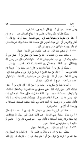 ‫١٢٦‬                                                                    ‫اﻵﺣﺎد‬
                                                                      ‫اﻟ ﺜﺎ /‬
                       ‫ﺭﺿﻲ ﺍﷲ ﺗﻌﺎﱃ ﻋﻨﻬﺎ ﺃﻥ ﺍﻟﻨﱯ ‪ ‬ﻗﺎﻝ ﳍﺎ: ))ﺣﺠﻲ ﻭﺍﺷﺘﺮﻃﻲ((.‬
‫- ﺣﺪﺛﻨﺎ ﻋﻘﺒﺔ ﺑﻦ ﻣﻜﺮﻡ، ﻧﺎ ﺃﺑﻮ ﻋﺎﺻﻢ ﻋﻦ ﺍﳊﺠﺎﺝ ﺍﻟﺼﻮﺍﻑ ﻋﻦ ﳛﲕ ﻭﻫﻮ ﺍﺑﻦ‬
‫ﺃﰊ ﻛﺜﲑ ﻋﻦ ﻋﻜﺮﻣﺔ ﻋﻦ ﺿﺒﺎﻋﺔ ﺑﻨﺖ ﺍﻟﺰﺑﲑ ﺭﺿﻲ ﺍﷲ ﺗﻌﺎﱃ ﻋﻨﻬﺎ ﺃﻥ ﺍﻟﻨﱯ ‪ ‬ﻗﺎﻝ ﳍﺎ:‬
‫ﺃﻫﻠﻲ ﻭﺍﺷﺘﺮﻃﻲ ﺃﻥ ﳏﻠﻲ ﺣﻴﺚ ﺃﺣﺘﺒﺲ ﻓﺈﻥ ﺣﺒﺴﺖ ﻓﻘﺪ ﺣﻠﻠﺖ ﻭﻟﻚ ﺷﺮﻃﻚ، ﻗﺎﻝ‬
                                    ‫ﺃﺑﻮ ﺑﻜﺮ: ﻭﺭﻭﺍﻩ ﻋﻨﻬﺎ ﺍﺑﻦ ﻋﺒﺎﺱ ﻭﻋﺮﻭﺓ ﺑﻦ ﺍﻟﺰﺑﲑ.‬
               ‫٥٧٠١- ﺃﻡ ﺣﻜﻴﻢ ﺑﻨﺖ ﺍﻟﺰﺑﲑ ﺑﻦ ﻋﺒﺪ ﺍﳌﻄﻠﺐ ﺭﺿﻲ ﺍﷲ ﺗﻌﺎﱃ ﻋﻨﻬﺎ.‬
‫- ﺣﺪﺛﻨﺎ ﻫﺪﺑﺔ ﺑﻦ ﺧﺎﻟﺪ، ﻧﺎ ﲪﺎﺩ ﺑﻦ ﺳﻠﻤﺔ ﻋﻦ ﻋﻤﺎﺭ ﺑﻦ ﺃﰊ ﻋﻤﺎﺭ ﻋﻦ ﺃﻡ‬
‫ﺣﻜﻴﻢ ﺑﻨﺖ ﺍﻟﺰﺑﲑ ﺑﻦ ﻋﺒﺪ ﺍﳌﻄﻠﺐ ﺭﺿﻲ ﺍﷲ ﺗﻌﺎﱃ ﻋﻨﻬﺎ ﻗﺎﻟﺖ: ﺩﺧﻞ ﻋﻠﻲ ﺭﺳﻮﻝ ﺍﷲ‬
     ‫‪ ‬ﻓﺄﻛﻞ ﰲ ﺑﻴﱵ ﻛﺘﻔﹰﺎ ﰒ ﺟﺎﺀﻩ ﺑﻼﻝ ‪ ‬ﻓﺄﺫﻧﻪ ﺑﺎﻟﺼﻼﺓ ﻓﺬﻫﺐ ﻓﺼﻠﻰ ﻭﱂ ﻳﺘﻮﺿﺄ.‬
‫- ﺣﺪﺛﻨﺎ ﺃﺑﻮ ﺑﻜﺮ ﺑﻦ ﺃﰊ ﺷﻴﺒﺔ، ﻧﺎ ﻳﺰﻳﺪ ﺑﻦ ﻫﺎﺭﻭﻥ ﻋﻦ ﺳﻌﻴﺪ ﺑﻦ ﺃﰊ ﻋﺮﻭﺑﺔ ﻋﻦ‬
‫ﻗﺘﺎﺩﺓ ﻋﻦ ﺻﺎﱀ ﺃﰊ ﺍﳋﻠﻴﻞ ﻋﻦ ﻋﺒﺪ ﺍﷲ ﺑﻦ ﺍﳊﺎﺭﺙ ﺑﻦ ﻧﻮﻓﻞ ﻋﻦ ﺃﻡ ﺣﻜﻴﻢ ﺑﻨﺖ ﺍﻟﺰﺑﲑ‬
‫ﺭﺿﻲ ﺍﷲ ﺗﻌﺎﱃ ﻋﻨﻬﺎ: ﺃﻥ ﺍﻟﻨﱯ ‪ ‬ﺩﺧﻞ ﻋﻠﻰ ﺿﺒﺎﻋﺔ ﺭﺿﻲ ﺍﷲ ﺗﻌﺎﱃ ﻋﻨﻬﺎ ﻓﻨﻬﺶ‬
                                    ‫ﻋﻨﺪﻫﺎ ﻣﻦ ﻛﺘﻒ ﰒ ﺧﺮﺝ ﺇﱃ ﺍﻟﺼﻼﺓ ﻭﱂ ﻳﺘﻮﺿﺄ.‬
‫- ﺃﺧﱪﻧﺎ ﻋﻘﺒﺔ ﺑﻦ ﻣﻜﺮﻡ، ﻧﺎ ﳏﺒﻮﺏ ﺑﻦ ﺍﳊﺴﻦ ﻗﺎﻝ: ﻗﺎﻝ ﺩﺍﻭﺩ ﺑﻦ ﺃﰊ ﻫﻨﺪ:‬
‫ﺩﺧﻠﺖ ﺃﻧﺎ ﻭﺍﳊﺴﻦ ﻭﺛﺎﺑﺖ ﺍﻟﺒﻨﺎﱐ ﻋﻠﻰ ﺇﺳﺤﺎﻕ ﺑﻦ ﻋﺒﺪ ﺍﷲ ﺑﻦ ﺍﳊﺎﺭﺙ ﻓﻘﺎﻝ ﻟﻪ ﺛﺎﺑﺖ:‬
‫ﻳﺎ ﺃﺑﺎ ﻳﻌﻘﻮﺏ ﺣﺪﺙ ﺃﺑﺎ ﺳﻌﻴﺪ ﲝﺪﻳﺚ ﺍﻟﻜﺘﻒ ﻓﻘﺎﻝ ﺇﺳﺤﺎﻕ: ﺣﺪﺛﺘﲏ ﺃﻡ ﺣﻜﻴﻢ ﺑﻨﺖ‬
‫ﺍﻟﺰﺑﲑ ﺭﺿﻲ ﺍﷲ ﺗﻌﺎﱃ ﻋﻨﻬﺎ ﺃ‪‬ﺎ ﻛﺎﻧﺖ ﺗﺼﻨﻊ ﻟﻠﻨﱯ ‪ ‬ﻃﻌﺎﻣ‪‬ﺎ ﻓﺘﺒﻌﺚ ﺑﻪ ﺇﻟﻴﻪ ﻭﺭﲟﺎ ﺃﺗﺎﻫﺎ‬
‫ﻓﺄﻛﻞ ﻋﻨﺪﻫﺎ ﻭﺃ‪‬ﺎ ﺯﻋﻤﺖ ﺃﻧﻪ ﺃﺗﺎﻫﺎ ﺫﺍﺕ ﻳﻮﻡ ﻓﺄﺗﺘﻪ ﺑﻜﺘﻒ ﻓﺠﻌﻠﺖ ﺗﺴﺤﺎﻫﺎ ﻟﻪ‬
                                               ‫ﻭﺯﻋﻤﺖ ﺃﻧﻪ ﺃﻛﻞ ﻭﱂ ﳛﺪﺙ ﻭﺿﻮﺀًﺍ.‬
‫- ﺣﺪﺛﻨﺎ ﺃﺑﻮ ﺍﻟﺮﺑﻴﻊ ﻧﺎ ﺟﻌﻔﺮ ﺑﻦ ﺳﻠﻴﻤﺎﻥ، ﻧﺎ ﺩﺍﻭﺩ ﺑﻦ ﺃﰊ ﻫﻨﺪ، ﻧﺎ ﺇﺳﺤﺎﻕ‬
‫ﺍﳍﺎﴰﻲ، ﺣﺪﺛﺘﲏ ﺻﻔﻴﺔ ﺭﺿﻲ ﺍﷲ ﺗﻌﺎﱃ ﻋﻨﻬﺎ ﻗﺎﻟﺖ: ﺩﺧﻞ ﻋﻠﻲ ﺭﺳﻮﻝ ﺍﷲ ‪ ‬ﻓﻘﺮﺏ‬
‫ﺇﻟﻴﻪ ﻛﺘﻔﹰﺎ ﺑﺎﺭﺩ‪‬ﺍ ﻭﻛﻨﺖ ﺃﺳﺤﺎﻫﺎ ﻟﻪ ﻓﺄﻛﻞ ﻣﻨﻬﺎ ﰒ ﻗﺎﻡ ﻓﺼﻠﻰ، ﻗﺎﻝ ﺍﺑﻦ ﺃﰊ ﻋﺎﺻﻢ ﺃﻡ‬
                                            ‫ﺣﻜﻴﻢ ﺍﲰﻬﺎ ﺻﻔﻴﺔ ﺭﺿﻲ ﺍﷲ ﺗﻌﺎﱃ ﻋﻨﻬﺎ.‬
                               ‫٦٧٠١- ﺃﻡ ﺍﳊﻜﻢ ﺑﻨﺖ ﺍﻟﺰﺑﲑ ﺭﺿﻲ ﺍﷲ ﺗﻌﺎﱃ ﻋﻨﻬﺎ.‬
‫- ﺣﺪﺛﻨﺎ ﳏﻤﺪ ﺑﻦ ﺍﳌﺜﲎ، ﻧﺎ ﻣﻌﺎﺫ ﺑﻦ ﻫﺸﺎﻡ، ﻧﺎ ﺃﰊ ﻋﻦ ﻗﺘﺎﺩﺓ ﻋﻦ ﺇﺳﺤﺎﻕ ﺑﻦ‬
‫ﻋﺒﺪ ﺍﷲ ﺑﻦ ﺍﳊﺎﺭﺙ ﺑﻦ ﻧﻮﻓﻞ ﻋﻦ ﺃﻡ ﺍﳊﻜﻢ ﺑﻨﺖ ﺍﻟﺰﺑﲑ: ﺃ‪‬ﺎ ﻧﺎﻭﻟﺖ ﺍﻟﻨﱯ ‪ ‬ﻛﺘﻔﹰﺎ‬
 