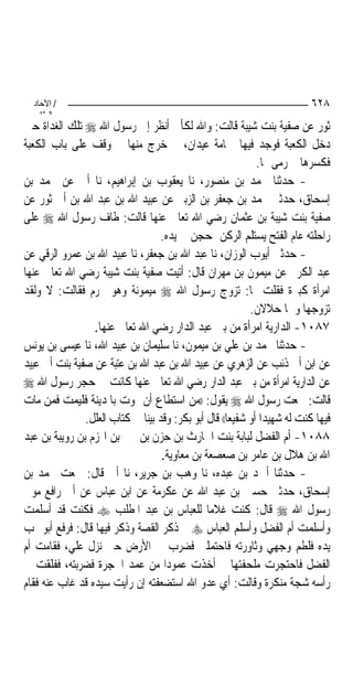 ‫/ اﻵﺣﺎد‬                                                                   ‫٨٢٦‬
    ‫اﻟ ﺜﺎﻧ‬
‫ﺛﻮﺭ ﻋﻦ ﺻﻔﻴﺔ ﺑﻨﺖ ﺷﻴﺒﺔ ﻗﺎﻟﺖ: ﻭﺍﷲ ﻟﻜﺄﱐ ﺃﻧﻈﺮ ﺇﱃ ﺭﺳﻮﻝ ﺍﷲ ‪ ‬ﺗﻠﻚ ﺍﻟﻐﺪﺍﺓ ﺣﲔ‬
‫ﺩﺧﻞ ﺍﻟﻜﻌﺒﺔ ﻓﻮﺟﺪ ﻓﻴﻬﺎ ﲪﺎﻣﺔ ﻋﻴﺪﺍﻥ، ﰒ ﺧﺮﺝ ﻣﻨﻬﺎ ﰒ ﻭﻗﻒ ﻋﻠﻰ ﺑﺎﺏ ﺍﻟﻜﻌﺒﺔ‬
                                                              ‫ﻓﻜﺴﺮﻫﺎ ﰒ ﺭﻣﻰ ‪‬ﺎ.‬
‫- ﺣﺪﺛﻨﺎ ﳏﻤﺪ ﺑﻦ ﻣﻨﺼﻮﺭ، ﻧﺎ ﻳﻌﻘﻮﺏ ﺑﻦ ﺇﺑﺮﺍﻫﻴﻢ، ﻧﺎ ﺃﰊ ﻋﻦ ﳏﻤﺪ ﺑﻦ‬
‫ﺇﺳﺤﺎﻕ، ﺣﺪﺛﲏ ﳏﻤﺪ ﺑﻦ ﺟﻌﻔﺮ ﺑﻦ ﺍﻟﺰﺑﲑ ﻋﻦ ﻋﺒﻴﺪ ﺍﷲ ﺑﻦ ﻋﺒﺪ ﺍﷲ ﺑﻦ ﺃﰊ ﺛﻮﺭ ﻋﻦ‬
‫ﺻﻔﻴﺔ ﺑﻨﺖ ﺷﻴﺒﺔ ﺑﻦ ﻋﺜﻤﺎﻥ ﺭﺿﻲ ﺍﷲ ﺗﻌﺎﱃ ﻋﻨﻬﺎ ﻗﺎﻟﺖ: ﻃﺎﻑ ﺭﺳﻮﻝ ﺍﷲ ‪ ‬ﻋﻠﻰ‬
                                   ‫ﺭﺍﺣﻠﺘﻪ ﻋﺎﻡ ﺍﻟﻔﺘﺢ ﻳﺴﺘﻠﻢ ﺍﻟﺮﻛﻦ ﲟﺤﺠﻦ ﰲ ﻳﺪﻩ.‬
‫- ﺣﺪﺛﲏ ﺃﻳﻮﺏ ﺍﻟﻮﺯﺍﻥ، ﻧﺎ ﻋﺒﺪ ﺍﷲ ﺑﻦ ﺟﻌﻔﺮ، ﻧﺎ ﻋﺒﻴﺪ ﺍﷲ ﺑﻦ ﻋﻤﺮﻭ ﺍﻟﺮﻗﻲ ﻋﻦ‬
‫ﻋﺒﺪ ﺍﻟﻜﺮﱘ ﻋﻦ ﻣﻴﻤﻮﻥ ﺑﻦ ﻣﻬﺮﺍﻥ ﻗﺎﻝ: ﺃﺗﻴﺖ ﺻﻔﻴﺔ ﺑﻨﺖ ﺷﻴﺒﺔ ﺭﺿﻲ ﺍﷲ ﺗﻌﺎﱃ ﻋﻨﻬﺎ‬
‫ﺍﻣﺮﺃﺓ ﻛﺒﲑﺓ ﻓﻘﻠﺖ ﳍﺎ: ﺗﺰﻭﺝ ﺭﺳﻮﻝ ﺍﷲ ‪ ‬ﻣﻴﻤﻮﻧﺔ ﻭﻫﻮ ﳏﺮﻡ ﻓﻘﺎﻟﺖ: ﻻ ﻭﻟﻘﺪ‬
                                                            ‫ﺗﺰﻭﺟﻬﺎ ﻭﳘﺎ ﺣﻼﻻﻥ.‬
                 ‫٧٨٠١- ﺍﻟﺪﺍﺭﻳﺔ ﺍﻣﺮﺃﺓ ﻣﻦ ﺑﲏ ﻋﺒﺪ ﺍﻟﺪﺍﺭ ﺭﺿﻲ ﺍﷲ ﺗﻌﺎﱃ ﻋﻨﻬﺎ.‬
‫- ﺣﺪﺛﻨﺎ ﳏﻤﺪ ﺑﻦ ﻋﻠﻲ ﺑﻦ ﻣﻴﻤﻮﻥ، ﻧﺎ ﺳﻠﻴﻤﺎﻥ ﺑﻦ ﻋﺒﻴﺪ ﺍﷲ، ﻧﺎ ﻋﻴﺴﻰ ﺑﻦ ﻳﻮﻧﺲ‬
‫ﻋﻦ ﺍﺑﻦ ﺃﰊ ﺫﺋﺐ ﻋﻦ ﺍﻟﺰﻫﺮﻱ ﻋﻦ ﻋﺒﻴﺪ ﺍﷲ ﺑﻦ ﻋﺒﺪ ﺍﷲ ﺑﻦ ﻋﺘﺒﺔ ﻋﻦ ﺻﻔﻴﺔ ﺑﻨﺖ ﺃﰊ ﻋﺒﻴﺪ‬
‫ﻋﻦ ﺍﻟﺪﺍﺭﻳﺔ ﺍﻣﺮﺃﺓ ﻣﻦ ﺑﲏ ﻋﺒﺪ ﺍﻟﺪﺍﺭ ﺭﺿﻲ ﺍﷲ ﺗﻌﺎﱃ ﻋﻨﻬﺎ ﻛﺎﻧﺖ ﰲ ﺣﺠﺮ ﺭﺳﻮﻝ ﺍﷲ ‪‬‬
‫ﻗﺎﻟﺖ: ﲰﻌﺖ ﺭﺳﻮﻝ ﺍﷲ ‪ ‬ﻳﻘﻮﻝ: ))ﻣﻦ ﺍﺳﺘﻄﺎﻉ ﺃﻥ ﳝﻮﺕ ﺑﺎﳌﺪﻳﻨﺔ ﻓﻠﻴﻤﺖ ﻓﻤﻦ ﻣﺎﺕ‬
               ‫ﻓﻴﻬﺎ ﻛﻨﺖ ﻟﻪ ﺷﻬﻴﺪ‪‬ﺍ ﺃﻭ ﺷﻔﻴﻌ‪‬ﺎ(( ﻗﺎﻝ ﺃﺑﻮ ﺑﻜﺮ: ﻭﻗﺪ ﺑﻴﻨﺎ ﰲ ﻛﺘﺎﺏ ﺍﻟﻌﻠﻞ.‬
‫٨٨٠١- ﺃﻡ ﺍﻟﻔﻀﻞ ﻟﺒﺎﺑﺔ ﺑﻨﺖ ﺍﳊﺎﺭﺙ ﺑﻦ ﺣﺰﻥ ﺑﻦ ﲜﲑ ﺑﻦ ﺍﳍﺰﻡ ﺑﻦ ﺭﻭﻳﺒﺔ ﺑﻦ ﻋﺒﺪ‬
                                   ‫ﺍﷲ ﺑﻦ ﻫﻼﻝ ﺑﻦ ﻋﺎﻣﺮ ﺑﻦ ﺻﻌﺼﻌﺔ ﺑﻦ ﻣﻌﺎﻭﻳﺔ.‬
‫- ﺣﺪﺛﻨﺎ ﺃﲪﺪ ﺑﻦ ﻋﺒﺪﻩ، ﻧﺎ ﻭﻫﺐ ﺑﻦ ﺟﺮﻳﺮ، ﻧﺎ ﺃﰊ ﻗﺎﻝ: ﲰﻌﺖ ﳏﻤﺪ ﺑﻦ‬
‫ﺇﺳﺤﺎﻕ، ﺣﺪﺛﲏ ﺣﺴﲔ ﺑﻦ ﻋﺒﺪ ﺍﷲ ﻋﻦ ﻋﻜﺮﻣﺔ ﻋﻦ ﺍﺑﻦ ﻋﺒﺎﺱ ﻋﻦ ﺃﰊ ﺭﺍﻓﻊ ﻣﻮﱃ‬
‫ﺭﺳﻮﻝ ﺍﷲ ‪ ‬ﻗﺎﻝ: ﻛﻨﺖ ﻏﻼﻣ‪‬ﺎ ﻟﻠﻌﺒﺎﺱ ﺑﻦ ﻋﺒﺪ ﺍﳌﻄﻠﺐ ‪ ‬ﻓﻜﻨﺖ ﻗﺪ ﺃﺳﻠﻤﺖ‬
‫ﻭﺃﺳﻠﻤﺖ ﺃﻡ ﺍﻟﻔﻀﻞ ﻭﺃﺳﻠﻢ ﺍﻟﻌﺒﺎﺱ ‪ ‬ﰒ ﺫﻛﺮ ﺍﻟﻘﺼﺔ ﻭﺫﻛﺮ ﻓﻴﻬﺎ ﻗﺎﻝ: ﻓﺮﻓﻊ ﺃﺑﻮ ﳍﺐ‬
‫ﻳﺪﻩ ﻓﻠﻄﻢ ﻭﺟﻬﻲ ﻭﺛﺎﻭﺭﺗﻪ ﻓﺎﺣﺘﻤﻠﲏ ﻓﻀﺮﺏ ﰊ ﺍﻷﺭﺽ ﺣﱴ ﻧﺰﻝ ﻋﻠﻲ، ﻓﻘﺎﻣﺖ ﺃﻡ‬
‫ﺍﻟﻔﻀﻞ ﻓﺎﺣﺘﺠﺮﺕ ﻣﻠﺤﻔﺘﻬﺎ ﰒ ﺃﺧﺬﺕ ﻋﻤﻮﺩ‪‬ﺍ ﻣﻦ ﻋﻤﺪ ﺍﳊﺠﺮﺓ ﻓﻀﺮﺑﺘﻪ، ﻓﻔﻠﻘﺖ ﰲ‬
‫ﺭﺃﺳﻪ ﺷﺠﺔ ﻣﻨﻜﺮﺓ ﻭﻗﺎﻟﺖ: ﺃﻱ ﻋﺪﻭ ﺍﷲ ﺍﺳﺘﻀﻌﻔﺘﻪ ﺇﻥ ﺭﺃﻳﺖ ﺳﻴﺪﻩ ﻗﺪ ﻏﺎﺏ ﻋﻨﻪ ﻓﻘﺎﻡ‬
 