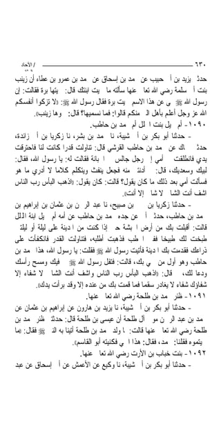 ‫/ اﻵﺣﺎد‬                                                                ‫٠٣٦‬
    ‫اﻟ ﺜﺎﻧ‬
‫ﺣﺪﺛﲏ ﻳﺰﻳﺪ ﺑﻦ ﺃﰊ ﺣﺒﻴﺐ ﻋﻦ ﳏﻤﺪ ﺑﻦ ﺇﺳﺤﺎﻕ ﻋﻦ ﳏﻤﺪ ﺑﻦ ﻋﻤﺮﻭ ﺑﻦ ﻋﻄﺎﺀ ﺃﻥ ﺯﻳﻨﺐ‬
‫ﺑﻨﺖ ﺃﰊ ﺳﻠﻤﺔ ﺭﺿﻲ ﺍﷲ ﺗﻌﺎﱃ ﻋﻨﻬﺎ ﺳﺄﻟﺘﻪ ﻣﺎ ﲰﻴﺖ ﺍﺑﻨﺘﻚ ﻗﺎﻝ: ﲰﻴﺘﻬﺎ ﺑﺮﺓ ﻓﻘﺎﻟﺖ: ﺇﻥ‬
‫ﺭﺳﻮﻝ ﺍﷲ ‪ ‬ﻰ ﻋﻦ ﻫﺬﺍ ﺍﻻﺳﻢ ﲰﻴﺖ ﺑﺮﺓ ﻓﻘﺎﻝ ﺭﺳﻮﻝ ﺍﷲ ‪)) :‬ﻻ ﺗﺰﻛﻮﺍ ﺃﻧﻔﺴﻜﻢ‬
         ‫ﺍﷲ ﻋﺰ ﻭﺟﻞ ﺃﻋﻠﻢ ﺑﺄﻫﻞ ﺍﻟﱪ ﻣﻨﻜﻢ ﻗﺎﻟﻮﺍ: ﻓﻤﺎ ﻧﺴﻤﻴﻬﺎ؟ ﻗﺎﻝ: ﲰﻮﻫﺎ ﺯﻳﻨﺐ((.‬
                                  ‫٠٩٠١- ﺃﻡ ﲨﻴﻞ ﺑﻨﺖ ﺍ‪‬ﻠﻞ ﺃﻡ ﳏﻤﺪ ﺑﻦ ﺣﺎﻃﺐ.‬
‫- ﺣﺪﺛﻨﺎ ﺃﺑﻮ ﺑﻜﺮ ﺑﻦ ﺃﰊ ﺷﻴﺒﺔ، ﻧﺎ ﳏﻤﺪ ﺑﻦ ﺑﺸﺮ، ﻧﺎ ﺯﻛﺮﻳﺎ ﺑﻦ ﺃﰊ ﺯﺍﺋﺪﺓ،‬
‫ﺣﺪﺛﲏ ﲰﺎﻙ ﻋﻦ ﳏﻤﺪ ﺑﻦ ﺣﺎﻃﺐ ﺍﻟﻘﺮﺷﻲ ﻗﺎﻝ: ﺗﻨﺎﻭﻟﺖ ﻗﺪﺭ‪‬ﺍ ﻛﺎﻧﺖ ﻟﻨﺎ ﻓﺎﺣﺘﺮﻗﺖ‬
‫ﻳﺪﻱ ﻓﺎﻧﻄﻠﻘﺖ ﰊ ﺃﻣﻲ ﺇﱃ ﺭﺟﻞ ﺟﺎﻟﺲ ﰲ ﺍﳉﺒﺎﻧﺔ ﻓﻘﺎﻟﺖ ﻟﻪ: ﻳﺎ ﺭﺳﻮﻝ ﺍﷲ، ﻓﻘﺎﻝ:‬
‫ﻟﺒﻴﻚ ﻭﺳﻌﺪﻳﻚ، ﻗﺎﻝ: ﰒ ﺃﺩﻧﺘﲏ ﻣﻨﻪ ﻓﺠﻌﻞ ﻳﻨﻔﺚ ﻭﻳﺘﻜﻠﻢ ﻛﻼﻣ‪‬ﺎ ﻻ ﺃﺩﺭﻱ ﻣﺎ ﻫﻮ‬
‫ﻓﺴﺄﻟﺖ ﺃﻣﻲ ﺑﻌﺪ ﺫﻟﻚ ﻣﺎ ﻛﺎﻥ ﻳﻘﻮﻝ؟ ﻗﺎﻟﺖ: ﻛﺎﻥ ﻳﻘﻮﻝ: ))ﺍﺫﻫﺐ ﺍﻟﺒﺄﺱ ﺭﺏ ﺍﻟﻨﺎﺱ‬
                                               ‫ﺍﺷﻒ ﺃﻧﺖ ﺍﻟﺸﺎﰲ ﻻ ﺷﺎﰲ ﺇﻻ ﺃﻧﺖ((.‬
‫- ﺣﺪﺛﻨﺎ ﺯﻛﺮﻳﺎ ﺑﻦ ﳛﲕ ﺑﻦ ﺻﺒﻴﺢ، ﻧﺎ ﻋﺒﺪ ﺍﻟﺮﲪﻦ ﺑﻦ ﻋﺜﻤﺎﻥ ﺑﻦ ﺇﺑﺮﺍﻫﻴﻢ ﺑﻦ‬
‫ﳏﻤﺪ ﺑﻦ ﺣﺎﻃﺐ، ﺣﺪﺛﲏ ﺃﰊ ﻋﻦ ﺟﺪﻩ ﳏﻤﺪ ﺑﻦ ﺣﺎﻃﺐ ﻋﻦ ﺃﻣﻪ ﺃﻡ ﲨﻴﻞ ﺍﺑﻨﺔ ﺍﺠﻤﻟﻠﻞ‬
‫ﻗﺎﻟﺖ: ﺃﻗﺒﻠﺖ ﺑﻚ ﻣﻦ ﺃﺭﺽ ﺍﳊﺒﺸﺔ ﺣﱴ ﺇﺫﺍ ﻛﻨﺖ ﻣﻦ ﺍﳌﺪﻳﻨﺔ ﻋﻠﻰ ﻟﻴﻠﺔ ﺃﻭ ﻟﻴﻠﺘﲔ‬
‫ﻃﺒﺨﺖ ﻟﻚ ﻃﺒﻴﺨ‪‬ﺎ ﻓﻔﲏ ﺍﳊﻄﺐ ﻓﺬﻫﺒﺖ ﺃﻃﻠﺒﻪ، ﻓﺘﻨﺎﻭﻟﺖ ﺍﻟﻘﺪﺭ ﻓﺎﻧﻜﻔﺄﺕ ﻋﻠﻰ‬
‫ﺫﺭﺍﻋﻚ ﻓﻘﺪﻣﺖ ﺑﻚ ﺍﳌﺪﻳﻨﺔ ﻓﺄﺗﻴﺖ ﺭﺳﻮﻝ ﺍﷲ ‪ ‬ﻓﻘﻠﺖ: ﻳﺎ ﺭﺳﻮﻝ ﺍﷲ، ﻫﺬﺍ ﳏﻤﺪ ﺑﻦ‬
‫ﺣﺎﻃﺐ ﻭﻫﻮ ﺃﻭﻝ ﻣﻦ ﲰﻲ ﺑﻚ، ﻗﺎﻟﺖ: ﻓﺘﻔﻞ ﺭﺳﻮﻝ ﺍﷲ ‪ ‬ﰲ ﻓﻴﻚ ﻭﻣﺴﺢ ﺭﺃﺳﻚ‬
‫ﻭﺩﻋﺎ ﻟﻚ، ﰒ ﻗﺎﻝ: ))ﺍﺫﻫﺐ ﺍﻟﺒﺄﺱ ﺭﺏ ﺍﻟﻨﺎﺱ ﻭﺍﺷﻒ ﺃﻧﺖ ﺍﻟﺸﺎﰲ ﻻ ﺷﻔﺎﺀ ﺇﻻ‬
           ‫ﺷﻔﺎﺅﻙ ﺷﻔﺎﺀ ﻻ ﻳﻐﺎﺩﺭ ﺳﻘﻤ‪‬ﺎ ﻓﻤﺎ ﻗﻤﺖ ﺑﻚ ﻣﻦ ﻋﻨﺪﻩ ﺇﻻ ﻭﻗﺪ ﺑﺮﺃﺕ ﻳﺪﻙ((.‬
                                ‫١٩٠١- ﻇﺌﺮ ﳏﻤﺪ ﺑﻦ ﻃﻠﺤﺔ ﺭﺿﻲ ﺍﷲ ﺗﻌﺎﱃ ﻋﻨﻬﺎ.‬
‫- ﺣﺪﺛﻨﺎ ﺃﺑﻮ ﺑﻜﺮ ﺑﻦ ﺃﰊ ﺷﻴﺒﺔ، ﻧﺎ ﻳﺰﻳﺪ ﺑﻦ ﻫﺎﺭﻭﻥ ﻋﻦ ﺇﺑﺮﺍﻫﻴﻢ ﺑﻦ ﻋﺜﻤﺎﻥ ﻋﻦ‬
‫ﳏﻤﺪ ﺑﻦ ﻋﺒﺪ ﺍﻟﺮﲪﻦ ﻣﻮﱃ ﺁﻝ ﻃﻠﺤﺔ ﺃﻥ ﻋﻴﺴﻰ ﺑﻦ ﻃﻠﺤﺔ ﻗﺎﻝ: ﺣﺪﺛﺘﲏ ﻇﺌﺮ ﳏﻤﺪ ﺑﻦ‬
‫ﻃﻠﺤﺔ ﺭﺿﻲ ﺍﷲ ﺗﻌﺎﱃ ﻋﻨﻬﺎ ﻗﺎﻟﺖ: ﳌﺎ ﻭﻟﺪ ﳏﻤﺪ ﺑﻦ ﻃﻠﺤﺔ ﺃﺗﻴﻨﺎ ﺑﻪ ﺍﻟﻨﱯ ‪ ‬ﻓﻘﺎﻝ: ))ﻣﺎ‬
                         ‫ﲰﻴﺘﻤﻮﻩ ﻓﻘﻠﻨﺎ: ﳏﻤﺪ، ﻓﻘﺎﻝ: ﻫﺬﺍ ﺍﲰﻲ ﻓﻜﻨﻴﺘﻪ ﺃﺑﻮ ﺍﻟﻘﺎﺳﻢ((.‬
                             ‫٢٩٠١- ﺑﻨﺖ ﺧﺒﺎﺏ ﺑﻦ ﺍﻷﺭﺕ ﺭﺿﻲ ﺍﷲ ﺗﻌﺎﱃ ﻋﻨﻬﺎ.‬
‫- ﺣﺪﺛﻨﺎ ﺃﺑﻮ ﺑﻜﺮ ﺑﻦ ﺃﰊ ﺷﻴﺒﺔ، ﻧﺎ ﻭﻛﻴﻊ ﻋﻦ ﺍﻷﻋﻤﺶ ﻋﻦ ﺃﰊ ﺇﺳﺤﺎﻕ ﻋﻦ ﻋﺒﺪ‬
 