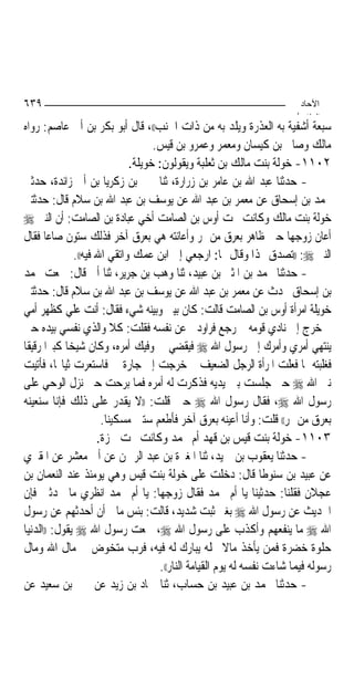 ‫٩٣٦‬                                                                      ‫اﻵﺣﺎد‬
                                                                        ‫اﻟ ﺜﺎ /‬
‫ﺳﺒﻌﺔ ﺃﺷﻔﻴﺔ ﺑﻪ ﺍﻟﻌﺬﺭﺓ ﻭﻳﻠﺪ ﺑﻪ ﻣﻦ ﺫﺍﺕ ﺍﳉﻨﺐ((، ﻗﺎﻝ ﺃﺑﻮ ﺑﻜﺮ ﺑﻦ ﺃﰊ ﻋﺎﺻﻢ: ﺭﻭﺍﻩ‬
                                     ‫ﻣﺎﻟﻚ ﻭﺻﺎﱀ ﺑﻦ ﻛﻴﺴﺎﻥ ﻭﻣﻌﻤﺮ ﻭﻋﻤﺮﻭ ﺑﻦ ﻗﻴﺲ.‬
                               ‫٢٠١١- ﺧﻮﻟﺔ ﺑﻨﺖ ﻣﺎﻟﻚ ﺑﻦ ﺛﻌﻠﺒﺔ ﻭﻳﻘﻮﻟﻮﻥ: ﺧﻮﻳﻠﺔ.‬
‫- ﺣﺪﺛﻨﺎ ﻋﺒﺪ ﺍﷲ ﺑﻦ ﻋﺎﻣﺮ ﺑﻦ ﺯﺭﺍﺭﺓ، ﺛﻨﺎ ﳛﲕ ﺑﻦ ﺯﻛﺮﻳﺎ ﺑﻦ ﺃﰊ ﺯﺍﺋﺪﺓ، ﺣﺪﺛﲏ‬
‫ﳏﻤﺪ ﺑﻦ ﺇﺳﺤﺎﻕ ﻋﻦ ﻣﻌﻤﺮ ﺑﻦ ﻋﺒﺪ ﺍﷲ ﻋﻦ ﻳﻮﺳﻒ ﺑﻦ ﻋﺒﺪ ﺍﷲ ﺑﻦ ﺳﻼﻡ ﻗﺎﻝ: ﺣﺪﺛﺘﲏ‬
‫ﺧﻮﻟﺔ ﺑﻨﺖ ﻣﺎﻟﻚ ﻭﻛﺎﻧﺖ ﲢﺖ ﺃﻭﺱ ﺑﻦ ﺍﻟﺼﺎﻣﺖ ﺃﺧﻲ ﻋﺒﺎﺩﺓ ﺑﻦ ﺍﻟﺼﺎﻣﺖ: ﺃﻥ ﺍﻟﻨﱯ ‪‬‬
‫ﺃﻋﺎﻥ ﺯﻭﺟﻬﺎ ﺣﲔ ﻇﺎﻫﺮ ﺑﻌﺮﻕ ﻣﻦ ﲤﺮ ﻭﺃﻋﺎﻧﺘﻪ ﻫﻲ ﺑﻌﺮﻕ ﺁﺧﺮ ﻓﺬﻟﻚ ﺳﺘﻮﻥ ﺻﺎﻋ‪‬ﺎ ﻓﻘﺎﻝ‬
                ‫ﺍﻟﻨﱯ ‪)) :‬ﺗﺼﺪﻕ ‪‬ﺬﺍ ﻭﻗﺎﻝ ﳍﺎ: ﺍﺭﺟﻌﻲ ﺇﱃ ﺍﺑﻦ ﻋﻤﻚ ﻭﺍﺗﻘﻲ ﺍﷲ ﻓﻴﻪ((.‬
‫- ﺣﺪﺛﻨﺎ ﳏﻤﺪ ﺑﻦ ﺍﳌﺜﲎ ﺑﻦ ﻋﺒﻴﺪ، ﺛﻨﺎ ﻭﻫﺐ ﺑﻦ ﺟﺮﻳﺮ، ﺛﻨﺎ ﺃﰊ ﻗﺎﻝ: ﲰﻌﺖ ﳏﻤﺪ‬
‫ﺑﻦ ﺇﺳﺤﺎﻕ ﳛﺪﺙ ﻋﻦ ﻣﻌﻤﺮ ﺑﻦ ﻋﺒﺪ ﺍﷲ ﻋﻦ ﻳﻮﺳﻒ ﺑﻦ ﻋﺒﺪ ﺍﷲ ﺑﻦ ﺳﻼﻡ ﻗﺎﻝ: ﺣﺪﺛﺘﲏ‬
‫ﺧﻮﻳﻠﺔ ﺍﻣﺮﺃﺓ ﺃﻭﺱ ﺑﻦ ﺍﻟﺼﺎﻣﺖ ﻗﺎﻟﺖ: ﻛﺎﻥ ﺑﻴﲏ ﻭﺑﻴﻨﻪ ﺷﻲﺀ ﻓﻘﺎﻝ: ﺃﻧﺖ ﻋﻠﻲ ﻛﻈﻬﺮ ﺃﻣﻲ‬
‫ﰒ ﺧﺮﺝ ﺇﱃ ﻧﺎﺩﻱ ﻗﻮﻣﻪ ﰒ ﺭﺟﻊ ﻓﺮﺍﻭﺩﱐ ﻋﻦ ﻧﻔﺴﻪ ﻓﻘﻠﺖ: ﻛﻼ ﻭﺍﻟﺬﻱ ﻧﻔﺴﻲ ﺑﻴﺪﻩ ﺣﱴ‬
‫ﻳﻨﺘﻬﻲ ﺃﻣﺮﻱ ﻭﺃﻣﺮﻙ ﺇﱃ ﺭﺳﻮﻝ ﺍﷲ ‪ ‬ﻓﻴﻘﻀﻲ ﰲ ﻭﻓﻴﻚ ﺃﻣﺮﻩ، ﻭﻛﺎﻥ ﺷﻴﺨ‪‬ﺎ ﻛﺒﲑ‪‬ﺍ ﺭﻗﻴﻘﹰﺎ‬
‫ﻓﻐﻠﺒﺘﻪ ﲟﺎ ﻓﻌﻠﺖ ﺍﳌﺮﺃﺓ ﺍﻟﺮﺟﻞ ﺍﻟﻀﻌﻴﻒ ﰒ ﺧﺮﺟﺖ ﺇﱃ ﺟﺎﺭﺓ ﱄ ﻓﺎﺳﺘﻌﺮﺕ ﺛﻴﺎ‪‬ﺎ، ﻓﺄﺗﻴﺖ‬
‫ﻧﱯ ﺍﷲ ‪ ‬ﺣﱴ ﺟﻠﺴﺖ ﺑﲔ ﻳﺪﻳﻪ ﻓﺬﻛﺮﺕ ﻟﻪ ﺃﻣﺮﻩ ﻓﻤﺎ ﺑﺮﺣﺖ ﺣﱴ ﻧﺰﻝ ﺍﻟﻮﺣﻲ ﻋﻠﻰ‬
‫ﺭﺳﻮﻝ ﺍﷲ ‪ ،‬ﻓﻘﺎﻝ ﺭﺳﻮﻝ ﺍﷲ ‪ ‬ﺣﲔ ﻗﻠﺖ: ))ﻻ ﻳﻘﺪﺭ ﻋﻠﻰ ﺫﻟﻚ ﻓﺈﻧﺎ ﺳﻨﻌﻴﻨﻪ‬
                        ‫ﺑﻌﺮﻕ ﻣﻦ ﲤﺮ(( ﻗﻠﺖ: ﻭﺃﻧﺎ ﺃﻋﻴﻨﻪ ﺑﻌﺮﻕ ﺁﺧﺮ ﻓﺄﻃﻌﻢ ﺳﺘﲔ ﻣﺴﻜﻴ‪‬ﻨﺎ.‬
                       ‫٣٠١١- ﺧﻮﻟﺔ ﺑﻨﺖ ﻗﻴﺲ ﺑﻦ ﻗﻬﺪ ﺃﻡ ﳏﻤﺪ ﻭﻛﺎﻧﺖ ﲢﺖ ﲪﺰﺓ.‬
‫- ﺣﺪﺛﻨﺎ ﻳﻌﻘﻮﺏ ﺑﻦ ﲪﻴﺪ، ﺛﻨﺎ ﺍﳌﻐﲑﺓ ﺑﻦ ﻋﺒﺪ ﺍﻟﺮﲪﻦ ﻋﻦ ﺃﰊ ﻣﻌﺸﺮ ﻋﻦ ﺍﳌﻘﱪﻱ‬
‫ﻋﻦ ﻋﺒﻴﺪ ﺑﻦ ﺳﻨﻮﻃﺎ ﻗﺎﻝ: ﺩﺧﻠﺖ ﻋﻠﻰ ﺧﻮﻟﺔ ﺑﻨﺖ ﻗﻴﺲ ﻭﻫﻲ ﻳﻮﻣﺌﺬ ﻋﻨﺪ ﺍﻟﻨﻌﻤﺎﻥ ﺑﻦ‬
‫ﻋﺠﻼﻥ ﻓﻘﻠﻨﺎ: ﺣﺪﺛﻴﻨﺎ ﻳﺎ ﺃﻡ ﳏﻤﺪ ﻓﻘﺎﻝ ﺯﻭﺟﻬﺎ: ﻳﺎ ﺃﻡ ﳏﻤﺪ ﺍﻧﻈﺮﻱ ﻣﺎ ﲢﺪﺛﲔ ﻓﺈﻥ‬
‫ﺍﳊﺪﻳﺚ ﻋﻦ ﺭﺳﻮﻝ ﺍﷲ ‪ ‬ﺑﻐﲑ ﺛﺒﺖ ﺷﺪﻳﺪ، ﻗﺎﻟﺖ: ﺑﺌﺲ ﻣﺎﱄ ﺃﻥ ﺃﺣﺪﺛﻬﻢ ﻋﻦ ﺭﺳﻮﻝ‬
‫ﺍﷲ ‪ ‬ﻣﺎ ﻳﻨﻔﻌﻬﻢ ﻭﺃﻛﺬﺏ ﻋﻠﻰ ﺭﺳﻮﻝ ﺍﷲ ‪ ،‬ﲰﻌﺖ ﺭﺳﻮﻝ ﺍﷲ ‪ ‬ﻳﻘﻮﻝ: ))ﺍﻟﺪﻧﻴﺎ‬
‫ﺣﻠﻮﺓ ﺧﻀﺮﺓ ﻓﻤﻦ ﻳﺄﺧﺬ ﻣﺎﻻ ﲝﻠﻪ ﻳﺒﺎﺭﻙ ﻟﻪ ﻓﻴﻪ، ﻓﺮﺏ ﻣﺘﺨﻮﺽ ﰲ ﻣﺎﻝ ﺍﷲ ﻭﻣﺎﻝ‬
                                                         ‫ﹰ‬
                                      ‫ﺭﺳﻮﻟﻪ ﻓﻴﻤﺎ ﺷﺎﺀﺕ ﻧﻔﺴﻪ ﻟﻪ ﻳﻮﻡ ﺍﻟﻘﻴﺎﻣﺔ ﺍﻟﻨﺎﺭ((.‬
‫- ﺣﺪﺛﻨﺎ ﳏﻤﺪ ﺑﻦ ﻋﺒﻴﺪ ﺑﻦ ﺣﺴﺎﺏ، ﺛﻨﺎ ﲪﺎﺩ ﺑﻦ ﺯﻳﺪ ﻋﻦ ﳛﲕ ﺑﻦ ﺳﻌﻴﺪ ﻋﻦ‬
 