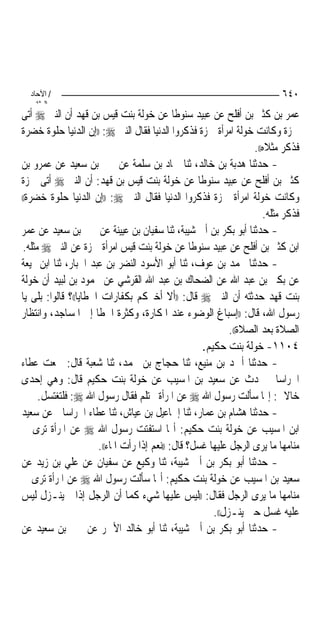 ‫/ اﻵﺣﺎد‬                                                                  ‫٠٤٦‬
    ‫اﻟ ﺜﺎﻧ‬
‫ﻋﻤﺮ ﺑﻦ ﻛﺜﲑ ﺑﻦ ﺃﻓﻠﺢ ﻋﻦ ﻋﺒﻴﺪ ﺳﻨﻮﻃﺎ ﻋﻦ ﺧﻮﻟﺔ ﺑﻨﺖ ﻗﻴﺲ ﺑﻦ ﻗﻬﺪ ﺃﻥ ﺍﻟﻨﱯ ‪ ‬ﺃﺗﻰ‬
‫ﲪﺰﺓ ﻭﻛﺎﻧﺖ ﺧﻮﻟﺔ ﺍﻣﺮﺃﺓ ﲪﺰﺓ ﻓﺬﻛﺮﻭﺍ ﺍﻟﺪﻧﻴﺎ ﻓﻘﺎﻝ ﺍﻟﻨﱯ ‪)) :‬ﺇﻥ ﺍﻟﺪﻧﻴﺎ ﺣﻠﻮﺓ ﺧﻀﺮﺓ‬
                                                                   ‫ﻓﺬﻛﺮ ﻣﺜﻼﻩ((.‬
‫- ﺣﺪﺛﻨﺎ ﻫﺪﺑﺔ ﺑﻦ ﺧﺎﻟﺪ، ﺛﻨﺎ ﲪﺎﺩ ﺑﻦ ﺳﻠﻤﺔ ﻋﻦ ﳛﲕ ﺑﻦ ﺳﻌﻴﺪ ﻋﻦ ﻋﻤﺮﻭ ﺑﻦ‬
‫ﻛﺜﲑ ﺑﻦ ﺃﻓﻠﺢ ﻋﻦ ﻋﺒﻴﺪ ﺳﻨﻮﻃﺎ ﻋﻦ ﺧﻮﻟﺔ ﺑﻨﺖ ﻗﻴﺲ ﺑﻦ ﻗﻬﺪ: ﺃﻥ ﺍﻟﻨﱯ ‪ ‬ﺃﺗﻰ ﲪﺰﺓ‬
‫ﻭﻛﺎﻧﺖ ﺧﻮﻟﺔ ﺍﻣﺮﺃﺓ ﲪﺰﺓ ﻓﺬﻛﺮﻭﺍ ﺍﻟﺪﻧﻴﺎ ﻓﻘﺎﻝ ﺍﻟﻨﱯ ‪)) :‬ﺇﻥ ﺍﻟﺪﻧﻴﺎ ﺣﻠﻮﺓ ﺧﻀﺮﺓ((‬

                                                                      ‫ﻓﺬﻛﺮ ﻣﺜﻠﻪ.‬
‫- ﺣﺪﺛﻨﺎ ﺃﺑﻮ ﺑﻜﺮ ﺑﻦ ﺃﰊ ﺷﻴﺒﺔ، ﺛﻨﺎ ﺳﻔﻴﺎﻥ ﺑﻦ ﻋﻴﻴﻨﺔ ﻋﻦ ﳛﲕ ﺑﻦ ﺳﻌﻴﺪ ﻋﻦ ﻋﻤﺮ‬
 ‫ﺍﺑﻦ ﻛﺜﲑ ﺑﻦ ﺃﻓﻠﺢ ﻋﻦ ﻋﺒﻴﺪ ﺳﻨﻮﻃﺎ ﻋﻦ ﺧﻮﻟﺔ ﺑﻨﺖ ﻗﻴﺲ ﺍﻣﺮﺃﺓ ﲪﺰﺓ ﻋﻦ ﺍﻟﻨﱯ ‪ ‬ﻣﺜﻠﻪ.‬
‫- ﺣﺪﺛﻨﺎ ﳏﻤﺪ ﺑﻦ ﻋﻮﻑ، ﺛﻨﺎ ﺃﺑﻮ ﺍﻷﺳﻮﺩ ﺍﻟﻨﻀﺮ ﺑﻦ ﻋﺒﺪ ﺍﳉﺒﺎﺭ، ﺛﻨﺎ ﺍﺑﻦ ﳍﻴﻌﺔ‬
‫ﻋﻦ ﺑﻜﲑ ﺑﻦ ﻋﺒﺪ ﺍﷲ ﻋﻦ ﺍﻟﻀﺤﺎﻙ ﺑﻦ ﻋﺒﺪ ﺍﷲ ﺍﻟﻘﺮﺷﻲ ﻋﻦ ﳏﻤﻮﺩ ﺑﻦ ﻟﺒﻴﺪ ﺃﻥ ﺧﻮﻟﺔ‬
‫ﺑﻨﺖ ﻗﻬﺪ ﺣﺪﺛﺘﻪ ﺃﻥ ﺍﻟﻨﱯ ‪ ‬ﻗﺎﻝ: ))ﺃﻻ ﺃﺧﱪﻛﻢ ﺑﻜﻔﺎﺭﺍﺕ ﺍﳋﻄﺎﻳﺎ((؟ ﻗﺎﻟﻮﺍ: ﺑﻠﻰ ﻳﺎ‬
‫ﺭﺳﻮﻝ ﺍﷲ، ﻗﺎﻝ: ))ﺇﺳﺒﺎﻍ ﺍﻟﻮﺿﻮﺀ ﻋﻨﺪ ﺍﳌﻜﺎﺭﺓ، ﻭﻛﺜﺮﺓ ﺍﳋﻄﺎ ﺇﱃ ﺍﳌﺴﺎﺟﺪ، ﻭﺍﻧﺘﻈﺎﺭ‬
                                                             ‫ﺍﻟﺼﻼﺓ ﺑﻌﺪ ﺍﻟﺼﻼﺓ((.‬
                                                     ‫٤٠١١- ﺧﻮﻟﺔ ﺑﻨﺖ ﺣﻜﻴﻢ.‬
‫- ﺣﺪﺛﻨﺎ ﺃﲪﺪ ﺑﻦ ﻣﻨﻴﻊ، ﺛﻨﺎ ﺣﺠﺎﺝ ﺑﻦ ﳏﻤﺪ، ﺛﻨﺎ ﺷﻌﺒﺔ ﻗﺎﻝ: ﲰﻌﺖ ﻋﻄﺎﺀ‬
‫ﺍﳋﺮﺍﺳﺎﱐ ﳛﺪﺙ ﻋﻦ ﺳﻌﻴﺪ ﺑﻦ ﺍﳌﺴﻴﺐ ﻋﻦ ﺧﻮﻟﺔ ﺑﻨﺖ ﺣﻜﻴﻢ ﻗﺎﻝ: ﻭﻫﻲ ﺇﺣﺪﻯ‬
      ‫ﺧﺎﻻﰐ: ﺇ‪‬ﺎ ﺳﺄﻟﺖ ﺭﺳﻮﻝ ﺍﷲ ‪ ‬ﻋﻦ ﺍﳌﺮﺃﺓ ﲢﺘﻠﻢ ﻓﻘﺎﻝ ﺭﺳﻮﻝ ﺍﷲ ‪ :‬ﻓﻠﺘﻐﺘﺴﻞ.‬
‫- ﺣﺪﺛﻨﺎ ﻫﺸﺎﻡ ﺑﻦ ﻋﻤﺎﺭ، ﺛﻨﺎ ﺇﲰﺎﻋﻴﻞ ﺑﻦ ﻋﻴﺎﺵ، ﺛﻨﺎ ﻋﻄﺎﺀ ﺍﳋﺮﺍﺳﺎﱐ ﻋﻦ ﺳﻌﻴﺪ‬
‫ﺍﺑﻦ ﺍﳌﺴﻴﺐ ﻋﻦ ﺧﻮﻟﺔ ﺑﻨﺖ ﺣﻜﻴﻢ: ﺃ‪‬ﺎ ﺍﺳﺘﻔﺘﺖ ﺭﺳﻮﻝ ﺍﷲ ‪ ‬ﻋﻦ ﺍﳌﺮﺃﺓ ﺗﺮﻯ ﰲ‬
                       ‫ﻣﻨﺎﻣﻬﺎ ﻣﺎ ﻳﺮﻯ ﺍﻟﺮﺟﻞ ﻋﻠﻴﻬﺎ ﻏﺴﻞ؟ ﻗﺎﻝ: ))ﻧﻌﻢ ﺇﺫﺍ ﺭﺃﺕ ﺍﳌﺎﺀ((.‬
‫- ﺣﺪﺛﻨﺎ ﺃﺑﻮ ﺑﻜﺮ ﺑﻦ ﺃﰊ ﺷﻴﺒﺔ، ﺛﻨﺎ ﻭﻛﻴﻊ ﻋﻦ ﺳﻔﻴﺎﻥ ﻋﻦ ﻋﻠﻲ ﺑﻦ ﺯﻳﺪ ﻋﻦ‬
‫ﺳﻌﻴﺪ ﺑﻦ ﺍﳌﺴﻴﺐ ﻋﻦ ﺧﻮﻟﺔ ﺑﻨﺖ ﺣﻜﻴﻢ: ﺃ‪‬ﺎ ﺳﺄﻟﺖ ﺭﺳﻮﻝ ﺍﷲ ‪ ‬ﻋﻦ ﺍﳌﺮﺃﺓ ﺗﺮﻯ ﰲ‬
‫ﻣﻨﺎﻣﻬﺎ ﻣﺎ ﻳﺮﻯ ﺍﻟﺮﺟﻞ ﻓﻘﺎﻝ: ))ﻟﻴﺲ ﻋﻠﻴﻬﺎ ﺷﻲﺀ ﻛﻤﺎ ﺃﻥ ﺍﻟﺮﺟﻞ ﺇﺫﺍ ﱂ ﻳﻨـﺰﻝ ﻟﻴﺲ‬
                                                        ‫ﻋﻠﻴﻪ ﻏﺴﻞ ﺣﱴ ﻳﻨـﺰﻝ((.‬
‫- ﺣﺪﺛﻨﺎ ﺃﺑﻮ ﺑﻜﺮ ﺑﻦ ﺃﰊ ﺷﻴﺒﺔ، ﺛﻨﺎ ﺃﺑﻮ ﺧﺎﻟﺪ ﺍﻷﲪﺮ ﻋﻦ ﳛﲕ ﺑﻦ ﺳﻌﻴﺪ ﻋﻦ‬
 