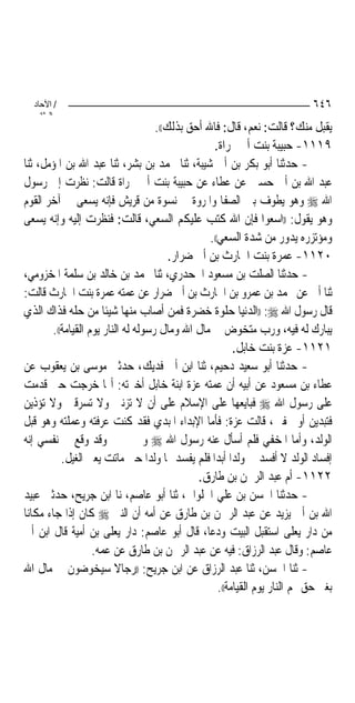 ‫/ اﻵﺣﺎد‬                                                                     ‫٦٤٦‬
    ‫اﻟ ﺜﺎﻧ‬
                                      ‫ﻳﻘﺒﻞ ﻣﻨﻚ؟ ﻗﺎﻟﺖ: ﻧﻌﻢ، ﻗﺎﻝ: ﻓﺎﷲ ﺃﺣﻖ ﺑﺬﻟﻚ((.‬
                                                    ‫٩١١١- ﺣﺒﻴﺒﺔ ﺑﻨﺖ ﺃﰊ ﲡﺮﺍﺓ.‬
‫- ﺣﺪﺛﻨﺎ ﺃﺑﻮ ﺑﻜﺮ ﺑﻦ ﺃﰊ ﺷﻴﺒﺔ، ﺛﻨﺎ ﳏﻤﺪ ﺑﻦ ﺑﺸﺮ، ﺛﻨﺎ ﻋﺒﺪ ﺍﷲ ﺑﻦ ﺍﳌﺆﻣﻞ، ﺛﻨﺎ‬
‫ﻋﺒﺪ ﺍﷲ ﺑﻦ ﺃﰊ ﺣﺴﲔ ﻋﻦ ﻋﻄﺎﺀ ﻋﻦ ﺣﺒﻴﺒﺔ ﺑﻨﺖ ﺃﰊ ﲡﺮﺍﺓ ﻗﺎﻟﺖ: ﻧﻈﺮﺕ ﺇﱃ ﺭﺳﻮﻝ‬
‫ﺍﷲ ‪ ‬ﻭﻫﻮ ﻳﻄﻮﻑ ﺑﲔ ﺍﻟﺼﻔﺎ ﻭﺍﳌﺮﻭﺓ ﰲ ﻧﺴﻮﺓ ﻣﻦ ﻗﺮﻳﺶ ﻓﺈﻧﻪ ﻳﺴﻌﻰ ﰲ ﺁﺧﺮ ﺍﻟﻘﻮﻡ‬
‫ﻭﻫﻮ ﻳﻘﻮﻝ: ))ﺍﺳﻌﻮﺍ ﻓﺈﻥ ﺍﷲ ﻛﺘﺐ ﻋﻠﻴﻜﻢ ﺍﻟﺴﻌﻲ، ﻗﺎﻟﺖ: ﻓﻨﻈﺮﺕ ﺇﻟﻴﻪ ﻭﺇﻧﻪ ﻳﺴﻌﻰ‬
                                                   ‫ﻭﻣﺆﺗﺰﺭﻩ ﻳﺪﻭﺭ ﻣﻦ ﺷﺪﺓ ﺍﻟﺴﻌﻲ((.‬
                                          ‫٠٢١١- ﻋﻤﺮﺓ ﺑﻨﺖ ﺍﳊﺎﺭﺙ ﺑﻦ ﺃﰊ ﺿﺮﺍﺭ.‬
‫- ﺣﺪﺛﻨﺎ ﺍﻟﺼﻠﺖ ﺑﻦ ﻣﺴﻌﻮﺩ ﺍﳉﺤﺪﺭﻱ، ﺛﻨﺎ ﳏﻤﺪ ﺑﻦ ﺧﺎﻟﺪ ﺑﻦ ﺳﻠﻤﺔ ﺍﳌﺨﺰﻭﻣﻲ،‬
‫ﺛﻨﺎ ﺃﰊ ﻋﻦ ﳏﻤﺪ ﺑﻦ ﻋﻤﺮﻭ ﺑﻦ ﺍﳊﺎﺭﺙ ﺑﻦ ﺃﰊ ﺿﺮﺍﺭ ﻋﻦ ﻋﻤﺘﻪ ﻋﻤﺮﺓ ﺑﻨﺖ ﺍﳊﺎﺭﺙ ﻗﺎﻟﺖ:‬
‫ﻗﺎﻝ ﺭﺳﻮﻝ ﺍﷲ ‪)) :‬ﺍﻟﺪﻧﻴﺎ ﺣﻠﻮﺓ ﺧﻀﺮﺓ ﻓﻤﻦ ﺃﺻﺎﺏ ﻣﻨﻬﺎ ﺷﻴﺌﹰﺎ ﻣﻦ ﺣﻠﻪ ﻓﺬﺍﻙ ﺍﻟﺬﻱ‬
         ‫ﻳﺒﺎﺭﻙ ﻟﻪ ﻓﻴﻪ، ﻭﺭﺏ ﻣﺘﺨﻮﺽ ﰲ ﻣﺎﻝ ﺍﷲ ﻭﻣﺎﻝ ﺭﺳﻮﻟﻪ ﻟﻪ ﺍﻟﻨﺎﺭ ﻳﻮﻡ ﺍﻟﻘﻴﺎﻣﺔ((.‬
                                                           ‫١٢١١- ﻋﺰﺓ ﺑﻨﺖ ﺧﺎﺑﻞ.‬
‫- ﺣﺪﺛﻨﺎ ﺃﺑﻮ ﺳﻌﻴﺪ ﺩﺣﻴﻢ، ﺛﻨﺎ ﺍﺑﻦ ﺃﰊ ﻓﺪﻳﻚ، ﺣﺪﺛﲏ ﻣﻮﺳﻰ ﺑﻦ ﻳﻌﻘﻮﺏ ﻋﻦ‬
‫ﻋﻄﺎﺀ ﺑﻦ ﻣﺴﻌﻮﺩ ﻋﻦ ﺃﺑﻴﻪ ﺃﻥ ﻋﻤﺘﻪ ﻋﺰﺓ ﺍﺑﻨﺔ ﺧﺎﺑﻞ ﺃﺧﱪﺗﻪ: ﺃ‪‬ﺎ ﺧﺮﺟﺖ ﺣﱴ ﻗﺪﻣﺖ‬
‫ﻋﻠﻰ ﺭﺳﻮﻝ ﺍﷲ ‪ ‬ﻓﺒﺎﻳﻌﻬﺎ ﻋﻠﻰ ﺍﻹﺳﻼﻡ ﻋﻠﻰ ﺃﻥ ﻻ ﺗﺰﻧﲔ ﻭﻻ ﺗﺴﺮﻗﲔ ﻭﻻ ﺗﺆﺫﻳﻦ‬
‫ﻓﺘﺒﺪﻳﻦ ﺃﻭ ﲣﻔﲔ، ﻗﺎﻟﺖ ﻋﺰﺓ: ﻓﺄﻣﺎ ﺍﻹﺑﺪﺍﺀ ﺍﳌﺒﺪﻱ ﻓﻘﺪ ﻛﻨﺖ ﻋﺮﻓﺘﻪ ﻭﻋﻤﻠﺘﻪ ﻭﻫﻮ ﻗﺒﻞ‬
‫ﺍﻟﻮﻟﺪ، ﻭﺃﻣﺎ ﺍﳌﺨﻔﻲ ﻓﻠﻢ ﺃﺳﺄﻝ ﻋﻨﻪ ﺭﺳﻮﻝ ﺍﷲ ‪ ‬ﻭﱂ ﳜﱪﱐ ﻭﻗﺪ ﻭﻗﻊ ﰲ ﻧﻔﺴﻲ ﺇﻧﻪ‬
            ‫ﺇﻓﺴﺎﺩ ﺍﻟﻮﻟﺪ ﻻ ﺃﻓﺴﺪ ﱄ ﻭﻟﺪ‪‬ﺍ ﺃﺑﺪ‪‬ﺍ ﻓﻠﻢ ﻳﻔﺴﺪ ﳍﺎ ﻭﻟﺪ‪‬ﺍ ﺣﱴ ﻣﺎﺗﺖ ﻳﻌﲏ ﺍﻟﻐﻴﻞ.‬
                                                ‫٢٢١١- ﺃﻡ ﻋﺒﺪ ﺍﻟﺮﲪﻦ ﺑﻦ ﻃﺎﺭﻕ.‬
‫- ﺣﺪﺛﻨﺎ ﺍﳊﺴﻦ ﺑﻦ ﻋﻠﻲ ﺍﳊﻠﻮﺍﱐ، ﺛﻨﺎ ﺃﺑﻮ ﻋﺎﺻﻢ، ﻧﺎ ﺍﺑﻦ ﺟﺮﻳﺢ، ﺣﺪﺛﲏ ﻋﺒﻴﺪ‬
‫ﺍﷲ ﺑﻦ ﺃﰊ ﻳﺰﻳﺪ ﻋﻦ ﻋﺒﺪ ﺍﻟﺮﲪﻦ ﺑﻦ ﻃﺎﺭﻕ ﻋﻦ ﺃﻣﻪ ﺃﻥ ﺍﻟﻨﱯ ‪ ‬ﻛﺎﻥ ﺇﺫﺍ ﺟﺎﺀ ﻣﻜﺎﻧ‪‬ﺎ‬
‫ﻣﻦ ﺩﺍﺭ ﻳﻌﻠﻰ ﺍﺳﺘﻘﺒﻞ ﺍﻟﺒﻴﺖ ﻭﺩﻋﺎ، ﻗﺎﻝ ﺃﺑﻮ ﻋﺎﺻﻢ: ﺩﺍﺭ ﻳﻌﻠﻰ ﺑﻦ ﺃﻣﻴﺔ ﻗﺎﻝ ﺍﺑﻦ ﺃﰊ‬
                     ‫ﻋﺎﺻﻢ: ﻭﻗﺎﻝ ﻋﺒﺪ ﺍﻟﺮﺯﺍﻕ: ﻓﻴﻪ ﻋﻦ ﻋﺒﺪ ﺍﻟﺮﲪﻦ ﺑﻦ ﻃﺎﺭﻕ ﻋﻦ ﻋﻤﻪ.‬
‫- ﺛﻨﺎ ﺍﳊﺴﻦ، ﺛﻨﺎ ﻋﺒﺪ ﺍﻟﺮﺯﺍﻕ ﻋﻦ ﺍﺑﻦ ﺟﺮﻳﺢ: ))ﺭﺟﺎﻻ ﺳﻴﺨﻮﺿﻮﻥ ﰲ ﻣﺎﻝ ﺍﷲ‬
                           ‫ﹰ‬
                                                      ‫ﺑﻐﲑ ﺣﻖ ﳍﻢ ﺍﻟﻨﺎﺭ ﻳﻮﻡ ﺍﻟﻘﻴﺎﻣﺔ((.‬
 