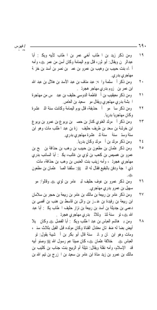 ‫/ ﻓﻬﺮس‬                                                                           ‫٠٩٦‬
 ‫اﻟﺘ ا‬
         ‫ﻭﻣﻦ ﺫﻛﺮ ﺯﻳﺪ ﺑﻦ ﺍﳋﻄﺎﺏ ﺃﺧﻲ ﻋﻤﺮ ﺑﻦ ﺍﳋﻄﺎﺏ ﻷﺑﻴﻪ ﻭﻳﻜﲎ: ﺃﺑﺎ‬                    ‫٩١‬
         ‫ﻋﺒﺪﺍﻟﺮﲪﻦ ﻭﻳﻘﺎﻝ: ﺃﺑﻮ ﺛﻮﺭ، ﻗﺘﻞ ﻳﻮﻡ ﺍﻟﻴﻤﺎﻣﺔ ﻭﻛﺎﻥ ﺃﺳﻦ ﻣﻦ ﻋﻤﺮ ‪ ،‬ﻭﺃﻣﻪ‬
         ‫ﺃﲰﺎﺀ ﺑﻨﺖ ﺣﺒﻴﺐ ﺑﻦ ﻭﻫﻴﺐ ﺑﻦ ﻋﻤﺮﻭ ﺑﻦ ﻋﻤﲑ ﺑﻦ ﻧﺼﺮ ﺑﻦ ﺃﺳﺪ ﺑﻦ ﺧﺰﳝﺔ‬
                                                               ‫ﻣﻬﺎﺟﺮﻱ ﺑﺪﺭﻱ.‬
         ‫ﻭﻣﻦ ﺫﻛﺮ ﺃﰊ ﺳﻠﻤﺔ ﻭﺍﲰﻪ: ﻋﺒﺪ ﻣﻨﺎﻑ ﺑﻦ ﻋﺒﺪ ﺍﻷﺳﺪ ﺑﻦ ﻫﻼﻝ ﺑﻦ ﻋﺒﺪ ﺍﷲ‬             ‫٠٢‬
                                      ‫ﺍﺑﻦ ﻋﻤﺮ ﺑﻦ ﳐﺰﻭﻡ ﺑﺪﺭﻱ ﻣﻬﺎﺟﺮ ﻫﺠﺮﺗﲔ.‬
         ‫ﻭﻣﻦ ﺫﻛﺮ ﻣﻌﻴﻘﻴﺐ ﺑﻦ ﺃﰊ ﻓﺎﻃﻤﺔ ﺍﻟﺪﻭﺳﻲ ﺣﻠﻴﻒ ﺑﻦ ﻋﺒﺪ ﴰﺲ ﻣﻦ ﻣﻬﺎﺟﺮﺓ‬              ‫١٢‬
                           ‫ﺍﳊﺒﺸﺔ ﺑﺪﺭﻱ ﻣﻬﺎﺟﺮﻱ ﻭﻳﻘﺎﻝ ﻣﻮﱃ ﺳﻌﻴﺪ ﺑﻦ ﺍﻟﻌﺎﺹ.‬
         ‫ﻭﻣﻦ ﺫﻛﺮ ﺳﺎﱂ ﻣﻮﱃ ﺃﰊ ﺣﺬﻳﻔﺔ، ﻗﺘﻞ ﻳﻮﻡ ﺍﻟﻴﻤﺎﻣﺔ ﻭﻛﺎﻧﺖ ﺳﻨﺔ ﺍﺛﻨﱵ ﻋﺸﺮﺓ‬           ‫٢٢‬
                                                         ‫ﻭﻛﺎﻥ ﻣﻬﺎﺟﺮﻳ‪‬ﺎ ﺑﺪﺭﻳ‪‬ﺎ.‬
         ‫ﻭﻣﻦ ﺫﻛﺮ ﺃﰊ ﻣﺮﺛﺪ ﺍﻟﻐﻨﻮﻱ ﻛﻨﺎﺯ ﺑﻦ ﺣﺼﲔ ﺑﻦ ﻳﺮﺑﻮﻉ ﺑﻦ ﻋﻤﺮﻭ ﺑﻦ ﻳﺮﺑﻮﻉ‬            ‫٣٢‬
         ‫ﺍﺑﻦ ﺧﺮﺷﺔ ﺑﻦ ﺳﻌﺪ ﺑﻦ ﻃﺮﻳﻒ ﺣﻠﻴﻒ ﲪﺰﺓ ﺑﻦ ﻋﺒﺪ ﺍﳌﻄﻠﺐ ﻣﺎﺕ ﻭﻫﻮ ﺍﺑﻦ‬
                            ‫ﺳﺘﺔ ﻭﺳﺘﲔ ﺳﻨﺔ ﰲ ﺳﻨﺔ ﺛﻨﱵ ﻋﺸﺮﺓ ﻣﻬﺎﺟﺮﻱ ﺑﺪﺭﻱ.‬
                                      ‫ﻭﻣﻦ ﺫﻛﺮ ﻣﺮﺛﺪ ﺑﻦ ﺃﰊ ﻣﺮﺛﺪ ﻭﻛﺎﻥ ﺑﺪﺭﻳ‪‬ﺎ.‬       ‫٤٢‬
         ‫ﻭﻣﻦ ﺫﻛﺮ ﻋﺜﻤﺎﻥ ﺑﻦ ﻣﻈﻌﻮﻥ ﺑﻦ ﺣﺒﻴﺐ ﺑﻦ ﻭﻫﺐ ﺑﻦ ﺣﺬﺍﻓﺔ ﺑﻦ ﲨﺢ ﺑﻦ‬                 ‫٥٢‬
         ‫ﻋﻤﺮﻭ ﺑﻦ ﻫﺼﻴﺺ ﺑﻦ ﻛﻌﺐ ﺑﻦ ﻟﺆﻱ ﺑﻦ ﻏﺎﻟﺐ، ﻳﻜﲎ: ﺃﺑﺎ ﺍﻟﺴﺎﺋﺐ ﺑﺪﺭﻱ‬
         ‫ﻣﻬﺎﺟﺮﻱ ﻫﺠﺮﺗﲔ، ﻭﺃﻣﻪ ﺯﻳﻨﺐ ﺑﻨﺖ ﺍﻟﻌﻨﺒﺲ ﺑﻦ ﻭﻫﺐ ﺑﻦ ﺣﺬﺍﻓﺔ، ﻣﺎﺕ ﰲ‬
         ‫ﺫﻱ ﺍﳊﺠﺔ ﻭﺩﻓﻦ ﺑﺎﻟﺒﻘﻴﻊ ﻓﻘﺎﻝ ﻟﻪ ﺍﻟﻨﱯ ‪ :‬ﺳﻠﻔﻨﺎ ﺍﻟﺼﺎﱀ ﻋﺜﻤﺎﻥ ﺑﻦ ﻣﻈﻌﻮﻥ‬
                                                                           ‫‪.‬‬
         ‫ﻭﻣﻦ ﺫﻛﺮ ﻋﻤﺮﻭ ﺑﻦ ﻋﻮﻑ ﺣﻠﻴﻒ ﻟﺒﲏ ﻋﺎﻣﺮ ﺑﻦ ﻟﺆﻱ ‪ ‬ﻭﻗﺎﻟﻮﺍ: ﻣﻮﱃ‬                  ‫٦٢‬
                                                ‫ﺳﻬﻴﻞ ﺑﻦ ﻋﻤﺮﻭ ﺑﺪﺭﻱ ﻣﻬﺎﺟﺮﻱ.‬
         ‫ﻭﻣﻦ ﺫﻛﺮ ﻋﺎﻣﺮ ﺑﻦ ﺭﺑﻴﻌﺔ ﺑﻦ ﻣﺎﻟﻚ ﺑﻦ ﻋﺎﻣﺮ ﺑﻦ ﺭﺑﻴﻌﺔ ﺑﻦ ﺣﺠﺮ ﺑﻦ ﺳﻼﻣﺎﻥ‬          ‫٧٢‬
         ‫ﺍﺑﻦ ﺭﺑﻴﻌﺔ ﺑﻦ ﺭﻓﻴﺪﺓ ﺑﻦ ﻋﻨـﺰ ﺑﻦ ﻭﺍﺋﻞ ﺑﻦ ﻗﺎﺳﻂ ﺑﻦ ﻫﻨﺐ ﺑﻦ ﺃﻓﺼﻰ ﺑﻦ‬
         ‫ﺩﻋﻤﻰ ﺑﻦ ﺟﺪﻳﻠﺔ ﺑﻦ ﺃﺳﺪ ﺑﻦ ﺭﺑﻴﻌﺔ ﺑﻦ ﻧﺰﺍﺭ ﺣﻠﻴﻒ ﺍﳋﻄﺎﺏ ﻳﻜﲎ: ﺃﺑﺎ ﻋﺒﺪ‬
                        ‫ﺍﷲ ‪ ،‬ﺗﻮﰲ ﺳﻨﺔ ﺛﻨﺘﲔ ﻭﺛﻼﺛﲔ ﺑﺪﺭﻱ ﻣﻬﺎﺟﺮﻱ ﻫﺠﺮﺗﲔ.‬
         ‫ﻭﻣﻦ ﺑﲏ ﻫﺎﺷﻢ ﺍﻟﻌﺒﺎﺱ ﺑﻦ ﻋﺒﺪ ﺍﳌﻄﻠﺐ ﻭﻳﻜﲎ: ﺃﺑﺎ ﺍﻟﻔﻀﻞ ‪ ‬ﻭﻛﺎﻥ ﲨﻴﻼ‬
         ‫ﹰ‬                                                                       ‫٨٢‬
         ‫ﺃﺑﻴﺾ ﺑﻀ‪‬ﺎ ﻟﻪ ﺿﻔﲑﺗﺎﻥ ﻣﻌﺘﺪﻝ ﺍﻟﻘﻨﺎﺓ ﻭﻛﺎﻥ ﻣﻮﻟﺪﻩ ﻗﺒﻞ ﺍﻟﻔﻴﻞ ﺑﺜﻼﺙ ﺳﻨﲔ،‬
         ‫ﻭﻣﺎﺕ ﻭﻫﻮ ﺍﺑﻦ ﲦﺎﻥ ﻭﲦﺎﻧﲔ ﺳﻨﺔ ﻗﺎﻝ ﺃﺑﻮ ﺑﻜﺮ ﺑﻦ ﺃﰊ ﺷﻴﺒﺔ ﻳﻘﻮﻝ: ﺗﻮﰲ‬
         ‫ﺍﻟﻌﺒﺎﺱ ‪ ‬ﰲ ﺧﻼﻓﺔ ﻋﺜﻤﺎﻥ ‪ ،‬ﻛﺎﻥ ﺻﻴﺘﺎ ﻋﻢ ﺭﺳﻮﻝ ﺍﷲ ‪ ‬ﻭﺻﻨﻮ ﺃﺑﻴﻪ‬
         ‫ﻗﺪﱘ ﺍﻹﺳﻼﻡ، ﻭﺃﻣﻪ ﻧﻘﻠﺔ ﻭﻳﻘﺎﻝ: ﻧﺘﻴﻠﺔ ﺃﻡ ﺍﻟﺮﺑﻴﻊ ﺑﻨﺖ ﺟﻨﺎﺏ ﺑﻦ ﻛﻠﻴﺐ ﺑﻦ‬
         ‫ﻣﺎﻟﻚ ﺑﻦ ﻋﻤﺮﻭ ﺑﻦ ﺯﻳﺪ ﻣﻨﺎﺓ ﺍﺑﻦ ﻋﺎﻣﺮ ﺑﻦ ﺳﻌﻴﺪ ﺑﻦ ﺍﳋﺰﺭﺝ ﺑﻦ ﺗﻴﻢ ﺍﷲ ﺑﻦ‬
 