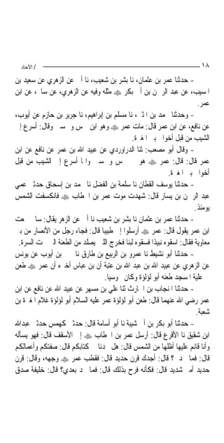 ‫/ اﻵﺣﺎد‬                                                               ‫٨١‬
‫- ﺣﺪﺛﻨﺎ ﻋﻤﺮ ﺑﻦ ﻋﺜﻤﺎﻥ، ﻧﺎ ﺑﺸﺮ ﺑﻦ ﺷﻌﻴﺐ، ﻧﺎ ﺃﰊ ﻋﻦ ﺍﻟﺰﻫﺮﻱ ﻋﻦ ﺳﻌﻴﺪ ﺑﻦ‬
‫ﺍﳌﺴﻴﺐ، ﻋﻦ ﻋﺒﺪ ﺍﻟﺮﲪﻦ ﺑﻦ ﺃﰊ ﺑﻜﺮ ‪ ‬ﻣﺜﻠﻪ ﻭﻓﻴﻪ ﻋﻦ ﺍﻟﺰﻫﺮﻱ، ﻋﻦ ﺳﺎﱂ، ﻋﻦ ﺍﺑﻦ‬
                                                                        ‫ﻋﻤﺮ.‬
‫- ﻭﺣﺪﺛﻨﺎ ﳏﻤﺪ ﺑﻦ ﺍﳌﺜﲎ، ﻧﺎ ﻣﺴﻠﻢ ﺑﻦ ﺇﺑﺮﺍﻫﻴﻢ، ﻧﺎ ﺟﺮﻳﺮ ﺑﻦ ﺣﺎﺯﻡ ﻋﻦ ﺃﻳﻮﺏ،‬
‫ﻋﻦ ﻧﺎﻓﻊ، ﻋﻦ ﺍﺑﻦ ﻋﻤﺮ ﻗﺎﻝ: ﻣﺎﺕ ﻋﻤﺮ ‪ ‬ﻭﻫﻮ ﺍﺑﻦ ﲬﺲ ﻭﲬﺴﲔ ﻭﻗﺎﻝ: ﺃﺳﺮﻉ ﺇﱄ‬
                                              ‫ﺍﻟﺸﻴﺐ ﻣﻦ ﻗﺒﻞ ﺃﺧﻮﺍﱄ ﺑﲏ ﺍﳌﻐﲑﺓ.‬
‫- ﻭﻗﺎﻝ ﺃﺑﻮ ﻣﺼﻌﺐ: ﺛﻨﺎ ﺍﻟﺪﺭﺍﻭﺭﺩﻱ ﻋﻦ ﻋﺒﻴﺪ ﺍﷲ ﺑﻦ ﻋﻤﺮ ﻋﻦ ﻧﺎﻓﻊ ﻋﻦ ﺍﺑﻦ‬
‫ﻋﻤﺮ ﻗﺎﻝ: ﻗﺎﻝ: ﻋﻤﺮ ‪ ‬ﻫﻮ ﱄ ﲬﺲ ﻭﲬﺴﲔ ﻭﺍﳕﺎ ﺃﺳﺮﻉ ﺇﱄ ﺍﻟﺸﻴﺐ ﻣﻦ ﻗﺒﻞ‬
                                                            ‫ﺃﺧﻮﺍﱄ ﺑﲏ ﺍﳌﻐﲑﺓ.‬
‫- ﺣﺪﺛﻨﺎ ﻳﻮﺳﻒ ﺍﻟﻘﻄﺎﻥ ﻧﺎ ﺳﻠﻤﺔ ﺑﻦ ﺍﻟﻔﻀﻞ ﻧﺎ ﳏﻤﺪ ﺑﻦ ﺇﺳﺤﺎﻕ ﺣﺪﺛﲏ ﻋﻤﻲ‬
‫ﻋﺒﺪ ﺍﻟﺮﲪﻦ ﺑﻦ ﻳﺴﺎﺭ ﻗﺎﻝ: ﺷﻬﺪﺕ ﻣﻮﺕ ﻋﻤﺮ ﺑﻦ ﺍﳋﻄﺎﺏ ‪ ‬ﻓﺎﻧﻜﺴﻔﺖ ﺍﻟﺸﻤﺲ‬
                                                                      ‫ﻳﻮﻣﺌﺬ.‬
‫- ﺣﺪﺛﻨﺎ ﻋﻤﺮ ﺑﻦ ﻋﺜﻤﺎﻥ ﻧﺎ ﺑﺸﺮ ﺑﻦ ﺷﻌﻴﺐ ﻧﺎ ﺃﰊ ﻋﻦ ﺍﻟﺰﻫﺮ ﻳﻘﺎﻝ: ﺳﺎﱂ ﲰﻌﺖ‬
‫ﺍﺑﻦ ﻋﻤﺮ ﻳﻘﻮﻝ ﻗﺎﻝ: ﻋﻤﺮ ‪ ‬ﺃﺭﺳﻠﻮﺍ ﺇﱄ ﻃﺒﻴﺒﺎ ﻗﺎﻝ: ﻓﺠﺎﺀ ﺭﺟﻞ ﻣﻦ ﺍﻷﻧﺼﺎﺭ ﻣﻦ ﺑﲏ‬
  ‫ﻣﻌﺎﻭﻳﺔ ﻓﻘﺎﻝ: ﺍﺳﻘﻮﻩ ﻧﺒﻴﺬﺍ ﻓﺴﻘﻮﻩ ﻟﺒﻨﺎ ﻓﺨﺮﺝ ﺍﻟﻠﱭ ﻳﺼﻠﺪ ﻣﻦ ﺍﻟﻄﻌﻨﺔ ﺍﻟﱵ ﲢﺖ ﺍﻟﺴﺮﺓ.‬
‫- ﺣﺪﺛﻨﺎ ﺃﺑﻮ ﻧﺸﻴﻂ ﻧﺎ ﻋﻤﺮﻭ ﺑﻦ ﺍﻟﺮﺑﻴﻊ ﺑﻦ ﻃﺎﺭﻕ ﻧﺎ ﳛﲕ ﺑﻦ ﺃﻳﻮﺏ ﻋﻦ ﻳﻮﻧﺲ‬
‫ﻋﻦ ﺍﻟﺰﻫﺮﻱ ﻋﻦ ﻋﺒﻴﺪ ﺍﷲ ﺑﻦ ﻋﺒﺪ ﺍﷲ ﺑﻦ ﻋﺘﺒﺔ ﺃﻥ ﺑﻦ ﻋﺒﺎﺱ ﺃﺧﱪﻩ ﺃﻥ ﻋﻤﺮ ‪ ‬ﻃﻌﻦ‬
                                   ‫ﰲ ﻋﻠﻴﺔ ﺍﳌﺴﺠﺪ ﻃﻌﻨﻪ ﺃﺑﻮ ﻟﺆﻟﺆﺓ ﻭﻛﺎﻥ ﳎﻮﺳﻴﺎ.‬
‫- ﺣﺪﺛﻨﺎ ﺍﳌﻨﺠﺎﺏ ﺑﻦ ﺍﳊﺎﺭﺙ ﺛﻨﺎ ﻋﻠﻲ ﺑﻦ ﻣﺴﻬﺮ ﻋﻦ ﻋﺒﻴﺪ ﺍﷲ ﻋﻦ ﻧﺎﻓﻊ ﻋﻦ ﺍﺑﻦ‬
‫ﻋﻤﺮ ﺭﺿﻲ ﺍﷲ ﻋﻨﻬﻤﺎ ﻗﺎﻝ: ﻃﻌﻦ ﺃﺑﻮ ﻟﺆﻟﺆﺓ ﻋﻤﺮ ﻋﻠﻴﻪ ﺍﻟﺴﻼﻡ ﺃﺑﻮ ﻟﺆﻟﺆﺓ ﻏﻼﻡ ﺍﳌﻐﲑﺓ ﺑﻦ‬
                                                                       ‫ﺷﻌﺒﺔ.‬
‫- ﺣﺪﺛﻨﺎ ﺃﺑﻮ ﺑﻜﺮ ﺑﻦ ﺃﰊ ﺷﻴﺒﺔ ﻧﺎ ﺃﺑﻮ ﺃﺳﺎﻣﺔ ﻗﺎﻝ: ﺣﺪﺛﲏ ﻛﻬﻤﺲ ﺣﺪﺛﲏ ﻋﺒﺪﺍﷲ‬
‫ﺍﺑﻦ ﺷﻘﻴﻖ ﻧﺎ ﺍﻷﻗﺮﻉ ﻗﺎﻝ: ﺃﺭﺳﻞ ﻋﻤﺮ ﺑﻦ ﺍﳋﻄﺎﺏ ‪ ‬ﺇﱃ ﺍﻷﺳﻘﻒ ﻗﺎﻝ: ﻓﻬﻮ ﻳﺴﺄﻟﻪ‬
‫ﻭﺃﻧﺎ ﻗﺎﺋﻢ ﻋﻠﻴﻬﺎ ﺃﻇﻠﻬﺎ ﻣﻦ ﺍﻟﺸﻤﺲ ﻗﺎﻝ: ﻫﻞ ﲡﺪﻧﺎ ﰲ ﻛﺘﺎﺑﻜﻢ ﻗﺎﻝ: ﺻﻔﺘﻜﻢ ﻭﺃﻋﻤﺎﻟﻜﻢ‬
‫ﻗﺎﻝ: ﻓﻤﺎ ﲡﺪﱐ؟ ﻗﺎﻝ: ﺃﺟﺪﻙ ﻗﺮﻥ ﺣﺪﻳﺪ ﻗﺎﻝ: ﻓﻘﻄﺐ ﻋﻤﺮ ‪ ‬ﻭﺟﻬﻪ، ﻭﻗﺎﻝ: ﻗﺮﻥ‬
‫ﺣﺪﻳﺪ ﺃﻣﲑ ﺷﺪﻳﺪ ﻗﺎﻝ: ﻓﻜﺄﻧﻪ ﻓﺮﺡ ﺑﺬﻟﻚ ﻗﺎﻝ: ﻓﻤﺎ ﲡﺪ ﺑﻌﺪﻱ؟ ﻗﺎﻝ: ﺧﻠﻴﻔﺔ ﺻﺪﻕ‬
 