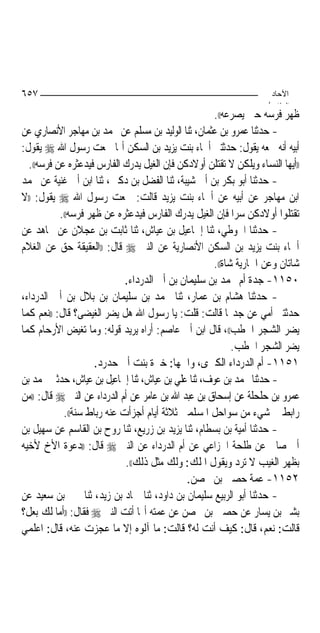 ‫٧٥٦‬                                                                  ‫اﻵﺣﺎد‬
                                                                    ‫اﻟ ﺜﺎ /‬
                                                     ‫ﻇﻬﺮ ﻓﺮﺳﻪ ﺣﱴ ﻳﺼﺮﻋﻪ((.‬
‫- ﺣﺪﺛﻨﺎ ﻋﻤﺮﻭ ﺑﻦ ﻋﺜﻤﺎﻥ، ﺛﻨﺎ ﺍﻟﻮﻟﻴﺪ ﺑﻦ ﻣﺴﻠﻢ ﻋﻦ ﳏﻤﺪ ﺑﻦ ﻣﻬﺎﺟﺮ ﺍﻷﻧﺼﺎﺭﻱ ﻋﻦ‬
‫ﺃﺑﻴﻪ ﺃﻧﻪ ﲰﻌﻪ ﻳﻘﻮﻝ: ﺣﺪﺛﺘﲏ ﺃﲰﺎﺀ ﺑﻨﺖ ﻳﺰﻳﺪ ﺑﻦ ﺍﻟﺴﻜﻦ ﺃ‪‬ﺎ ﲰﻌﺖ ﺭﺳﻮﻝ ﺍﷲ ‪ ‬ﻳﻘﻮﻝ:‬
  ‫))ﺃﻳﻬﺎ ﺍﻟﻨﺴﺎﺀ ﻭﻳﻠﻜﻦ ﻻ ﺗﻘﺘﻠﻦ ﺃﻭﻻﺩﻛﻦ ﻓﺈﻥ ﺍﻟﻐﻴﻞ ﻳﺪﺭﻙ ﺍﻟﻔﺎﺭﺱ ﻓﻴﺪﻋﺜﺮﻩ ﻋﻦ ﻓﺮﺳﻪ((.‬
‫- ﺣﺪﺛﻨﺎ ﺃﺑﻮ ﺑﻜﺮ ﺑﻦ ﺃﰊ ﺷﻴﺒﺔ، ﺛﻨﺎ ﺍﻟﻔﻀﻞ ﺑﻦ ﺩﻛﲔ، ﺛﻨﺎ ﺍﺑﻦ ﺃﰊ ﻏﻨﻴﺔ ﻋﻦ ﳏﻤﺪ‬
‫ﺍﺑﻦ ﻣﻬﺎﺟﺮ ﻋﻦ ﺃﺑﻴﻪ ﻋﻦ ﺃﲰﺎﺀ ﺑﻨﺖ ﻳﺰﻳﺪ ﻗﺎﻟﺖ: ﲰﻌﺖ ﺭﺳﻮﻝ ﺍﷲ ‪ ‬ﻳﻘﻮﻝ: ))ﻻ‬
           ‫ﺗﻘﺘﻠﻮﺍ ﺃﻭﻻﺩﻛﻦ ﺳﺮ‪‬ﺍ ﻓﺈﻥ ﺍﻟﻐﻴﻞ ﻳﺪﺭﻙ ﺍﻟﻔﺎﺭﺱ ﻓﻴﺪﻋﺜﺮﻩ ﻋﻦ ﻇﻬﺮ ﻓﺮﺳﻪ((.‬
‫- ﺣﺪﺛﻨﺎ ﺍﳊﻮﻃﻲ، ﺛﻨﺎ ﺇﲰﺎﻋﻴﻞ ﺑﻦ ﻋﻴﺎﺵ، ﺛﻨﺎ ﺛﺎﺑﺖ ﺑﻦ ﻋﺠﻼﻥ ﻋﻦ ﳎﺎﻫﺪ ﻋﻦ‬
‫ﺃﲰﺎﺀ ﺑﻨﺖ ﻳﺰﻳﺪ ﺑﻦ ﺍﻟﺴﻜﻦ ﺍﻷﻧﺼﺎﺭﻳﺔ ﻋﻦ ﺍﻟﻨﱯ ‪ ‬ﻗﺎﻝ: ))ﺍﻟﻌﻘﻴﻘﺔ ﺣﻖ ﻋﻦ ﺍﻟﻐﻼﻡ‬
                                                     ‫ﺷﺎﺗﺎﻥ ﻭﻋﻦ ﺍﳉﺎﺭﻳﺔ ﺷﺎﺓ((.‬
                             ‫٠٥١١- ﺟﺪﺓ ﺃﻡ ﳏﻤﺪ ﺑﻦ ﺳﻠﻴﻤﺎﻥ ﺑﻦ ﺃﰊ ﺍﻟﺪﺭﺩﺍﺀ.‬
‫- ﺣﺪﺛﻨﺎ ﻫﺸﺎﻡ ﺑﻦ ﻋﻤﺎﺭ، ﺛﻨﺎ ﳏﻤﺪ ﺑﻦ ﺳﻠﻴﻤﺎﻥ ﺑﻦ ﺑﻼﻝ ﺑﻦ ﺃﰊ ﺍﻟﺪﺭﺩﺍﺀ،‬
‫ﺣﺪﺛﺘﲏ ﺃﻣﻲ ﻋﻦ ﺟﺪ‪‬ﺎ ﻗﺎﻟﺖ: ﻗﻠﺖ: ﻳﺎ ﺭﺳﻮﻝ ﺍﷲ ﻫﻞ ﻳﻀﺮ ﺍﻟﻐﻴﻀﻰ؟ ﻗﺎﻝ: ))ﻧﻌﻢ ﻛﻤﺎ‬
‫ﻳﻀﺮ ﺍﻟﺸﺠﺮ ﺍﳊﻄﺐ((، ﻗﺎﻝ ﺍﺑﻦ ﺃﰊ ﻋﺎﺻﻢ: ﺃﺭﺍﻩ ﻳﺮﻳﺪ ﻗﻮﻟﻪ: ﻭﻣﺎ ﺗﻐﻴﺾ ﺍﻷﺭﺣﺎﻡ ﻛﻤﺎ‬
                                                           ‫ﻳﻀﺮ ﺍﻟﺸﺠﺮ ﺍﳊﻄﺐ.‬
                     ‫١٥١١- ﺃﻡ ﺍﻟﺪﺭﺩﺍﺀ ﺍﻟﻜﱪﻯ، ﻭﺍﲰﻬﺎ: ﺧﲑﺓ ﺑﻨﺖ ﺃﰊ ﺣﺪﺭﺩ.‬
‫- ﺣﺪﺛﻨﺎ ﳏﻤﺪ ﺑﻦ ﻋﻮﻑ، ﺛﻨﺎ ﻋﻠﻲ ﺑﻦ ﻋﻴﺎﺵ، ﺛﻨﺎ ﺇﲰﺎﻋﻴﻞ ﺑﻦ ﻋﻴﺎﺵ، ﺣﺪﺛﲏ ﳏﻤﺪ ﺑﻦ‬
‫ﻋﻤﺮﻭ ﺑﻦ ﺣﻠﺤﻠﺔ ﻋﻦ ﺇﺳﺤﺎﻕ ﺑﻦ ﻋﺒﺪ ﺍﷲ ﺑﻦ ﻋﺎﻣﺮ ﻋﻦ ﺃﻡ ﺍﻟﺪﺭﺩﺍﺀ ﻋﻦ ﺍﻟﻨﱯ ‪ ‬ﻗﺎﻝ: ))ﻣﻦ‬
            ‫ﺭﺍﺑﻂ ﰲ ﺷﻲﺀ ﻣﻦ ﺳﻮﺍﺣﻞ ﺍﳌﺴﻠﻤﲔ ﺛﻼﺛﺔ ﺃﻳﺎﻡ ﺃﺟﺰﺃﺕ ﻋﻨﻪ ﺭﺑﺎﻁ ﺳﻨﺔ((.‬
‫- ﺣﺪﺛﻨﺎ ﺃﻣﻴﺔ ﺑﻦ ﺑﺴﻄﺎﻡ، ﺛﻨﺎ ﻳﺰﻳﺪ ﺑﻦ ﺯﺭﻳﻊ، ﺛﻨﺎ ﺭﻭﺡ ﺑﻦ ﺍﻟﻘﺎﺳﻢ ﻋﻦ ﺳﻬﻴﻞ ﺑﻦ‬
‫ﺃﰊ ﺻﺎﱀ ﻋﻦ ﻃﻠﺤﺔ ﺍﳋﺰﺍﻋﻲ ﻋﻦ ﺃﻡ ﺍﻟﺪﺭﺩﺍﺀ ﻋﻦ ﺍﻟﻨﱯ ‪ ‬ﻗﺎﻝ: ))ﺩﻋﻮﺓ ﺍﻷﺥ ﻷﺧﻴﻪ‬
                             ‫ﺑﻈﻬﺮ ﺍﻟﻐﻴﺐ ﻻ ﺗﺮﺩ ﻭﻳﻘﻮﻝ ﺍﳌﻠﻚ: ﻭﻟﻚ ﻣﺜﻞ ﺫﻟﻚ((.‬
                                              ‫٢٥١١- ﻋﻤﺔ ﺣﺼﲔ ﺑﻦ ﳏﺼﻦ.‬
‫- ﺣﺪﺛﻨﺎ ﺃﺑﻮ ﺍﻟﺮﺑﻴﻊ ﺳﻠﻴﻤﺎﻥ ﺑﻦ ﺩﺍﻭﺩ، ﺛﻨﺎ ﲪﺎﺩ ﺑﻦ ﺯﻳﺪ، ﺛﻨﺎ ﳛﲕ ﺑﻦ ﺳﻌﻴﺪ ﻋﻦ‬
‫ﺑﺸﲑ ﺑﻦ ﻳﺴﺎﺭ ﻋﻦ ﺣﺼﲔ ﺑﻦ ﳏﺼﻦ ﻋﻦ ﻋﻤﺘﻪ ﺃ‪‬ﺎ ﺃﺗﺖ ﺍﻟﻨﱯ ‪ ‬ﻓﻘﺎﻝ: ))ﺃﻣﺎ ﻟﻚ ﺑﻌﻞ؟‬
‫ﻗﺎﻟﺖ: ﻧﻌﻢ، ﻗﺎﻝ: ﻛﻴﻒ ﺃﻧﺖ ﻟﻪ؟ ﻗﺎﻟﺖ: ﻣﺎ ﺁﻟﻮﻩ ﺇﻻ ﻣﺎ ﻋﺠﺰﺕ ﻋﻨﻪ، ﻗﺎﻝ: ﺍﻋﻠﻤﻲ‬
 