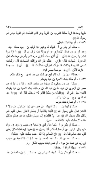 ‫٩٥٦‬                                                                    ‫اﻵﺣﺎد‬
                                                                      ‫اﻟ ﺜﺎ /‬
‫ﻋﻠﻴﻬﺎ ﻭﻋﻨﺪﻫﺎ ﻗﺮﺑﺔ ﻣﻌﻠﻘﺔ ﻓﺸﺮﺏ ﻣﻦ ﺍﻟﻘﺮﺑﺔ ﻭﻫﻮ ﻗﺎﺋﻢ ﻓﻘﻄﻌﺖ ﻓﻢ ﺍﻟﻘﺮﺑﺔ ﺗﺒﺘﻐﻲ ﻓﻢ‬
                                                                  ‫ﺭﺳﻮﻝ ﺍﷲ ‪.‬‬
                                                    ‫٦٥١١- ﺃﻡ ﻭﺭﻗﺔ ﺑﻨﺖ ﻧﻮﻓﻞ.‬
‫- ﺣﺪﺛﻨﺎ ﺃﺑﻮ ﺑﻜﺮ ﺑﻦ ﺃﰊ ﺷﻴﺒﺔ، ﺛﻨﺎ ﻭﻛﻴﻊ، ﺛﻨﺎ ﺍﻟﻮﻟﻴﺪ ﺑﻦ ﲨﻴﻊ، ﺣﺪﺛﺘﲏ ﺟﺪﰐ‬
‫ﻭﻋﺒﺪ ﺍﻟﺮﲪﻦ ﺑﻦ ﺧﻼﺩ ﺍﻷﻧﺼﺎﺭﻱ ﻋﻦ ﺃﻡ ﻭﺭﻗﺔ ﺑﻨﺖ ﻧﻮﻓﻞ ﺃﻥ ﺍﻟﻨﱯ ‪ ‬ﳌﺎ ﻏﺰﺍ ﺑﺪﺭ‪‬ﺍ‬
‫ﻗﻠﺖ: ﻳﺎ ﺭﺳﻮﻝ ﺍﷲ ﺇﺋﺬﻥ ﱄ ﺃﻥ ﺃﻏﺰﻭ ﻣﻌﻚ ﺃﺩﺍﻭﻱ ﺟﺮﺣﺎﻛﻢ ﻭﺃﻣﺮﺽ ﻣﺮﺿﺎﻛﻢ ﻟﻌﻞ‬
‫ﺍﷲ ﻳﺮﺯﻗﲏ ﺷﻬﺎﺩﺓ، ﻓﻘﺎﻝ: ))ﻗﺮﻱ ﰲ ﺑﻴﺘﻚ ﻓﺈﻥ ﺍﷲ ﻳﺮﺯﻗﻚ ﺍﻟﺸﻬﺎﺩﺓ، ﻗﺎﻝ: ﻭﻛﺎﻧﺖ‬
‫ﺗﺴﻤﻰ ﺍﻟﺸﻬﻴﺪﺓ ﻭﻛﺎﻧﺖ ﻗﺪ ﻗﺮﺃﺕ ﺍﻟﻘﺮﺁﻥ ﻓﺎﺳﺘﺄﺫﻧﺖ ﺍﻟﻨﱯ ‪ ‬ﰲ ﺃﻥ ﺗﺒﲏ ﻣﺴﺠﺪ‪‬ﺍ‬
                                    ‫ﰲ ﺩﺍﺭﻫﺎ ﻓﺄﺫﻥ ﳍﺎ ﺃﻥ ﺗﺒﲏ ﻣﻮﺿﻌ‪‬ﺎ ﺗﺼﻠﻲ ﻓﻴﻪ((.‬
     ‫- ﺣﺪﺛﻨﺎ ﺍﳊﺴﻦ ﺑﻦ ﲪﺎﺩ، ﺛﻨﺎ ﻭﻛﻴﻊ ﻋﻦ ﺍﻟﻮﻟﻴﺪ ﺑﻦ ﻋﺒﺪ ﺍﷲ ﺑﻦ ﲨﻴﻊ ﻓﺬﻛﺮ ﻣﺜﻠﻪ.‬
                                  ‫٧٥١١- ﺃﻡ ﺧﺎﻟﺪ ﺑﻨﺖ ﺍﻷﺳﻮﺩ ﺑﻦ ﻋﺒﺪ ﻳﻐﻮﺙ.‬
‫- ﺣﺪﺛﻨﺎ ﳏﻤﺪ ﺑﻦ ﻣﺼﻔﻰ، ﺛﻨﺎ ﻣﻌﺎﻭﻳﺔ ﺑﻦ ﺣﻔﺺ ﺍﻟﺸﻌﱯ، ﺛﻨﺎ ﺍﺑﻦ ﺍﳌﺒﺎﺭﻙ ﻋﻦ‬
‫ﻣﻌﻤﺮ ﻋﻦ ﺍﻟﺰﻫﺮﻱ ﻋﻦ ﻋﺒﻴﺪ ﺍﷲ ﺑﻦ ﻋﺒﺪ ﺍﷲ ﻋﻦ ﺃﻡ ﺧﺎﻟﺪ ﺑﻨﺖ ﺍﻷﺳﻮﺩ ﺑﻦ ﻋﺒﺪ ﻳﻐﻮﺙ‬
‫ﻗﺎﻟﺖ: ﺩﺧﻞ ﻋﻠﻲ ﺍﻟﻨﱯ ‪ ‬ﻓﻘﺎﻝ: ﻣﻦ ﻫﺬﻩ؟ ﻓﻘﺎﻟﻮﺍ ﻟﻪ: ﺃﻡ ﺧﺎﻟﺪ ﻓﻘﺎﻝ ﺍﻟﻨﱯ ‪)) :‬ﺍﳊﻤﺪ‬
                                                   ‫ﷲ ﺍﻟﺬﻱ ﳜﺮﺝ ﺍﳊﻲ ﻣﻦ ﺍﳌﻴﺖ((.‬
                                                 ‫٨٥١١- ﺃﻡ ﻋﻤﺎﺭﺓ ﺑﻨﺖ ﺣﺮﺏ.‬
‫- ﺣﺪﺛﻨﺎ ﺯﻛﺮﻳﺎ ﺑﻦ ﳛﲕ، ﺛﻨﺎ ﺷﺮﻳﻚ ﻋﻦ ﺣﺒﻴﺐ ﺑﻦ ﺯﻳﺪ ﻋﻦ ﻟﻴﻠﻰ ﻋﻦ ﻣﻮﻻ‪‬ﺎ‬
‫ﻗﺎﻟﺖ: ﺩﺧﻞ ﻋﻠﻲ ﺭﺳﻮﻝ ﺍﷲ ‪ ‬ﻓﺄﺗﻴﺘﻪ ﺑﻔﺎﻛﻬﺔ ﺃﻭ ﺑﻄﻌﺎﻡ ﻓﺎﻋﺘﺰﻝ ﺑﻌﺾ ﺍﻟﻘﻮﻡ ﻓﻠﻢ‬
‫ﻳﺄﻛﻞ ﻓﻘﺎﻝ ﺭﺳﻮﻝ ﺍﷲ ‪)) :‬ﻣﺎ ﳍﻢ؟ ﻓﻘﻠﺖ: ﺇﻬﻧﻢ ﺻﻴﺎﻡ، ﻓﻘﺎﻝ: ﻣﺎ ﻣﻦ ﺻﺎﺋﻢ ﻳﺆﻛﻞ‬
                                         ‫ﻋﻨﺪﻩ ﺇﻻ ﺻﻠﺖ ﻋﻠﻴﻪ ﺍﳌﻼﺋﻜﺔ ﺣﱴ ﳝﺴﻲ((.‬
‫- ﺣﺪﺛﻨﺎ ﺃﺑﻮ ﺑﻜﺮ ﺑﻦ ﺃﰊ ﺷﻴﺒﺔ، ﺛﻨﺎ ﻭﻛﻴﻊ ﻋﻦ ﺷﻌﺒﺔ ﻋﻦ ﺣﺒﻴﺐ ﺑﻦ ﺯﻳﺪ ﻋﻦ ﺍﻣﺮﺃﺓ‬
‫ﻣﻨﻬﻢ ﻳﻘﺎﻝ ﳍﺎ: ﻟﻴﻠﻰ ﻋﻦ ﺃﻡ ﻋﻤﺎﺭﺓ ﻗﺎﻟﺖ: ﺃﺗﺎﻧﺎ ﺭﺳﻮﻝ ﺍﷲ ‪ ‬ﻓﻘﺮﺑﻨﺎ ﺇﻟﻴﻪ ﻃﻌﺎﻣ‪‬ﺎ ﻓﻜﺎﻥ ﺑﻌﺾ‬
     ‫ﺍﻟﻘﻮﻡ ﻋﻨﺪﻩ ﺻﺎﺋﻢ ﻓﻘﺎﻝ ﺍﻟﻨﱯ ‪)) :‬ﺇﻥ ﺍﻟﺼﺎﺋﻢ ﺇﺫﺍ ﺃﻛﻞ ﻋﻨﺪﻩ ﺻﻠﺖ ﻋﻠﻴﻪ ﺍﳌﻼﺋﻜﺔ((.‬
‫- ﺣﺪﺛﻨﺎ ﳏﻤﺪ ﺑﻦ ﺍﳌﺜﲎ، ﺛﻨﺎ ﻋﺒﺪ ﺍﻟﺼﻤﺪ ﺑﻦ ﻋﺒﺪ ﺍﻟﻮﺍﺭﺙ، ﺛﻨﺎ ﺷﻌﺒﺔ ﻋﻦ ﺣﺒﻴﺐ‬
                    ‫ﺍﺑﻦ ﺯﻳﺪ ﻋﻦ ﻋﻤﺘﻪ ﻋﻦ ﻣﻮﻻ‪‬ﺎ ﺃﻡ ﻋﻤﺎﺭﺓ ﺑﻨﺖ ﺣﺒﻴﺐ ﻓﺬﻛﺮ ﳓﻮﻩ.‬
                                                ‫٩٥١١- ﺳﻬﻠﺔ ﺍﻣﺮﺃﺓ ﺃﰊ ﺣﺬﻳﻔﺔ.‬
‫- ﺣﺪﺛﻨﺎ ﺃﺑﻮ ﺑﻜﺮ ﺑﻦ ﺃﰊ ﺷﻴﺒﺔ، ﺛﻨﺎ ﻳﻮﻧﺲ ﺑﻦ ﳏﻤﺪ، ﺛﻨﺎ ﲪﺎﺩ ﺑﻦ ﺳﻠﻤﺔ ﻋﻦ ﻋﺒﺪ‬
 