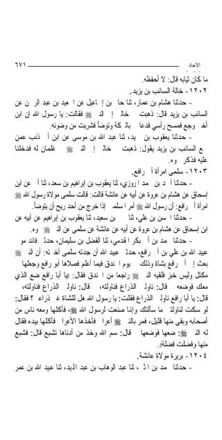 ‫١٧٦‬                                                                  ‫اﻵﺣﺎد‬
                                                                    ‫اﻟ ﺜﺎ /‬
                                                   ‫ﻣﺎ ﻛﺎﻥ ﺛﻴﺎﺑﻪ ﻗﺎﻝ: ﻻ ﺃﺣﻔﻈﻪ.‬
                                              ‫٢٠٢١- ﺧﺎﻟﺔ ﺍﻟﺴﺎﺋﺐ ﺑﻦ ﻳﺰﻳﺪ.‬
‫- ﺣﺪﺛﻨﺎ ﻫﺸﺎﻡ ﺑﻦ ﻋﻤﺎﺭ، ﺛﻨﺎ ﺣﺎﰎ ﺑﻦ ﺇﲰﺎﻋﻴﻞ ﻋﻦ ﺍﳉﻌﻴﺪ ﺑﻦ ﻋﺒﺪ ﺍﻟﺮﲪﻦ ﻋﻦ‬
‫ﺍﻟﺴﺎﺋﺐ ﺑﻦ ﻳﺰﻳﺪ ﻗﺎﻝ: ﺫﻫﺒﺖ ﰊ ﺧﺎﻟﱵ ﺇﱃ ﺍﻟﻨﱯ ‪ ‬ﻓﻘﺎﻟﺖ: ﻳﺎ ﺭﺳﻮﻝ ﺍﷲ ﺇﻥ ﺍﺑﻦ‬
              ‫ﺃﺧﱵ ﻭﺟﻊ ﻓﻤﺴﺢ ﺭﺃﺳﻲ ﻓﺪﻋﺎ ﱄ ﺑﺎﻟﱪﻛﺔ ﻭﺗﻮﺿﺄ ﻓﺸﺮﺑﺖ ﻣﻦ ﻭﺿﻮﺋﻪ.‬
‫- ﺣﺪﺛﻨﺎ ﻳﻌﻘﻮﺏ ﺑﻦ ﲪﻴﺪ، ﺛﻨﺎ ﻋﺒﺪ ﺍﷲ ﺑﻦ ﻣﻮﺳﻰ ﻋﻦ ﺍﺑﻦ ﺃﰊ ﺫﺋﺐ ﻋﻤﻦ‬
‫ﲰﻊ ﺍﻟﺴﺎﺋﺐ ﺑﻦ ﻳﺰﻳﺪ ﻳﻘﻮﻝ: ﺫﻫﺒﺖ ﰊ ﺧﺎﻟﱵ ﺇﱃ ﺍﻟﻨﱯ ‪ ‬ﰲ ﻏﻠﻤﺎﻥ ﻟﻪ ﻓﺪﺧﻠﻨﺎ‬
                                                              ‫ﻋﻠﻴﻪ ﻓﺬﻛﺮ ﳓﻮﻩ.‬
                                               ‫٣٠٢١- ﺳﻠﻤﻰ ﺍﻣﺮﺃﺓ ﺃﰊ ﺭﺍﻓﻊ.‬
‫- ﺣﺪﺛﻨﺎ ﺃﲪﺪ ﺑﻦ ﳏﻤﺪ ﺍﳌﺮﻭﺯﻱ، ﺛﻨﺎ ﻳﻌﻘﻮﺏ ﺑﻦ ﺇﺑﺮﺍﻫﻴﻢ ﺑﻦ ﺳﻌﺪ، ﺛﻨﺎ ﺃﰊ ﻋﻦ ﺍﺑﻦ‬
‫ﺇﺳﺤﺎﻕ ﻋﻦ ﻫﺸﺎﻡ ﺑﻦ ﻋﺮﻭﺓ ﻋﻦ ﺃﺑﻴﻪ ﻋﻦ ﻋﺎﺋﺸﺔ ﻗﺎﻟﺖ: ﻗﺎﻟﺖ ﺳﻠﻤﻰ ﻣﻮﻻﺓ ﺭﺳﻮﻝ ﺍﷲ ‪‬‬
       ‫ﺍﻣﺮﺃﺓ ﺃﰊ ﺭﺍﻓﻊ: ﺃﻥ ﺭﺳﻮﻝ ﺍﷲ ‪ ‬ﺃﻣﺮ ﺍﳌﺴﻠﻤﲔ ﺇﺫﺍ ﺧﺮﺝ ﻣﻦ ﺃﺣﺪ ﺭﻳﺢ ﺃﻥ ﻳﺘﻮﺿﺄ.‬
‫- ﺣﺪﺛﻨﺎ ﺍﳊﺴﻦ ﺑﻦ ﻋﻠﻲ، ﺛﻨﺎ ﳛﲕ ﺑﻦ ﺳﻌﻴﺪ، ﺛﻨﺎ ﻳﻌﻘﻮﺏ ﺑﻦ ﺇﺑﺮﺍﻫﻴﻢ ﻋﻦ ﺃﺑﻴﻪ ﻋﻦ‬
      ‫ﺍﺑﻦ ﺇﺳﺤﺎﻕ ﻋﻦ ﻫﺸﺎﻡ ﺑﻦ ﻋﺮﻭﺓ ﻋﻦ ﺃﺑﻴﻪ ﻋﻦ ﻋﺎﺋﺸﺔ ﻋﻦ ﺳﻠﻤﻰ ﻋﻦ ﺍﻟﻨﱯ ‪ ‬ﳓﻮﻩ.‬
‫- ﺣﺪﺛﻨﺎ ﳏﻤﺪ ﺑﻦ ﺃﰊ ﺑﻜﺮ ﺍﳌﻘﺪﻣﻲ، ﺛﻨﺎ ﺍﻟﻔﻀﻞ ﺑﻦ ﺳﻠﻴﻤﺎﻥ، ﺣﺪﺛﲏ ﻓﺎﺋﺪ ﻣﻮﱃ‬
‫ﻋﺒﻴﺪ ﺍﷲ ﺑﻦ ﻋﻠﻲ ﺑﻦ ﺃﰊ ﺭﺍﻓﻊ، ﺣﺪﺛﲏ ﻋﺒﻴﺪ ﺍﷲ ﺃﻥ ﺟﺪﺗﻪ ﺳﻠﻤﻰ ﺃﺧﱪﺗﻪ: ﺃﻥ ﺍﻟﻨﱯ ‪‬‬
‫ﺑﻌﺚ ﺇﱃ ﺃﰊ ﺭﺍﻓﻊ ﺑﺸﺎﺓ ﻭﺫﻟﻚ ﰲ ﻳﻮﻡ ﺍﳋﻨﺪﻕ ﻓﻴﻤﺎ ﺃﻋﻠﻢ ﻓﺼﻼﻫﺎ ﺃﺑﻮ ﺭﺍﻓﻊ ﻭﺟﻌﻠﻬﺎ ﰲ‬
‫ﻣﻜﺘﻞ ﻭﻟﻴﺲ ﺧﺒﺰ ﻓﻠﻘﻴﻪ ﺍﻟﻨﱯ ‪ ‬ﺭﺍﺟﻌﺎ ﻣﻦ ﺍﳋﻨﺪﻕ ﻓﻘﺎﻝ: ))ﻳﺎ ﺃﺑﺎ ﺭﺍﻓﻊ ﺿﻊ ﺍﻟﺬﻱ‬
                                          ‫‪‬‬
‫ﻣﻌﻚ ﻓﻮﺿﻌﻪ ﰒ ﻗﺎﻝ: ﻧﺎﻭﻟﲏ ﺍﻟﺬﺭﺍﻉ ﻓﻨﺎﻭﻟﺘﻪ، ﰒ ﻗﺎﻝ: ﻧﺎﻭﻟﲏ ﺍﻟﺬﺭﺍﻉ ﻓﻨﺎﻭﻟﺘﻪ، ﰒ‬
‫ﻗﺎﻝ: ﻳﺎ ﺃﺑﺎ ﺭﺍﻓﻊ ﻧﺎﻭﻟﲏ ﺍﻟﺬﺭﺍﻉ ﻓﻘﻠﺖ: ﻳﺎ ﺭﺳﻮﻝ ﺍﷲ ﻫﻞ ﻟﻠﺸﺎﺓ ﻏﲑ ﺫﺭﺍﻋﲔ؟ ﻓﻘﺎﻝ:‬
‫ﻟﻮ ﺳﻜﺖ ﻟﻨﺎﻭﻟﺘﲏ ﻣﺎ ﺳﺄﻟﺘﻚ ﻭﺇﻬﻧﺎ ﺻﻨﻌﺖ ﻟﺮﺳﻮﻝ ﺍﷲ ‪ ،‬ﻓﺄﻛﻠﻬﺎ ﻭﻣﻌﻪ ﻧﺎﺱ ﻣﻦ‬
‫ﺃﺻﺤﺎﺑﻪ ﻭﺑﻘﻲ ﻣﻨﻬﺎ ﻗﻠﻴﻞ، ﻓﻤﺮ ﺑﺎﻟﻨﱯ ‪ ‬ﺃﻋﺮﺍﰊ ﻓﺄﺧﺬﻫﺎ ﺍﻷﻋﺮﺍﰊ ﻓﺄﻛﻠﻬﺎ ﺑﻴﺪﻩ ﻓﻘﺎﻝ‬
‫ﻟﻪ ﺍﻟﻨﱯ ‪ :‬ﺿﻌﻬﺎ ﻓﻮﺿﻌﻬﺎ ﰒ ﻗﺎﻝ: ﺳﻢ ﺍﷲ ﻭﺧﺬ ﻣﻦ ﺃﺩﻧﺎﻫﺎ ﺗﺸﺒﻊ ﻗﺎﻝ: ﻓﺸﺒﻊ‬
                                                         ‫ﻣﻨﻬﺎ ﻭﻓﻀﻠﺖ ﻓﻀﻠﺔ((.‬
                                                 ‫٤٠٢١- ﺑﺮﻳﺮﺓ ﻣﻮﻻﺓ ﻋﺎﺋﺸﺔ.‬
‫- ﺣﺪﺛﻨﺎ ﳏﻤﺪ ﺑﻦ ﺍﳌﺜﲎ، ﺛﻨﺎ ﻋﺒﺪ ﺍﻟﻮﻫﺎﺏ ﺑﻦ ﻋﺒﺪ ﺍﺠﻤﻟﻴﺪ، ﺛﻨﺎ ﻋﺒﻴﺪ ﺍﷲ ﺑﻦ ﻋﻤﺮ‬
 