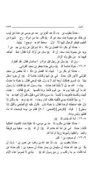‫٣٧٦‬                                                                        ‫اﻵﺣﺎد‬
                                                                          ‫اﻟ ﺜﺎ /‬
‫- ﺣﺪﺛﻨﺎ ﻳﻌﻘﻮﺏ ﺑﻦ ﲪﻴﺪ، ﺛﻨﺎ ﻋﺒﺪ ﺍﻟﻌﺰﻳﺰ ﺑﻦ ﳏﻤﺪ ﻋﻦ ﻣﻮﺳﻰ ﻋﻦ ﻋﺒﺪﺓ ﻋﻦ ﺃﻳﻮﺏ‬
‫ﺍﺑﻦ ﺧﺎﻟﺪ ﻋﻦ ﻣﻴﻤﻮﻧﺔ ﺑﻨﺖ ﺳﻌﺪ ﻋﻦ ﺍﻟﻨﱯ ‪ ‬ﻗﺎﻝ: ))ﻣﺎ ﻣﻦ ﺍﻣﺮﺃﺓ ﲣﺮﺝ ﰲ ﺷﻬﺮﺓ ﻣﻦ‬
             ‫ﺍﻟﻄﻴﺐ ﻓﻴﻨﻈﺮ ﺍﻟﺮﺟﺎﻝ ﺇﻟﻴﻬﺎ ﺇﻵ ﱂ ﺗﺰﻝ ﰲ ﺳﺨﻂ ﺍﷲ ﺣﱴ ﺗﺮﺟﻊ ﺇﱃ ﺑﻴﺘﻬﺎ((.‬
‫- ﺣﺪﺛﻨﺎ ﺃﺑﻮ ﺑﻜﺮ، ﺛﻨﺎ ﺍﻟﻔﻀﻞ ﺑﻦ ﺩﻛﲔ، ﺛﻨﺎ ﺇﺳﺮﺍﺋﻴﻞ ﻋﻦ ﺯﻳﺪ ﺑﻦ ﺟﺒﲑ ﻋﻦ ﺃﰊ‬
‫ﻳﺰﻳﺪ ﻋﻦ ﻣﻴﻤﻮﻧﺔ ﺑﻨﺖ ﺳﻌﺪ: ﺃﻥ ﺍﻟﻨﱯ ‪ ‬ﺳﺌﻞ ﻋﻦ ﺃﻭﻻﺩ ﺍﻟﺰﻧﺎ ﻓﻘﺎﻝ: ))ﻧﻌﻠﲔ ﺃﺟﺎﻫﺪ‬
                                                      ‫ﻓﻴﻬﻤﺎ ﺧﲑ ﻣﻦ ﻋﺘﻖ ﻭﻟﺪ ﺍﻟﺰﻧﺎ((.‬
       ‫- ﻭﺇﻥ ﺍﻟﻨﱯ ‪ ‬ﺳﺌﻞ ﻋﻦ ﺭﺟﻞ ﻗﺒﻞ ﺍﻣﺮﺃﺓ ﻭﳘﺎ ﺻﺎﺋﻤﺎﻥ ﻓﻘﺎﻝ: ))ﻗﺪ ﺃﻓﻄﺮﺍ((.‬
                  ‫٧٠٢١- ﺧﻮﻟﺔ ﺧﺎﺩﻣﺔ ﺍﻟﻨﱯ ‪ ،‬ﻭﻫﻲ ﺟﺪﺓ ﺟﻌﻔﺮ ﺑﻦ ﺳﻌﻴﺪ ﺍﻟﻘﺮﺷﻲ.‬
‫- ﺣﺪﺛﻨﺎ ﺃﺑﻮ ﺑﻜﺮ ﺑﻦ ﺃﰊ ﺷﻴﺒﺔ، ﺛﻨﺎ ﺍﻟﻔﻀﻞ ﺑﻦ ﺩﻛﲔ، ﺛﻨﺎ ﺣﻔﺺ ﺑﻦ ﺳﻌﻴﺪ‬
‫ﺍﻟﻘﺮﺷﻲ ﺍﻷﻋﻮﺭ ﻗﺎﻝ: ﺣﺪﺛﺘﲏ ﺃﻣﻲ ﻋﻦ ﺃﻣﻬﺎ ﻭﻛﺎﻧﺖ ﺧﺎﺩﻣﺔ ﺍﻟﻨﱯ ‪ :‬ﺃﻥ ﺟﺮﻭ‪‬ﺍ ﺩﺧﻞ‬
‫ﺑﻴﺘﻨﺎ ﲢﺖ ﺍﻟﺴﺮﻳﺮ ﻓﻤﻜﺚ ﺃﺭﺑﻌﺔ ﺃﻳﺎﻡ ﻻ ﻳﻨـﺰﻝ ﻋﻠﻴﻪ ﺍﻟﻮﺣﻲ ﻓﻘﺎﻝ: ﻳﺎ ﺧﻮﻟﺔ ﻣﺎ ﺣﺪﺙ‬
‫ﰲ ﺑﻴﺖ ﻧﱯ ﺍﷲ، ﺟﱪﻳﻞ ﻻ ﻳﺄﺗﻴﻨﺎ ﻓﻤﺎ ﺣﺪﺙ ﰲ ﺑﻴﺖ ﺭﺳﻮﻝ ﺍﷲ ‪ ‬ﻓﻘﺎﻟﺖ: ﻳﺎ ﺭﺳﻮﻝ‬
‫ﺍﷲ ﻣﺎ ﺃﺗﻰ ﻋﻠﻴﻨﺎ ﻳﻮﻡ ﺧﲑ ﻣﻦ ﺍﻟﻴﻮﻡ ﻓﺄﺧﺬ ﺑﺮﺩﺓ ﻓﻠﺒﺴﻬﺎ ﰒ ﺧﺮﺝ ﻓﻘﺎﻟﺖ ﱄ: ﻫﻴﺌﺖ‬
‫ﺍﻟﺒﻴﺖ ﻭﻛﻨﺴﺘﻪ ﻓﺄﻫﻮﻳﺖ ﺑﺎﳌﻜﻨﺴﺔ ﲢﺖ ﺳﺮﻳﺮﻩ ﻓﺈﺫﺍ ﺷﻲﺀ ﺛﻘﻴﻞ، ﻓﻠﻢ ﺃﺯﻝ ﺃﻫﻴﺌﻪ ﺣﱴ ﺑﺪﺍ‬
‫ﱄ ﺍﳉﺮﻭ ﻣﻴﺘ‪‬ﺎ ﻓﺄﺧﺬﺗﻪ ﺑﻴﺪﻱ ﻓﺄﻟﻘﻴﺘﻪ ﺧﻠﻒ ﺍﻟﺪﺍﺭ ﻭﺟﺎﺀ ﻧﱯ ﺍﷲ ‪ ‬ﺗﺮﻋﺪ ﳊﻴﺘﻪ ﻭﻛﺎﻥ ﺇﺫﺍ‬
‫ﻧﺰﻝ ﻋﻠﻴﻪ ﺍﺳﺘﺒﻄﻨﺘﻪ ﺍﻟﺮﻋﺪﺓ ﻓﻘﺎﻝ: ﻳﺎ ﺧﻮﻟﺔ ﺩﺛﺮﻳﲏ ﻓﺄﻧﺰﻝ ﻋﻠﻴﻪ ﴿ﻭﺍﻟﻀﺤَﻰ ﻭﺍﻟﻠﻴﻞ ِﺇﺫﹶﺍ‬
      ‫َ ﱡ َ ﱠ‪ِ ‬‬
‫ﺳﺠَﻰ﴾ ﺇﱃ ﻗﻮﻟﻪ: ﴿ﻓﹶﺘَﺮ‪‬ﺿَﻰ﴾]ﺍﻟﻀﺤﻰ: ١-٥[ ﻓﻘﺎﻡ ﻣﻦ ﻧﻮﻣﻪ ﻓﻮﺿﻌﺖ ﻟﻪ ﻣﺎﺀ‬                  ‫َ‬
                                                                   ‫ﻓﺘﻄﻬﺮ ﻭﻟﺒﺲ ﺑﺮﺩﺗﻪ.‬
                                                  ‫٨٠٢١- ﺃﻣﺔ ﺍﷲ ﺧﺎﺩﻡ ﺍﻟﻨﱯ ‪.‬‬
‫- ﺣﺪﺛﻨﺎ ﻋﻘﺒﺔ ﺑﻦ ﻣﻜﺮﻡ، ﺛﻨﺎ ﳏﻤﺪ ﺑﻦ ﻣﻮﺳﻰ، ﺛﻨﺎ ﻋﻠﻴﻠﺔ ﺑﻨﺖ ﺍﻟﻜﻤﻴﺖ ﺍﻟﻌﺘﻜﻴﺔ‬
‫ﻗﺎﻟﺖ: ﺣﺪﺛﺘﲏ ﺃﻣﻲ ﻋﻦ ﺃﻣﺔ ﺍﷲ ﺧﺎﺩﻡ ﺍﻟﻨﱯ ‪ :‬ﺃﻥ ﺍﻟﻨﱯ ‪ ‬ﺳﱮ ﺻﻔﻴﺔ ﻳﻮﻡ ﻗﺮﻳﻈﺔ‬
                                           ‫ﻭﺍﻟﻨﻀﲑ ﻭﺃﻋﺘﻘﻬﺎ ﻭﺃﻣﻬﺮﻫﺎ ﺭﺯﻳﻨﺔ ﺃﻡ ﺃﻣﺔ ﺍﷲ.‬
                                                    ‫٩٠٢١- ﺃﻡ ﻣﺴﻌﻮﺩ ﺑﻦ ﺍﳊﻜﻢ.‬
‫- ﺣﺪﺛﻨﺎ ﻳﻌﻘﻮﺏ ﺑﻦ ﲪﻴﺪ، ﺛﻨﺎ ﻋﺒﺪ ﺍﷲ ﺑﻦ ﻭﻫﺐ ﻋﻦ ﻋﻤﺮﻭ ﺑﻦ ﺍﳊﺎﺭﺙ ﺃﻥ‬
‫ﺑﻜﲑ ﺑﻦ ﻋﺒﺪ ﺍﷲ ﺣﺪﺛﻪ ﺃﻥ ﺳﻠﻴﻤﺎﻥ ﺑﻦ ﻳﺴﺎﺭ ﺣﺪﺛﻪ ﺃﻥ ﻣﺴﻌﻮﺩ ﺑﻦ ﺍﳊﻜﻢ ﺣﺪﺛﻪ ﻋﻦ‬
‫ﺃﻣﻪ ﻗﺎﻟﺖ: ﻣﺮ ﺑﻨﺎ ﺭﺍﻛﺐ ﻭﳓﻦ ﻣﻊ ﺭﺳﻮﻝ ﺍﷲ ‪ ‬ﲟﲎ ﻳﻨﺎﺩﻱ ﻻ ﺗﺼﻮﻣﻮﺍ ﻫﺬﻩ ﺍﻷﻳﺎﻡ‬
 