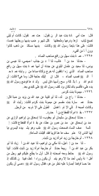 ‫/ اﻵﺣﺎد‬                                                                ‫٨٧٦‬
    ‫اﻟ ﺜﺎﻧ‬
‫ﻗﺎﻝ: ﲰﻌﺖ ﺃﻣﻲ ﲪﺎﺩﺓ ﺑﻨﺖ ﻋﺒﺪ ﺍﻟﺮﲪﻦ ﺗﻘﻮﻝ: ﲰﻌﺖ ﻋﻤﱵ ﺗﻘﻮﻝ: ﻛﺎﻧﺖ ﺃﻡ ﻟﻴﻠﻰ‬
‫ﺗﺼﺒﻎ ﺛﻴﺎﺏ ﲬﺎﺭﻫﺎ ﻭﺩﺭﻋﻬﺎ ﻭﻣﻠﺤﻔﺘﻬﺎ ﰲ ﻛﻞ ﺷﻬﺮ ﻭﲣﻀﺐ ﻳﺪﻳﻬﺎ ﻭﺭﺟﻠﻴﻬﺎ ﻏﻤﺴ‪‬ﺎ،‬
‫ﻗﺎﻟﺖ: ﻋﻠﻰ ﻫﺬﺍ ﺑﺎﻳﻌﻨﺎ ﺭﺳﻮﻝ ﺍﷲ ‪ ‬ﻭﻛﺎﻧﺖ ﰲ ﻳﺪﻳﻬﺎ ﻣﺴﻜﺘﲔ ﻣﻦ ﺫﻫﺐ ﻛﺎﻧﻮﺍ‬
                                                            ‫ﻳﺮﻭﻥ ﺃ‪‬ﺎ ﻣﻦ ﺍﻟﻔﻲﺀ.‬
                           ‫٥٢٢١- ﻋﻤﲑﺓ ﺑﻨﺖ ﺳﻬﻞ ﺑﻦ ﺭﺍﻓﻊ ﺻﺎﺣﺐ ﺍﻟﺼﺎﻋﲔ.‬
‫- ﺣﺪﺛﻨﺎ ﳏﻤﺪ ﺑﻦ ﺃﰊ ﻏﺎﻟﺐ، ﺛﻨﺎ ﺃﲪﺪ ﺑﻦ ﺟﻨﺎﺏ ﺍﳌﺼﻴﺼﻲ، ﺛﻨﺎ ﻋﻴﺴﻰ ﺑﻦ‬
‫ﻳﻮﻧﺲ، ﺛﻨﺎ ﺳﻌﻴﺪ ﺑﻦ ﻋﺜﻤﺎﻥ ﺍﻟﺒﻠﻮﻱ ﻋﻦ ﺟﺪﺗﻪ ﺃﻥ ﺃﻣﻬﺎ ﻋﻤﲑﺓ ﺑﻨﺖ ﺳﻬﻞ ﺑﻦ ﺭﺍﻓﻊ‬
‫ﺻﺎﺣﺐ ﺍﻟﺼﺎﻋﲔ ﺍﻟﺬﻱ ﳌﺰﻩ ﺍﳌﻨﺎﻓﻘﻮﻥ ﺃﻧﻪ ﺧﺮﺝ ﺑﺰﻛﺎﺗﻪ ﺻﺎﻋ‪‬ﺎ ﻣﻦ ﲤﺮ ﻭﺍﺑﻨﺘﻪ ﻋﻤﲑﺓ ﺣﱴ‬
‫ﺃﰐ ﺍﻟﻨﱯ ‪ ‬ﻓﺼﺐ ﺍﻟﺼﺎﻋﲔ، ﰒ ﻗﺎﻝ: ﺇﻥ ﱄ ﺇﻟﻴﻚ ﺣﺎﺟﺔ ﻗﺎﻝ: ﻭﻣﺎ ﻫﻲ؟ ﻗﺎﻟﺖ: ﺃﻥ‬
‫ﺗﺪﻋﻮ ﺍﷲ ﱄ ﻭﳍﺎ ﺑﺎﻟﱪﻛﺔ ﻭﲤﺴﺢ ﺭﺃﺳﻬﺎ، ﻓﺈﻥ ﻟﻴﺲ ﱄ ﻭﻟﺪ ﻏﲑﻫﺎ ﻓﻮﺿﻊ ﺭﺳﻮﻝ ﺍﷲ ‪‬‬
                ‫ﻳﺪﻩ ﻋﻠﻲ، ﻓﺄﻗﺴﻢ ﺑﺎﷲ ﻟﻜﺎﻥ ﺑﺮﺩ ﻛﻒ ﺭﺳﻮﻝ ﺍﷲ ‪ ‬ﻋﻠﻰ ﻛﺒﺪﻱ ﺑﻌﺪ.‬
                                                    ‫٦٢٢١- ﻣﻴﻤﻮﻧﺔ ﺑﻨﺖ ﻛﺮﺩﻡ.‬
‫- ﺣﺪﺛﻨﺎ ﺍﳉﺮﺍﺡ ﺑﻦ ﳐﻠﺪ، ﺛﻨﺎ ﺃﺑﻮ ﻗﺘﻴﺒﺔ ﻋﻦ ﻋﺒﺪ ﺍﷲ ﺑﻦ ﻳﺰﻳﺪ ﺑﻦ ﺿﺒﺔ ﻗﺎﻝ:‬
‫ﺣﺪﺛﺘﲏ ﻋﻤﱵ ﺳﺎﺭﺓ ﺑﻨﺖ ﻣﻘﺴﻢ ﻋﻦ ﻣﻴﻤﻮﻧﺔ ﺑﻨﺖ ﻛﺮﺩﻡ ﻗﺎﻟﺖ: ﺭﺃﻳﺖ ﺍﻟﻨﱯ ‪‬‬
        ‫ﻭﻛﺎﻧﺖ ﺃﺻﺒﻌﻪ ﺍﻟﱵ ﺗﻠﻲ ﺍﻹ‪‬ﺎﻡ ﳍﺎ ﻓﻀﻞ ﰲ ﺍﻟﻄﻮﻝ ﻋﻠﻰ ﺍﻹ‪‬ﺎﻡ ﻳﻌﲏ ﻣﻦ ﺍﻟﺮﺟﻞ.‬
                                     ‫٧٢٢١- ﺑﻘﲑﺓ ﺍﻣﺮﺃﺓ ﺍﻟﻘﻌﻘﺎﻉ ﺑﻦ ﺃﰊ ﺣﺪﺭﺩ.‬
‫- ﺣﺪﺛﻨﺎ ﺇﺳﺤﺎﻕ ﺑﻦ ﺳﻠﻴﻤﺎﻥ ﺃﺑﻮ ﻳﻌﻘﻮﺏ، ﺛﻨﺎ ﺇﺳﺤﺎﻕ ﺑﻦ ﺇﺑﺮﺍﻫﻴﻢ ﺍﻟﺮﺍﺯﻱ ﻋﻦ‬
‫ﳏﻤﺪ ﺑﻦ ﺇﺳﺤﺎﻕ ﻋﻦ ﳏﻤﺪ ﺑﻦ ﻋﻤﺮﻭ ﺑﻦ ﻋﻄﺎﺀ ﻋﻦ ﺑﻘﲑﺓ ﺍﻣﺮﺃﺓ ﺍﻟﻘﻌﻘﺎﻉ ﻗﺎﻟﺖ: ﺇﱐ‬
‫ﳉﺎﻟﺴﺔ ﰲ ﺻﻒ ﺍﻟﻨﺴﺎﺀ ﻓﺴﻤﻌﺖ ﺭﺳﻮﻝ ﺍﷲ ‪ ‬ﳜﻄﺐ ﻭﻫﻮ ﻳﺸﲑ ﺑﻴﺪﻩ ﺍﻟﻴﺴﺮﻯ ))ﻳﺎ‬
                     ‫ﺃﻳﻬﺎ ﺍﻟﻨﺎﺱ ﺇﺫﺍ ﲰﻌﺘﻢ ﲞﺴﻒ ﻫﺎ ﻫﻨﺎ ﻗﺮﻳﺒﺎ ﻓﻘﺪ ﺃﻗﺒﻠﺖ ﺍﻟﺴﺎﻋﺔ((.‬
                                 ‫٨٢٢١- ﺃﻡ ﺧﺎﺭﺟﺔ ﺑﻦ ﺯﻳﺪ ﺍﻣﺮﺃﺓ ﺯﻳﺪ ﺑﻦ ﺛﺎﺑﺖ.‬
‫- ﺛﻨﺎ ﳏﻤﺪ ﺑﻦ ﺇﲰﺎﻋﻴﻞ، ﺛﻨﺎ ﻣﻜﻲ ﺑﻦ ﺇﺑﺮﺍﻫﻴﻢ، ﺛﻨﺎ ﻋﺒﻴﺪ ﺍﷲ ﺑﻦ ﺃﰊ ﺯﻳﺎﺩ ﺛﻨﺎ ﺃﺑﻮ‬
‫ﺑﻜﺮ ﺑﻦ ﻋﺒﺪ ﺍﷲ ﺑﻦ ﺃﰊ ﺭﺑﻴﻌﺔ ﺣﺪﺛﺘﲏ ﺃﻡ ﺧﺎﺭﺟﺔ ﺍﻣﺮﺃﺓ ﺯﻳﺪ ﺑﻦ ﺛﺎﺑﺖ ﻗﺎﻟﺖ: ﺃﺗﻴﻨﺎ‬
‫ﺭﺳﻮﻝ ﺍﷲ ‪ ‬ﰲ ﺣﺎﺋﻂ ﻭﻣﻌﻪ ﺃﺻﺤﺎﺑﻪ ﺇﺫ ﻗﺎﻝ: ﺃﻭﻝ ﻣﺎ ﻳﻄﻠﻊ ﻋﻠﻴﻜﻢ ﻓﻬﻮ ﺭﺟﻞ ﻣﻦ‬
‫ﺃﻫﻞ ﺍﳉﻨﺔ ﻭﻟﻴﺲ ﺃﺣﺪ ﻣﻨﺎ ﺇﻻ ﻭﻫﻮ ﻳﺘﻤﲎ ﺃﻥ ﻳﻜﻮﻥ ﻭﺭﺍﺀ ﺍﳊﺎﺋﻂ، ﻓﺒﻴﻨﺎ ﳓﻦ ﻛﺬﻟﻚ ﺇﺫ‬
‫ﲰﻌﻨﺎ ﺣﺴ‪‬ﺎ ﻓﺮﻓﻌﻨﺎ ﺃﺑﺼﺎﺭﻧﺎ ﻋﻠﻴﻪ ﻧﻨﻈﺮ ﻣﻦ ﻫﻮ، ﻓﻘﺎﻝ ﺭﺳﻮﻝ ﺍﷲ ‪)) :‬ﻋﺴﻰ ﺃﻥ ﻳﻜﻮﻥ‬
 