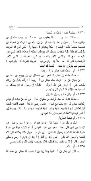 ‫/ اﻵﺣﺎد‬                                                             ‫٠٨٦‬
    ‫اﻟ ﺜﺎﻧ‬
                                       ‫١٣٢١- ﺣﻠﻴﻤﺔ ﺑﻨﺖ ﺍﳊﺎﺭﺙ ﺑﻦ ﺷﺠﻨﺔ.‬
‫- ﺣﺪﺛﻨﺎ ﳏﻤﺪ ﺑﻦ ﳛﲕ، ﺛﻨﺎ ﻳﻌﻘﻮﺏ ﺑﻦ ﳏﻤﺪ، ﺛﻨﺎ ﺃﺑﻮ ﺃﻳﻮﺏ ﺳﻠﻴﻤﺎﻥ ﺑﻦ‬
‫ﻋﻴﺎﺽ، ﺣﺪﺛﲏ ﺇﲰﺎﻋﻴﻞ ﻭﳏﻤﺪ ﺍﺑﻨﺎ ﻋﺒﺪ ﺍﻟﺮﲪﻦ ﺑﻦ ﺍﳍﻴﺜﻢ ﺑﻦ ﺍﳊﺎﺭﺙ ﺑﻦ ﺷﺠﻨﺔ ﻋﻦ‬
‫ﻋﻤﺘﻬﻤﺎ ﺣﻠﻴﻤﺔ ﻗﺎﻟﺖ: ﺃﻗﺒﻠﺖ ﺇﱃ ﻣﻜﺔ ﻭﺛﺪﻳﺎﻱ ﻗﻞ ﻟﺒﻨﻬﺎ ﻭﺃﱐ ﻟﻌﻠﻰ ﺃﺗﺎﻥ ﻗﺪ ﺃﺿﺮﺕ‬
‫ﺑﺎﻟﺮﻛﺐ ﻓﺪﺧﻠﻨﺎ ﻣﻜﺔ ﻓﺄﺧﺬﺕ ﺭﺳﻮﻝ ﺍﷲ ‪ ‬ﻓﻠﻤﺎ ﺃﺧﺬﺗﻪ ﺃﺭﺿﻌﺘﻪ، ﻓﺄﺧﺬ ﺛﺪﻳﻲ ﻳﺪﺭ‬
‫ﻋﻠﻴﻪ ﺣﱴ ﻣﺞ ﺍﻟﻠﱭ ﻭﺍﻟﺜﺪﻱ ﺍﻵﺧﺮ ﺑﺪﺍﺀ ﻣﺎ ﻓﻴﻪ ﺷﻲﺀ، ﻓﺤﻮﻟﺘﻪ ﺇﱃ ﺍﻟﺜﺪﻱ ﺍﻵﺧﺮ‬
‫ﻓﺄﺭﺿﻌﺘﻪ ﺑﻪ ﻓﺪﺭ ﺍﻟﺜﺎﱐ ﺣﱴ ﻣﻸ ﺛﻴﺎﰊ ﻭﺩﺭﻋﻲ ﻟﺒﻨ‪‬ﺎ ﰒ ﺧﺮﺟﻨﺎ ﻓﻀﺮﺕ ﺃﺗﺎﱐ ﺑﺎﻟﺮﻛﺐ ﳑﺎ‬
                              ‫ﺗﻘﺪﻣﻬﻢ ﻓﻬﻢ ﻳﻘﻮﻟﻮﻥ: ﻳﺎ ﺑﻨﺖ ﺃﰊ ﻛﺒﺸﺔ ﻗﺪ ﺃﺗﻌﺒﺘﻨﺎ.‬
                                ‫٢٣٢١- ﺃﻡ ﺍﳊﺎﺭﺙ ﺑﻨﺖ ﻋﻴﺎﺵ ﺑﻦ ﺃﰊ ﺭﺑﻴﻌﺔ.‬
‫- ﺣﺪﺛﻨﺎ ﻫﺸﺎﻡ ﺑﻦ ﻋﻤﺎﺭ، ﺛﻨﺎ ﺷﻌﻴﺐ ﺑﻦ ﺇﺳﺤﺎﻕ ﻋﻦ ﺍﺑﻦ ﺟﺮﻳﺞ ﻋﻦ ﳏﻤﺪ ﺑﻦ‬
‫ﳛﲕ ﺑﻦ ﺣﺒﺎﻥ ﻋﻦ ﺃﻡ ﺍﳊﺎﺭﺙ ﺑﻨﺖ ﻋﻴﺎﺵ ﺑﻦ ﺃﰊ ﺭﺑﻴﻌﺔ ﺃ‪‬ﺎ ﺭﺃﺕ ﺑﺪﻳﻞ ﺑﻦ ﻭﺭﻗﺎﺀ‬
‫ﻳﻄﻮﻑ ﻋﻠﻰ ﲨﻞ ﺃﻭﺭﻕ ﻋﻠﻰ ﺃﻫﻞ ﺍﳌﻨﺎﺯﻝ ﲟﲎ ﻳﻘﻮﻝ: ﺇﻥ ﺭﺳﻮﻝ ﺍﷲ ‪ ‬ﻳﻨﻬﺎﻛﻢ ﺃﻥ‬
                                       ‫ﺗﺼﻮﻣﻮﺍ ﻫﺬﻩ ﺍﻷﻳﺎﻡ ﻓﺈ‪‬ﺎ ﺃﻳﺎﻡ ﺃﻛﻞ ﻭﺷﺮﺏ.‬
                                        ‫٣٣٢١- ﺃﻡ ﻋﻴﺎﺵ ﺧﺎﺩﻡ ﺭﺳﻮﻝ ﺍﷲ ‪.‬‬
‫- ﺣﺪﺛﻨﺎ ﻫﺪﺑﺔ، ﺛﻨﺎ ﻋﺒﺪ ﺍﻟﻮﺍﺣﺪ ﺑﻦ ﺻﻔﻮﺍﻥ، ﺛﻨﺎ ﺃﰊ ﻋﻦ ﺃﻣﻪ ﻋﻦ ﺟﺪﺗﻪ ﺃﻡ ﻋﻴﺎﺵ‬
‫ﻭﻛﺎﻧﺖ ﺧﺎﺩﻡ ﺍﻟﻨﱯ ‪ ‬ﺑﻌﺜﻬﺎ ﻣﻊ ﺍﺑﻨﺘﻪ ﺇﱃ ﻋﺜﻤﺎﻥ ﺭﺿﻲ ﺍﷲ ﺗﻌﺎﱃ ﻋﻨﻬﻤﺎ ﻗﺎﻟﺖ: ﻛﻨﺖ‬
‫ﺃﻧﺒﺬ ﻟﻌﺜﻤﺎﻥ ﻏﺪﻭﺓ ﻓﻴﺸﺮﺑﻪ ﻋﺸﻴﺔ ﻭﺃﻧﺒﺬ ﻋﺸﻴﺔ ﻓﻴﺸﺮﺑﻪ ﻏﺪﻭﺓ ﻭﺳﺄﻟﲏ ﺫﺍﺕ ﻳﻮﻡ ﻓﻘﺎﻝ:‬
                                ‫ﺃﲣﻠﻄﻲ ﻓﻴﻪ ﺷﻴﺌﹰﺎ؟ ﻓﻘﻠﺖ: ﻧﻌﻢ، ﻗﺎﻝ: ﻓﻼ ﺗﻌﻮﺩﻱ.‬
                                                  ‫٤٣٢١- ﺃﻡ ﻛﺒﺸﺔ ﺍﻟﻌﺬﺭﻳﺔ.‬
‫- ﻗﺎﻝ ﺃﺑﻮ ﺑﻜﺮ ﺑﻦ ﺃﰊ ﺷﻴﺒﺔ: ﺛﻨﺎ ﲪﻴﺪ ﺑﻦ ﻋﺒﺪ ﺍﻟﺮﲪﻦ ﻋﻦ ﺍﳊﺴﻦ ﺑﻦ ﺻﺎﱀ ﻋﻦ‬
‫ﺍﻷﺳﻮﺩ ﺑﻦ ﻗﻴﺲ ﻗﺎﻝ: ﺣﺪﺛﲏ ﺳﻌﻴﺪ ﺑﻦ ﻋﻤﺮﻭ ﺍﻟﻘﺮﺷﻲ ﺃﻥ ﺃﻡ ﻛﺒﺸﺔ ﺍﻣﺮﺃﺓ ﻣﻦ ﻋﺬﺭﺓ‬
‫ﻋﺬﺭﺓ ﻗﻀﺎﻋﺔ ﻗﺎﻟﺖ: ﻳﺎ ﺭﺳﻮﻝ ﺍﷲ ﺍﺋﺬﻥ ﱄ ﺃﻥ ﺃﺧﺮﺝ ﰲ ﺟﻴﺶ ﻛﺬﺍ ﻭﻛﺬﺍ، ﻗﺎﻝ: ﻻ،‬
‫ﻓﻘﻠﺖ: ﻳﺎ ﺭﺳﻮﻝ ﺍﷲ ﺇﺋﺬﻥ ﱄ ﻟﻴﺲ ﺃﺭﻳﺪ ﺃﻥ ﺃﻗﺎﺗﻞ ﺇﳕﺎ ﺃﺭﻳﺪ ﺃﻥ ﺃﺩﺍﻭﻱ ﺍﳉﺮﺣﻰ ﻭﺃﺳﻘﻲ‬
   ‫ﺍﳌﺮﻳﺾ، ﻗﺎﻝ: ﻟﻮﻻ ﺃﻥ ﺗﻜﻮﻥ ﺳﻨﺔ ﻓﻴﻘﺎﻝ: ﻓﻼﻧﺔ ﺧﺮﺟﺖ ﻷﺫﻧﺖ ﻟﻚ ﻭﻟﻜﻦ ﺍﺟﻠﺴﻲ.‬
                                                         ‫٥٣٢١- ﺃﻡ ﺍﳊﻜﻢ.‬
‫- ﻗﺎﻝ: ﺃﺑﻮ ﺑﻜﺮ ﺑﻦ ﺃﰊ ﺷﻴﺒﺔ ﻭﺛﻨﺎ ﺯﻳﺪ ﺑﻦ ﺍﳊﺒﺎﺏ، ﺛﻨﺎ ﻋﻴﺎﺵ ﺑﻦ ﻋﻘﺒﺔ ﺛﻨﺎ‬
 