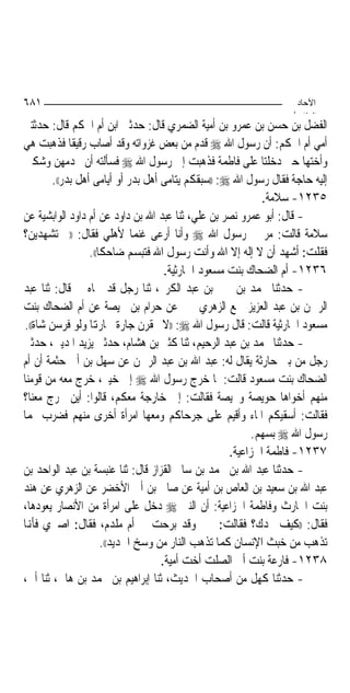 ‫١٨٦‬                                                                ‫اﻵﺣﺎد‬
                                                                  ‫اﻟ ﺜﺎ /‬
‫ﺍﻟﻔﻀﻞ ﺑﻦ ﺣﺴﻦ ﺑﻦ ﻋﻤﺮﻭ ﺑﻦ ﺃﻣﻴﺔ ﺍﻟﻀﻤﺮﻱ ﻗﺎﻝ: ﺣﺪﺛﲏ ﺍﺑﻦ ﺃﻡ ﺍﳊﻜﻢ ﻗﺎﻝ: ﺣﺪﺛﺘﲏ‬
‫ﺃﻣﻲ ﺃﻡ ﺍﳊﻜﻢ: ﺃﻥ ﺭﺳﻮﻝ ﺍﷲ ‪ ‬ﻗﺪﻡ ﻣﻦ ﺑﻌﺾ ﻏﺰﻭﺍﺗﻪ ﻭﻗﺪ ﺃﺻﺎﺏ ﺭﻗﻴﻘﹰﺎ ﻓﺬﻫﺒﺖ ﻫﻲ‬
‫ﻭﺃﺧﺘﻬﺎ ﺣﱴ ﺩﺧﻠﺘﺎ ﻋﻠﻰ ﻓﺎﻃﻤﺔ ﻓﺬﻫﺒﺖ ﺇﱃ ﺭﺳﻮﻝ ﺍﷲ ‪ ‬ﻓﺴﺄﻟﺘﻪ ﺃﻥ ﳜﺪﻣﻬﻦ ﻭﺷﻜﲔ‬
        ‫ﺇﻟﻴﻪ ﺣﺎﺟﺔ ﻓﻘﺎﻝ ﺭﺳﻮﻝ ﺍﷲ ‪)) :‬ﺳﺒﻘﻜﻢ ﻳﺘﺎﻣﻰ ﺃﻫﻞ ﺑﺪﺭ ﺃﻭ ﺃﻳﺎﻣﻰ ﺃﻫﻞ ﺑﺪﺭ((.‬
                                                            ‫٥٣٢١- ﺳﻼﻣﺔ.‬
‫- ﻗﺎﻝ: ﺃﺑﻮ ﻋﻤﺮﻭ ﻧﺼﺮ ﺑﻦ ﻋﻠﻲ، ﺛﻨﺎ ﻋﺒﺪ ﺍﷲ ﺑﻦ ﺩﺍﻭﺩ ﻋﻦ ﺃﻡ ﺩﺍﻭﺩ ﺍﻟﻮﺍﺑﺸﻴﺔ ﻋﻦ‬
‫ﺳﻼﻣﺔ ﻗﺎﻟﺖ: ﻣﺮ ﰊ ﺭﺳﻮﻝ ﺍﷲ ‪ ‬ﻭﺃﻧﺎ ﺃﺭﻋﻰ ﻏﻨﻤ‪‬ﺎ ﻷﻫﻠﻲ ﻓﻘﺎﻝ: ))ﰈ ﺗﺸﻬﺪﻳﻦ؟‬
                  ‫ﻓﻘﻠﺖ: ﺃﺷﻬﺪ ﺃﻥ ﻻ ﺇﻟﻪ ﺇﻻ ﺍﷲ ﻭﺃﻧﺖ ﺭﺳﻮﻝ ﺍﷲ ﻓﺘﺒﺴﻢ ﺿﺎﺣﻜﺎ((.‬
                                     ‫٦٣٢١- ﺃﻡ ﺍﻟﻀﺤﺎﻙ ﺑﻨﺖ ﻣﺴﻌﻮﺩ ﺍﳊﺎﺭﺛﻴﺔ.‬
‫- ﺣﺪﺛﻨﺎ ﳏﻤﺪ ﺑﻦ ﳛﲕ ﺑﻦ ﻋﺒﺪ ﺍﻟﻜﺮﱘ، ﺛﻨﺎ ﺭﺟﻞ ﻗﺪ ﲰﺎﻩ ﱄ ﻗﺎﻝ: ﺛﻨﺎ ﻋﺒﺪ‬
‫ﺍﻟﺮﲪﻦ ﺑﻦ ﻋﺒﺪ ﺍﻟﻌﺰﻳﺰ ﲰﻊ ﺍﻟﺰﻫﺮﻱ ﳜﱪ ﻋﻦ ﺣﺮﺍﻡ ﺑﻦ ﳏﻴﺼﺔ ﻋﻦ ﺃﻡ ﺍﻟﻀﺤﺎﻙ ﺑﻨﺖ‬
‫ﻣﺴﻌﻮﺩ ﺍﳊﺎﺭﺛﻴﺔ ﻗﺎﻟﺖ: ﻗﺎﻝ ﺭﺳﻮﻝ ﺍﷲ ‪)) :‬ﻻ ﲢﻘﺮﻥ ﺟﺎﺭﺓ ﳉﺎﺭﻬﺗﺎ ﻭﻟﻮ ﻓﺮﺳﻦ ﺷﺎﺓ((.‬
‫- ﺣﺪﺛﻨﺎ ﳏﻤﺪ ﺑﻦ ﻋﺒﺪ ﺍﻟﺮﺣﻴﻢ، ﺛﻨﺎ ﻛﺜﲑ ﺑﻦ ﻫﺸﺎﻡ، ﺣﺪﺛﲏ ﻳﺰﻳﺪ ﺍﳌﺪﻳﲏ، ﺣﺪﺛﲏ‬
‫ﺭﺟﻞ ﻣﻦ ﺑﲏ ﺣﺎﺭﺛﺔ ﻳﻘﺎﻝ ﻟﻪ: ﻋﺒﺪ ﺍﷲ ﺑﻦ ﻋﺒﺪ ﺍﻟﺮﲪﻦ ﻋﻦ ﺳﻬﻞ ﺑﻦ ﺃﰊ ﺣﺜﻤﺔ ﺃﻥ ﺃﻡ‬
‫ﺍﻟﻀﺤﺎﻙ ﺑﻨﺖ ﻣﺴﻌﻮﺩ ﻗﺎﻟﺖ: ﳌﺎ ﺧﺮﺝ ﺭﺳﻮﻝ ﺍﷲ ‪ ‬ﺇﱃ ﺧﻴﱪ، ﺧﺮﺝ ﻣﻌﻪ ﻣﻦ ﻗﻮﻣﻨﺎ‬
‫ﻣﻨﻬﻢ ﺃﺧﻮﺍﻫﺎ ﺣﻮﻳﺼﺔ ﻭﳏﻴﺼﺔ ﻓﻘﺎﻟﺖ: ﺇﱐ ﺧﺎﺭﺟﺔ ﻣﻌﻜﻢ، ﻗﺎﻟﻮﺍ: ﺃﻳﻦ ﲣﺮﺝ ﻣﻌﻨﺎ؟‬
‫ﻓﻘﺎﻟﺖ: ﺃﺳﻘﻴﻜﻢ ﺍﳌﺎﺀ ﻭﺃﻗﻴﻢ ﻋﻠﻰ ﺟﺮﺣﺎﻛﻢ ﻭﻣﻌﻬﺎ ﺍﻣﺮﺃﺓ ﺃﺧﺮﻯ ﻣﻨﻬﻢ ﻓﻀﺮﺏ ﳍﻤﺎ‬
                                                          ‫ﺭﺳﻮﻝ ﺍﷲ ‪ ‬ﺑﺴﻬﻢ.‬
                                                    ‫٧٣٢١- ﻓﺎﻃﻤﺔ ﺍﳋﺰﺍﻋﻴﺔ.‬
‫- ﺣﺪﺛﻨﺎ ﻋﺒﺪ ﺍﷲ ﺑﻦ ﳏﻤﺪ ﺑﻦ ﺳﺎﱂ ﺍﻟﻘﺰﺍﺯ ﻗﺎﻝ: ﺛﻨﺎ ﻋﻨﺒﺴﺔ ﺑﻦ ﻋﺒﺪ ﺍﻟﻮﺍﺣﺪ ﺑﻦ‬
‫ﻋﺒﺪ ﺍﷲ ﺑﻦ ﺳﻌﻴﺪ ﺑﻦ ﺍﻟﻌﺎﺹ ﺑﻦ ﺃﻣﻴﺔ ﻋﻦ ﺻﺎﱀ ﺑﻦ ﺃﰊ ﺍﻷﺧﻀﺮ ﻋﻦ ﺍﻟﺰﻫﺮﻱ ﻋﻦ ﻫﻨﺪ‬
‫ﺑﻨﺖ ﺍﳊﺎﺭﺙ ﻭﻓﺎﻃﻤﺔ ﺍﳋﺰﺍﻋﻴﺔ: ﺃﻥ ﺍﻟﻨﱯ ‪ ‬ﺩﺧﻞ ﻋﻠﻰ ﺍﻣﺮﺃﺓ ﻣﻦ ﺍﻷﻧﺼﺎﺭ ﻳﻌﻮﺩﻫﺎ،‬
‫ﻓﻘﺎﻝ: ))ﻛﻴﻒ ﳒﺪﻙ؟ ﻓﻘﺎﻟﺖ: ﲞﲑ ﻭﻗﺪ ﺑﺮﺣﺖ ﰊ ﺃﻡ ﻣﻠﺪﻡ، ﻓﻘﺎﻝ: ﺍﺻﱪﻱ ﻓﺄﻬﻧﺎ‬
                      ‫ﺗﺬﻫﺐ ﻣﻦ ﺧﺒﺚ ﺍﻹﻧﺴﺎﻥ ﻛﻤﺎ ﺗﺬﻫﺐ ﺍﻟﻨﺎﺭ ﻣﻦ ﻭﺳﺦ ﺍﳊﺪﻳﺪ((.‬
                                    ‫٨٣٢١- ﻓﺎﺭﻋﺔ ﺑﻨﺖ ﺃﰊ ﺍﻟﺼﻠﺖ ﺃﺧﺖ ﺃﻣﻴﺔ.‬
‫- ﺣﺪﺛﻨﺎ ﻛﻬﻞ ﻣﻦ ﺃﺻﺤﺎﺏ ﺍﳊﺪﻳﺚ، ﺛﻨﺎ ﺇﺑﺮﺍﻫﻴﻢ ﺑﻦ ﳏﻤﺪ ﺑﻦ ﻫﺎﱐ، ﺛﻨﺎ ﺃﰊ،‬
 