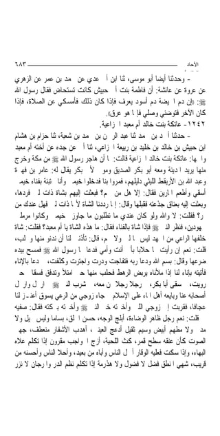 ‫٣٨٦‬                                                                  ‫اﻵﺣﺎد‬
                                                                    ‫اﻟ ﺜﺎ /‬
‫- ﻭﺣﺪﺛﻨﺎ ﺃﻳﻀﺎ ﺃﺑﻮ ﻣﻮﺳﻰ، ﺛﻨﺎ ﺍﺑﻦ ﺃﰊ ﻋﺪﻱ ﻋﻦ ﳏﻤﺪ ﺑﻦ ﻋﻤﺮ ﻋﻦ ﺍﻟﺰﻫﺮﻱ‬
‫ﻋﻦ ﻋﺮﻭﺓ ﻋﻦ ﻋﺎﺋﺸﺔ: ﺃﻥ ﻓﺎﻃﻤﺔ ﺑﻨﺖ ﺃﰊ ﺣﺒﻴﺶ ﻛﺎﻧﺖ ﺗﺴﺘﺤﺎﺽ ﻓﻘﺎﻝ ﺭﺳﻮﻝ ﺍﷲ‬
‫‪)) :‬ﺇﻥ ﺩﻡ ﺍﳊﻴﻀﺔ ﺩﻡ ﺃﺳﻮﺩ ﻳﻌﺮﻑ ﻓﺈﺫﺍ ﻛﺎﻥ ﺫﻟﻚ ﻓﺄﻣﺴﻜﻲ ﻋﻦ ﺍﻟﺼﻼﺓ، ﻓﺈﺫﺍ‬
                                     ‫ﻛﺎﻥ ﺍﻵﺧﺮ ﻓﺘﻮﺿﺌﻲ ﻭﺻﻠﻲ ﻓﺈﳕﺎ ﻫﻮ ﻋﺮﻕ((.‬
                                  ‫٢٤٢١- ﻋﺎﺗﻜﺔ ﺑﻨﺖ ﺧﺎﻟﺪ ﺃﻡ ﻣﻌﺒﺪ ﺍﳋﺰﺍﻋﻴﺔ.‬
‫- ﺣﺪﺛﻨﺎ ﺃﲪﺪ ﺑﻦ ﳏﻤﺪ ﺛﻨﺎ ﻋﺒﺪ ﺍﻟﺮﲪﻦ ﺑﻦ ﳏﻤﺪ ﺑﻦ ﺷﻌﺒﺔ، ﺛﻨﺎ ﺣﺰﺍﻡ ﺑﻦ ﻫﺸﺎﻡ‬
‫ﺍﺑﻦ ﺣﺒﻴﺶ ﺑﻦ ﺧﺎﻟﺪ ﺑﻦ ﺧﻠﻴﺪ ﺑﻦ ﺭﺑﻴﻌﺔ ﺍﳋﺰﺍﻋﻲ، ﺛﻨﺎ ﺃﰊ ﻋﻦ ﺟﺪﻩ ﻋﻦ ﺃﺧﺘﻪ ﺃﻡ ﻣﻌﺒﺪ‬
‫ﻭﺍﲰﻬﺎ: ﻋﺎﺗﻜﺔ ﺑﻨﺖ ﺧﺎﻟﺪ ﺍﳋﺰﺍﻋﻴﺔ ﻗﺎﻟﺖ: ﳌﺎ ﺃﻥ ﻫﺎﺟﺮ ﺭﺳﻮﻝ ﺍﷲ ‪ ‬ﻣﻦ ﻣﻜﺔ ﻭﺧﺮﺝ‬
‫ﻣﻨﻬﺎ ﻳﺮﻳﺪ ﺍﳌﺪﻳﻨﺔ ﻭﻣﻌﻪ ﺃﺑﻮ ﺑﻜﺮ ﺍﻟﺼﺪﻳﻖ ﻭﻣﻮﱃ ﻷﰊ ﺑﻜﺮ ﻳﻘﺎﻝ ﻟﻪ: ﻋﺎﻣﺮ ﺑﻦ ﻓﻬﲑﺓ‬
‫ﻭﻋﺒﺪ ﺍﷲ ﺑﻦ ﺍﻷﺭﻳﻘﻂ ﺍﻟﻠﻴﺜﻲ ﺩﻟﻴﻠﻬﻢ، ﻓﻤﺮﻭﺍ ﺑﻨﺎ ﻓﺪﺧﻠﻮﺍ ﺧﻴﻤﱵ ﻭﺃﻧﺎ ﳐﺘﺒﺌﺔ ﺑﻔﻨﺎﺀ ﺧﻴﻤﱵ‬
‫ﺃﺳﻘﻲ ﻭﺃﻃﻌﻢ ﺍﳌﺎﺭﻳﻦ ﻓﻘﺎﻝ: ﺇﻻ ﻫﻞ ﻣﻦ ﳊﻢ؟ ﻓﺒﻌﺜﺖ ﺇﻟﻴﻬﻢ ﺑﺸﺎﺓ ﺫﺍﺕ ﻟﱭ ﻓﺮﺩﻫﺎ،‬
‫ﻭﺑﻌﺜﺖ ﺇﻟﻴﻪ ﺑﻌﻨﺎﻕ ﺟﺬﻋﺘﻪ ﻓﻘﺒﻠﻬﺎ ﻭﻗﺎﻝ: ﺇﳕﺎ ﺭﺩﺩﻧﺎ ﺍﻟﺸﺎﺓ ﻷ‪‬ﺎ ﺫﺍﺕ ﻟﱭ ﻓﻬﻞ ﻋﻨﺪﻙ ﻣﻦ‬
‫ﲤﺮ؟ ﻓﻘﻠﺖ: ﻻ ﻭﺍﷲ ﻭﻟﻮ ﻛﺎﻥ ﻋﻨﺪﻱ ﻣﺎ ﺗﻄﻠﺒﻮﻥ ﻣﺎ ﺟﺎﻭﺯﰎ ﺧﻴﻤﱵ ﻭﻛﺎﻧﻮﺍ ﻣﺮﻣﻠﲔ‬
‫ﳎﻬﻮﺩﻳﻦ، ﻓﻨﻈﺮ ﺍﻟﻨﱯ ‪ ‬ﻓﺈﺫﺍ ﺷﺎﺓ ﺑﺎﻟﻔﻨﺎﺀ ﻓﻘﺎﻝ: ﻣﺎ ﻫﺬﻩ ﺍﻟﺸﺎﺓ ﻳﺎ ﺃﻡ ﻣﻌﺒﺪ؟ ﻓﻘﻠﺖ: ﺷﺎﺓ‬
‫ﺧﻠﻔﻬﺎ ﺍﻟﺮﺍﻋﻲ ﻣﻦ ﺍﳉﻬﺪ ﻟﻴﺲ ‪‬ﺎ ﻟﱭ ﻭﻻ ﳊﻢ، ﻗﺎﻝ: ﺗﺄﺫﻧﲔ ﻟﻨﺎ ﺃﻥ ﻧﺪﻧﻮ ﻣﻨﻬﺎ ﻭﳓﻠﺐ،‬
‫ﻗﻠﺖ: ﻧﻌﻢ ﺇﻥ ﺭﺃﻳﺖ ‪‬ﺎ ﺣﻼﺑ‪‬ﺎ ﺑﺄﰊ ﺃﻧﺖ ﻭﺃﻣﻲ ﻓﺪﻋﺎ ‪‬ﺎ ﺭﺳﻮﻝ ﺍﷲ ‪ ‬ﻓﻤﺴﺢ ﺑﻴﺪﻩ‬
‫ﺿﺮﻋﻬﺎ ﻭﻗﺎﻝ: ﺑﺴﻢ ﺍﷲ ﻭﺩﻋﺎ ﺭﺑﻪ ﻓﺘﻔﺎﺟﺖ ﻭﺩﺭﺕ ﻭﺍﺟﺘﺮﺕ ﻭﻛﻠﻔﺖ، ﰒ ﺩﻋﺎ ﺑﺎﻹﻧﺎﺀ‬
‫ﻓﺄﺗﻴﺘﻪ ﺑﺈﻧﺎﺀ ﻟﻨﺎ ﺇﺫﺍ ﻣﻸﻧﺎﻩ ﻳﺮﺑﺾ ﺍﻟﺮﻫﻂ ﻓﺤﻠﺐ ﻣﻨﻬﺎ ﺣﱴ ﺍﻣﺘﻸ ﻭﺗﺪﻓﻖ ﻓﺴﻘﺎﱐ ﺣﱴ‬
‫ﺭﻭﻳﺖ، ﰒ ﺳﻘﻰ ﺃﺑﺎ ﺑﻜﺮ، ﰒ ﺭﺟﻼ ﺭﺟﻼ ﳑﻦ ﻣﻌﻪ، ﰒ ﺷﺮﺏ ﺍﻟﻨﱯ ‪ ‬ﰒ ﺍﺭﲢﻞ ﻭﺍﺭﲢﻞ‬
                                         ‫ﹰ ﹰ‬
‫ﺃﺻﺤﺎﺑﻪ ﻋﻨﺎ ﻭﺑﺎﻳﻌﻪ ﺃﻫﻞ ﺍﳌﺎﺀ ﻋﻠﻰ ﺍﻹﺳﻼﻡ ﰒ ﺟﺎﺀ ﺯﻭﺟﻲ ﻣﻦ ﺍﻟﺮﻋﻲ ﻳﺴﻮﻕ ﺃﻋﻨـﺰ ﻟﻨﺎ‬
‫ﻋﺠﺎﻓﹰﺎ، ﻓﻘﺮﺑﺖ ﺇﱃ ﺯﻭﺟﻲ ﺍﻟﻠﱭ ﻭﺃﺧﱪﺗﻪ ﺧﱪ ﺍﻟﻨﱯ ‪ ‬ﻭﺃﺧﱪﺗﻪ ﺑﱪﻛﺘﻪ ﻓﻘﺎﻝ: ﺻﻔﻴﻪ‬
‫ﱄ ﻗﻠﺖ: ﻧﻌﻢ ﺭﺟﻞ ﻇﺎﻫﺮ ﺍﻟﻮﺿﺎﺀﺓ، ﺃﺑﻠﺞ ﺍﻟﻮﺟﻪ، ﺣﺴﻦ ﺍﳋﻠﻖ، ﺑﺴﺎﻣ‪‬ﺎ ﻭﻟﻴﺲ ﳓﻴﻞ ﻭﻻ‬
‫ﻣﺪﱂ ﻭﻻ ﻣﻄﻬﻢ ﺃﺑﻴﺾ ﻭﺳﻴﻢ ﺛﻘﻴﻞ ﺃﺩﻋﺞ ﺍﻟﻌﻴﻨﲔ، ﺃﻫﺪﺏ ﺍﻷﺷﻔﺎﺭ ﻣﻨﻌﻄﻒ، ﺟﻬﲑ‬
‫ﺍﻟﺼﻮﺕ ﻛﺄﻥ ﻋﻨﻘﻪ ﺳﻄﺢ ﻗﻤﺮ، ﻛﺚ ﺍﻟﻠﺤﻴﺔ، ﺃﺯﺝ ﺍﳊﻮﺍﺟﺐ ﻣﻘﺮﻭﻥ ﺇﺫﺍ ﺗﻜﻠﻢ ﻋﻼﻩ‬
‫ﺍﻟﺒﻬﺎﺀ، ﻭﺇﺫﺍ ﺳﻜﺖ ﻓﻌﻠﻴﻪ ﺍﻟﻮﻗﺎﺭ ﺃﲨﻞ ﺍﻟﻨﺎﺱ ﻭﺃﺑﺎﻩ ﻣﻦ ﺑﻌﻴﺪ، ﻭﺃﺣﻼ ﺍﻟﻨﺎﺱ ﻭﺃﺣﺴﻨﻪ ﻣﻦ‬
‫ﻗﺮﻳﺐ، ﺷﻬﻲ ﺍﳌﻨﻄﻖ ﻓﻀﻞ ﻻ ﻓﻀﻮﻝ ﻭﻻ ﻫﺬﺭﻣﺔ ﺇﺫﺍ ﺗﻜﻠﻢ ﻧﻈﻢ ﺍﻟﺪﺭ ﻭﺍﳌﺮﺟﺎﻥ ﻻ ﻧﺰﺭ‬
 