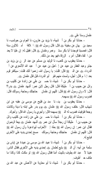 ‫/ اﻵﺣﺎد‬                                                                ‫٤٢‬
                                                      ‫ﻋﺜﻤﺎﻥ ﻭﺳﺘ‪‬ﺎ ﻋﻠﻲ ‪.‬‬
‫- ﺣﺪﺛﻨﺎ ﺃﺑﻮ ﺑﻜﺮ ﺑﻦ ﺃﰊ ﺷﻴﺒﺔ، ﻧﺎ ﻳﺰﻳﺪ ﺑﻦ ﻫﺎﺭﻭﻥ، ﻧﺎ ﺍﻟﻌﻮﺍﻡ ﺑﻦ ﺣﻮﺷﺐ، ﻧﺎ‬
‫ﺳﻌﻴﺪ ﺑﻦ ﲨﻬﺎﻥ ﻋﻦ ﺳﻔﻴﻨﺔ ‪ ‬ﻗﺎﻝ: ﻗﺎﻝ ﺭﺳﻮﻝ ﺍﷲ ‪ :‬ﺍﳋﻼﻓﺔ ﰲ ﺃﻣﱵ ﺛﻼﺛﻮﻥ ﺳﻨﺔ‬
‫ﻗﺎﻝ: ﻓﺤﺴﺒﻨﺎ ﻓﻮﺟﺪﻧﺎ ﺃﺑﺎ ﺑﻜﺮ ﺳﻨﺘﲔ ﻭﻋﻤﺮ ﻭﻋﺜﻤﺎﻥ ‪ ‬ﻗﺎﻝ: ﻓﻘﻴﻞ ﻟﻪ: ﺇﻥ ﻋﻠ‪‬ﺎ ﻻ ﻳﻌﺪ‬
       ‫ﻴ‬
                             ‫ﻣﻦ ﺍﳊﻠﻔﺎﺀ ﻓﻘﺎﻝ: ﺃﻣﺮ ﺑﲏ ﺍﻟﺰﺭﻗﺎﺀ ﻓﻬﻮ ﻳﻌﺪ ﻣﻦ ﺫﻟﻚ.‬
‫- ﺣﺪﺛﻨﺎ ﻳﻌﻘﻮﺏ ﺑﻦ ﻛﻌﺐ، ﻧﺎ ﺍﻟﻮﻟﻴﺪ ﺑﻦ ﻣﺴﻠﻢ ﻋﻦ ﻋﺒﺪ ﺍﻟﺮﲪﻦ ﺑﻦ ﻳﺰﻳﺪ ﺑﻦ‬
‫ﺟﺎﺑﺮ ﻭﻋﺒﺪ ﺍﻟﻐﻔﺎﺭ ﺑﻦ ﻋﺒﻴﺪ ﻋﻦ ﺇﲰﺎﻋﻴﻞ ﺑﻦ ﻋﺒﻴﺪ ﻋﻦ ﺃﰊ ﻋﺒﺪ ﺍﷲ ﺍﻷﺷﻌﺮﻱ ﻋﻦ ﺃﰊ‬
‫ﺍﻟﺪﺭﺩﺍﺀ ‪ ‬ﻋﻦ ﺍﻟﻨﱯ ‪ ‬ﻗﺎﻝ: ﻗﻠﺖ: ﻳﺎ ﺭﺳﻮﻝ ﺍﷲ، ﺯﻋﻤﻮﺍ ﺃﻧﻚ ﻗﻠﺖ: ﺳﻴﻜﻔﺮ ﻗﻮﻡ‬
          ‫ﺑﻌﺪ ﺇﳝﺎ‪‬ﻢ ﻗﺎﻝ: ﺃﺟﻞ، ﻭﻟﺴﺖ ﻣﻨﻬﻢ ﻓﺘﻮﰲ ﺃﺑﻮ ﺍﻟﺪﺭﺩﺍﺀ ﻗﺒﻞ ﻗﺘﻞ ﻋﺜﻤﺎﻥ ‪.‬‬
‫- ﺣﺪﺛﻨﺎ ﺃﺑﻮ ﺑﻜﺮ ﺑﻦ ﺃﰊ ﺷﻴﺒﺔ، ﻧﺎ ﺣﺴﲔ ﺑﻦ ﻋﻠﻲ ﻋﻦ ﺯﺍﺋﺪﺓ ﻋﻦ ﻛﻠﻴﺐ ﺑﻦ‬
‫ﻭﺍﺋﻞ ﻋﻦ ﺣﺒﻴﺐ ﺑﻦ ﺃﰊ ﻣﻠﻴﻜﺔ ﻗﺎﻝ: ﻗﺎﻝ ﺭﺟﻞ ﻻﺑﻦ ﻋﻤﺮ: ﺃﺷﻬﺪ ﻋﺜﻤﺎﻥ ‪ ‬ﺑﺪﺭ‪‬ﺍ؟‬
‫ﻗﺎﻝ: ﻻ، ﻭﺇﻥ ﺭﺳﻮﻝ ﺍﷲ ‪ ‬ﻗﺎﻝ: ﺍﻟﻠﻬﻢ ﺇﻥ ﻋﺜﻤﺎﻥ ﰲ ﺣﺎﺟﺘﻚ ﻭﺣﺎﺟﺔ ﺭﺳﻮﻟﻚ ﻗﺎﻝ:‬
                                                ‫ﻓﻀﺮﺏ ﺭﺳﻮﻝ ﺍﷲ ‪ ‬ﺑﺴﻬﻤﻪ.‬
‫- ﺣﺪﺛﻨﺎ ﻳﻌﻘﻮﺏ ﺑﻦ ﲪﻴﺪ، ﻧﺎ ﳏﻤﺪ ﺑﻦ ﻓﻠﻴﺢ ﻋﻦ ﻣﻮﺳﻰ ﺑﻦ ﻋﻘﺒﻪ ﻋﻦ ﺍﺑﻦ‬
‫ﺷﻬﺎﺏ ﻗﺎﻝ: ﺧﻠﻒ ﺭﺳﻮﻝ ﺍﷲ ‪ ‬ﻋﺜﻤﺎﻥ ‪ ‬ﻳﻮﻡ ﺑﺪﺭ ﻋﻠﻰ ﺍﺑﻨﺘﻪ ﺑﺎﳌﺪﻳﻨﺔ ﻭﻛﺎﻧﺖ‬
   ‫ﻭﺟﻌﺔ ﻓﺘﻮﻓﻴﺖ ﻓﻀﺮﺏ ﻟﻪ ﺍﻟﻨﱯ ‪ ‬ﺑﺴﻬﻤﻪ ﻗﺎﻝ: ﻭﺃﺟﺮﻱ ﻳﺎ ﺭﺳﻮﻝ ﺍﷲ ﻗﺎﻝ: ﻭﺃﺟﺮﻙ.‬
‫- ﺣﺪﺛﻨﺎ ﺃﺑﻮ ﺑﻜﺮ ﺑﻦ ﺃﰊ ﺷﻴﺒﺔ، ﻧﺎ ﺣﺴﲔ ﺑﻦ ﻋﻠﻲ ﻋﻦ ﺯﺍﺋﺪﻩ ﻋﻦ ﻛﻠﻴﺐ ﻭﺍﺋﻞ‬
‫ﻋﻦ ﺣﺒﻴﺐ ﺑﻦ ﺃﰊ ﻣﻠﻴﻜﺔ ﺃﻥ ﺭﺟﻼ ﺳﺄﻝ ﺍﺑﻦ ﻋﻤﺮ ‪ ‬ﺃﺷﻬﺪ ﻋﺜﻤﺎﻥ ‪ ‬ﺑﻴﻌﺔ ﺍﻟﺮﺿﻮﺍﻥ‬
                                             ‫ﹰ‬
‫ﻓﻘﺎﻝ ﺍﺑﻦ ﻋﻤﺮ: ﺇﻥ ﺭﺳﻮﻝ ﺍﷲ ‪ ‬ﺑﻌﺜﻪ ﺇﱃ ﺍﻷﺣﺰﺍﺏ ﻟﻴﻮﺍﺩﻋﻮﻧﺎ ﻭﺃﻥ ﺭﺳﻮﻝ ﺍﷲ ‪‬‬
‫ﻗﺎﻝ: ﺍﻟﻠﻬﻢ ﺇﻥ ﻋﺜﻤﺎﻥ ﰲ ﺣﺎﺟﺘﻚ ﻭﺣﺎﺟﺔ ﺭﺳﻮﻟﻚ ﰒ ﻣﺴﺢ ﺇﺣﺪﻯ ﻳﺪﻳﻪ ﻋﻠﻰ ﺍﻷﺧﺮﻯ‬
                                                                    ‫ﻓﺒﺎﻳﻊ ﻟﻪ.‬
‫- ﺣﺪﺛﻨﺎ ﺃﺑﻮ ﺑﻜﺮ ﺑﻦ ﺃﰊ ﺷﻴﺒﺔ، ﻧﺎ ﻋﺒﻴﺪ ﺍﷲ ﺑﻦ ﻣﻮﺳﻰ ﺑﻦ ﻋﺒﻴﺪﺓ ﻋﻦ ﺇﻳﺎﺱ ﺑﻦ‬
‫ﺳﻠﻤﺔ ﻋﻦ ﺃﺑﻴﻪ: ﺃﻥ ﺍﻟﻨﱯ ‪ ‬ﺑﺎﻳﻊ ﻟﻌﺜﻤﺎﻥ ‪ ‬ﺇﺣﺪﻯ ﻳﺪﻳﻪ ﻋﻠﻰ ﺍﻷﺧﺮﻯ ﻓﻘﺎﻝ ﺍﻟﻨﺎﺱ:‬
‫ﻫﻨﻴﺌﹰﺎ ﻷﰊ ﻋﺒﺪ ﺍﷲ ﻳﻄﻮﻑ ﺑﺎﻟﺒﻴﺖ ﺁﻣﻨ‪‬ﺎ ﻓﻘﺎﻝ ﺭﺳﻮﻝ ﺍﷲ ‪ :‬ﻟﻮ ﻣﻜﺚ ﻛﺬﺍ ﻭﻛﺬﺍ ﻣﺎ‬
                                                          ‫ﻃﺎﻑ ﺣﱴ ﺃﻃﻮﻑ.‬
‫- ﺣﺪﺛﻨﺎ ﺃﺑﻮ ﺑﻜﺮ ﺑﻦ ﺃﰊ ﺷﻴﺒﺔ، ﻧﺎ ﺃﺑﻮ ﻣﻌﺎﻭﻳﺔ ﻋﻦ ﺍﻷﻋﻤﺶ ﻋﻦ ﻋﺒﺪ ﺍﷲ ﺑﻦ‬
 