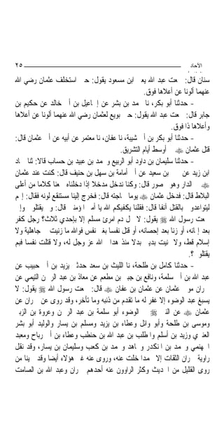 ‫٥٢‬                                                                   ‫اﻵﺣﺎد‬
                                                                    ‫اﻟ ﺜﺎ /‬
‫ﺳﻨﺎﻥ ﻗﺎﻝ: ﲰﻌﺖ ﻋﺒﺪ ﺍﷲ ﻳﻌﲏ ﺍﺑﻦ ﻣﺴﻌﻮﺩ ﻳﻘﻮﻝ: ﺣﲔ ﺍﺳﺘﺨﻠﻒ ﻋﺜﻤﺎﻥ ﺭﺿﻲ ﺍﷲ‬
                                                   ‫ﻋﻨﻬﻤﺎ ﺃﻟﻮﻧ‪‬ﺎ ﻋﻦ ﺃﻋﻼﻫﺎ ﻓﻮﻕ.‬
‫- ﺣﺪﺛﻨﺎ ﺃﺑﻮ ﺑﻜﺮ، ﻧﺎ ﳏﻤﺪ ﺑﻦ ﺑﺸﺮ ﻋﻦ ﺇﲰﺎﻋﻴﻞ ﺑﻦ ﺃﰊ ﺧﺎﻟﺪ ﻋﻦ ﺣﻜﻴﻢ ﺑﻦ‬
‫ﺟﺎﺑﺮ ﻗﺎﻝ: ﲰﻌﺖ ﻋﺒﺪ ﺍﷲ ﻳﻘﻮﻝ: ﺣﲔ ﺑﻮﻳﻊ ﻟﻌﺜﻤﺎﻥ ﺭﺿﻲ ﺍﷲ ﻋﻨﻬﻤﺎ ﺃﻟﻮﻧ‪‬ﺎ ﻋﻦ ﺃﻋﻼﻫﺎ‬
                                                             ‫ﻭﺃﻋﻼﻫﺎ ﺫﺍ ﻓﻮﻕ.‬
‫- ﺣﺪﺛﻨﺎ ﺃﺑﻮ ﺑﻜﺮ ﺑﻦ ﺃﰊ ﺷﻴﺒﺔ، ﻧﺎ ﻋﻔﺎﻥ، ﻧﺎ ﻣﻌﺘﻤﺮ ﻋﻦ ﺃﺑﻴﻪ ﻋﻦ ﺃﰊ ﻋﺜﻤﺎﻥ ﻗﺎﻝ:‬
                                         ‫ﻗﺘﻞ ﻋﺜﻤﺎﻥ ‪ ‬ﰲ ﺃﻭﺳﻂ ﺃﻳﺎﻡ ﺍﻟﺘﺸﺮﻳﻖ.‬
‫- ﺣﺪﺛﻨﺎ ﺳﻠﻴﻤﺎﻥ ﺑﻦ ﺩﺍﻭﺩ ﺃﺑﻮ ﺍﻟﺮﺑﻴﻊ ﻭﳏﻤﺪ ﺑﻦ ﻋﺒﻴﺪ ﺑﻦ ﺣﺴﺎﺏ ﻗﺎﻻ: ﺛﻨﺎ ﲪﺎﺩ‬
‫ﺍﺑﻦ ﺯﻳﺪ ﻋﻦ ﳛﲕ ﺑﻦ ﺳﻌﻴﺪ ﻋﻦ ﺃﰊ ﺃﻣﺎﻣﺔ ﺑﻦ ﺳﻬﻞ ﺑﻦ ﺣﻨﻴﻒ ﻗﺎﻝ: ﻛﻨﺖ ﻋﻨﺪ ﻋﺜﻤﺎﻥ‬
‫‪ ‬ﰲ ﺍﻟﺪﺍﺭ ﻭﻫﻮ ﳏﺼﻮﺭ ﻗﺎﻝ: ﻭﻛﻨﺎ ﻧﺪﺧﻞ ﻣﺪﺧﻼ ﺇﺫﺍ ﺩﺧﻠﻨﺎﻩ ﲰﻌﻨﺎ ﻛﻼﻣ‪‬ﺎ ﻣﻦ ﺃﻋﻠﻰ‬
                               ‫ﹰ‬
‫ﺍﻟﺒﻼﻁ ﻗﺎﻝ: ﻓﺪﺧﻞ ﻋﺜﻤﺎﻥ ‪ ‬ﻳﻮﻣ‪‬ﺎ ﳊﺎﺟﺘﻪ ﻗﺎﻝ: ﻓﺨﺮﺝ ﺇﻟﻴﻨﺎ ﻣﺴﺘﻨﻘﻊ ﻟﻮﻧﻪ ﻓﻘﺎﻝ: ﺇ‪‬ﻢ‬
‫ﻟﻴﺘﻮﺍﻋﺪﻭﱐ ﺑﺎﻟﻘﺘﻞ ﺁﻧﻔﹰﺎ ﻗﺎﻝ: ﻓﻘﻠﻨﺎ ﻳﻜﻔﻴﻜﻢ ﺍﷲ ﻳﺎ ﺃﻣﲑ ﺍﳌﺆﻣﻨﲔ ﻗﺎﻝ: ﻭﱂ ﻳﻘﺘﻠﻮﱐ ﻭﺇﱐ‬
‫ﲰﻌﺖ ﺭﺳﻮﻝ ﺍﷲ ‪ ‬ﻳﻘﻮﻝ: ﻻ ﳛﻞ ﺩﻡ ﺍﻣﺮﺉ ﻣﺴﻠﻢ ﺇﻻ ﺑﺈﺣﺪﻱ ﺛﻼﺙ؟ ﺭﺟﻞ ﻛﻔﺮ‬
‫ﺑﻌﺪ ﺇﳝﺎﻧﻪ، ﺃﻭ ﺯﻧﺎ ﺑﻌﺪ ﺇﺣﺼﺎﻧﻪ، ﺃﻭ ﻗﺘﻞ ﻧﻔﺴ‪‬ﺎ ﺑﻐﲑ ﻧﻔﺲ ﻓﻮﺍﷲ ﻣﺎ ﺯﻧﻴﺖ ﰲ ﺟﺎﻫﻠﻴﺔ ﻭﻻ‬
‫ﺇﺳﻼﻡ ﻗﻂ، ﻭﻻ ﲤﻨﻴﺖ ﺑﺪﻳﲏ ﺑﺪﻻ ﻣﻨﺬ ﻫﺪﺍﱐ ﺍﷲ ﻋﺰ ﻭﺟﻞ ﻟﻪ، ﻭﻻ ﻗﺘﻠﺖ ﻧﻔﺴ‪‬ﺎ ﻓﺒﻢ‬
                                               ‫ﹰ‬
                                                                    ‫ﻳﻘﺘﻠﻮﱐ؟.‬
‫- ﺣﺪﺛﻨﺎ ﻛﺎﻣﻞ ﺑﻦ ﻃﻠﺤﺔ، ﻧﺎ ﺍﻟﻠﻴﺚ ﺑﻦ ﺳﻌﺪ ﺣﺪﺛﲏ ﻳﺰﻳﺪ ﺑﻦ ﺃﰊ ﺣﺒﻴﺐ ﻋﻦ‬
‫ﻋﺒﺪ ﺍﷲ ﺑﻦ ﺃﰊ ﺳﻠﻤﺔ، ﻭﻧﺎﻓﻊ ﺑﻦ ﺟﺒﲑ ﺑﻦ ﻣﻄﻌﻢ ﻋﻦ ﻣﻌﺎﺫ ﺑﻦ ﻋﺒﺪ ﺍﻟﺮﲪﻦ ﺍﻟﺘﻴﻤﻲ ﻋﻦ‬
‫ﲪﺮﺍﻥ ﻣﻮﱃ ﻋﺜﻤﺎﻥ ﻋﻦ ﻋﺜﻤﺎﻥ ﺑﻦ ﻋﻔﺎﻥ ‪ ‬ﻗﺎﻝ: ﲰﻌﺖ ﺭﺳﻮﻝ ﺍﷲ ‪ ‬ﻳﻘﻮﻝ: ﻻ‬
‫ﻳﺴﺒﻎ ﻋﺒﺪ ﺍﻟﻮﺿﻮﺀ ﺇﻻ ﻏﻔﺮ ﻟﻪ ﻣﺎ ﺗﻘﺪﻡ ﻣﻦ ﺫﻧﺒﻪ ﻭﻣﺎ ﺗﺄﺧﺮ، ﻭﻗﺪ ﺭﻭﻯ ﻋﻦ ﲪﺮﺍﻥ ﻋﻦ‬
‫ﻋﺜﻤﺎﻥ ‪ ‬ﻋﻦ ﺍﻟﻨﱯ ‪ ‬ﰲ ﺍﻟﻮﺿﻮﺀ ﺃﺑﻮ ﺳﻠﻤﺔ ﺑﻦ ﻋﺒﺪ ﺍﻟﺮﲪﻦ ﻭﻋﺮﻭﺓ ﺑﻦ ﺍﻟﺰﺑﲑ‬
‫ﻭﻣﻮﺳﻰ ﺑﻦ ﻃﻠﺤﺔ ﻭﺃﺑﻮ ﻭﺍﺋﻞ ﻭﻋﻄﺎﺀ ﺑﻦ ﻳﺰﻳﺪ ﻭﻣﺴﻠﻢ ﺑﻦ ﻳﺴﺎﺭ ﻭﺍﻟﻮﻟﻴﺪ ﺃﺑﻮ ﺑﺸﺮ‬
‫ﺍﻟﻌﻨﱪﻱ ﻭﺯﻳﺪ ﺑﻦ ﺃﺳﻠﻢ ﻭﺍﳌﻄﻠﺐ ﺑﻦ ﻋﺒﺪ ﺍﷲ ﺑﻦ ﺣﻨﻄﺐ ﻭﻋﻄﺎﺀ ﺑﻦ ﺃﰊ ﺭﺑﺎﺡ ﻭﻣﻌﺒﺪ‬
‫ﺍﳉﻬﻨﻤﻲ ﻭﳏﻤﺪ ﺑﻦ ﺍﳌﻨﻜﺪﺭ ﻭﳎﺎﻫﺪ ﻭﳏﻤﺪ ﺑﻦ ﻛﻌﺐ ﻭﺳﻠﻴﻤﺎﻥ ﺑﻦ ﻳﺴﺎﺭ، ﻭﻗﺪ ﻧﻘﻞ‬
‫ﺭﺍﻭﻳﺔ ﲪﺮﺍﻥ ﺍﻟﺜﻘﺎﺕ ﺇﻻ ﳏﻤﺪﺍ ﺧﻠﺖ ﻋﻨﻪ، ﻭﺭﻭﻯ ﻋﻨﻪ ﻏﲑ ﻫﺆﻻﺀ ﺃﻳﻀ‪‬ﺎ ﻭﻗﺪ ﲰﻴﻨﺎ ﻣﻦ‬
                                                  ‫‪‬‬
‫ﺭﻭﻯ ﺍﻟﻘﻠﻴﻞ ﻣﻦ ﺍﳊﺪﻳﺚ ﻭﻛﺜﺮ ﺍﻟﺮﺍﻭﻭﻥ ﻋﻨﻪ ﺃﺣﺪﻫﻢ ﲪﺮﺍﻥ ﻭﻋﺒﺪ ﺍﷲ ﺑﻦ ﺍﻟﺼﺎﻣﺖ‬
 