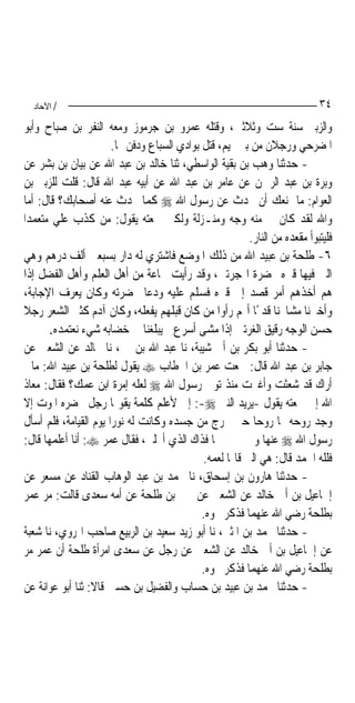 ‫/ اﻵﺣﺎد‬                                                                   ‫٤٣‬
‫ﻭﺍﻟﺰﺑﲑ ﺳﻨﺔ ﺳﺖ ﻭﺛﻼﺛﲔ، ﻭﻗﺘﻠﻪ ﻋﻤﺮﻭ ﺑﻦ ﺟﺮﻣﻮﺯ ﻭﻣﻌﻪ ﺍﻟﻨﻔﺮ ﺑﻦ ﺻﺒﺎﺡ ﻭﺃﺑﻮ‬
                       ‫ﺍﳌﻀﺮﺣﻲ ﻭﺭﺟﻼﻥ ﻣﻦ ﺑﲏ ﲤﻴﻢ، ﻗﺘﻞ ﺑﻮﺍﺩﻱ ﺍﻟﺴﺒﺎﻉ ﻭﺩﻓﻦ ‪‬ﺎ.‬
‫- ﺣﺪﺛﻨﺎ ﻭﻫﺐ ﺑﻦ ﺑﻘﻴﺔ ﺍﻟﻮﺍﺳﻄﻲ، ﺛﻨﺎ ﺧﺎﻟﺪ ﺑﻦ ﻋﺒﺪ ﺍﷲ ﻋﻦ ﺑﻴﺎﻥ ﺑﻦ ﺑﺸﺮ ﻋﻦ‬
‫ﻭﺑﺮﺓ ﺑﻦ ﻋﺒﺪ ﺍﻟﺮﲪﻦ ﻋﻦ ﻋﺎﻣﺮ ﺑﻦ ﻋﺒﺪ ﺍﷲ ﻋﻦ ﺃﺑﻴﻪ ﻋﺒﺪ ﺍﷲ ﻗﺎﻝ: ﻗﻠﺖ ﻟﻠﺰﺑﲑ ﺑﻦ‬
‫ﺍﻟﻌﻮﺍﻡ: ﻣﺎ ﳝﻨﻌﻚ ﺃﻥ ﲢﺪﺙ ﻋﻦ ﺭﺳﻮﻝ ﺍﷲ ‪ ‬ﻛﻤﺎ ﳛﺪﺙ ﻋﻨﻪ ﺃﺻﺤﺎﺑﻚ؟ ﻗﺎﻝ: ﺃﻣﺎ‬
‫ﻭﺍﷲ ﻟﻘﺪ ﻛﺎﻥ ﱄ ﻣﻨﻪ ﻭﺟﻪ ﻭﻣﻨـﺰﻟﺔ ﻭﻟﻜﲏ ﲰﻌﺘﻪ ﻳﻘﻮﻝ: ﻣﻦ ﻛﺬﺏ ﻋﻠﻲ ﻣﺘﻌﻤﺪﺍ‬
                                                         ‫ﻓﻠﻴﺘﺒﻮﺃ ﻣﻘﻌﺪﻩ ﻣﻦ ﺍﻟﻨﺎﺭ.‬
‫٦- ﻃﻠﺤﺔ ﺑﻦ ﻋﺒﻴﺪ ﺍﷲ ﻣﻦ ﺫﻟﻚ ﺍﳌﻮﺿﻊ ﻓﺎﺷﺘﺮﻱ ﻟﻪ ﺩﺍﺭ ﺑﺴﺒﻌﲔ ﺃﻟﻒ ﺩﺭﻫﻢ ﻭﻫﻲ‬
‫ﺍﻟﱵ ﻓﻴﻬﺎ ﻗﱪﻩ ﲝﻀﺮﺓ ﺍﳍﺠﺮﺗﲔ، ﻭﻗﺪ ﺭﺃﻳﺖ ﲨﺎﻋﺔ ﻣﻦ ﺃﻫﻞ ﺍﻟﻌﻠﻢ ﻭﺃﻫﻞ ﺍﻟﻔﻀﻞ ﺇﺫﺍ‬
‫ﻫﻢ ﺃﺧﺬﻫﻢ ﺃﻣﺮ ﻗﺼﺪ ﺇﱃ ﻗﱪﻩ ﻓﺴﻠﻢ ﻋﻠﻴﻪ ﻭﺩﻋﺎ ﲝﻀﺮﺗﻪ ﻭﻛﺎﻥ ﻳﻌﺮﻑ ﺍﻹﺟﺎﺑﺔ،‬
‫ﻭﺃﺧﱪﻧﺎ ﻣﺸﺎﳜﻨﺎ ﻗﺪﳝًﺎ ﺃ‪‬ﻢ ﺭﺃﻭﺍ ﻣﻦ ﻛﺎﻥ ﻗﺒﻠﻬﻢ ﻳﻔﻌﻠﻪ، ﻭﻛﺎﻥ ﺁﺩﻡ ﻛﺜﲑ ﺍﻟﺸﻌﺮ ﺭﺟﻼ‬
‫ﹰ‬
      ‫ﺣﺴﻦ ﺍﻟﻮﺟﻪ ﺭﻗﻴﻖ ﺍﻟﻐﺮﺗﲔ ﺇﺫﺍ ﻣﺸﻰ ﺃﺳﺮﻉ ﱂ ﻳﺒﻠﻐﻨﺎ ﰲ ﺧﻀﺎﺑﻪ ﺷﻲﺀ ﻧﻌﺘﻤﺪﻩ.‬
‫- ﺣﺪﺛﻨﺎ ﺃﺑﻮ ﺑﻜﺮ ﺑﻦ ﺃﰊ ﺷﻴﺒﺔ، ﻧﺎ ﻋﺒﺪ ﺍﷲ ﺑﻦ ﳕﲑ، ﻧﺎ ﳎﺎﻟﺪ ﻋﻦ ﺍﻟﺸﻌﱯ ﻋﻦ‬
‫ﺟﺎﺑﺮ ﺑﻦ ﻋﺒﺪ ﺍﷲ ﻗﺎﻝ: ﲰﻌﺖ ﻋﻤﺮ ﺑﻦ ﺍﳋﻄﺎﺏ ‪ ‬ﻳﻘﻮﻝ ﻟﻄﻠﺤﺔ ﺑﻦ ﻋﺒﻴﺪ ﺍﷲ: ﻣﺎﱄ‬
‫ﺃﺭﺍﻙ ﻗﺪ ﺷﻌﺜﺖ ﻭﺃﻏﱪﺕ ﻣﻨﺬ ﺗﻮﰲ ﺭﺳﻮﻝ ﺍﷲ ‪ ‬ﻟﻌﻠﻪ ﺇﻣﺮﺓ ﺍﺑﻦ ﻋﻤﻚ؟ ﻓﻘﺎﻝ: ﻣﻌﺎﺫ‬
‫ﺍﷲ ﺇﱐ ﲰﻌﺘﻪ ﻳﻘﻮﻝ -ﻳﺮﻳﺪ ﺍﻟﻨﱯ ‪ :-‬ﺇﱐ ﻷﻋﻠﻢ ﻛﻠﻤﺔ ﻳﻘﻮﳍﺎ ﺭﺟﻞ ﳛﻀﺮﻩ ﺍﳌﻮﺕ ﺇﻻ‬
‫ﻭﺟﺪ ﺭﻭﺣﻪ ﳍﺎ ﺭﻭﺣ‪‬ﺎ ﺣﱴ ﲣﺮﺝ ﻣﻦ ﺟﺴﺪﻩ ﻭﻛﺎﻧﺖ ﻟﻪ ﻧﻮﺭ‪‬ﺍ ﻳﻮﻡ ﺍﻟﻘﻴﺎﻣﺔ، ﻓﻠﻢ ﺃﺳﺄﻝ‬
‫ﺭﺳﻮﻝ ﺍﷲ ‪ ‬ﻋﻨﻬﺎ ﻭﱂ ﳜﱪﱐ ‪‬ﺎ ﻓﺬﺍﻙ ﺍﻟﺬﻱ ﺃﳓﻠﲏ، ﻓﻘﺎﻝ ﻋﻤﺮ ‪ :‬ﺃﻧﺎ ﺃﻋﻠﻤﻬﺎ ﻗﺎﻝ:‬
                                             ‫ﻓﻠﻠﻪ ﺍﳊﻤﺪ ﻗﺎﻝ: ﻫﻲ ﺍﻟﱵ ﻗﺎﳍﺎ ﻟﻌﻤﻪ.‬
‫- ﺣﺪﺛﻨﺎ ﻫﺎﺭﻭﻥ ﺑﻦ ﺇﺳﺤﺎﻕ، ﻧﺎ ﳏﻤﺪ ﺑﻦ ﻋﺒﺪ ﺍﻟﻮﻫﺎﺏ ﺍﻟﻘﻨﺎﺩ ﻋﻦ ﻣﺴﻌﺮ ﻋﻦ‬
‫ﺇﲰﺎﻋﻴﻞ ﺑﻦ ﺃﰊ ﺧﺎﻟﺪ ﻋﻦ ﺍﻟﺸﻌﱯ ﻋﻦ ﳛﲕ ﺑﻦ ﻃﻠﺤﺔ ﻋﻦ ﺃﻣﻪ ﺳﻌﺪﻯ ﻗﺎﻟﺖ: ﻣﺮ ﻋﻤﺮ‬
                                             ‫ﺑﻄﻠﺤﺔ ﺭﺿﻲ ﺍﷲ ﻋﻨﻬﻤﺎ ﻓﺬﻛﺮ ﳓﻮﻩ.‬
‫- ﺣﺪﺛﻨﺎ ﳏﻤﺪ ﺑﻦ ﺍﳌﺜﲎ، ﻧﺎ ﺃﺑﻮ ﺯﻳﺪ ﺳﻌﻴﺪ ﺑﻦ ﺍﻟﺮﺑﻴﻊ ﺻﺎﺣﺐ ﺍﳍﺮﻭﻱ، ﻧﺎ ﺷﻌﺒﺔ‬
‫ﻋﻦ ﺇﲰﺎﻋﻴﻞ ﺑﻦ ﺃﰊ ﺧﺎﻟﺪ ﻋﻦ ﺍﻟﺸﻌﱯ ﻋﻦ ﺭﺟﻞ ﻋﻦ ﺳﻌﺪﻯ ﺍﻣﺮﺃﺓ ﻃﻠﺤﺔ ﺃﻥ ﻋﻤﺮ ﻣﺮ‬
                                             ‫ﺑﻄﻠﺤﺔ ﺭﺿﻲ ﺍﷲ ﻋﻨﻬﻤﺎ ﻓﺬﻛﺮ ﳓﻮﻩ.‬
‫- ﺣﺪﺛﻨﺎ ﳏﻤﺪ ﺑﻦ ﻋﺒﻴﺪ ﺑﻦ ﺣﺴﺎﺏ ﻭﺍﻟﻔﻀﻴﻞ ﺑﻦ ﺣﺴﲔ ﻗﺎﻻ: ﺛﻨﺎ ﺃﺑﻮ ﻋﻮﺍﻧﺔ ﻋﻦ‬
 