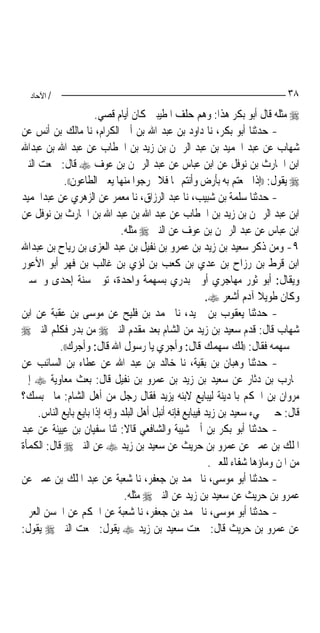 ‫/ اﻵﺣﺎد‬                                                                      ‫٨٣‬
                       ‫‪ ‬ﻣﺜﻠﻪ ﻗﺎﻝ ﺃﺑﻮ ﺑﻜﺮ ﻫﺬﺍ: ﻭﻫﻢ ﺣﻠﻒ ﺍﳌﻄﻴﺒﲔ ﻛﺎﻥ ﺃﻳﺎﻡ ﻗﺼﻲ.‬
‫- ﺣﺪﺛﻨﺎ ﺃﺑﻮ ﺑﻜﺮ، ﻧﺎ ﺩﺍﻭﺩ ﺑﻦ ﻋﺒﺪ ﺍﷲ ﺑﻦ ﺃﰊ ﺍﻟﻜﺮﺍﻡ، ﻧﺎ ﻣﺎﻟﻚ ﺑﻦ ﺃﻧﺲ ﻋﻦ‬
‫ﺷﻬﺎﺏ ﻋﻦ ﻋﺒﺪ ﺍﳊﻤﻴﺪ ﺑﻦ ﻋﺒﺪ ﺍﻟﺮﲪﻦ ﺑﻦ ﺯﻳﺪ ﺑﻦ ﺍﳋﻄﺎﺏ ﻋﻦ ﻋﺒﺪ ﺍﷲ ﺑﻦ ﻋﺒﺪﺍﷲ‬
‫ﺍﺑﻦ ﺍﳊﺎﺭﺙ ﺑﻦ ﻧﻮﻓﻞ ﻋﻦ ﺍﺑﻦ ﻋﺒﺎﺱ ﻋﻦ ﻋﺒﺪ ﺍﻟﺮﲪﻦ ﺑﻦ ﻋﻮﻑ ‪ ‬ﻗﺎﻝ: ﲰﻌﺖ ﺍﻟﻨﱯ‬
            ‫‪ ‬ﻳﻘﻮﻝ: ))ﺇﺫﺍ ﲰﻌﺘﻢ ﺑﻪ ﺑﺄﺭﺽ ﻭﺃﻧﺘﻢ ‪‬ﺎ ﻓﻼ ﲣﺮﺟﻮﺍ ﻣﻨﻬﺎ ﻳﻌﲏ ﺍﻟﻄﺎﻋﻮﻥ((.‬
‫- ﺣﺪﺛﻨﺎ ﺳﻠﻤﺔ ﺑﻦ ﺷﺒﻴﺐ، ﻧﺎ ﻋﺒﺪ ﺍﻟﺮﺯﺍﻕ، ﻧﺎ ﻣﻌﻤﺮ ﻋﻦ ﺍﻟﺰﻫﺮﻱ ﻋﻦ ﻋﺒﺪﺍﳊﻤﻴﺪ‬
‫ﺍﺑﻦ ﻋﺒﺪ ﺍﻟﺮﲪﻦ ﺑﻦ ﺯﻳﺪ ﺑﻦ ﺍﳋﻄﺎﺏ ﻋﻦ ﻋﺒﺪ ﺍﷲ ﺑﻦ ﻋﺒﺪ ﺍﷲ ﺑﻦ ﺍﳊﺎﺭﺙ ﺑﻦ ﻧﻮﻓﻞ ﻋﻦ‬
                               ‫ﺍﺑﻦ ﻋﺒﺎﺱ ﻋﻦ ﻋﺒﺪ ﺍﻟﺮﲪﻦ ﺑﻦ ﻋﻮﻑ ﻋﻦ ﺍﻟﻨﱯ ‪ ‬ﻣﺜﻠﻪ.‬
‫٩- ﻭﻣﻦ ﺫﻛﺮ ﺳﻌﻴﺪ ﺑﻦ ﺯﻳﺪ ﺑﻦ ﻋﻤﺮﻭ ﺑﻦ ﻧﻔﻴﻞ ﺑﻦ ﻋﺒﺪ ﺍﻟﻌﺰﻯ ﺑﻦ ﺭﻳﺎﺡ ﺑﻦ ﻋﺒﺪﺍﷲ‬
‫ﺍﺑﻦ ﻗﺮﻁ ﺑﻦ ﺭﺯﺍﺡ ﺑﻦ ﻋﺪﻱ ﺑﻦ ﻛﻌﺐ ﺑﻦ ﻟﺆﻱ ﺑﻦ ﻏﺎﻟﺐ ﺑﻦ ﻓﻬﺮ ﺃﺑﻮ ﺍﻷﻋﻮﺭ‬
‫ﻭﻳﻘﺎﻝ: ﺃﺑﻮ ﺛﻮﺭ ﻣﻬﺎﺟﺮﻱ ﺃﻭﱄ ﺑﺪﺭﻱ ﺑﺴﻬﻤﺔ ﻭﺍﺣﺪﺓ، ﺗﻮﰲ ﺳﻨﺔ ﺇﺣﺪﻯ ﻭﲬﺴﲔ‬
                                                          ‫ﻭﻛﺎﻥ ﻃﻮﻳﻼ ﺁﺩﻡ ﺃﺷﻌﺮ ‪.‬‬
‫- ﺣﺪﺛﻨﺎ ﻳﻌﻘﻮﺏ ﺑﻦ ﲪﻴﺪ، ﻧﺎ ﳏﻤﺪ ﺑﻦ ﻓﻠﻴﺢ ﻋﻦ ﻣﻮﺳﻰ ﺑﻦ ﻋﻘﺒﺔ ﻋﻦ ﺍﺑﻦ‬
‫ﺷﻬﺎﺏ ﻗﺎﻝ: ﻗﺪﻡ ﺳﻌﻴﺪ ﺑﻦ ﺯﻳﺪ ﻣﻦ ﺍﻟﺸﺎﻡ ﺑﻌﺪ ﻣﻘﺪﻡ ﺍﻟﻨﱯ ‪ ‬ﻣﻦ ﺑﺪﺭ ﻓﻜﻠﻢ ﺍﻟﻨﱯ ‪‬‬
           ‫ﰲ ﺳﻬﻤﻪ ﻓﻘﺎﻝ: ))ﻟﻚ ﺳﻬﻤﻚ ﻗﺎﻝ: ﻭﺃﺟﺮﻱ ﻳﺎ ﺭﺳﻮﻝ ﺍﷲ ﻗﺎﻝ: ﻭﺃﺟﺮﻙ((.‬
‫- ﺣﺪﺛﻨﺎ ﻭﻫﺒﺎﻥ ﺑﻦ ﺑﻘﻴﺔ، ﻧﺎ ﺧﺎﻟﺪ ﺑﻦ ﻋﺒﺪ ﺍﷲ ﻋﻦ ﻋﻄﺎﺀ ﺑﻦ ﺍﻟﺴﺎﺋﺐ ﻋﻦ‬
‫ﳏﺎﺭﺏ ﺑﻦ ﺩﺛﺎﺭ ﻋﻦ ﺳﻌﻴﺪ ﺑﻦ ﺯﻳﺪ ﺑﻦ ﻋﻤﺮﻭ ﺑﻦ ﻧﻔﻴﻞ ﻗﺎﻝ: ﺑﻌﺚ ﻣﻌﺎﻭﻳﺔ ‪ ‬ﺇﱃ‬
‫ﻣﺮﻭﺍﻥ ﺑﻦ ﺍﳊﻜﻢ ﺑﺎﳌﺪﻳﻨﺔ ﻟﻴﺒﺎﻳﻊ ﻻﺑﻨﻪ ﻳﺰﻳﺪ ﻓﻘﺎﻝ ﺭﺟﻞ ﻣﻦ ﺃﻫﻞ ﺍﻟﺸﺎﻡ: ﻣﺎ ﳛﺒﺴﻚ؟‬
     ‫ﻗﺎﻝ: ﺣﱴ ﳚﻲﺀ ﺳﻌﻴﺪ ﺑﻦ ﺯﻳﺪ ﻓﻴﺒﺎﻳﻊ ﻓﺈﻧﻪ ﺃﻧﺒﻞ ﺃﻫﻞ ﺍﻟﺒﻠﺪ ﻭﺇﻧﻪ ﺇﺫﺍ ﺑﺎﻳﻊ ﺑﺎﻳﻊ ﺍﻟﻨﺎﺱ.‬
‫- ﺣﺪﺛﻨﺎ ﺃﺑﻮ ﺑﻜﺮ ﺑﻦ ﺃﰊ ﺷﻴﺒﺔ ﻭﺍﻟﺸﺎﻓﻌﻲ ﻗﺎﻻ: ﺛﻨﺎ ﺳﻔﻴﺎﻥ ﺑﻦ ﻋﻴﻴﻨﺔ ﻋﻦ ﻋﺒﺪ‬
‫ﺍﳌﻠﻚ ﺑﻦ ﻋﻤﲑ ﻋﻦ ﻋﻤﺮﻭ ﺑﻦ ﺣﺮﻳﺚ ﻋﻦ ﺳﻌﻴﺪ ﺑﻦ ﺯﻳﺪ ‪ ‬ﻋﻦ ﺍﻟﻨﱯ ‪ ‬ﻗﺎﻝ: ﺍﻟﻜﻤﺄﺓ‬
                                                           ‫ﻣﻦ ﺍﳌﻦ ﻭﻣﺎﺅﻫﺎ ﺷﻔﺎﺀ ﻟﻠﻌﲔ.‬
‫- ﺣﺪﺛﻨﺎ ﺃﺑﻮ ﻣﻮﺳﻰ، ﻧﺎ ﳏﻤﺪ ﺑﻦ ﺟﻌﻔﺮ، ﻧﺎ ﺷﻌﺒﺔ ﻋﻦ ﻋﺒﺪ ﺍﳌﻠﻚ ﺑﻦ ﻋﻤﲑ ﻋﻦ‬
                                ‫ﻋﻤﺮﻭ ﺑﻦ ﺣﺮﻳﺚ ﻋﻦ ﺳﻌﻴﺪ ﺑﻦ ﺯﻳﺪ ﻋﻦ ﺍﻟﻨﱯ ‪ ‬ﻣﺜﻠﻪ.‬
‫- ﺣﺪﺛﻨﺎ ﺃﺑﻮ ﻣﻮﺳﻰ، ﻧﺎ ﳏﻤﺪ ﺑﻦ ﺟﻌﻔﺮ، ﻧﺎ ﺷﻌﺒﺔ ﻋﻦ ﺍﳊﻜﻢ ﻋﻦ ﺍﳊﺴﻦ ﺍﻟﻌﺮﱐ‬
‫ﻋﻦ ﻋﻤﺮﻭ ﺑﻦ ﺣﺮﻳﺚ ﻗﺎﻝ: ﲰﻌﺖ ﺳﻌﻴﺪ ﺑﻦ ﺯﻳﺪ ‪ ‬ﻳﻘﻮﻝ: ﲰﻌﺖ ﺍﻟﻨﱯ ‪ ‬ﻳﻘﻮﻝ:‬
 