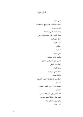 ‫ﺃﻤﻴل ﻋﻠﻴﻙ‬


                                ‫ﺩﻤﻲ ﻤﻨﺘﺒﻪ‬
      ‫ﺍﻨﺘﺒﻬﺕ ﻋﻴﻨﺎﻙ – ﻫﺫﺍ ﺍﻟﺭﺒﻴﻊ – ﺍﺴﺘﻁﺎﻟﺕ‬
                             ‫ﻨﺠﻭ ‪‬ﺎ ﻭﻤﻭﻋﺩ‬
                                    ‫ﻤ‬
                 ‫ﻭﻫﺫﺍ ﺍﻟﺸﺘﺎﺀ ﺍﻟﻤﻠﻲﺀ ﺍﺸﺘﻌﺎﻻ‬
                 ‫ﹰ‬
        ‫ﻭﻫﺫﺍ ﺍﻟﺠﻤﺎل ﻋﻠﻰ ﻜﺘﻔﻴﻪ ﺍﻟﻨﻌﺎﺱ ﻭﻋﻲ‬
                           ‫ﺃﺭﺍﻙ ﻋﻠﻰ ﺍﻟﺒﻌﺩ‬
                              ‫ﻜﻴﻑ ﺍﻗﺘﺭﺒﺕ‬
                                   ‫ﺍﻨﺴﻠﻠﺕ‬
                                   ‫ﺍﻨﺴﻜﺒﺕ‬
                                ‫ﺩﻤﻲ ﻤﻨﺘﺒﻪ‬
                     ‫ﻭﺸﻴﻙ ﺃﻨﺎ ﻓﻲ ﺍﻨﺴﻜﺎﺒﻲ‬
              ‫ﻓﻁﻠﻲ ﻋﻠﻰ ﺍﻟﻨﺨل ﻗﻭﺱ ﺍﺸﺘﻴﺎﻕ‬
                         ‫ﺃﺤﺒﻙ ﻋﻨﺩ ﺍﻟﺘﻼﻗﻲ‬
                              ‫ﻭﻋﻨﺩ ﺍﻟﻔﺭﺍﻕ‬
                      ‫ﺃﺤﺒﻙ ﺃﺤﻠﻰ ﺘﻤﻴﻤﺔ ﻭﺩ‬
                             ‫ﻭﺃﺠﻤل ﺨﻨﺠﺭ‬
       ‫ﺃﺤﺒﻙ ﻭﺠﻪ ﺘﺭﻗﺭﻕ ﻓﻴﻪ ﺍﻟﻁﻴﻭﺭ ﺍﻟﻁﺭﻴﺩﺓ‬
                                  ‫ﺃﻨﺎ ﻏﺎﻓل‬
         ‫ﻭﺼﺤﻭﻙ ﺯﻟﺯل ﻓﻲ ﺍﻟﻨﻌﺎﺱ ﺍﻟﻁﻭﻴل‬
                                  ‫ﺃﻨﺎ ﻤﻨﺘﺒﻪ‬
           ‫ﻓﻼ ﺘﺄﺨﺫﻴﻨﻲ ﺇﻟﻰ ﺍﻟﻨﺒﻊ ﺤﺎﻑ ﻭﻋﺎﺭ‬
            ‫ﺸﺒﻴﻪ ﺒﻬﺫﻱ ﺍﻟﻌﻼﻗﺔ ﻏﺼﻥ ﻭﻭﺭﺩﺓ‬
                  ‫ﻭﻟﻴل ﺒﺭﻱﺀ ﺘﺸﺎﻜﻲ ﺴﻬﺎﺩﻩ‬
                                ‫ﺃﻤﻴل ﻋﻠﻴﻙ‬


‫١٠١‬
 