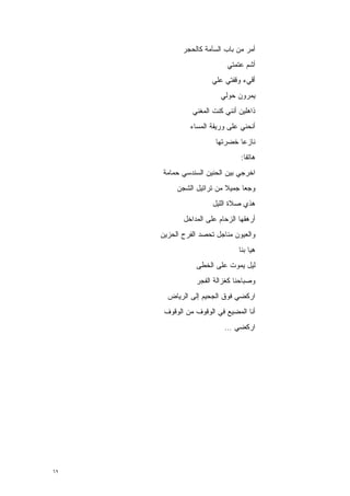 ‫ﺃﻤﺭ ﻤﻥ ﺒﺎﺏ ﺍﻟﺴﺂﻤﺔ ﻜﺎﻟﺤﺠﺭ‬
                           ‫ﺃﺸﻡ ﻋﺘﻤﺘﻲ‬
                     ‫ﺃﻗﻲﺀ ﻭﻗﻔﺘﻲ ﻋﻠﻲ‬
                         ‫ﻴﻤﺭﻭﻥ ﺤﻭﻟﻲ‬
               ‫ﺫﺍﻫﻠﻴﻥ ﺃﻨﻨﻲ ﻜﻨﺕ ﺍﻟﻤﻐﻨﻲ‬
              ‫ﺃﻨﺤﻨﻲ ﻋﻠﻰ ﻭﺭﻴﻘﺔ ﺍﻟﻤﺴﺎﺀ‬
                       ‫ﻨﺎﺯ ‪‬ﺎ ﺨﻀﺭﺘﻬﺎ‬
                               ‫ﻋ‬
                                ‫ﻫﺎﺘ ﹰﺎ:‬
                                  ‫ﻔ‬
     ‫ﺍﺨﺭﺠﻲ ﺒﻴﻥ ﺍﻟﺤﻨﻴﻥ ﺍﻟﺴﻨﺩﺴﻲ ﺤﻤﺎﻤﺔ‬
          ‫ﻭﺠ ‪‬ﺎ ﺠﻤﻴﻼ ﻤﻥ ﺘﺭﺍﺘﻴل ﺍﻟﺸﺠﻥ‬
                          ‫ﹰ‬     ‫ﻌ‬
                      ‫ﻫﺫﻱ ﺼﻼﺓ ﺍﻟﻠﻴل‬
            ‫ﺃﺭﻫﻘﻬﺎ ﺍﻟﺯﺤﺎﻡ ﻋﻠﻰ ﺍﻟﻤﺩﺍﺨل‬
     ‫ﻭﺍﻟﻌﻴﻭﻥ ﻤﻨﺎﺠل ﺘﺤﺼﺩ ﺍﻟﻔﺭﺡ ﺍﻟﺤﺯﻴﻥ‬
                               ‫ﻫﻴﺎ ﺒﻨﺎ‬
                ‫ﻟﻴل ﻴﻤﻭﺕ ﻋﻠﻰ ﺍﻟﺨﻁﻰ‬
                ‫ﻭﺼﺒﺎﺤﻨﺎ ﻜﻐﺯﺍﻟﺔ ﺍﻟﻔﺠﺭ‬
       ‫ﺍﺭﻜﻀﻲ ﻓﻭﻕ ﺍﻟﺠﺤﻴﻡ ﺇﻟﻰ ﺍﻟﺭﻴﺎﺽ‬
      ‫ﺃﻨﺎ ﺍﻟﻤﻀﻴﻊ ﻓﻲ ﺍﻟﻭﻗﻭﻑ ﻤﻥ ﺍﻟﻭﻗﻭﻑ‬
                          ‫ﺍﺭﻜﻀﻲ …‬




‫٩٦‬
 