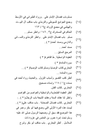 ‫ﻤﺴﻠﻡ ﺒﺎﺏ ﻓﻀﺎﺌل ﺍﻹﻤﺎﻡ ﻋﻠﻲ . ﻭﺭﻭﺍﻩ ﺍﻟﻁﺒﺭﺍﻨﻲ ﻓﻲ ﺍﻷﻭﺴﻁ‬
 ‫ﻭﺠﻤﻊ ﺍﻟﺠﻭﺍﻤﻊ ﻟﻠﺴﻴﻭﻁﻲ ﻭﺍﻟﺘﺭﻤﺫﻱ ﺒﺎﺏ ﻤﻨﺎﻗﺏ ﺁل ﺍﻟﺒﻴـﺕ‬           ‫)٤١(‬
                   ‫ﻭﺍﻟﻬﻴﺜﻤﻲ ﻓﻲ ﻤﺠﻤﻊ ﺍﻟﺯﻭﺍﺌﺩ ﺝ٩ / ٣٦١‬
         ‫ﺍﻟﺤﺎﻜﻡ ﻓﻲ ﺍﻟﻤﺴﺘﺩﺭﻙ ﺝ٣ . ٦٤١ / ﻭﺍﻨﻅﺭ ﻤﺴﻠﻡ . .‬        ‫)٥١(‬
‫ﻤﺴﻠﻡ ﺒﺎﺏ ﻓﻀﺎﺌل ﺍﻹﻤﺎﻡ ﻋﻠﻲ . ﻭﺍﻨﻅﺭ ﺍﻟﺘﺭﻤﺫﻱ ﻭﺍﻟﻨﺴـﺎﺌﻲ‬
                                                             ‫)٦١(‬
                             ‫ﻭﺍﻟﺩﺍﺭﻤﻲ ﻭﻤﺴﻨﺩ ﺃﺤﻤﺩ) * ( .‬
                                             ‫ﻤﺴﻨﺩ ﺃﺤﻤﺩ. .‬    ‫)٧١(‬
                                        ‫ﺍﻟﻤﺭﺠﻊ ﺍﻟﺴﺎﺒﻕ . .‬    ‫)٨١(‬
                         ‫ﺍﻟﻌﻘﻴﺩﺓ ﺍﻟﻭﺍﺴﻁﻴﺔ . ﻁ ﺍﻟﻘﺎﻫﺭﺓ) * (‬   ‫)٩١(‬
                                        ‫ﺴﻭﺭﺓ ﺍﻟﻤﺎﺌﺩﺓ) * (‬    ‫)٠٢(‬
      ‫ﺍﻟﺒﺨﺎﺭﻱ ﻜﺘﺎﺏ ﺍﻟﻭﺼﺎﻴﺎ ﻭﻤﺴﻠﻡ ﻜﺘﺎﺏ ﺍﻟﻭﺼﻴﺔ) * ( . .‬        ‫)١٢(‬
                                          ‫ﺴﻭﺭﺓ ﺍﻟﻤﺎﺌﺩﺓ . .‬   ‫)٢٢(‬
‫ﺃﻨﻅﺭ ﻜﺘﺏ ﺍﻟﺘﻔﺴﻴﺭ ﻭﺃﺴﺒﺎﺏ ﺍﻟﻨﺯﻭل . ﻭﺍﻟﺤﺩﻴﺙ ﺭﻭﺍﻩ ﺃﺤﻤﺩ ﻓﻲ‬
                                                             ‫)٣٢(‬
                       ‫ﻤﺴﻨﺩﻩ ﺝ١ / ٨١١ ﻭﺇﺴﻨﺎﺩﻩ ﺼﺤﻴﺢ.‬
                                    ‫ﺍﻟﺒﺨﺎﺭﻱ . ﻜﺘﺎﺏ ﺍﻟﻔﺘﻥ.‬    ‫)٤٢(‬
   ‫ﺃﻨﻅﺭ ﺍﻟﻌﻘﻴﺩﺓ ﺍﻟﻁﺤﺎﻭﻴﺔ ﻭﺍﻟﻭﺍﺴﻁﻴﺔ ﻭﺍﻟﻌﻭﺍﺼﻡ ﻤﻥ ﺍﻟﻘﻭﺍﺼﻡ‬
                                                             ‫)٥٢(‬
  ‫ﻭﺍﻨﻅﺭ ﻟﻨﺎ ﻋﻘﺎﺌﺩ ﺍﻟﺴﻨﺔ ﻭﻋﻘﺎﻴﺩ ﺍﻟﺸﻴﻌﺔ ﺒﺎﺏ ﺍﻟﺭﺠﺎل) * ( . :‬
 ‫ﺍﻟﺒﺨﺎﺭﻱ . ﻜﺘﺎﺏ ﻓﻀﺎﺌل ﺍﻟﺼﺤﺎﺒﺔ . ﺒﺎﺏ ﻤﻨﺎﻗﺏ ﻋﻠﻲ) * ( .‬         ‫)٦٢(‬
 ‫ﻟﻴﺴﺕ ﻫﺫﻩ ﺍﻟﻤﺭﺓ ﺍﻷﻭﻟﻰ ﺍﻟﺘﻲ ﻭﻀﻊ ﻓﻴﻬﺎ ﺃﺒﻭ ﺒﻜﺭ ﻭﻋﻤﺭ ﻓﻲ‬
 ‫ﻫﺫﺍ ﺍﻟﻤﻭﻀﻊ ﻓﻘﺩ ﺴﺒﻕ ﺃﻥ ﻭﻀﻌﻬﻤﺎ ﺍﻟﺭﺴﻭل ﺼﻠﻰ ﺍﷲ ﻋﻠﻴﻪ‬
                                                             ‫)٧٢(‬
         ‫ﻭﺴﻠﻡ ﺘﺤﺕ ﺇﻤﺭﺓ ﻋﻤﺭﻭ ﺒﻥ ﺍﻟﻌﺎﺹ ﻓﻲ ﻏﺯﻭﺓ ﺫﺍﺕ‬
    ‫ﺍﻟﺴﻼﺴل . ﺃﻨﻅﺭ ﺍﻟﺒﺨﺎﺭﻱ . ﺒﺎﺏ ﻤﻨﺎﻗﺏ ﺃﺒﻭ ﺒﻜﺭ ﻭﺸﺭﺡ‬
 