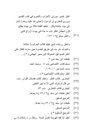 ‫ﺃﻨﻅﺭ ﺘﻔﺴﻴﺭ ﺴﻭﺭﺘﻲ ﺍﻷﺤﺯﺍﺏ ﻭﺍﻟﺘﺤﺭﻴﻡ ﻓﻲ ﻜﺘﺏ ﺍﻟﺘﻔﺴﻴﺭ‬
 ‫ﻭﻴﺭﻭﻱ ﺍﻟﺒﺨﺎﺭﻱ ﺃﻥ ﺍﻟﺭﺴﻭل ) ﺼﻠﻰ ﺍﷲ ﻋﻠﻴﻪ ﻭﺴﻠﻡ ( ﺃﺸﺎﺭ‬
    ‫ﺇﻟﻰ ﺒﻴﺕ ﻋﺎﺌﺸﺔ ﻭﻗﺎل : ﻫﺎﻫﻨﺎ ﺍﻟﻔﺘﻨﺔ ﺜﻼﺜﺎ ﻤﻥ ﺤﻴﺙ ﻴﻁﻠﻊ‬
    ‫ﻗﺭﻥ ﺸﻴﻁﺎﻥ ﺍﻨﻅﺭ ﺒﺎﺏ ﻤﺎ ﺠﺎﺀ ﻓﻲ ﺒﻴﻭﺕ ﺃﺯﻭﺍﺝ ﺍﻟﻨﺒﻲ .‬
                               ‫ﻭﺍﻨﻅﺭ ﻤﺴﻠﻡ ﺝ٨ / ٣٨١ .‬       ‫)٠٧(‬


      ‫ﻭﺍﻨﻅﺭ ﺭﻭﺍﻴﺎﺕ ﺘﻨﺒﺢ ﻋﻠﻴﻙ ﻜﻼﺏ ﺍﻟﺤﻭﺃﺏ ﻴﺎ ﻋﺎﺌﺸﺔ .‬
‫ﻭﺍﻟﺤﻭﺃﺏ ﺒﺌﺭ ﻤﺎﺀ ﻓﻲ ﻁﺭﻴﻕ ﺍﻟﺒﺼﺭﺓ ﺤﻴﻥ ﺴﺎﺭﺕ ﻟﻘﺘﺎل ﻋﻠﻲ‬
      ‫ﺃﻨﻅﺭ ﺍﻟﺼﻭﺍﻋﻕ ﺍﻟﻤﺤﺭﻗﺔ ﻻﺒﻥ ﺤﺠﺭ ﺍﻟﻬﻴﺜﻤﻲ ) * ( . .‬
                                  ‫ﻁﺒﻘﺎﺕ ﺍﺒﻥ ﺴﻌﺩ ﺹ ٢‬        ‫)١٧(‬
              ‫ﻤﺴﻠﻡ ﻜﺘﺎﺏ ﺍﻷﻀﺎﺤﻲ ﺒﺎﺏ ٨ . ﻭﻤﺴﻨﺩ ﺃﺤﻤﺩ.‬         ‫)٢٧(‬
                              ‫ﻤﺴﻨﺩ ﺃﺤﻤﺩ ﺹ ١ / ٩١١.‬         ‫)٣٧(‬
                      ‫ﺃﻨﻅﺭ ﻤﺴﻠﻡ ﻜﺘﺎﺏ ﺍﻷﻀﺎﺤﻲ) * ( . .‬       ‫)٤٧(‬
  ‫ﺍﻟﺒﺨﺎﺭﻱ . ﻜﺘﺎﺏ ﺍﻟﻌﻠﻡ . ﻭﺍﻨﻅﺭ ﻜﺘﺎﺏ ﻓﻀﺎﺌل ﺍﻟﻘﺭﺁﻥ . ﺒﺎﺏ‬
                                                           ‫)٥٧(‬
                 ‫ﻤﻥ ﻗﺎل ﻟﻡ ﻴﺘﺭﻙ ﺍﻟﻨﺒﻲ ﺇﻻ ﻤﺎ ﺒﻴﻥ ﺍﻟﺩﻓﺘﻴﻥ.‬
                      ‫ﺍﻟﺒﺨﺎﺭﻱ ﻜﺘﺎﺏ ﺍﻟﻤﻐﺎﺯﻱ . ﺒﺎﺏ ٣٨.‬       ‫)٦٧(‬
              ‫ﺃﻨﻅﺭ ﻁﺒﻘﺎﺕ ﺍﺒﻥ ﺴﻌﺩ ﺝ٢ / ٢٥ ﻭﻤﺎ ﺒﻌﺩﻫﺎ.‬        ‫)٧٧(‬
                                       ‫ﺍﻟﻤﺭﺠﻊ ﺍﻟﺴﺎﺒﻕ. .‬    ‫)٨٧(‬
                  ‫ﻁﺒﻘﺎﺕ ﺍﺒﻥ ﺴﻌﺩ ﺝ٢ / ٢٥ ﻭﻤﺎ ﺒﻌﺩﻫﺎ. .‬       ‫)٩٧(‬
                                       ‫ﺍﻟﻤﺭﺠﻊ ﺍﻟﺴﺎﺒﻕ. .‬    ‫)٠٨(‬
                                 ‫ﺍﻟﻤﺭﺠﻊ ﺍﻟﺴﺎﺒﻕ) * ( . .‬    ‫)١٨(‬
‫ﺃﻨﻅﺭ ﻟﻨﺎ ﻓﻘﻪ ﺍﻟﻬﺯﻴﻤﺔ ﻓﺼل ﺍﻟﺴﻨﺔ . ﻭﺍﻨﻅـﺭ ﺘـﺄﻤﻼﺕ ﻓـﻲ‬         ‫)٢٨(‬
 