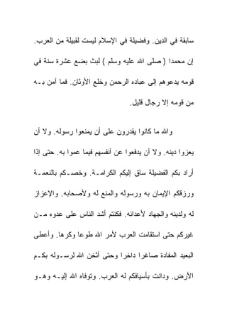 ‫ﺴﺎﺒﻘﺔ ﻓﻲ ﺍﻟﺩﻴﻥ. ﻭﻓﻀﻴﻠﺔ ﻓﻲ ﺍﻹﺴﻼﻡ ﻟﻴﺴﺕ ﻟﻘﺒﻴﻠﺔ ﻤﻥ ﺍﻟﻌﺭﺏ.‬

‫ﺇﻥ ﻤﺤﻤﺩﺍ ) ﺼﻠﻰ ﺍﷲ ﻋﻠﻴﻪ ﻭﺴﻠﻡ ( ﻟﺒﺙ ﺒﻀﻊ ﻋﺸﺭﺓ ﺴﻨﺔ ﻓﻲ‬

‫ﻗﻭﻤﻪ ﻴﺩﻋﻭﻫﻡ ﺇﻟﻰ ﻋﺒﺎﺩﻩ ﺍﻟﺭﺤﻤﻥ ﻭﺨﻠﻊ ﺍﻷﻭﺜﺎﻥ. ﻓﻤﺎ ﺁﻤﻥ ﺒـﻪ‬

                                 ‫ﻤﻥ ﻗﻭﻤﻪ ﺇﻻ ﺭﺠﺎل ﻗﻠﻴل.‬


‫ﻭﺍﷲ ﻤﺎ ﻜﺎﻨﻭﺍ ﻴﻘﺩﺭﻭﻥ ﻋﻠﻰ ﺃﻥ ﻴﻤﻨﻌﻭﺍ ﺭﺴﻭﻟﻪ. ﻭﻻ ﺃﻥ‬

‫ﻴﻌﺯﻭﺍ ﺩﻴﻨﻪ. ﻭﻻ ﺃﻥ ﻴﺩﻓﻌﻭﺍ ﻋﻥ ﺃﻨﻔﺴﻬﻡ ﻓﻴﻤﺎ ﻋﻤﻭﺍ ﺒﻪ. ﺤﺘﻰ ﺇﺫﺍ‬

‫ﺃﺭﺍﺩ ﺒﻜﻡ ﺍﻟﻔﻀﻴﻠﺔ ﺴﺎﻕ ﺇﻟﻴﻜﻡ ﺍﻟﻜﺭﺍﻤـﺔ. ﻭﺨﺼـﻜﻡ ﺒﺎﻟﻨﻌﻤـﺔ‬

‫ﻭﺭﺯﻗﻜﻡ ﺍﻹﻴﻤﺎﻥ ﺒﻪ ﻭﺭﺴﻭﻟﻪ ﻭﺍﻟﻤﻨﻊ ﻟﻪ ﻭﻷﺼﺤﺎﺒﻪ. ﻭﺍﻹﻋﺯﺍﺯ‬

‫ﻟﻪ ﻭﻟﺩﻴﻨﻪ ﻭﺍﻟﺠﻬﺎﺩ ﻷﻋﺩﺍﺌﻪ. ﻓﻜﻨﺘﻡ ﺃﺸﺩ ﺍﻟﻨﺎﺱ ﻋﻠﻰ ﻋﺩﻭﻩ ﻤـﻥ‬

‫ﻏﻴﺭﻜﻡ ﺤﺘﻰ ﺍﺴﺘﻘﺎﻤﺕ ﺍﻟﻌﺭﺏ ﻷﻤﺭ ﺍﷲ ﻁﻭﻋﺎ ﻭﻜﺭﻫﺎ. ﻭﺃﻋﻁﻰ‬

‫ﺍﻟﺒﻌﻴﺩ ﺍﻟﻤﻔﺎﺩﺓ ﺼﺎﻏﺭﺍ ﺩﺍﺨﺭﺍ ﻭﺤﺘﻰ ﺃﺜﺨﻥ ﺍﷲ ﻟﺭﺴـﻭﻟﻪ ﺒﻜـﻡ‬

‫ﺍﻷﺭﺽ. ﻭﺩﺍﻨﺕ ﺒﺄﺴﻴﺎﻓﻜﻡ ﻟﻪ ﺍﻟﻌﺭﺏ. ﻭﺘﻭﻓﺎﻩ ﺍﷲ ﺇﻟﻴـﻪ ﻭﻫـﻭ‬
 