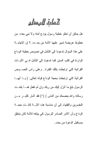 ‫‪ ‬‬
‫ﻫل ﻴﻤﻜﻥ ﺃﻥ ﺘﺨﻠﻭ ﺨﻁﺒﺔ ﺭﺴﻭل ﻴﻭﺩﻉ ﺃﻤﺘﻪ ﻭﻻ ﻨﺒﻲ ﺒﻌﺩﻩ. ﻤﻥ‬

‫ﺨﻁﻭﻁ ﻋﺭﻴﻀﺔ ﺘﺴﻴﺭ ﻋﻠﻴﻬﺎ ﺍﻷﻤﺔ ﻤﻥ ﺒﻌـﺩﻩ..؟ ﺇﻥ ﺍﻹﺠﺎﺒـﺔ‬

‫ﻋﻠﻰ ﻫﺫﺍ ﺍﻟﺴﺅﺍل ﺘﺩﻋﻭﻨﺎ ﺇﻟﻰ ﺍﻟﺘﺄﻤل ﻓﻲ ﻨﺼﻭﺹ ﺨﻁﺒﺔ ﺍﻟﻭﺩﺍﻉ‬

‫ﺍﻟﻭﺍﺭﺩﺓ ﻓﻲ ﻜﺘﺏ ﺍﻟﺴﻨﻥ ﻜﻤﺎ ﺘﺩﻋﻭﻨﺎ ﺇﻟﻰ ﺍﻟﺘﺄﻤل ﻓـﻲ ﺍﻵﻴـﺎﺕ‬

‫ﺍﻟﻘﺭﺁﻨﻴﺔ ﺍﻟﺘﻲ ﺍﺭﺘﺒﻁﺕ ﺒﺘﻠﻙ ﺍﻟﻔﺘﺭﺓ.. ﻭﻋﻠﻰ ﺭﺃﺱ ﺍﻟﻨﺼـﻭﺹ‬

‫ﺍﻟﻘﺭﺁﻨﻴﺔ ﺍﻟﺘﻲ ﺍﺭﺘﺒﻁﺕ ﺒﺤﺠﺔ ﺍﻟﻭﺩﺍﻉ ﻗﻭﻟﻪ ﺘﻌﺎﻟﻰ: ) ﻴـﺎ ﺃﻴﻬـﺎ‬

‫ﺍﻟﺭﺴﻭل ﺒﻠﻎ ﻤﺎ ﺃﻨﺯل ﺇﻟﻴﻙ ﻤﻥ ﺭﺒﻙ ﻭﺇﻥ ﻟﻡ ﺘﻔﻌل ﻓﻤـﺎ ﺒﻠﻐـﺕ‬

‫ﺭﺴﺎﻟﺘﻪ ﻭﺍﷲ ﻴﻌﺼﻤﻙ ﻤﻥ ﺍﻟﻨﺎﺱ ( )١( ﻓﻘﺩ ﺃﺸﺎﺭ ﻜﺜﻴـﺭ ﻤـﻥ‬

‫ﺍﻟﻤﻔﺴﺭﻴﻥ ﻭﺍﻟﻔﻘﻬﺎﺀ ﺇﻟﻰ ﺃﻥ ﻤﻨﺎﺴﺒﺔ ﻫﺫﻩ ﺍﻵﻴـﺔ ﻜﺎﻨـﺕ ﺤﺠـﺔ‬

‫ﺍﻟﻭﺩﺍﻉ ﻭﺃﻥ ﺍﻷﻤﺭ ﺍﻟﺼﺎﺩﺭ ﻟﻠﺭﺴﻭل ﻜﻲ ﻴﺒﻠﻐﻪ ﻟﻸﻤﺔ ﻜﺎﻥ ﻴﺘﻌﻠﻕ‬

                                ‫ﺒﻤﺴﺘﻘﺒل ﺍﻟﺩﻋﻭﺓ ﻤﻥ ﺒﻌﺩﻩ..‬
 