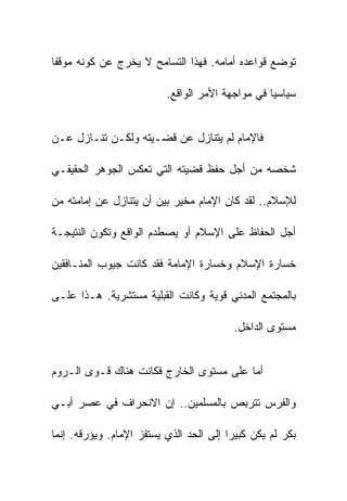 ‫ﺘﻭﻀﻊ ﻗﻭﺍﻋﺩﻩ ﺃﻤﺎﻤﻪ. ﻓﻬﺫﺍ ﺍﻟﺘﺴﺎﻤﺢ ﻻ ﻴﺨﺭﺝ ﻋﻥ ﻜﻭﻨﻪ ﻤﻭﻗﻔﺎ‬

                          ‫ﺴﻴﺎﺴﻴﺎ ﻓﻲ ﻤﻭﺍﺠﻬﺔ ﺍﻷﻤﺭ ﺍﻟﻭﺍﻗﻊ.‬


‫ﻓﺎﻹﻤﺎﻡ ﻟﻡ ﻴﺘﻨﺎﺯل ﻋﻥ ﻗﻀـﻴﺘﻪ ﻭﻟﻜـﻥ ﺘﻨـﺎﺯل ﻋـﻥ‬

‫ﺸﺨﺼﻪ ﻤﻥ ﺃﺠل ﺤﻔﻅ ﻗﻀﻴﺘﻪ ﺍﻟﺘﻲ ﺘﻌﻜﺱ ﺍﻟﺠﻭﻫﺭ ﺍﻟﺤﻘﻴﻘـﻲ‬

‫ﻟﻺﺴﻼﻡ.. ﻟﻘﺩ ﻜﺎﻥ ﺍﻹﻤﺎﻡ ﻤﺨﻴﺭ ﺒﻴﻥ ﺃﻥ ﻴﺘﻨﺎﺯل ﻋﻥ ﺇﻤﺎﻤﺘﻪ ﻤﻥ‬

‫ﺃﺠل ﺍﻟﺤﻔﺎﻅ ﻋﻠﻰ ﺍﻹﺴﻼﻡ ﺃﻭ ﻴﺼﻁﺩﻡ ﺍﻟﻭﺍﻗﻊ ﻭﺘﻜﻭﻥ ﺍﻟﻨﺘﻴﺠـﺔ‬

‫ﺨﺴﺎﺭﺓ ﺍﻹﺴﻼﻡ ﻭﺨﺴﺎﺭﺓ ﺍﻹﻤﺎﻤﺔ ﻓﻘﺩ ﻜﺎﻨﺕ ﺠﻴﻭﺏ ﺍﻟﻤﻨـﺎﻓﻘﻴﻥ‬

‫ﺒﺎﻟﻤﺠﺘﻤﻊ ﺍﻟﻤﺩﻨﻲ ﻗﻭﻴﺔ ﻭﻜﺎﻨﺕ ﺍﻟﻘﺒﻠﻴﺔ ﻤﺴﺘﺸﺭﻴﺔ. ﻫـﺫﺍ ﻋﻠـﻰ‬

                                         ‫ﻤﺴﺘﻭﻯ ﺍﻟﺩﺍﺨل.‬


‫ﺃﻤﺎ ﻋﻠﻰ ﻤﺴﺘﻭﻯ ﺍﻟﺨﺎﺭﺝ ﻓﻜﺎﻨﺕ ﻫﻨﺎﻙ ﻗـﻭﻯ ﺍﻟـﺭﻭﻡ‬

‫ﻭﺍﻟﻔﺭﺱ ﺘﺘﺭﺒﺹ ﺒﺎﻟﻤﺴﻠﻤﻴﻥ.. ﺇﻥ ﺍﻻﻨﺤﺭﺍﻑ ﻓﻲ ﻋﺼﺭ ﺃﺒـﻲ‬

‫ﺒﻜﺭ ﻟﻡ ﻴﻜﻥ ﻜﺒﻴﺭﺍ ﺇﻟﻰ ﺍﻟﺤﺩ ﺍﻟﺫﻱ ﻴﺴﺘﻔﺯ ﺍﻹﻤﺎﻡ. ﻭﻴﺅﺭﻗﻪ. ﺇﻨﻤﺎ‬
 