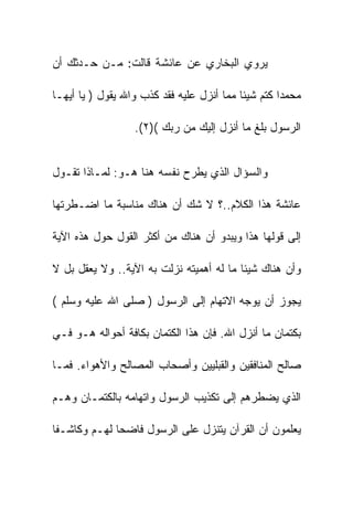 ‫ﻴﺭﻭﻱ ﺍﻟﺒﺨﺎﺭﻱ ﻋﻥ ﻋﺎﺌﺸﺔ ﻗﺎﻟﺕ: ﻤـﻥ ﺤـﺩﺜﻙ ﺃﻥ‬

‫ﻤﺤﻤﺩﺍ ﻜﺘﻡ ﺸﻴﺌﺎ ﻤﻤﺎ ﺃﻨﺯل ﻋﻠﻴﻪ ﻓﻘﺩ ﻜﺫﺏ ﻭﺍﷲ ﻴﻘﻭل ) ﻴﺎ ﺃﻴﻬـﺎ‬

                  ‫ﺍﻟﺭﺴﻭل ﺒﻠﻎ ﻤﺎ ﺃﻨﺯل ﺇﻟﻴﻙ ﻤﻥ ﺭﺒﻙ ()٢(.‬


‫ﻭﺍﻟﺴﺅﺍل ﺍﻟﺫﻱ ﻴﻁﺭﺡ ﻨﻔﺴﻪ ﻫﻨﺎ ﻫـﻭ: ﻟﻤـﺎﺫﺍ ﺘﻘـﻭل‬

‫ﻋﺎﺌﺸﺔ ﻫﺫﺍ ﺍﻟﻜﻼﻡ..؟ ﻻ ﺸﻙ ﺃﻥ ﻫﻨﺎﻙ ﻤﻨﺎﺴﺒﺔ ﻤﺎ ﺍﻀـﻁﺭﺘﻬﺎ‬

‫ﺇﻟﻰ ﻗﻭﻟﻬﺎ ﻫﺫﺍ ﻭﻴﺒﺩﻭ ﺃﻥ ﻫﻨﺎﻙ ﻤﻥ ﺃﻜﺜﺭ ﺍﻟﻘﻭل ﺤﻭل ﻫﺫﻩ ﺍﻵﻴﺔ‬

‫ﻭﺃﻥ ﻫﻨﺎﻙ ﺸﻴﺌﺎ ﻤﺎ ﻟﻪ ﺃﻫﻤﻴﺘﻪ ﻨﺯﻟﺕ ﺒﻪ ﺍﻵﻴﺔ.. ﻭﻻ ﻴﻌﻘل ﺒل ﻻ‬

‫ﻴﺠﻭﺯ ﺃﻥ ﻴﻭﺠﻪ ﺍﻻﺘﻬﺎﻡ ﺇﻟﻰ ﺍﻟﺭﺴﻭل ) ﺼﻠﻰ ﺍﷲ ﻋﻠﻴﻪ ﻭﺴﻠﻡ (‬

‫ﺒﻜﺘﻤﺎﻥ ﻤﺎ ﺃﻨﺯل ﺍﷲ. ﻓﺈﻥ ﻫﺫﺍ ﺍﻟﻜﺘﻤﺎﻥ ﺒﻜﺎﻓﺔ ﺃﺤﻭﺍﻟﻪ ﻫـﻭ ﻓـﻲ‬

‫ﺼﺎﻟﺢ ﺍﻟﻤﻨﺎﻓﻘﻴﻥ ﻭﺍﻟﻘﺒﻠﻴﻴﻥ ﻭﺃﺼﺤﺎﺏ ﺍﻟﻤﺼﺎﻟﺢ ﻭﺍﻷﻫﻭﺍﺀ. ﻓﻤـﺎ‬

‫ﺍﻟﺫﻱ ﻴﻀﻁﺭﻫﻡ ﺇﻟﻰ ﺘﻜﺫﻴﺏ ﺍﻟﺭﺴﻭل ﻭﺍﺘﻬﺎﻤﻪ ﺒﺎﻟﻜﺘﻤـﺎﻥ ﻭﻫـﻡ‬

‫ﻴﻌﻠﻤﻭﻥ ﺃﻥ ﺍﻟﻘﺭﺁﻥ ﻴﺘﻨﺯل ﻋﻠﻰ ﺍﻟﺭﺴﻭل ﻓﺎﻀﺤﺎ ﻟﻬـﻡ ﻭﻜﺎﺸـﻔﺎ‬
 