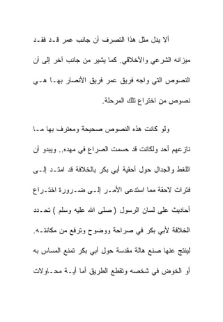 ‫ﺃﻻ ﻴﺩل ﻤﺜل ﻫﺫﺍ ﺍﻟﺘﺼﺭﻑ ﺃﻥ ﺠﺎﻨﺏ ﻋﻤﺭ ﻗـﺩ ﻓﻘـﺩ‬

‫ﻤﻴﺯﺍﻨﻪ ﺍﻟﺸﺭﻋﻲ ﻭﺍﻷﺨﻼﻗﻲ. ﻜﻤﺎ ﻴﺸﻴﺭ ﻤﻥ ﺠﺎﻨﺏ ﺁﺨﺭ ﺇﻟﻰ ﺃﻥ‬

‫ﺍﻟﻨﺼﻭﺹ ﺍﻟﺘﻲ ﻭﺍﺠﻪ ﻓﺭﻴﻕ ﻋﻤﺭ ﻓﺭﻴﻕ ﺍﻷﻨﺼﺎﺭ ﺒﻬـﺎ ﻫـﻲ‬

                       ‫ﻨﺼﻭﺹ ﻤﻥ ﺍﺨﺘﺭﺍﻉ ﺘﻠﻙ ﺍﻟﻤﺭﺤﻠﺔ.‬


‫ﻭﻟﻭ ﻜﺎﻨﺕ ﻫﺫﻩ ﺍﻟﻨﺼﻭﺹ ﺼﺤﻴﺤﺔ ﻭﻤﻌﺘﺭﻑ ﺒﻬﺎ ﻤـﺎ‬

‫ﻨﺎﺯﻋﻬﻡ ﺃﺤﺩ ﻭﻟﻜﺎﻨﺕ ﻗﺩ ﺤﺴﻤﺕ ﺍﻟﺼﺭﺍﻉ ﻓﻲ ﻤﻬﺩﻩ.. ﻭﻴﺒﺩﻭ ﺃﻥ‬

‫ﺍﻟﻠﻐﻁ ﻭﺍﻟﺠﺩﺍل ﺤﻭل ﺃﺤﻘﻴﺔ ﺃﺒﻲ ﺒﻜﺭ ﺒﺎﻟﺨﻼﻓﺔ ﻗﺩ ﺍﻤﺘـﺩ ﺇﻟـﻰ‬

‫ﻓﺘﺭﺍﺕ ﻻﺤﻘﺔ ﻤﻤﺎ ﺍﺴﺘﺩﻋﻰ ﺍﻷﻤـﺭ ﺇﻟـﻰ ﻀـﺭﻭﺭﺓ ﺍﺨﺘـﺭﺍﻉ‬

‫ﺃﺤﺎﺩﻴﺙ ﻋﻠﻰ ﻟﺴﺎﻥ ﺍﻟﺭﺴﻭل ) ﺼﻠﻰ ﺍﷲ ﻋﻠﻴﻪ ﻭﺴﻠﻡ ( ﺘﺤـﺩﺩ‬

‫ﺍﻟﺨﻼﻓﺔ ﻷﺒﻲ ﺒﻜﺭ ﻓﻲ ﺼﺭﺍﺤﺔ ﻭﻭﻀﻭﺡ ﻭﺘﺭﻓﻊ ﻤﻥ ﻤﻜﺎﻨﺘـﻪ.‬

‫ﻟﻴﻨﺘﺞ ﻋﻨﻬﺎ ﺼﻨﻊ ﻫﺎﻟﺔ ﻤﻘﺩﺴﺔ ﺤﻭل ﺃﺒﻲ ﺒﻜﺭ ﺘﻤﻨﻊ ﺍﻟﻤﺴﺎﺱ ﺒﻪ‬

‫ﺃﻭ ﺍﻟﺨﻭﺽ ﻓﻲ ﺸﺨﺼﻪ ﻭﺘﻘﻁﻊ ﺍﻟﻁﺭﻴﻕ ﺃﻤﺎ ﺃﻴـﺔ ﻤﺤـﺎﻭﻻﺕ‬
 