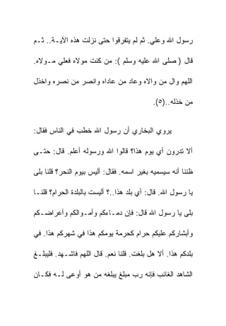 ‫ﺭﺴﻭل ﺍﷲ ﻭﻋﻠﻲ. ﺜﻡ ﻟﻡ ﻴﺘﻔﺭﻗﻭﺍ ﺤﺘﻰ ﻨﺯﻟﺕ ﻫﺫﻩ ﺍﻵﻴـﺔ.. ﺜـﻡ‬

‫ﻗﺎل ) ﺼﻠﻰ ﺍﷲ ﻋﻠﻴﻪ ﻭﺴﻠﻡ (: ﻤﻥ ﻜﻨﺕ ﻤﻭﻻﻩ ﻓﻌﻠﻲ ﻤـﻭﻻﻩ.‬

‫ﺍﻟﻠﻬﻡ ﻭﺍل ﻤﻥ ﻭﺍﻻﻩ ﻭﻋﺎﺩ ﻤﻥ ﻋﺎﺩﺍﻩ ﻭﺍﻨﺼﺭ ﻤﻥ ﻨﺼﺭﻩ ﻭﺍﺨﺫل‬

                                           ‫ﻤﻥ ﺨﺫﻟﻪ..)٥(.‬


‫ﻴﺭﻭﻱ ﺍﻟﺒﺨﺎﺭﻱ ﺃﻥ ﺭﺴﻭل ﺍﷲ ﺨﻁﺏ ﻓﻲ ﺍﻟﻨﺎﺱ ﻓﻘﺎل:‬

‫ﺃﻻ ﺘﺩﺭﻭﻥ ﺃﻱ ﻴﻭﻡ ﻫﺫﺍ؟ ﻗﺎﻟﻭﺍ ﺍﷲ ﻭﺭﺴﻭﻟﻪ ﺃﻋﻠﻡ. ﻗﺎل: ﺤﺘـﻰ‬

‫ﻅﻨﻨﺎ ﺃﻨﻪ ﺴﻴﺴﻤﻴﻪ ﺒﻐﻴﺭ ﺍﺴﻤﻪ. ﻓﻘﺎل: ﺃﻟﻴﺱ ﺒﻴﻭﻡ ﺍﻟﻨﺤﺭ؟ ﻗﻠﻨﺎ ﺒﻠﻰ‬

‫ﻴﺎ ﺭﺴﻭل ﺍﷲ. ﻗﺎل: ﺃﻱ ﺒﻠﺩ ﻫﺫﺍ..؟ ﺃﻟﻴﺴﺕ ﺒﺎﻟﺒﻠﺩﺓ ﺍﻟﺤﺭﺍﻡ؟ ﻗﻠﻨـﺎ‬

‫ﺒﻠﻰ ﻴﺎ ﺭﺴﻭل ﺍﷲ ﻗﺎل: ﻓﺈﻥ ﺩﻤـﺎﺀﻜﻡ ﻭﺃﻤـﻭﺍﻟﻜﻡ ﻭﺃﻋﺭﺍﻀـﻜﻡ‬

‫ﻭﺃﺒﺸﺎﺭﻜﻡ ﻋﻠﻴﻜﻡ ﺤﺭﺍﻡ ﻜﺤﺭﻤﺔ ﻴﻭﻤﻜﻡ ﻫﺫﺍ ﻓﻲ ﺸﻬﺭﻜﻡ ﻫﺫﺍ. ﻓﻲ‬

‫ﺒﻠﺩﻜﻡ ﻫﺫﺍ. ﺃﻻ ﻫل ﺒﻠﻐﺕ. ﻗﻠﻨﺎ ﻨﻌﻡ. ﻗﺎل ﺍﻟﻠﻬﻡ ﻓﺎﺸـﻬﺩ. ﻓﻠﻴﺒﻠـﻎ‬

‫ﺍﻟﺸﺎﻫﺩ ﺍﻟﻐﺎﺌﺏ ﻓﺈﻨﻪ ﺭﺏ ﻤﺒﻠﻎ ﻴﺒﻠﻐﻪ ﻤﻥ ﻫﻭ ﺃﻭﻋﻰ ﻟـﻪ ﻓﻜـﺎﻥ‬
 