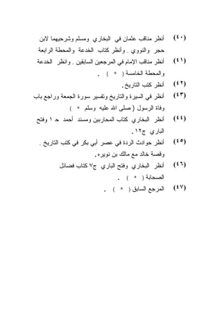 ‫ﺃﻨﻅﺭ ﻤﻨﺎﻗﺏ ﻋﺜﻤﺎﻥ ﻓﻲ ﺍﻟﺒﺨﺎﺭﻱ ﻭﻤﺴﻠﻡ ﻭﺸﺭﺤﻴﻬﻤﺎ ﻻﺒﻥ‬        ‫)٠٤(‬
 ‫ﺤﺠﺭ ﻭﺍﻟﻨﻭﻭﻱ . ﻭﺃﻨﻅﺭ ﻜﺘﺎﺏ ﺍﻟﺨﺩﻋﺔ ﻭﺍﻟﻤﺤﻁﺔ ﺍﻟﺭﺍﺒﻌﺔ‬
 ‫ﺃﻨﻅﺭ ﻤﻨﺎﻗﺏ ﺍﻹﻤﺎﻡ ﻓﻲ ﺍﻟﻤﺭﺠﻌﻴﻥ ﺍﻟﺴﺎﺒﻘﻴﻥ . ﻭﺍﻨﻅﺭ ﺍﻟﺨﺩﻋﺔ‬   ‫)١٤(‬
                         ‫ﻭﺍﻟﻤﺤﻁﺔ ﺍﻟﺨﺎﻤﺴﺔ) * ( .‬
                                   ‫ﺃﻨﻅﺭ ﻜﺘﺏ ﺍﻟﺘﺎﺭﻴﺦ.‬    ‫)٢٤(‬
‫ﺃﻨﻅﺭ ﻓﻲ ﺍﻟﺴﻴﺭﺓ ﻭﺍﻟﺘﺎﺭﻴﺦ ﻭﺘﻔﺴﻴﺭ ﺴﻭﺭﺓ ﺍﻟﺠﻤﻌﺔ ﻭﺭﺍﺠﻊ ﺒﺎﺏ‬    ‫)٣٤(‬
             ‫ﻭﻓﺎﺓ ﺍﻟﺭﺴﻭل ) ﺼﻠﻰ ﺍﷲ ﻋﻠﻴﻪ ﻭﺴﻠﻡ * (‬
 ‫ﺃﻨﻅﺭ ﺍﻟﺒﺨﺎﺭﻱ ﻜﺘﺎﺏ ﺍﻟﻤﺤﺎﺭﺒﻴﻥ ﻭﻤﺴﻨﺩ ﺃﺤﻤﺩ ﺤ ١ ﻭﻓﺘﺢ‬        ‫)٤٤(‬
                                       ‫ﺍﻟﺒﺎﺭﻱ ﺝ٢١.‬
  ‫ﺃﻨﻅﺭ ﺤﻭﺍﺩﺙ ﺍﻟﺭﺩﺓ ﻓﻲ ﻋﺼﺭ ﺃﺒﻲ ﺒﻜﺭ ﻓﻲ ﻜﺘﺏ ﺍﻟﺘﺎﺭﻴﺦ .‬      ‫)٥٤(‬
                        ‫ﻭﻗﺼﺔ ﺨﺎﻟﺩ ﻤﻊ ﻤﺎﻟﻙ ﺒﻥ ﻨﻭﻴﺭﻩ.‬
          ‫ﺃﻨﻅﺭ ﺍﻟﺒﺨﺎﺭﻱ ﻭﻓﺘﺢ ﺍﻟﺒﺎﺭﻱ ﺝ٧ ﻜﺘﺎﺏ ﻓﻀﺎﺌل‬        ‫)٦٤(‬
                                 ‫ﺍﻟﺼﺤﺎﺒﺔ) * ( .‬
                           ‫ﺍﻟﻤﺭﺠﻊ ﺍﻟﺴﺎﺒﻕ) * ( .‬         ‫)٧٤(‬
 